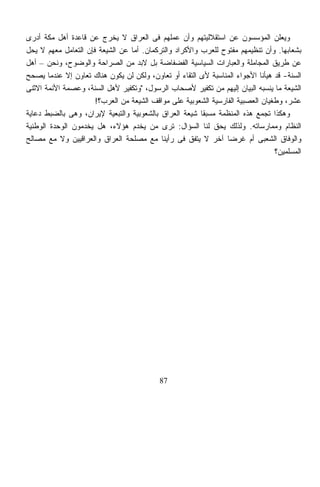 ‫ﻭﻴﻌﻠﻥ ﺍﻟﻤﺅﺴﺴﻭﻥ ﻋﻥ ﺍﺴﺘﻘﻼﻟﻴﺘﻬﻡ ﻭﺃﻥ ﻋﻤﻠﻬﻡ ﻓﻰ ﺍﻟﻌﺭﺍﻕ ﻻ ﻴﺨﺭﺝ ﻋﻥ ﻗﺎﻋﺩﺓ ﺃﻫل ﻤﻜﺔ ﺃﺩﺭﻯ‬
‫ﺒﺸﻌﺎﺒﻬﺎ. ﻭﺃﻥ ﺘﻨﻅﻴﻤﻬﻡ ﻤﻔﺘﻭﺡ ﻟﻠﻌﺭﺏ ﻭﺍﻷﻜﺭﺍﺩ ﻭﺍﻟﺘﺭﻜﻤﺎﻥ. ﺃﻤﺎ ﻋﻥ ﺍﻟﺸﻴﻌﺔ ﻓﺈﻥ ﺍﻟﺘﻌﺎﻤل ﻤﻌﻬﻡ ﻻ ﻴﺤل‬
‫ﻋﻥ ﻁﺭﻴﻕ ﺍﻟﻤﺠﺎﻤﻠﺔ ﻭﺍﻟﻌﺒﺎﺭﺍﺕ ﺍﻟﺴﻴﺎﺴﻴﺔ ﺍﻟﻔﻀﻔﺎﻀﺔ ﺒل ﻻﺒﺩ ﻤﻥ ﺍﻟﺼﺭﺍﺤﺔ ﻭﺍﻟﻭﻀﻭﺡ، ﻭﻨﺤﻥ – ﺃﻫل‬
‫ﺍﻟﺴﻨﺔ- ﻗﺩ ﻫﻴﺄﻨﺎ ﺍﻷﺠﻭﺍﺀ ﺍﻟﻤﻨﺎﺴﺒﺔ ﻷﻯ ﺍﻟﺘﻘﺎﺀ ﺃﻭ ﺘﻌﺎﻭﻥ، ﻭﻟﻜﻥ ﻟﻥ ﻴﻜﻭﻥ ﻫﻨﺎﻙ ﺘﻌﺎﻭﻥ ﺇﻻ ﻋﻨﺩﻤﺎ ﻴﺼﺤﺢ‬
‫ﺍﻟﺸﻴﻌﺔ ﻤﺎ ﻴﻨﺴﺒﻪ ﺍﻟﺒﻴﺎﻥ ﺇﻟﻴﻬﻡ ﻤﻥ ﺘﻜﻔﻴﺭ ﻷﺼﺤﺎﺏ ﺍﻟﺭﺴﻭل، "ﻭﺘﻜﻔﻴﺭ ﻷﻫل ﺍﻟﺴﻨﺔ، ﻭﻋﺼﻤﺔ ﺍﻷﺌﻤﺔ ﺍﻻﺜﻨﻰ‬
                      ‫ﻋﺸﺭ، ﻭﻁﻐﻴﺎﻥ ﺍﻟﻌﺼﺒﻴﺔ ﺍﻟﻔﺎﺭﺴﻴﺔ ﺍﻟﺸﻌﻭﺒﻴﺔ ﻋﻠﻰ ﻤﻭﺍﻗﻑ ﺍﻟﺸﻴﻌﺔ ﻤﻥ ﺍﻟﻌﺭﺏ؟!‬
‫ﻭﻫﻜﺫﺍ ﺘﺠﻤﻊ ﻫﺫﻩ ﺍﻟﻤﻨﻅﻤﺔ ﻤﺴﺒﻘﺎ ﺸﻴﻌﺔ ﺍﻟﻌﺭﺍﻕ ﺒﺎﻟﺸﻌﻭﺒﻴﺔ ﻭﺍﻟﺘﺒﻌﻴﺔ ﻹﻴﺭﺍﻥ، ﻭﻫﻰ ﺒﺎﻟﻀﺒﻁ ﺩﻋﺎﻴﺔ‬
                                                        ‫ﹰ‬
‫ﺍﻟﻨﻅﺎﻡ ﻭﻤﻤﺎﺭﺴﺎﺘﻪ. ﻭﻟﺫﻟﻙ ﻴﺤﻕ ﻟﻨﺎ ﺍﻟﺴﺅﺍل: ﺘﺭﻯ ﻤﻥ ﻴﺨﺩﻡ ﻫﺅﻻﺀ، ﻫل ﻴﺨﺩﻤﻭﻥ ﺍﻟﻭﺤﺩﺓ ﺍﻟﻭﻁﻨﻴﺔ‬
‫ﻭﺍﻟﻭﻓﺎﻕ ﺍﻟﺸﻌﺒﻰ ﺃﻡ ﻏﺭﻀﺎ ﺁﺨﺭ ﻻ ﻴﺘﻔﻕ ﻓﻰ ﺭﺃﻴﻨﺎ ﻤﻊ ﻤﺼﻠﺤﺔ ﺍﻟﻌﺭﺍﻕ ﻭﺍﻟﻌﺭﺍﻗﻴﻴﻥ ﻭﻻ ﻤﻊ ﻤﺼﺎﻟﺢ‬
                                                                ‫ﹰ‬
                                                                                ‫ﺍﻟﻤﺴﻠﻤﻴﻥ؟‬




                                           ‫78‬
 