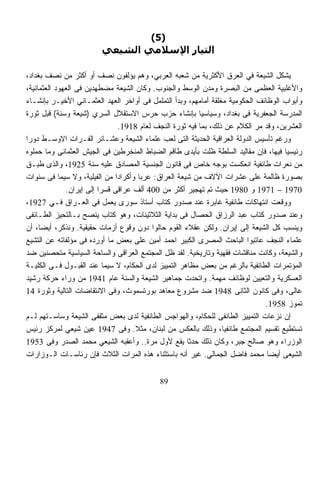 ‫)5(‬
                         ‫اﻟﺘﻴﺎر اﻹﺳﻼﻣﻲ اﻟﺸﻴﻌﻲ‬

‫‪‬ﺸﻜل ﺍﻟﺸﻴﻌﺔ ﻓﻲ ﺍﻟﻌﺭﻕ ﺍﻷﻜﺜﺭﻴﺔ ﻤﻥ ﺸﻌﺒﻪ ﺍﻟﻌﺭﺒﻲ، ﻭﻫﻡ ﻴﺅﻟﻔﻭﻥ ﻨﺼﻑ ﺃﻭ ﺃﻜﺜﺭ ﻤﻥ ﻨﺼﻑ ﺒﻐﺩﺍﺩ،‬       ‫ﻴ‬
‫ﻭﺍﻷﻏﻠﺒﻴﺔ ﺍﻟﻌﻅﻤﻰ ﻤﻥ ﺍﻟﺒﺼﺭﺓ ﻭﻤﺩﻥ ﺍﻟﻭﺴﻁ ﻭﺍﻟﺠﻨﻭﺏ. ﻭﻜﺎﻥ ﺍﻟﺸﻴﻌﺔ ﻤﻀﻁﻬﺩﻴﻥ ﻓﻰ ﺍﻟﻌﻬﻭﺩ ﺍﻟﻌﺜﻤﺎﻨﻴﺔ،‬
‫ﻭﺃﺒﻭﺍﺏ ﺍﻟﻭﻅﺎﺌﻑ ﺍﻟﺤﻜﻭﻤﻴﺔ ﻤﻐﻠﻘﺔ ﺃﻤﺎﻤﻬﻡ، ﻭﺒﺩﺃ ﺍﻟﺘﻤﻠﻤل ﻓﻰ ﺃﻭﺍﺨﺭ ﺍﻟﻌﻬﺩ ﺍﻟﻌﺜﻤـﺎﻨﻲ ﺍﻷﺨﻴـﺭ ﺒﺈﻨﺸـﺎﺀ‬
‫ﺍﻟﻤﺩﺭﺴﺔ ﺍﻟﺠﻌﻔﺭﻴﺔ ﻓﻰ ﺒﻐﺩﺍﺩ، ﻭﺴﻴﺎﺴﻴﺎ ﺒﺈﻨﺸﺎﺀ ﺤﺯﺏ ﺤﺭﺱ ﺍﻻﺴﺘﻘﻼل ﺍﻟﺴﺭﻱ )ﺸﻴﻌﺔ ﻭﺴﻨﺔ( ﻗﺒل ﺜﻭﺭﺓ‬
                                                           ‫ﹰ‬
                                 ‫ﺍﻟﻌﺸﺭﻴﻥ، ﻭﻗﺩ ﻤﺭ ﺍﻟﻜﻼﻡ ﻋﻥ ﺫﻟﻙ، ﺒﻤﺎ ﻓﻴﻪ ﺜﻭﺭﺓ ﺍﻟﻨﺠﻑ ﻟﻌﺎﻡ 8191.‬
‫ﻭﺭﻏﻡ ﺘﺄﺴﻴﺱ ﺍﻟﺩﻭﻟﺔ ﺍﻟﻌﺭﺍﻗﻴﺔ ﺍﻟﺤﺩﻴﺜﺔ ﺍﻟﺘﻰ ﻟﻌﺏ ﻋﻠﻤﺎﺀ ﺍﻟﺸﻴﻌﺔ ﻭﻋﺸـﺎﺌﺭ ﺍﻟﻔـﺭﺍﺕ ﺍﻻﻭﺴـﻁ ﺩﻭﺭﺍ‬
‫ﹰ‬
‫ﺭﺌﻴﺴﻴﺎ ﻓﻴﻬﺎ، ﻓﺈﻥ ﻤﻘﺎﻟﻴﺩ ﺍﻟﺴﻠﻁﺔ ﻅﻠﺕ ﺒﺄﻴﺩﻯ ﻁﺎﻗﻡ ﺍﻟﻀﺒﺎﻁ ﺍﻟﻤﻨﺨﺭﻁﻴﻥ ﻓﻰ ﺍﻟﺠﻴﺵ ﺍﻟﻌﺜﻤﺎﻨﻰ ﻭﻤﺎ ﺤﻤﻠﻭﻩ‬
                                                                                      ‫ﹰ‬
‫ﻤﻥ ﻨﻌﺭﺍﺕ ﻁﺎﺌﻔﻴﺔ ﺍﻨﻌﻜﺴﺕ ﺒﻭﺠﻪ ﺨﺎﺹ ﻓﻰ ﻗﺎﻨﻭﻥ ﺍﻟﺠﻨﺴﻴﺔ ﺍﻟﻤﺼﺎﺩﻕ ﻋﻠﻴﻪ ﺴﻨﺔ 5291، ﻭﺍﻟﺫﻯ ﹸﺒـﻕ‬
     ‫ﻁ‬
‫ﺒﺼﻭﺭﺓ ﻅﺎﻟﻤﺔ ﻋﻠﻰ ﻋﺸﺭﺍﺕ ﺍﻵﻻﻑ ﻤﻥ ﺸﻴﻌﺔ ﺍﻟﻌﺭﺍﻕ: ﻋﺭﺒﺎ ﻭﺃﻜﺭﺍﺩﺍ ﻤﻥ ﺍﻟﻔﻴﻠﻴﺔ، ﻭﻻ ﺴﻴﻤﺎ ﻓﻰ ﺴﻨﻭﺍﺕ‬
                               ‫ﹰ‬       ‫ﹰ‬
              ‫0791 – 1791 ﻭ 0891 ﺤﻴﺙ ﺘﻡ ﺘﻬﺠﻴﺭ ﺃﻜﺜﺭ ﻤﻥ 004 ﺃﻟﻑ ﻋﺭﺍﻗﻰ ﻗﺴﺭﺍ ﺇﻟﻰ ﺇﻴﺭﺍﻥ.‬
                         ‫ﹰ‬
‫ﻭﻭﻗﻌﺕ ﺍﻨﺘﻬﺎﻜﺎﺕ ﻁﺎﺌﻔﻴﺔ ﻏﺎﺒﺭﺓ ﻋﻨﺩ ﺼﺩﻭﺭ ﻜﺘﺎﺏ ﺃﺴﺘﺎﺫ ﺴﻭﺭﻯ ﻴﻌﻤل ﻓﻰ ﺍﻟﻌـﺭﺍﻕ ﻓـﻲ 7291،‬
‫ﻭﻋﻨﺩ ﺼﺩﻭﺭ ﻜﺘﺎﺏ ﻋﺒﺩ ﺍﻟﺭﺯﺍﻕ ﺍﻟﺤﺼﺎل ﻓﻰ ﺒﺩﺍﻴﺔ ﺍﻟﺜﻼﺜﻴﻨﺎﺕ، ﻭﻫﻭ ﻜﺘﺎﺏ ﻴﻨﺼﺢ ﺒـﺎﻟﺘﺤﻴﺯ ﺍﻟﻁـﺎﺌﻔﻰ‬
‫ﻭﻴﻨﺴﺏ ﻜل ﺍﻟﺸﻴﻌﺔ ﺇﻟﻰ ﺇﻴﺭﺍﻥ. ﻭﻟﻜﻥ ﻋﻘﻼﺀ ﺍﻟﻘﻭﻡ ﺤﺎﻟﻭﺍ ﺩﻭﻥ ﻭﻗﻭﻉ ﺃﺯﻤﺎﺕ ﺤﻘﻴﻘﻴﺔ. ﻭﻨﺫﻜﺭ، ﺃﻴﻀﹰ، ﺃﻥ‬
     ‫ﺎ‬
‫ﻋﻠﻤﺎﺀ ﺍﻟﻨﺠﻑ ﻋﺎﺘﺒﻭﺍ ﺍﻟﺒﺎﺤﺙ ﺍﻟﻤﺼﺭﻯ ﺍﻟﻜﺒﻴﺭ ﺍﺤﻤﺩ ﺃﻤﻴﻥ ﻋﻠﻰ ﺒﻌﺽ ﻤﺎ ﺃﻭﺭﺩﻩ ﻓﻰ ﻤﺅﻟﻔﺎﺘﻪ ﻋﻥ ﺍﻟﺘﺸﻴﻊ‬
‫ﻭﺍﻟﺸﻴﻌﺔ، ﻭﻜﺎﻨﺕ ﻤﻨﺎﻗﺸﺎﺕ ﻓﻘﻬﻴﺔ ﻭﺘﺎﺭﻴﺨﻴﺔ. ﻟﻘﺩ ﻅل ﺍﻟﻤﺠﺘﻤﻊ ﺍﻟﻌﺭﺍﻗﻰ ﻭﺍﻟﺴﺎﺤﺔ ﺍﻟﺴﻴﺎﺴﻴﺔ ﻤﺘﺤﺼﻨﻴﻥ ﻀﺩ‬
‫ﺍﻟﻤﺅﺘﻤﺭﺍﺕ ﺍﻟﻁﺎﺌﻔﻴﺔ ﺒﺎﻟﺭﻏﻡ ﻤﻥ ﺒﻌﺽ ﻤﻅﺎﻫﺭ ﺍﻟﺘﻤﻴﻴﺯ ﻟﺩﻯ ﺍﻟﺤﻜﺎﻡ، ﻻ ﺴﻴﻤﺎ ﻋﻨﺩ ﺍﻟﻘﺒـﻭل ﻓـﻰ ﺍﻟﻜﻠﻴـﺔ‬
‫ﺍﻟﻌﺴﻜﺭﻴﺔ ﻭﺍﻟﺘﻌﻴﻴﻥ ﻟﻭﻅﺎﺌﻑ ﻤﻬﻤﺔ. ﻭﺍﺘﺤﺩﺕ ﺠﻤﺎﻫﻴﺭ ﺍﻟﺸﻴﻌﺔ ﻭﺍﻟﺴﻨﺔ ﻋﺎﻡ 1491 ﻤﻥ ﻭﺭﺍﺀ ﺤﺭﻜﺔ ﺭﺸﻴﺩ‬
‫ﻋﺎﻟﻰ، ﻭﻓﻰ ﻜﺎﻨﻭﻥ ﺍﻟﺜﺎﻨﻰ 8491 ﻀﺩ ﻤﺸﺭﻭﻉ ﻤﻌﺎﻫﺩ ﺒﻭﺭﺘﺴﻤﻭﺙ، ﻭﻓﻰ ﺍﻻﻨﺘﻘﺎﻀﺎﺕ ﺍﻟﺘﺎﻟﻴﺔ ﻭﺜﻭﺭﺓ 41‬
                                                                                ‫ﺘﻤﻭﺯ 8591.‬
‫ﺇﻥ ﻨﺯﻋﺎﺕ ﺍﻟﺘﻤﻴﻴﺯ ﺍﻟﻁﺎﺌﻔﻰ ﻟﻠﺤﻜﺎﻡ، ﻭﺍﻟﻬﻭﺍﺠﺱ ﺍﻟﻁﺎﺌﻔﻴﺔ ﻟﺩﻯ ﺒﻌﺽ ﻤﺜﻘﻔﻰ ﺍﻟﺸﻴﻌﺔ ﻭﺴﺎﺴـﺘﻬﻡ ﻟـﻡ‬
‫ﺘﺴﺘﻁﻴﻊ ﺘﻘﺴﻴﻡ ﺍﻟﻤﺠﺘﻤﻊ ﻁﺎﺌﻔﻴﹰ، ﻭﺫﻟﻙ ﺒﺎﻟﻌﻜﺱ ﻤﻥ ﻟﺒﻨﺎﻥ، ﻤﺜﻼ. ﻭﻓﻰ 7491 ‪‬ﻴﻥ ﺸﻴﻌﻲ ﻟﻤﺭﻜﺯ ﺭﺌﻴﺱ‬
                       ‫ﻋ‬             ‫ﹰ‬                             ‫ﺎ‬
‫ﺍﻟﻭﺯﺭﺍﺀ ﻭﻫﻭ ﺼﺎﻟﺢ ﺠﺒﺭ، ﻭﻜﺎﻥ ﺫﻟﻙ ﺤﺩﺜﺎ ﻴﻘﻊ ﻷﻭل ﻤﺭﺓ.. ﻭﺃﻋﻘﺒﻪ ﺍﻟﺸﻴﻌﻲ ﻤﺤﻤﺩ ﺍﻟﺼﺩﺭ ﻭﻓﻰ 3591‬
                                                      ‫ﹰ‬
‫ﺍﻟﺸﻴﻌﻰ ﺃﻴﻀﺎ ﻤﺤﻤﺩ ﻓﺎﻀل ﺍﻟﺠﻤﺎﻟﻲ. ﻏﻴﺭ ﺃﻨﻪ ﺒﺎﺴﺘﺜﻨﺎﺀ ﻫﺫﻩ ﺍﻟﻤﺭﺍﺕ ﺍﻟﺜﻼﺙ ﻓﺈﻥ ﺭﺌﺎﺴـﺎﺕ ﺍﻟـﻭﺯﺍﺭﺍﺕ‬
                                                                                 ‫ﹰ‬


                                            ‫98‬
 