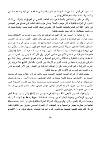 ‫ﻜﺎﻨﺕ ﺩﻭﻤﺎ ﻓﻰ ﺃﻴﺩﻱ ﺴﺎﺴﺔ ﻤﻥ ﺍﻟﺴﻨﺔ. ﻭﺃﻤﺎ ﻋﺒﺩ ﺍﻟﻜﺭﻴﻡ ﻗﺎﺴﻡ ﻓﻜﺎﻥ ﻨﺼﻔﻪ ﻫﻨﺎ ﻤﻥ ﺃﺒﻴﻪ ﻭﻨﺼﻔﻪ ﻫﻨﺎﻙ ﻤﻥ‬
                                                                                      ‫ﹰ‬
                                                     ‫ﻭﺍﻟﺩﺘﻪ، ﻭﻗﺩ ﺍﺘﺼﻔﺕ ﺒﺎﻟﺘﺴﺎﻤﺢ ﺍﻟﻁﺎﺌﻔﻲ ﻭﺍﻟﺩﻴﻨﻰ.‬
‫ﻭﻻﺒﺩ ﻤﻥ ﺫﻜﺭ ﺃﻥ ﺍﻟﻤﺸﺘﻐﻠﻴﻥ ﺒﺎﻟﺴﻴﺎﺴﺔ ﻤﻥ ﺃﺒﻨﺎﺀ ﺍﻟﻤﺫﻫﺏ ﺍﻟﺸﻴﻌﻲ ﻓﻲ ﺍﻟﻌﺭﺍﻕ ﻟﻡ ﻴﻨﺘﻤﻭﺍ ﻓـﻰ ﺘﻠـﻙ‬
‫ﺍﻟﻌﻬﻭﺩ ﺇﻟﻰ ﺃﺤﺯﺍﺏ ﻁﺎﺌﻔﻴﺔ ﻟﻡ ﺘﻜﻥ ﻤﻭﺠﻭﺩﺓ ﺃﺼﻼ. ﻭﺤﺘﻰ ﺤﺯﺏ ﺍﻷﻤﺔ ﺍﻻﺸﺘﺭﺍﻜﻲ ﻟﺼﺎﻟﺢ ﺠﺒﺭ ﺍﻟﻤﺅﺴﺱ‬
                                                   ‫ﹰ‬
‫ﻓﻲ ﺃﻭﺍﺨﺭ 9491، ﻭﺍﻟﻤﺘﻬﻡ ﺒﺎﻟﻁﺎﺌﻔﻴﺔ ﺍﻟﺸﻴﻌﻴﺔ ﻜﺎﻥ ﻴﻀﻡ ﻓﻰ ﻟﺠﻨﺘﻪ ﺍﻟﻘﻴﺎﺩﻴﺔ ﺸﻴﻌﺔ ﻭﺴﻨﺔ، ﻭﻜﺎﻨﺕ ﺸﻌﺎﺭﺍﺘﻪ‬
                                                 ‫ﻭﺒﺭﻨﺎﻤﺠﻪ ﻭﻤﻁﺎﻟﺒﺎﺘﻪ ﻋﺭﺍﻗﻴﺔ ﻋﺎﻤﺔ ﻭﻟﻴﺴﺕ ﻁﺎﺌﻔﻴﺔ.‬
‫ﻭﺘﻭﺯﻉ ﺍﻟﺴﺎﺴﺔ ﻤﻥ ﺍﻟﺸﻴﻌﺔ ﻋﻠﻰ ﻜل ﺍﻷﺤﺯﺍﺏ ﺍﻟﻭﻁﻨﻴﺔ ﺘﻘﺭﻴﺒﹰ، ﻭﻤﻨﻬﻡ ﺯﻋﻴﻡ ﺤﺯﺏ ﺍﻻﺴﺘﻘﻼل ﻤﺤﻤﺩ‬
                                   ‫ﺎ‬
‫ﻤﻬﺩﻯ ﻜﺒﺔ، ﻭﺯﻋﻴﻡ ﺍﻟﺒﻌﺙ ﻓﺅﺍﺩ ﺍﻟﺭﻜﺎﺒﻲ، ﻭﺍﻟﺯﻋﻴﻡ ﺍﻟﺸﻴﻭﻋﻰ ﺴﻼﻡ ﻋﺎﺩل ﻭﺍﻵﺨﺭﻭﻥ.. ﺃﻱ ﺃﻥ ﺍﻻﻨﺘﺴﺎﺏ‬
‫ﺍﻟﻤﺫﻫﺒﻲ ﻟﻡ ﻴﻜﻥ ﻫﻭ ﺍﻟﻌﺎﻤل ﺍﻟﺤﺎﺴﻡ ﻓﻰ ﺍﻟﺨﻴﺎﺭﺍﺕ ﺍﻟﺴﻴﺎﺴﻴﺔ ﻟﻬﺅﻻﺀ ﻭﻏﻴﺭﻫﻡ. ﻭﺤﺘﻰ ﺍﻟﻴﻭﻡ، ﻓـﺈﻥ ﻤـﻥ‬
‫ﺍﻟﻀﻼل ﻭﺍﻟﺨﻁﺄ ﺍﻟﻔﺎﺩﺤﻴﻥ ﻤﺤﺎﻭﻟﺔ ﺍﻟﺒﻌﺽ ﺍﺤﺘﻜﺎﺭ ﺘﻤﺜﻴل ﺍﻟﺸﻴﻌﺔ ﺍﻟﻌﺭﺍﻗﻴﻴﻥ، ﺴﻭﻯ ﺃﻨﻪ ﻨﺸﺄﺕ ﻭﻷﻭل ﻤﺭﺓ‬
‫ﻓﻰ ﺘﺎﺭﻴﺦ ﺍﻟﻌﺭﺍﻕ، ﺘﻨﻅﻴﻤﺎﺕ ﺴﻴﺎﺴﻴﺔ ﺸﻴﻌﻴﺔ ﺍﺒﺘﺩﺍﺀ ﻤﻥ ﻨـﻭﺍﺓ ﺤـﺯﺏ ﺍﻟـﺩﻋﻭﺓ ﺍﻹﺴـﻼﻤﻴﺔ )7591(.‬
                                                 ‫‪‬‬
‫ﻓﺎﻟﻤﻭﺍﻁﻨﺔ ﺍﻟﻌﺭﺍﻗﻴﺔ ﻫﻰ ﺍﻟﺠﺎﻤﻊ ﺍﻷﻜﺒﺭ ﺒﻴﻥ ﻤﺴﻠﻤﻰ ﺍﻟﻌﺭﺍﻕ، ﻭﺇﻥ ﻜﺎﻥ ﺫﻟﻙ ﻻ ﻴﻨﻔﻲ ﻭﻴﻨـﺎﻗﺽ، ﺘﻤـﺎﻴﺯ‬
‫ﺍﻟﻤﻌﺘﻘﺩﺍﺕ ﻭﺍﻟﻬﻭﻴﺔ ﺍﻟﺜﻘﺎﻓﻴﺔ. ﻭﺍﻟﻤﺸﻜﻠﺔ ﺃﻥ ﺍﻟﺸﺭﺍﺌﺢ ﺍﻟﻁﺎﺌﻔﻴﺔ ﻤﻥ ﺤﻜﺎﻡ ﺍﻟﻌﺭﺍﻕ ﺍﻟﻤﺘﻌﺎﻗﺒﻴﻥ ﺭﺒﻁﻭﺍ ﺍﻟﺘﺸـﻴﻊ‬
‫ﺍﻟﻌﺭﺍﻗﻰ ﺒﺈﻴﺭﺍﻥ، ﻭﻻ ﺴﻴﻤﺎ ﻓﻰ ﺃﻭﻗﺎﺕ ﺍﻟﺘﻭﺘﺭ، ﻭﺍﻷﺯﻤﺎﺕ ﺒﻴﻥ ﺍﻟﺒﻠﺩﻴﻥ، ﻋﻠﻤﺎ ﺒﺄﻥ ﺍﻟﺘﺸﻴﻊ ﻨﺸﺄ ﻋﺭﺒﻴﹰ، ﻭﺃﻥ‬
       ‫ﺎ‬                   ‫ﹰ‬
‫ﺍﻟﺤﺭﺏ ﺍﻹﻴﺭﺍﻨﻴﺔ – ﺍﻟﻌﺭﺍﻗﻴﺔ ﺒﺭﻫﻨﺕ ﻋﻠﻰ ﺍﻥ ﺍﻟﻭﻁﻨﻴﺔ ﺍﻟﻌﺭﺍﻗﻴﺔ ﻫﻰ ﺍﻷﺼل ﻭﻫﻰ ﺍﻷﻤﺭ ﺍﻟﺤﺎﺴـﻡ ﻓـﻰ‬
                                         ‫ﻫﻭﻴﺔ ﺍﻟﺸﻴﻌﺔ ﺍﻟﻌﺭﺍﻗﻴﻴﻥ، ﻭﻫﻡ ﺍﻷﻜﺜﺭﻴﺔ ﺍﻟﺘﻰ ﻋﻭﻤﻠﺕ ﻜﺄﻗﻠﻴﺔ.‬
‫ﻴﻀﺎﻑ ﻟﺫﻟﻙ ﺃﻥ ﺍﻟﻤﺭﺍﻗﺩ ﺍﻟﺸﻴﻌﻴﺔ ﺍﻟﻤﻘﺩﺴﺔ ﺍﻷﺴﺎﺴﻴﺔ ﻤﻭﺠﻭﺩﺓ ﻓﻰ ﺍﻟﻌﺭﺍﻕ، ﻭﻫﺫﺍ ﻤﺎ ﺠﻌل ﺍﻟﻤﺭﺠﻌﻴﺎﺕ‬
‫ﺍﻟﺸﻴﻌﻴﺔ ﻫﻰ ﺍﻷﺼل ﻓﻰ ﺃﻭﺴﺎﻁ ﺍﻟﺸﻴﻌﺔ ﺠﻤﻴﻌﺎ ﻓﻰ ﺍﻟﻌﺎﻟﻡ ﺍﻹﺴﻼﻤﻰ ﻭﺇﻥ ﺘﻜـﻥ ﺃﺼـﻭل ﺒﻌـﺽ ﺘﻠـﻙ‬
                                                      ‫ﹰ‬
‫ﺍﻟﻤﺭﺠﻌﻴﺎﺕ ﺇﻴﺭﺍﻨﻴﺔ. ﻭﻤﻨﺫ ﺍﻨﺘﺼﺎﺭ ﺜﻭﺭﺓ ﺍﻟﺨﻤﻴﻨﻰ ﻨﺸﺄﺕ ﺤﺴﺎﺴﻴﺎﺕ، ﻤﻌﻴﻨﺔ ﺒﻴﻥ ﻋﻠﻤـﺎﺀ ﺍﻟﺸـﻴﻌﺔ ﻓـﻰ‬
‫ﺍﻟﺒﻠﺩﻴﻥ، ﻭﻫﻨﺎﻙ ﻤﻥ ﺍﻋﺘﺒﺭﻭﺍ ﺍﻟﻤﺭﺠﻊ ﺍﻟﻌﺭﺍﻗﻰ ﺍﻷﻋﻠﻰ، ﺍﻹﻤﺎﻡ ﺍﻟﺨﻭﺌﻰ، ﻤﻨﺎﻓﺴﺎ ﻟﻺﻤﺎﻡ ﺍﻟﺨﻤﻴﻨـﻰ ﻨﻔﺴـﻪ،‬
                         ‫ﹰ‬
                                                      ‫ﻓﻀﻼ ﻋﻥ ﺤﺠﺞ ﺍﻹﺴﻼﻡ ﺍﻹﻴﺭﺍﻨﻴﻴﻥ ﺍﻵﺨﺭﻴﻥ.‬  ‫ﹰ‬
‫ﻭﻟﻡ ﻴﺘﺤﺭﻙ ﺍﻟﺠﻤﻬﻭﺭ ﺍﻟﺸﻴﻌﻰ ﻜﺘﻠﺔ ﻤﺴﻴﺴﺔ ﺇﻻ ﻓﻰ ﺼﻔﺭ ﻤﻥ ﻋﺎﻡ 7791 ﻭﻟﻜﻥ ﺒﺎﺴﻡ ﻤﻤﺎﺭﺴﺔ ﺍﻟﺤﻕ‬
‫ﻓﻰ ﺯﻴﺎﺭﺓ ﻜﺭﺒﻼﺀ ﻓﻰ ﺃﺭﺒﻌﻴﻨﻴﺔ ﺍﻹﻤﺎﻡ ﺍﻟﺤﺴﻴﻥ. ﻭﺤﺩﺜﺕ ﺍﺼﻁﺩﺍﻤﺎﺕ ﺩﻤﻭﻴﺔ ﻭﺍﺴﻌﺔ ﻤﻊ ﻗـﻭﺍﺕ ﺍﻟﺩﻭﻟـﺔ،‬
‫ﻭُﺨﻤﺩﺕ ﺍﻟﺤﺭﻜﺔ ﺒﺎﻟﺤﺩﻴﺩ ﻭﺍﻟﻨﺎﺭ، ﻭﻟﻡ ﺘﺭﻓﻊ ﺘﻠﻙ ﺍﻟﺤﺭﻜﺔ ﺸﻌﺎﺭﺍﺕ ﻁﺎﺌﻔﻴﺔ ﺴﺎﻓﺭﺓ ﺒل ﻨﺎﺩﺕ ﺒﺈﺴﻘﺎﻁ ﺴﻠﻁﺔ‬     ‫ﺃ‬
‫ﺘﻤﻨﻌﻬﺎ ﻤﻥ ﻤﻤﺎﺭﺴﺔ ﺒﻌﺽ ﻤﺭﺍﺴﻴﻤﻬﺎ. ﻭﻫﺫﺍ ﺍﻟﻤﻭﻗﻑ، ﺃﻯ ﺍﻟﺘﺤﺭﻙ ﺍﻟﺴﻴﺎﺴﻲ ﺒﻌﻨﺎﻭﻴﻥ ﻏﻴﺭ ﻁﺎﺌﻔﻴﺔ، ﺘﻘﻠﻴﺩ‬
‫ﻓﻰ ﻜل ﺍﻟﺘﺤﺭﻜﺎﺕ ﺍﻟﺸﻴﻌﻴﺔ ﺍﻟﻤﺴﻴﺴﺔ ﻤﻨﺫ ﺘﺄﺴﻴﺱ ﺍﻟﺩﻭﻟﺔ ﺍﻟﻌﺭﺍﻗﻴﺔ ﺍﻟﺤﺩﻴﺜﺔ، ﻭﺫﻟـﻙ ﺨﻭﻓـﺎ ﻤـﻥ ﺍﻻﺘﻬـﺎﻡ‬
               ‫ﹰ‬


                                              ‫09‬
 