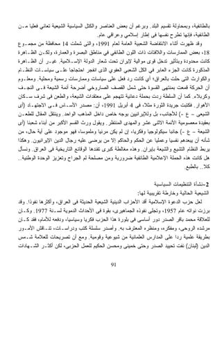 ‫ﺒﺎﻟﻁﺎﺌﻔﻴﺔ، ﻭﺒﻤﺤﺎﻭﻟﺔ ﺘﻘﺴﻴﻡ ﺍﻟﺒﻠﺩ. ﻭﺒﺭﻏﻡ ﺃﻥ ﺒﻌﺽ ﺍﻟﻌﻨﺎﺼﺭ ﻭﺍﻟﻜﺘل ﺍﻟﺴﻴﺎﺴﻴﺔ ﺍﻟﺸﻴﻌﻴﺔ ﺘﻌﺎﻨﻲ ﻓﻌﻠﻴﺎ ﻤـﻥ‬
      ‫ﹰ‬
                                       ‫ﺍﻟﻁﺎﺌﻔﻴﺔ، ﻓﺈﻨﻬﺎ ﺘﻁﺭﺡ ﻨﻔﺴﻬﺎ ﻓﻰ ﺇﻁﺎﺭ ﺇﺴﻼﻤﻲ ﻭﻋﺭﺍﻗﻲ ﻋﺎﻡ.‬
‫ﻭﻗﺩ ﻅﻬﺭﺕ ﺃﺜﻨﺎﺀ ﺍﻻﻨﺘﻔﺎﻀﺔ ﺍﻟﺸﻌﺒﻴﺔ ﺍﻟﻌﺎﻤﺔ ﻟﻌﺎﻡ 1991، ﻭﺍﻟﺘﻰ ﺸﻤﻠﺕ 41 ﻤﺤﺎﻓﻅﺔ ﻤﻥ ﻤﺠﻤـﻭﻉ‬
‫81، ﺒﻌﺽ ﺍﻟﻤﻤﺎﺭﺴﺎﺕ ﻭﺍﻟﻼﻓﺘﺎﺕ ﺫﺍﺕ ﺍﻟﻠﻭﻥ ﺍﻟﻁﺎﺌﻔﻲ ﻓﻲ ﻤﻨﺎﻁﻕ ﺍﻟﺒﺼﺭﺓ ﻭﺍﻟﻌﻤﺎﺭﺓ، ﻭﻟﻜـﻥ ﺍﻟﻅـﺎﻫﺭﺓ‬
‫ﻜﺎﻨﺕ ﻤﺤﺩﻭﺩﺓ ﻭﺒﺘﺄﺜﻴﺭ ﺘﺩﺨل ﻗﻭﻯ ﻤﻭﺍﻟﻴﺔ ﻹﻴﺭﺍﻥ ﺘﺤﺕ ﺸﻌﺎﺭ ﺍﻟﺩﻭﻟﺔ ﺍﻹﺴـﻼﻤﻴﺔ. ﻏﻴـﺭ ﺃﻥ ﺍﻟﻅـﺎﻫﺭﺓ‬
‫ﺍﻟﻤﺫﻜﻭﺭﺓ ﻜﺎﻨﺕ ﺍﻟﺠﺯﺀ ﺍﻟﻌﺎﺒﺭ ﻓﻲ ﺍﻟﻜل ﺍﻟﺸﻌﺒﻲ ﺍﻟﻌﻔﻭﻱ ﺍﻟﺫﻯ ﺍﻨﻔﺠﺭ ﺍﺤﺘﺠﺎﺠﺎ ﻋﻠـﻰ ﺴﻴﺎﺴـﺎﺕ ﺍﻟﻨﻅـﺎﻡ‬
                         ‫ﹰ‬
‫ﻭﺍﻟﻜﻭﺍﺭﺙ ﺍﻟﺘﻰ ﺤﻠﺕ ﺒﺎﻟﻌﺭﺍﻕ؛ ﺃﻱ ﻜﺎﻨﺕ ﺭﺩ ﻓﻌل ﻋﻠﻰ ﺴﻴﺎﺴﺎﺕ ﻭﻤﻤﺎﺭﺴﺎﺕ ﺭﺴﻤﻴﺔ ﻭﻤﺤﻠﻴﺔ. ﻭﻤﻌﻠـﻭﻡ‬
‫ﺃﻥ ﺍﻟﺤﺭﻜﺔ ﻗﻤﻌﺕ ﺒﻤﻨﺘﻬﻰ ﺍﻟﻘﺴﻭﺓ ﺤﺘﻰ ﺸﻤل ﺍﻟﻘﺼﻑ ﺍﻟﺼﺎﺭﻭﺨﻲ ﺃﻀﺭﺤﺔ ﺃﺌﻤﺔ ﺍﻟﺸﻴﻌﺔ ﻓـﻰ ﺍﻟﻨﺠـﻑ‬
‫ﻭﻜﺭﺒﻼﺀ. ﻜﻤﺎ ﺃﻥ ﺍﻟﺴﻠﻁﺔ ﺭﺩﺕ ﺒﺤﻤﻠﺔ ﺩﻋﺎﺌﻴﺔ ﺘﺘﻬﺠﻡ ﻋﻠﻰ ﻤﻌﺘﻘﺩﺍﺕ ﺍﻟﺸﻴﻌﺔ، ﻭﺍﻟﻁﻌﻥ ﻓﻰ ﺸﺭﻑ ﺴـﻜﺎﻥ‬
‫ﺍﻷﻫﻭﺍﺭ. ﻓﻜﺘﺒﺕ ﺠﺭﻴﺩﺓ ﺍﻟﺜﻭﺭﺓ ﻤﺜ ﹰ، ﻓﻰ 4 ﺃﺒﺭﻴل 1991، ﺃﻥ: ﻤﺼﺩﺭ ﺍﻷﺴـﺎﺱ ﻓـﻰ ﺍﻻﺠﺘﻬـﺎﺩ )ﺃﻯ‬
                                                            ‫ﻼ‬
‫ﺍﻟﺸﻴﻌﻰ – ﻉ -( ﻟﻸﺠﺎﻨﺏ، ﺒل ﻭﻟﻺﻴﺭﺍﻨﻴﻴﻥ ﺒﻭﺠﻪ ﺨﺎﺹ ﺩﺍﺨل ﺍﻟﻤﺫﻫﺏ ﺍﻟﻭﺍﺤﺩ. ﻭﻴﻨﺘﻘل ﺍﻟﻤﻘﺎل ﻟﻠﻁﻌـﻥ‬
‫ﺒﻌﻘﻴﺩﺓ ﻤﻌﺼﻭﻤﻴﺔ ﺍﻷﺌﻤﺔ ﺍﻻﺜﻨﻰ ﻋﺸﺭ ﻭﺍﻟﻤﻬﺩﻯ ﺍﻟﻤﻨﺘﻅﺭ. ﻭﻴﻘﻭل ﻭﺭﺙ ﺍﻟﻘﺴﻡ ﺍﻷﻜﺒﺭ ﻤﻥ ﺃﺒﻨﺎﺀ ﺸﻌﺒﻨﺎ )ﺃﻯ‬
‫ﺍﻟﺸﻴﻌﺔ – ﻉ -( ﺠﺎﻨﺒﺎ ﺴﻴﻜﻭﻟﻭﺠﻴﺎ ﻭﻓﻜﺭﻴﹰ، ﺇﻥ ﻟﻡ ﻴﻜﻥ ﻤﺭﺌﻴﹰ ﻭﻤﻠﻤﻭﺴﹰ، ﻓﻬﻭ ﻤﻭﺠﻭﺩ ﻋﻠﻰ ﺃﻴﺔ ﺤﺎل، ﻤﻥ‬
                               ‫ﺎ‬        ‫ﺎ‬               ‫ﺎ‬     ‫ﹰ‬          ‫ﹰ‬
‫ﺸﺄﻨﻪ ﺃﻥ ﻴﺒﻌﺩﻫﻡ ﻨﻔﺴﻴﺎ ﻭﻋﻤﻠﻴﺎ ﻋﻥ ﺍﻟﺤﻜﻡ ﻭﺍﻟﺤﺎﻜﻡ ﺇﻻ ﻤﻥ ﻴﺭﻀﻰ ﻋﻠﻴﻪ ﺭﺠﺎل ﺍﻟﺩﻴﻥ ﺍﻹﻴﺭﺍﻨﻴﻭﻥ. ﻭﻫﻜﺫﺍ‬
                                                                  ‫ﹰ‬      ‫ﹰ‬
‫ﻴﺭﺒﻁ ﺍﻟﻨﻅﺎﻡ ﺍﻟﺘﺸﻴﻊ ﻭﺍﻟﺸﻴﻌﺔ ﺒﺈﻴﺭﺍﻥ. ﻭﻫﺫﻩ ﻤﻐﺎﻟﻁﺔ ﻜﺒﺭﻯ ﺘﻔﻨﺩﻫﺎ ﺍﻟﻭﻗﺎﺌﻊ ﺍﻟﺘﺎﺭﻴﺨﻴﺔ ﻓﻰ ﺍﻟﻌﺭﺍﻕ. ﻭﻨﺴﺄل‬
‫ﻫل ﻜﺎﻨﺕ ﻫﺫﻩ ﺍﻟﺤﻤﻠﺔ ﺍﻹﻋﻼﻤﻴﺔ ﺍﻟﻁﺎﺌﻔﻴﺔ ﻀﺭﻭﺭﻴﺔ ﻭﻤﻥ ﻤﺼﻠﺤﺔ ﻟﻡ ﺍﻟﺠﺭﺍﺡ ﻭﺘﻌﺯﻴﺯ ﺍﻟﻭﺤﺩﺓ ﺍﻟﻭﻁﻨﻴﺔ..‬
                                                                                ‫ﻜﻼ.. ﺒﺎﻟﻁﺒﻊ.‬

                                                                    ‫2-ﻨﺸﺄﺓ ﺍﻟﺘﻨﻅﻴﻤﺎﺕ ﺍﻟﺴﻴﺎﺴﻴﺔ‬
                                                           ‫ﺍﻟﺸﻴﻌﻴﺔ ﺍﻟﺤﺎﻟﻴﺔ ﻭﺨﺎﺭﻁﺔ ﺘﻘﺭﻴﺒﻴﺔ ﻟﻬﺎ:‬
‫ﻟﻌل ﺤﺯﺏ ﺍﻟﺩﻋﻭﺓ ﺍﻹﺴﻼﻤﻴﺔ ﺃﻗﺩ ﺍﻷﺤﺯﺍﺏ ﺍﻟﺩﻴﻨﻴﺔ ﺍﻟﺸﻴﻌﻴﺔ ﺍﻟﺤﺩﻴﺜﺔ ﻓﻰ ﺍﻟﻌﺭﺍﻕ، ﻭﺃﻜﺜﺭﻫﺎ ﻨﻔﻭﺫﺍ. ﻭﻗﺩ‬
     ‫ﹰ‬
‫ﺒﺭﺯﺕ ﻨﻭﺍﺘﻪ ﻋﺎﻡ 7591، ﻭﺘﺠﹼﻰ ﻨﻔﻭﺫﻩ ﺍﻟﺠﻤﺎﻫﻴﺭﻯ، ﺒﻘﻭﺓ ﻓﻰ ﺍﻷﺤﺩﺍﺙ ﺍﻟﺩﻤﻭﻴﺔ ﻟﺴـﻨﺔ 7791. ﻭﻜـﺎﻥ‬
                                                                  ‫ﻠ‬
‫ﻟﻠﻌﻼﻗﺔ ﻤﺤﻤﺩ ﺒﺎﻗﺭ ﺍﻟﺼﺩﺭ ﺩﻭﺭ ﺃﺴﺎﺴﻰ ﻓﻰ ﺒﻠﻭﺭﺓ ﻫﺫﺍ ﺍﻟﺤﺯﺏ ﻓﻜﺭﻴﺎ ﻭﺴﻴﺎﺴﻴﹰ، ﻭﺩﻓﻌﻪ ﻟﻸﻤﺎﻡ، ﻓﻘﺩ ﻜـﺎﻥ‬
                        ‫ﺎ‬       ‫ﹰ‬
‫ﻤﺭﺸﺩﻩ ﺍﻟﺭﻭﺤﻰ، ﻭﻤﻔﻜﺭﻩ، ﻭﻤﻨﻅﺭﻩ ﺍﻟﻤﻌﺘﺭﻑ ﺒﻪ. ﻭﺃﺼﺩﺭ ﺴﻠﺴﻠﺔ ﻜﺘﺏ ﻭﺩﺭﺍﺴـﺎﺕ، ﺘﻨـﺎﻗﺵ ﺍﻷﻤـﻭﺭ‬
‫ﺒﻁﺭﻴﻘﺔ ﻋﻠﻤﻴﺔ ﺭﺩﺍ ﻋﻠﻰ ﺍﻟﻤﺩﺍﺭﺱ ﺍﻟﻌﻠﻤﺎﻨﻴﺔ ﻤﻥ ﺸﻴﻭﻋﻴﺔ ﻭﻗﻭﻤﻴﺔ. ﻭﻤﻊ ﺃﻥ ﺘﺼﺭﻴﺤﺎﺕ ﻟﻠﻌﻼﻤﺔ ﺸـﻤﺱ‬
                                                                             ‫ﹰ‬
‫ﺍﻟﺩﻴﻥ )ﻟﺒﻨﺎﻥ( ﻨﻔﺕ ﺘﺤﻴﻴﺩ ﺍﻟﺼﺩﺭ ﻭﺤﺘﻰ ﺨﻤﻴﻨﻰ ﻭﻤﺤﺴﻥ ﺍﻟﺤﻜﻴﻡ ﻟﻠﻌﻤل ﺍﻟﺤﺯﺒﻰ، ﻟﻜﻥ ﺃﻜﺜـﺭ ﺍﻟﺸـﻬﺎﺩﺍﺕ‬


                                             ‫19‬
 