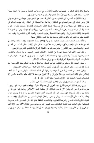 ‫ﻭﺍﻟﻤﻌﻠﻭﻤﺎﺕ ﺘﺅﻜﺩ ﺍﻟﻌﻜﺱ، ﻭﺨﺼﻭﺼﹰ ﺒﺎﻟﻨﺴﺒﺔ ﻟﻸﻭل. ﻭﻤﻊ ﺃﻥ ﺤﺯﺏ ﺍﻟﺩﻋﻭﺓ ﻟﻡ ﻴﻌﻠﻥ ﻋﻥ ﺍﺴﻤﻪ ﺒـﻴﻥ‬
                                                            ‫ﺎ‬
                         ‫ﺍﻟﻨﺎﺹ، ﻭﻟﻜﻨﻪ ﻜﺎﻥ ﻤﻌﺭﻭﻓﺎ ﺒﻴﻥ ﺍﻷﻭﺴﺎﻁ ﺍﻟﺤﻜﻭﻤﻴﺔ ﻭﺍﻟﻘﻭﻯ ﺍﻟﺴﻴﺎﺴﻴﺔ ﺍﻷﺨﺭﻯ.‬
                                                                       ‫ﹰ‬
‫ﻭﺇﻀﺎﻓﺔ ﻟﻺﻤﺎﻡ ﺍﻟﺼﺩﺭ، ﻓﺈﻥ ﺍﻹﻤﺎﻡ ﻤﺤﺴﻥ ﺍﻟﺤﻜﻴﻡ ﻗﺩ ﻟﻌﺏ ﻫﻭ ﺍﻵﺨﺭ ﺩﻭﺭﺍ ﻤﻬﻤﺎ ﻓﻰ ﺘﺸﺠﻴﻌﻪ، ﻭﺇﻥ‬
                  ‫ﹰ‬    ‫ﹰ‬
‫ﻜﺎﻥ ﻴﺩﻋﻭ ﺃﺤﻴﺎﻨﺎ ﺇﻟﻰ ﻋﺩﻡ ﺍﻟﺼﺩﺍﻡ ﻤﻊ ﺍﻟﺴﻠﻁﺔ. ﻭﻫﺫﺍ ﻤﺎ ﺩﻋﺎ ﺍﻟﺴﻠﻁﺔ ﺇﻟﻰ ﺍﻋﺘﻘﺎل ﻭﻟﺩﻩ ﻤﻬﺩﻯ ﺍﻟﺤﻜﻴﻡ ﻓﻰ‬
                                                                                 ‫ﹰ‬
‫ﺤﺯﻴﺭﺍﻥ 8691 ﺜﻡ ﺍﻏﺘﻴﺎﻟﻪ. ﻭﺍﻟﻭﺍﻗﻊ ﺃﻥ ﺴﻠﻁﺔ ﺍﻟﺒﻌﺙ ﺍﻟﺜﺎﻨﻴﺔ )ﺍﻟﺤﺎﻟﻴﺔ(، ﻜﺎﻨﺕ ﻗﺩ ﻭﻀﻌﺕ ﻗﺎﺌﻤﺔ ﺒـﺎﻟﻘﻭﻯ‬
‫ﺍﻟﺴﻴﺎﺴﻴﺔ ﺍﻟﻭﺍﺠﺏ ﻀﺭﺒﻬﺎ، ﻭﻫﻰ ﺘﻨﻅﻴﻡ ﺍﻟﺒﻌﺙ ﺍﻟﻤﺤﺴﻭﺏ ﻋﻠﻰ ﺴﻭﺭﻴﺔ، ﻭﺍﻟﺠﻨﺎﺡ ﺍﻟﻴﺴﺎﺭﻯ ﻤﻥ ﺍﻟﺤﺭﻜـﺔ‬
‫ﺍﻟﺸﻴﻭﻋﻴﺔ )ﺍﻟﻘﻴﺎﺩﺓ ﺍﻟﻤﺭﻜﺯﻴﺔ(، ﻭﺍﻟﻤﺭﺠﻌﻴﺔ ﺍﻟﺸﻴﻌﻴﺔ ﻭﺤﺯﺏ ﺍﻟﺩﻋﻭﺓ، ﻭﺃﻴﻀﺎ ﺍﻟﻘﻭﻯ ﺍﻟﻨﺎﺼﺭﻴﺔ. ﻭﻓﻴﻤﺎ ﺒﻌﺩ،‬
                              ‫ﹰ‬
                             ‫ﺍﻨﺘﻘﻠﺕ ﻟﻀﺭﺏ ﺍﻷﺤﺯﺍﺏ ﻭﺍﻟﻘﻭﻯ ﺍﻷﺨﺭﻯ ﺒﻌﺩ ﺴﻨﻭﺍﺕ ﺘﻌﺎﻭﻥ ﺘﻜﺘﻜﻲ ﻤﻌﻬﺎ.‬
‫ﻭﺒﺩﺃﺕ ﺤﻤﻠﺔ ﺍﻟﺴﻠﻁﺔ ﻀﺩ ﺤﺯﺏ ﺍﻟﺩﻋﻭﺓ ﻤﻥ ﺒﺩﺍﻴﺔ 1791 ﺒﺤﻤﻠﺔ ﺍﻋﺘﻘﺎﻻﺕ ﻭﺇﻋـﺩﺍﻤﺎﺕ. ﻭﺍﻋﺘﻘـل‬
‫ﺍﻟﺼﺩﺭ ﻨﻔﺴﻪ ﻋﺎﻡ 4791 ﻭﺃﻁﻠﻕ ﺴﺭﺍﺤﻪ. ﻭﺒﻌﺩ ﻤﻅﺎﻫﺭﺍﺕ ﺼﻔﺭ ﻋﺎﻡ 7791 ﺍﻋﺘﻘل ﺍﻟﻤﺌﺎﺕ ﻤﻥ ﺃﻨﺼﺎﺭ‬
     ‫ﺍﻟﺩﻋﻭﺓ ﻭﺃﻋﻀﺎﺌﻬﺎ، ﻭﺃﻋﺩﻡ ﺍﻟﻜﺜﻴﺭﻭﻥ ﻤﻨﻬﻡ ﺒﻤﺒﺎﺭﻜﺔ ﻤﻥ ﺍﻟﻠﺠﻨﺔ ﺍﻟﻤﺭﻜﺯﻴﺔ ﻟﻠﺘﻨﻅﻴﻡ ﺍﻟﺸﻴﻭﻋﻰ ﺍﻟﺭﺴﻤﻰ.‬
‫ﻭﺃﺘﺕ ﺍﻟﺜﻭﺭﺓ ﺍﻹﻴﺭﺍﻨﻴﺔ ﻓﺎﺼﻠﺔ ﻓﻰ ﺘﺎﺭﻴﺦ ﺍﻟﺩﻋﻭﺓ ﻭﺍﻹﺴﻼﻡ ﺍﻟﺸﻴﻌﻰ ﺍﻟﻤﺴ ‪‬ﺱ ﺒﻭﺠﻪ ﻋـﺎﻡ، ﻭﺍﻋﺘﺒـﺭ‬
                          ‫ﻴ‬
‫ﺍﻟﺠﻤﻴﻊ ﺍﻟﺜﻭﺭﺓ ﺜﻭﺭﺘﻬﻡ، ﻭﺍﺴﺘﺒﺸﺭﻭﺍ ﺒﻬﺎ. ﻭﻋﻨﺩﻤﺎ ﺍﻨﺩﻟﻌﺕ ﺍﻟﺤﺭﺏ ﻤـﻊ ﺇﻴـﺭﺍﻥ؛ ﻓـﺈﻥ ﺍﻟـﺩﻋﻭﺓ ﻭﺒﻘﻴـﺔ‬
                                ‫ﺍﻟﺘﻨﻅﻴﻤﺎﺕ ﺍﻟﺴﻴﺎﺴﻴﺔ ﺍﻟﺸﻴﻌﻴﺔ ﺍﻟﻌﺭﺍﻗﻴﺔ ﻭﻗﻔﺕ ﻤﻊ ﺇﻴﺭﺍﻥ ﺒﻤﺨﺘﻠﻑ ﺍﻷﺸﻜﺎل.‬
‫ﻭﺃﺼﺩﺭ ﺍﻟﺼﺩﺭ ﻓﺘﻭﻯ ﺒﺘﺤﺭﻴﻡ ﺍﻻﻨﺘﻤﺎﺀ ﻟﺤﺯﺏ ﺍﻟﺒﻌﺙ، ﻤﻤﺎ ﻴﺫﻜﺭﻨﺎ ﺒﻔﺘﻭﻯ ﺍﻟﺤﻜﻴﻡ ﻀﺩ ﺍﻟﺸﻴﻭﻋﻴﻴﻥ ﺒﻌﺩ‬
      ‫ﺜﻭﺭﺓ 41 ﺘﻤﻭﺯ. ﻭﺍﻋﺘﻘل ﺍﻟﺼﺩﺭ ﻤﺭﺓ ﺃﺨﺭﻯ ﺜﻡ ﺃﻁﻠﻕ ﺴﺭﺍﺤﻪ ﻋﺎﻡ 9791 ﻤﻊ ﺍﺨﺘﻼﻑ ﺍﻟﻘﻀﻴﺘﻴﻥ.‬
‫ﻭﺘﻘﻭل ﺍﻟﻤﺼﺎﺩﺭ ﺍﻟﻤﺤﺴﻭﺒﺔ ﻋﻠﻰ ﺍﻟﺩﻋﻭﺓ، ﻭﻨﺸﺭﺍﺘﻬﺎ: ﺃﻥ ﺍﻟﺴﻠﻁﺔ ﺍﻋﺘﻘﻠﺕ ﻤﺎ ﻴﻘﺭﺏ ﻤﻥ ﺜﻤﺎﻨﻴﺔ ﺁﻻﻑ‬
‫ﺇﺴﻼﻤﻰ ﻋﺎﻡ 9791، ﻭﺃﻨﻪ ﻤﺎ ﺒﻴﻥ 02 ﺤﺯﻴﺭﺍﻥ ﻭ 72 ﺘﻤﻭﺯ ﻤﻥ ﻋﺎﻡ 9791، ﺤﻜﻡ ﺒﺎﻹﻋﺩﺍﻡ ﻋﻠـﻰ 68‬
                                  ‫ﺸﺨﺼﺎ ﻭﺒﺎﻟﺴﺠﻥ ﺍﻟﻤﺅﺒﺩ ﻋﻠﻰ 002 ﻭﺒﺎﻟﺴﺠﻥ ﻤﺩﺩﺍ ﺃﺨﺭﻯ ﻋﻠﻰ 418.‬
                                                  ‫ﹰ‬                                      ‫ﹰ‬
                            ‫ﻭﻫﻨﺎ ﺃﺼﺩﺭ ﺍﻟﺼﺩﺭ ﻓﺘﻭﻯ ﺒﻭﺠﻭﺏ ﺇﻋﻼﻥ ﺍﻟﺜﻭﺭﺓ ﺍﻟﻤﺴﻠﺤﺔ ﻋﻠﻰ ﺍﻟﻨﻅﺎﻡ.‬
‫ﻭﻓﻰ ﺭﺒﻴﻊ 0891 ﺘﻌﺭﺽ ﻁﺎﺭﻕ ﻋﺒﺩ ﺍﻟﻌﺯﻴﺯ ﺇﻟﻰ ﻤﺤﺎﻭﻟﺔ ﺍﻏﺘﻴﺎل، ﻭﻭﻗﻌﺕ ﺘﻔﺠﻴـﺭﺍﺕ ﺍﺘﻬـﻡ ﺒﻬـﺎ‬
‫ﺤﺯﺏ ﺍﻟﺩﻋﻭﺓ، ﻏﻴﺭ ﺃﻨﻪ ﻴﺘﺒﻴﻥ ﺍﻵﻥ ﺃﻭ ﻤﻥ ﺍﻟﺒﻴﺎﻨﺎﺕ، ﺃﻥ ﻤﻨﻅﻤﺔ ﺍﻟﻌﻤل ﺍﻹﺴﻼﻤﻰ ﻭﺒﺎﻋﺘﺭﺍﻓﻬﺎ، ﻫﻲ ﺍﻟﺘـﻲ‬
‫ﻜﺎﻨﺕ ﻭﺭﺍﺀ ﺘﻠﻙ ﺍﻟﻌﻤﻠﻴﺎﺕ ﺍﻹﺭﻫﺎﺒﻴﺔ. ﻏﻴﺭ ﺃﻥ ﺍﻟﺤﻜﻭﻤﺔ ﺃﻟﻘﺕ ﺒﺎﻟﺘﻬﻤﺔ ﻋﻠﻰ ﺤﺯﺏ ﺍﻟﺩﻋﻭﺓ، ﻭﺼﺩﺭ ﻗﺭﺍﺭ‬
‫ﻴﺤﻜﻡ ﺒﺎﻹﻋﺩﺍﻡ ﻋﻠﻰ ﻜل ﻤﻨﺘﺴﺏ ﻟﻪ، ﻭﺒﺄﺜﺭ ﺭﺠﻌﻲ. ﻭﺍﻋﺘﻘل ﺍﻹﻤﺎﻡ ﺍﻟﺼﺩﺭ ﻓﻰ ﺒﺩﺍﻴﺔ ﺃﺒﺭﻴل 0891 ﻤـﻊ‬
‫ﺸﻘﻴﻘﻪ ﺍﻟﻌﻠﻭﻴﺔ ﺒﻨﺕ ﺍﻟﻤﻬﺩﻱ ﻭﺘﻌ ‪‬ﻀﺎ ﻟﻠﺘﻌﺫﻴﺏ، ﻭﺍﻏﺘﺼﺏ ﺍﻟﺸﻘﻴﻘﺔ ﺃﻤﺎﻡ ﺃﻨﻅـﺎﺭ ﺍﻟﺼـﺩﺭ، ﺜـﻡ ﺠـﺭﺕ‬
                                                                 ‫ﺭ‬
‫ﺘﺼﻔﻴﺘﻬﺎ. ﻭﻓﻲ ﺍﻟﻭﻗﺕ ﻨﻔﺴﻪ ﻨﻔﺫﺕ ﺍﻟﺴﻠﻁﺎﺕ ﺤﻤﻠﺔ ﺘﻬﺠﻴﺭ ﻗﺴﺭﻯ، ﻭﻓﻲ ﺠﻨﺢ ﺍﻟﻅﻼﻡ ﻷﻜﺜﺭ ﻤﻥ 053 ﺃﻟﻑ‬
‫ﻋﺭﺍﻗﻲ ﻭﻜﺭﺩﻱ ﻗﺒﻠﻲ ﺒﺘﻬﻤﺔ ﺍﻟﻼﻤﻭﺍﻁﻨﻴﺔ ﻭﺍﻟﺘﺒﻌﻴﺔ ﻹﻴﺭﺍﻥ ﻤﻊ ﺃﻥ ﺃﻜﺜﺭﻴﺘﻬﻡ ﺍﻟﺴﺎﺤﻘﺔ ﻤﻥ ﻤﻭﺍﻟﻴﺩ ﺍﻟﻌﺭﺍﻕ ﺍﺒﺎ‬
‫ﹰ‬
                                              ‫29‬
 