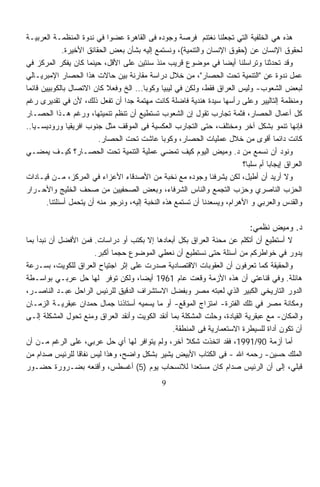 ‫ﻫﺫﻩ ﻫﻲ ﺍﻟﺨﻠﻔﻴﺔ ﺍﻟﺘﻲ ﺘﺠﻌﻠﻨﺎ ﻨﻐﺘﻨﻡ ﻓﺭﺼﺔ ﻭﺠﻭﺩﻩ ﻓﻰ ﺍﻟﻘﺎﻫﺭﺓ ﻋﻀﻭﺍ ﻓﻲ ﻨﺩﻭﺓ ﺍﻟﻤﻨﻅﻤـﺔ ﺍﻟﻌﺭﺒﻴـﺔ‬
                             ‫ﹰ‬
              ‫ﻟﺤﻘﻭﻕ ﺍﻹﻨﺴﺎﻥ ﻋﻥ )ﺤﻘﻭﻕ ﺍﻹﻨﺴﺎﻥ ﻭﺍﻟﺘﻨﻤﻴﺔ(، ﻭﻨﺴﺘﻤﻊ ﺇﻟﻴﻪ ﺒﺸﺄﻥ ﺒﻌﺽ ﺍﻟﺤﻘﺎﺌﻕ ﺍﻷﺨﻴﺭﺓ.‬
‫ﻭﻗﺩ ﺘﺤﺩﺜﻨﺎ ﻭﺘﺭﺍﺴﻠﻨﺎ ﺃﻴﻀﺎ ﻓﻲ ﻤﻭﻀﻭﻉ ﻗﺭﻴﺏ ﻤﻨﺫ ﺴﻨﺘﻴﻥ ﻋﻠﻰ ﺍﻷﻗل، ﺤﻴﻨﻤﺎ ﻜﺎﻥ ﻴﻔﻜﺭ ﺍﻟﻤﺭﻜﺯ ﻓﻲ‬
                                                                    ‫ﹰ‬
‫ﻋﻤل ﻨﺩﻭﺓ ﻋﻥ "ﺍﻟﺘﻨﻤﻴﺔ ﺘﺤﺕ ﺍﻟﺤﺼﺎﺭ"، ﻤﻥ ﺨﻼل ﺩﺭﺍﺴﺔ ﻤﻘﺎﺭﻨﺔ ﺒﻴﻥ ﺤﺎﻻﺕ ﻫﺫﺍ ﺍﻟﺤﺼﺎﺭ ﺍﻹﻤﺒﺭﻴـﺎﻟﻲ‬
‫ﻟﺒﻌﺽ ﺍﻟﺸﻌﻭﺏ- ﻭﻟﻴﺱ ﺍﻟﻌﺭﺍﻕ ﻓﻘﻁ، ﻭﻟﻜﻥ ﻓﻲ ﻟﻴﺒﻴﺎ ﻭﻜﻭﺒﺎ... ﺍﻟﺦ ﻭﻓﻌﻼ ﻜﺎﻥ ﺍﻻﺘﺼﺎل ﺒﺎﻟﻜﻭﺒﻴﻴﻥ ﻗﺎﺌﻤﺎ‬
‫ﹰ‬                            ‫ﹰ‬
‫ﻭﻤﻨﻅﻤﺔ ﺇﻟﺘﺎﻟﻴﻴﺭ ﻭﻋﻠﻰ ﺭﺃﺴﻬﺎ ﺴﻴﺩﺓ ﻫﻨﺩﻴﺔ ﻓﺎﻀﻠﺔ ﻜﺎﻨﺕ ﻤﻬﺘﻤﺔ ﺠﺩﺍ ﺃﻥ ﺘﻔﻌل ﺫﻟﻙ، ﻷﻥ ﻓﻲ ﺘﻘﺩﻴﺭﻯ ﺭﻏﻡ‬
                                  ‫ﹰ‬
‫ﻜل ﺃﻋﻤﺎل ﺍﻟﺤﺼﺎﺭ، ﻓﺜﻤﺔ ﺘﺠﺎﺭﺏ ﺘﻘﻭل ﺇﻥ ﺍﻟﺸﻌﻭﺏ ﺘﺴﺘﻁﻴﻊ ﺃﻥ ﺘﻨﻅﻡ ﺘﻨﻤﻴﺘﻬﺎ، ﻭﺭﻏﻡ ﻫـﺫﺍ ﺍﻟﺤﺼـﺎﺭ‬
‫ﻓﺈﻨﻬﺎ ﺘﻨﻤﻭ ﺒﺸﻜل ﺁﺨﺭ ﻭﻤﺨﺘﻠﻑ، ﺤﺘﻰ ﺍﻟﺘﺠﺎﺭﺏ ﺍﻟﻌﻜﺴﻴﺔ ﻓﻰ ﺍﻟﻤﻭﻗﻑ ﻤﺜل ﺠﻨﻭﺏ ﺍﻓﺭﻴﻘﻴﺎ ﻭﺭﻭﺩﻴﺴـﻴﺎ..‬
                          ‫ﻜﺎﻨﺕ ﺩﺍﺌﻤﺎ ﺃﻗﻭﻯ ﻤﻥ ﺨﻼل ﻋﻤﻠﻴﺎﺕ ﺍﻟﺤﺼﺎﺭ، ﻭﻜﻭﺒﺎ ﻋﺎﺸﺕ ﺘﺤﺕ ﺍﻟﺤﺼﺎﺭ.‬‫ﹰ‬
‫ﻭﻨﻭﺩ ﺃﻥ ﻨﺴﻤﻊ ﻤﻥ ﺩ. ﻭﻤﻴﺽ ﺍﻟﻴﻭﻡ ﻜﻴﻑ ﺘﻤﻀﻲ ﻋﻤﻠﻴﺔ ﺍﻟﺘﻨﻤﻴﺔ ﺘﺤﺕ ﺍﻟﺤﺼـﺎﺭ؟ ﻜﻴـﻑ ﻴﻤﻀـﻲ‬
                                                                          ‫ﺍﻟﻌﺭﺍﻕ ﺇﻴﺠﺎﺒﺎ ﺃﻡ ﺴﻠﺒﹰ؟‬
                                                                           ‫ﺎ‬       ‫ﹰ‬
‫ﻭﻻ ﺃﺭﻴﺩ ﺃﻥ ﺃﻁﻴل، ﻟﻜﻥ ﻴﺸﺭﻓﻨﺎ ﻭﺠﻭﺩﻩ ﻤﻊ ﻨﺨﺒﺔ ﻤﻥ ﺍﻷﺼﺩﻗﺎﺀ ﺍﻷﻋﺯﺍﺀ ﻓﻲ ﺍﻟﻤﺭﻜﺯ، ﻤـﻥ ﻗﻴـﺎﺩﺍﺕ‬
‫ﺍﻟﺤﺯﺏ ﺍﻟﻨﺎﺼﺭﻱ ﻭﺤﺯﺏ ﺍﻟﺘﺠﻤﻊ ﻭﺍﻟﻨﺎﺱ ﺍﻟﺸﺭﻓﺎﺀ، ﻭﺒﻌﺽ ﺍﻟﺼﺤﻔﻴﻴﻥ ﻤﻥ ﺼﺤﻑ ﺍﻟﺨﻠﻴﺞ ﻭﺍﻷﺤـﺭﺍﺭ‬
       ‫ﻭﺍﻟﻘﺩﺱ ﻭﺍﻟﻌﺭﺒﻲ ﻭ ﺍﻷﻫﺭﺍﻡ، ﻭﻴﺴﻌﺩﻨﺎ ﺃﻥ ﺘﺴﺘﻤﻊ ﻫﺫﻩ ﺍﻟﻨﺨﺒﺔ ﺇﻟﻴﻪ، ﻭﻨﺭﺠﻭ ﻤﻨﻪ ﺃﻥ ﻴﺘﺤﻤل ﺃﺴﺌﻠﺘﻨﺎ.‬

                                                                             ‫ﺩ. ﻭﻤﻴﺽ ﻨﻅﻤﻲ:‬
‫ﻻ ﺃﺴﺘﻁﻴﻊ ﺃﻥ ﺃﺘﻜﻠﻡ ﻋﻥ ﻤﺤﻨﺔ ﺍﻟﻌﺭﺍﻕ ﺒﻜل ﺃﺒﻌﺎﺩﻫﺎ ﺇﻻ ﺒﻜﺘﺏ ﺃﻭ ﺩﺭﺍﺴﺎﺕ. ﻓﻤﻥ ﺍﻷﻓﻀل ﺃﻥ ﻨﺒﺩﺃ ﺒﻤﺎ‬
                      ‫ﻴﺩﻭﺭ ﻓﻲ ﺨﻭﺍﻁﺭﻜﻡ ﻤﻥ ﺃﺴﺌﻠﺔ ﺤﺘﻰ ﻨﺴﺘﻁﻴﻊ ﺃﻥ ﻨﻌﻁﻲ ﺍﻟﻤﻭﻀﻭﻉ ﺤﺠﻤﺎ ﺃﻜﺒﺭ.‬
                            ‫ﹰ‬
‫ﻭﺍﻟﺤﻘﻴﻘﺔ ﻜﻤﺎ ﺘﻌﺭﻓﻭﻥ ﺃﻥ ﺍﻟﻌﻘﻭﺒﺎﺕ ﺍﻻﻗﺘﺼﺎﺩﻴﺔ ﺼﺩﺭﺕ ﻋﻠﻰ ﺇﺜﺭ ﺍﺠﺘﻴﺎﺡ ﺍﻟﻌﺭﺍﻕ ﻟﻠﻜﻭﻴﺕ، ﺒﺴـﺭﻋﺔ‬
‫ﻫﺎﺌﻠﺔ. ﻭﻓﻲ ﻗﻨﺎﻋﺘﻲ ﺃﻥ ﻫﺫﻩ ﺍﻷﺯﻤﺔ ﻭﻗﻌﺕ ﻋﺎﻡ 1691 ﺃﻴﻀﹰ، ﻭﻟﻜﻥ ﺘﻭﻓﺭ ﻟﻬﺎ ﺤل ﻋﺭﺒـﻲ ﺒﻭﺍﺴـﻁﺔ‬
                                    ‫ﺎ‬
‫ﺍﻟﺩﻭﺭ ﺍﻟﺘﺎﺭﻴﺨﻲ ﺍﻟﻜﺒﻴﺭ ﺍﻟﺫﻱ ﻟﻌﺒﺘﻪ ﻤﺼﺭ ﻭﺒﻔﻀل ﺍﻻﺴﺘﺸﺭﺍﻑ ﺍﻟﺩﻗﻴﻕ ﻟﻠﺭﺌﻴﺱ ﺍﻟﺭﺍﺤل ﻋﺒـﺩ ﺍﻟﻨﺎﺼـﺭ،‬
‫ﻭﻤﻜﺎﻨﺔ ﻤﺼﺭ ﻓﻲ ﺘﻠﻙ ﺍﻟﻔﺘﺭﺓ- ﺍﻤﺘﺯﺍﺝ ﺍﻟﻤﻭﻗﻊ- ﺃﻭ ﻤﺎ ﻴﺴﻤﻴﻪ ﺃﺴﺘﺎﺫﻨﺎ ﺠﻤﺎل ﺤﻤﺩﺍﻥ ﻋﺒﻘﺭﻴـﺔ ﺍﻟﺯﻤـﺎﻥ‬
‫ﻭﺍﻟﻤﻜﺎﻥ- ﻤﻊ ﻋﺒﻘﺭﻴﺔ ﺍﻟﻘﻴﺎﺩﺓ، ﻭﺤﻠﺕ ﺍﻟﻤﺸﻜﻠﺔ ﺒﻤﺎ ﺃﻨﻘﺩ ﺍﻟﻜﻭﻴﺕ ﻭﺃﻨﻘﺩ ﺍﻟﻌﺭﺍﻕ ﻭﻤﻨﻊ ﺘﺤﻭل ﺍﻟﻤﺸﻜﻠﺔ ﺇﻟـﻰ‬
                                                 ‫ﺃﻥ ﺘﻜﻭﻥ ﺃﺩﺍﺓ ﻟﻠﺴﻴﻁﺭﺓ ﺍﻻﺴﺘﻌﻤﺎﺭﻴﺔ ﻓﻰ ﺍﻟﻤﻨﻁﻘﺔ.‬
‫ﺃﻤﺎ ﺃﺯﻤﺔ 09/1991، ﻓﻘﺩ ﺍﺘﺨﺫﺕ ﺸﻜﻼ ﺁﺨﺭ، ﻭﻟﻡ ﻴﺘﻭﺍﻓﺭ ﻟﻬﺎ ﺃﻱ ﺤل ﻋﺭﺒﻲ، ﻋﻠﻰ ﺍﻟﺭﻏﻡ ﻤـﻥ ﺃﻥ‬
                                                      ‫ﹰ‬
‫ﺍﻟﻤﻠﻙ ﺤﺴﻴﻥ- ﺭﺤﻤﻪ ﺍﷲ - ﻓﻰ ﺍﻟﻜﺘﺎﺏ ﺍﻷﺒﻴﺽ ﻴﺸﻴﺭ ﺒﺸﻜل ﻭﺍﻀﺢ، ﻭﻫﺫﺍ ﻟﻴﺱ ﻨﻔﺎﻗﺎ ﻟﻠﺭﺌﻴﺱ ﺼﺩﺍﻡ ﻤﻥ‬
                ‫ﹰ‬
‫ﻗﺒﻠﻲ، ﺇﻟﻰ ﺃﻥ ﺍﻟﺭﺌﻴﺱ ﺼﺩﺍﻡ ﻜﺎﻥ ﻤﺴﺘﻌﺩﺍ ﻟﻼﻨﺴﺤﺎﺏ ﻴﻭﻡ )5( ﺃﻏﺴﻁﺱ، ﻭﺃﻗﻨﻌﻪ ﺒﻀـﺭﻭﺭﺓ ﺤﻀـﻭﺭ‬
                                                        ‫ﹰ‬
                                               ‫9‬
 