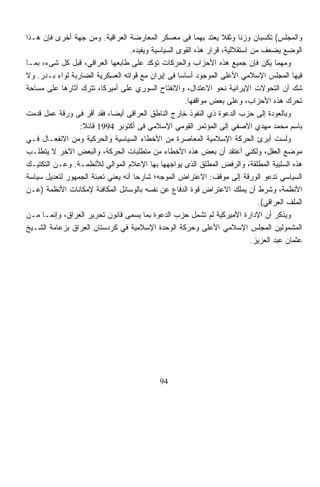 ‫ﻭﺍﻟﻤﺠﻠﺱ( ﺘﻜﺴﺒﺎﻥ ﻭﺯﻨﺎ ﻭﺜﻘ ﹰ ﻴﻌﺘﺩ ﺒﻬﻤﺎ ﻓﻰ ﻤﻌﺴﻜﺭ ﺍﻟﻤﻌﺎﺭﻀﺔ ﺍﻟﻌﺭﺍﻗﻴﺔ. ﻭﻤﻥ ﺠﻬﺔ ﺃﺨﺭﻯ ﻓﺈﻥ ﻫـﺫﺍ‬
                                                                   ‫ﹰ ﻼ‬
                                   ‫ﺍﻟﻭﻀﻊ ﻴﻀﻌﻑ ﻤﻥ ﺍﺴﺘﻘﻼﻟﻴﺔ، ﻗﺭﺍﺭ ﻫﺫﻩ ﺍﻟﻘﻭﻯ ﺍﻟﺴﻴﺎﺴﻴﺔ ﻭﻴﻔﻴﺩﻩ.‬
‫ﻭﻤﻬﻤﺎ ﻴﻜﻥ ﻓﺈﻥ ﺠﻤﻴﻊ ﻫﺫﻩ ﺍﻷﺤﺯﺍﺏ ﻭﺍﻟﺤﺭﻜﺎﺕ ﺘﺅﻜﺩ ﻋﻠﻰ ﻁﺎﺒﻌﻬﺎ ﺍﻟﻌﺭﺍﻗﻲ، ﻗﺒل ﻜل ﺸﻰﺀ، ﺒﻤـﺎ‬
‫ﻓﻴﻬﺎ ﺍﻟﻤﺠﻠﺱ ﺍﻹﺴﻼﻤﻲ ﺍﻷﻋﻠﻰ ﺍﻟﻤﻭﺠﻭﺩ ﺃﺴﺎﺴﺎ ﻓﻰ ﺇﻴﺭﺍﻥ ﻤﻊ ﻗﻭﺍﺘﻪ ﺍﻟﻌﺴﻜﺭﻴﺔ ﺍﻟﻀﺎﺭﺒﺔ ﻟﻭﺍﺀ ﺒـﺩﺭ. ﻭﻻ‬
                                                    ‫ﹰ‬
‫ﺸﻙ ﺃﻥ ﺍﻟﺘﺤﻭﻻﺕ ﺍﻹﻴﺭﺍﻨﻴﺔ ﻨﺤﻭ ﺍﻻﻋﺘﺩﺍل، ﻭﺍﻻﻨﻔﺘﺎﺡ ﺍﻟﺴﻭﺭﻱ ﻋﻠﻰ ﺃﻤﻴﺭﻜﺎ، ﺘﺘﺭﻙ ﺁﺜﺎﺭﻫﺎ ﻋﻠﻰ ﻤﺴﺎﺤﺔ‬
                                                      ‫ﺘﺤ ‪‬ﻙ ﻫﺫﻩ ﺍﻷﺤﺯﺍﺏ، ﻭﻋﻠﻰ ﺒﻌﺽ ﻤﻭﺍﻗﻔﻬﺎ.‬  ‫ﺭ‬
‫ﻭﺒﺎﻟﻌﻭﺩﺓ ﺇﻟﻰ ﺤﺯﺏ ﺍﻟﺩﻋﻭﺓ ﺫﻱ ﺍﻟﻨﻔﻭﺫ ﺨﺎﺭﺝ ﺍﻟﻨﺎﻁﻕ ﺍﻟﻌﺭﺍﻗﻰ ﺃﻴﻀ ﹰ، ﻓﻘﺩ ﺃﻗﺭ ﻓﻰ ﻭﺭﻗﺔ ﻋﻤل ﻗﺩﻤﺕ‬
                            ‫ﺎ‬
                 ‫ﺒﺎﺴﻡ ﻤﺤﻤﺩ ﻤﻬﺩﻱ ﺍﻵﺼﻔﻲ ﺇﻟﻰ ﺍﻟﻤﺅﺘﻤﺭ ﺍﻟﻘﻭﻤﻲ ﺍﻹﺴﻼﻤﻲ ﻓﻰ ﺃﻜﺘﻭﺒﺭ 4991 ﻗﺎﺌﻼ:‬
                  ‫ﹰ‬
‫ﻭﻟﺴﺕ ﺃﺒﺭﺉ ﺍﻟﺤﺭﻜﺔ ﺍﻹﺴﻼﻤﻴﺔ ﺍﻟﻤﻌﺎﺼﺭﺓ ﻤﻥ ﺍﻷﺨﻁﺎﺀ ﺍﻟﺴﻴﺎﺴﻴﺔ ﻭﺍﻟﺤﺭﻜﻴﺔ ﻭﻤﻥ ﺍﻻﻨﻔﻌـﺎل ﻓـﻲ‬
‫ﻤﻭﻀﻊ ﺍﻟﻌﻘل، ﻭﻟﻜﻨﻲ ﺃﻋﺘﻘﺩ ﺃﻥ ﺒﻌﺽ ﻫﺫﻩ ﺍﻷﺨﻁﺎﺀ ﻤﻥ ﻤﺘﻁﻠﺒﺎﺕ ﺍﻟﺤﺭﻜﺔ، ﻭﺍﻟﺒﻌﺽ ﺍﻵﺨﺭ ﻻ ﻴﺘﻁﻠـﺏ‬
‫ﻫﺫﻩ ﺍﻟﺴﻠﺒﻴﺔ ﺍﻟﻤﻁﻠﻘﺔ، ﻭﺍﻟﺭﻓﺽ ﺍﻟﻤﻁﻠﻕ ﺍﻟﺫﻯ ﻴﻭﺍﺠﻬﻬﺎ ﺒﻬﺎ ﺍﻹﻋﻼﻡ ﺍﻟﻤﻭﺍﻟﻲ ﻟﻸﻨﻅﻤـﺔ. ﻭﻋـﻥ ﺍﻟﺘﻜﺘﻴـﻙ‬
‫ﺍﻟﺴﻴﺎﺴﻲ ﺘﺩﻋﻭ ﺍﻟﻭﺭﻗﺔ ﺇﻟﻰ ﻤﻭﻗﻑ: ﺍﻻﻋﺘﺭﺍﺽ ﺍﻟﻤﻭﺠﻪ؛ ﺸﺎﺭﺤﺎ ﺃﻨﻪ ﻴﻌﻨﻲ ﺘﻌﺒﺌﺔ ﺍﻟﺠﻤﻬﻭﺭ ﻟﺘﻌﺩﻴل ﺴﻴﺎﺴﺔ‬
                                    ‫ﹰ‬
‫ﺍﻷﻨﻅﻤﺔ، ﻭﺸﺭﻁ ﺃﻥ ﻴﻤﻠﻙ ﺍﻻﻋﺘﺭﺍﺽ ﻗﻭﺓ ﺍﻟﺩﻓﺎﻉ ﻋﻥ ﻨﻔﺴﻪ ﺒﺎﻟﻭﺴﺎﺌل ﺍﻟﻤﻜﺎﻓﺌﺔ ﻹﻤﻜﺎﻨﺎﺕ ﺍﻷﻨﻅﻤﺔ )ﻋـﻥ‬
                                                                               ‫ﺍﻟﻤﻠﻑ ﺍﻟﻌﺭﺍﻗﻲ(.‬
‫ﻭ ‪‬ﺫﻜﺭ ﺃﻥ ﺍﻹﺩﺍﺭﺓ ﺍﻷﻤﻴﺭﻜﻴﺔ ﻟﻡ ﺘﺸﻤل ﺤﺯﺏ ﺍﻟﺩﻋﻭﺓ ﺒﻤﺎ ‪‬ﺴﻤﻰ ﻗﺎﻨﻭﻥ ﺘﺤﺭﻴﺭ ﺍﻟﻌﺭﺍﻕ، ﻭﺇﻨﻤـﺎ ﻤـﻥ‬
                                      ‫ﻴ‬                                                  ‫ﻴ‬
‫ﺍﻟﻤﺸﻤﻭﻟﻴﻥ ﺍﻟﻤﺠﻠﺱ ﺍﻹﺴﻼﻤﻲ ﺍﻷﻋﻠﻰ ﻭﺤﺭﻜﺔ ﺍﻟﻭﺤﺩﺓ ﺍﻹﺴﻼﻤﻴﺔ ﻓﻲ ﻜﺭﺩﺴﺘﺎﻥ ﺍﻟﻌﺭﺍﻕ ﺒﺯﻋﺎﻤﺔ ﺍﻟﺸـﻴﺦ‬
                                                                             ‫ﻋﺜﻤﺎﻥ ﻋﺒﺩ ﺍﻟﻌﺯﻴﺯ.‬




                                             ‫49‬
 