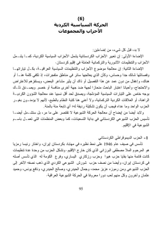 ‫)6(‬
                            ‫اﻟﺤﺮآﺔ اﻟﺴﻴﺎﺳﻴﺔ اﻟﻜﺮدﻳﺔ‬
                              ‫اﻷﺣﺰاب واﻟﻤﺠﻤﻮﻋﺎت‬



                                                         ‫ﻻ ﺒﺩ، ﻗﺒل ﻜل ﺸﻲﺀ، ﻤﻥ ﺇﻀﺎﺀﺘﻴﻥ:‬
‫ﺍﻹﻀﺎﺀﺓ ﺍﻷﻭﻟﻰ: ﺇﻥ ﺘﻌﺒﻴﺭ ﺍﻷﺤﺯﺍﺏ ﺍﻟﻜﺭﺩﺴﺘﺎﻨﻴﺔ ﻴﺸﻤل ﺍﻷﺤﺯﺍﺏ ﺍﻟﺴﻴﺎﺴﻴﺔ ﺍﻟﻜﺭﺩﻴﺔ، ﻜﻤـﺎ ﻴﺸـﻤل‬
                              ‫ﺍﻷﺤﺯﺍﺏ ﻭﺍﻟﺘﻨﻅﻴﻤﺎﺕ ﺍﻵﺸﻭﺭﻴﺔ ﻭﺍﻟﺘﺭﻜﻤﺎﻨﻴﺔ ﺍﻟﻌﺎﻤﻠﺔ ﻓﻲ ﺇﻗﻠﻴﻡ ﻜﺭﺩﺴﺘﺎﻥ·‬
‫ﺍﻹﻀﺎﺀﺓ ﺍﻟﺜﺎﻨﻴﺔ: ﺇﻥ ﻤﻌﺎﻟﺠﺔ ﻤﻭﻀﻭﻉ ﺍﻷﺤﺯﺍﺏ ﻭﺍﻟﺘﻨﻅﻴﻤﺎﺕ ﺍﻟﺴﻴﺎﺴﻴﺔ ﺍﻟﻌﺭﺍﻗﻴـﺔ، ﺒﻜـل ﺘﻴﺎﺭﺍﺘﻬـﺎ‬
‫ﻭﻓﺼﺎﺌﻠﻬﺎ ﺸﺎﺌﻙ ﺠﺩﺍ ﻭﺤﺴﺎﺱ، ﻭﻜﺄﻥ ﺍﻟﺫﻱ ﻴﻌﺎﻟﺠﻬﺎ ﺴﺎﺌﺭ ﻓﻲ ﻤﻨﺎﻁﻕ ﻤﺘﻔﺠﺭﺍﺕ، ﺇﺫ ﺘﻜﻔﻲ ﻜﻠﻤﺔ ﻫﻨـﺎ ﺃﻭ‬
                                                                             ‫ﹰ‬
‫ﻫﻨﺎﻙ، ﻭﺇﻏﻔﺎل ﻤﻥ ﺩﻭﻥ ﻋﻤﺩ ﻋﻥ ﻫﺫﺍ ﺍﻟﺘﻔﺼﻴل ﺃﻭ ﺫﺍﻙ ﺃﻥ ﻴﺜﻴﺭ ﻤﺸﺎﻋﺭ ﺍﻟﺒﻌﺽ، ﻭﻴﺴﺘﻔﺯﻫﻡ ﻟﻼﻋﺘﺭﺍﺽ‬
‫ﻭﺍﻻﺤﺘﺠﺎﺝ، ﻭﺃﺤﻴﺎﻨﺎ ﺍﻋﺘﺒﺎﺭ ﺍﻟﺒﺎﺤﺙ ﻤﻨﺤﺎﺯﺍ ﻟﺠﻬﺔ ﻀﺩ ﺠﻬﺔ ﺃﺨﺭﻯ ﻤﻨﺎﻓﺴﺔ ﺃﻭ ﺨﺼﻡ. ﻭﻴﺼـﺩﻕ ﺫﻟـﻙ‬
                                                         ‫ﹰ‬                    ‫ﹰ‬
‫ﺒﻭﺠﻪ ﺨﺎﺹ ﻋﻠﻰ ﺍﻟﺘﻴﺎﺭﺍﺕ ﺍﻟﺴﻴﺎﺴﻴﺔ ﺍﻟﻤﺅﺩﻟﺠﺔ، ﻭﻴﺼﺩﻕ ﻟﺤﺩ ﺃﻗل ﻨﺴﺒﻴﺎ ﻋﻨﺩ ﻤﻌﺎﻟﺠﺔ ﺍﻟﺸﺅﻭﻥ ﺍﻟﻜﺭﺩﻴـﺔ‬
                              ‫ﹰ‬
‫ﺍﻟﺭﺍﻫﻨﺔ، ﺃﻭ ﺍﻟﻌﻼﻗﺎﺕ ﺍﻟﻜﺭﺩﻴﺔ ﺍﻟﺘﺭﻜﻤﺎﻨﻴﺔ، ﻭﻻ ﺃﻋﻨﻲ ﻫﻨﺎ ﻜﺘﺒﺔ ﺍﻟﻨﻅﺎﻡ ﺒﺎﻟﻁﺒﻊ، ﻷﻨﻬﻡ ﻻ ﻴﺅﻤﻨـﻭﻥ ﺒﻐﻴـﺭ‬
                     ‫ﺍﻟﺤﺯﺏ ﺍﻟﻭﺍﺤﺩ ﻭﻤﺎ ﻋﺩﺍﻩ ﻓﻴﺠﺏ ﺃﻥ ﻴﻜﻭﻥ ﺘﺸﻜﻴﻠﺔ ﺭﺩﻴﻔﺔ ﻟﻪ؛ ﺃﻱ ﺘﺎﺒﻌﺔ ﻤﺌﺔ ﺒﺎﻟﻤﺌﺔ.‬
‫ﻭﻻﺒﺩ ﺃﻴﻀﺎ ﻤﻥ ﺇﻴﻀﺎﺡ ﺃﻥ ﻤﻌﺎﻟﺠﺔ ﺍﻟﺤﺭﻜﺔ ﺍﻟﺸﻴﻭﻋﻴﺔ ﻻ ﺘﻘﺘﺼﺭ ﻋﻠﻰ ﻤﺎ ﻤﺭ، ﺒل ﺴﺘﺸـﻤل ﺃﻴﻀـﺎ‬
‫ﹰ‬                                                                                 ‫ﹰ‬
‫ﺘﺄﺴﻴﺱ ﺍﻟﺤﺯﺏ ﺍﻟﺸﻴﻭﻋﻲ ﺍﻟﻜﺭﺩﺴﺘﺎﻨﻲ ﻓﻲ ﺒﺩﺍﻴﺔ ﺍﻟﺘﺴﻌﻴﻨﺎﺕ، ﻜﻤﺎ ﻭﺒﻌﺽ ﺍﻟﻤﻨﻅﻤﺎﺕ ﺍﻟﺘﻲ ﺘﻌﻤـل ﺒﺎﺴـﻡ‬
                                                                            ‫ﺍﻟﺸﻴﻭﻋﻴﺔ ﻓﻲ ﺍﻹﻗﻠﻴﻡ.‬

                                                         ‫1- ﺍﻟﺤﺯﺏ ﺍﻟﺩﻴﻤﻭﻗﺭﺍﻁﻲ ﺍﻟﻜﺭﺩﺴﺘﺎﻨﻲ‬
‫ﺘﺄﺴﺱ ﻓﻲ ﺼﻴﻑ ﻋﺎﻡ 6491 ﻋﻠﻰ ﻨﻤﻁ ﻨﻅﻴﺭﻩ ﻓﻲ ﻤﻬﺎﺒﺎﺩ ﺒﻜﺭﺩﺴﺘﺎﻥ ﺇﻴﺭﺍﻥ، ﻭﺍﺨﺘﺎﺭ ﺭﺌﻴﺴﺎ ﺭﻤﺯﻴﺎ‬
‫ﹰ‬     ‫ﹰ‬
‫ﻫﻭ ﺍﻟﻤﺭﺤﻭﻡ ﺍﻟﻤﻼ ﻤﺼﻁﻔﻰ ﺍﻟﺒﺭﺯﺍﻨﻲ ﺍﻟﺫﻱ ﻜﺎﻥ ﺨﺎﺭﺝ ﺍﻹﻗﻠﻴﻡ· ﻭﺘﺸﻜل ﺍﻟﺤﺯﺏ ﻤﻥ ﻭﺤﺩﺓ ﻋﺩﺓ ﺘﻨﻅﻴﻤﺎﺕ‬
‫ﻜﺎﻨﺕ ﻗﺎﺌﻤﺔ ﻤﻨﻬﺎ ﺒﻘﺎﻴﺎ ﺤﺯﺏ ﻫﻴﻭﺍ ﻭﺤﺯﺏ ﺭﺯﻜﺎﺭﻱ ﺍﻟﻴﺴﺎﺭﻱ، ﻭﻓﺭﻉ ﺍﻟﻜﻭﻤﺔ ﻟﻪ ﺍﻟﺫﻱ ﺘﺄﺴﺱ ﺃﺼﻠﻪ‬
‫ﻓﻲ ﻜﺭﺩﺴﺘﺎﻥ ﺇﻴﺭﺍﻥ، ﻭﺃﻴﻀﺎ ﻤﻥ ﻨﺼﻑ ﺤﺯﺏ ﺸﻭﺭﺵ ﺍﻟﺸﻴﻭﻋﻲ ﺍﻟﻜﺭﺩﻱ ﺍﻟﺫﻱ ﺫﻫﺏ ﻨﺼﻔﻪ ﺍﻵﺨﺭ ﺇﻟﻰ‬
                                                                  ‫ﹰ‬
‫ﺍﻟﺤﺯﺏ ﺍﻟﺸﻴﻭﻋﻲ ﻭﻤﻥ ﺭﻤﻭﺯﻩ ﻋﺯﻴﺯ ﻤﺤﻤﺩ، ﻭﺠﻤﺎل ﺍﻟﺤﻴﺩﺭﻱ، ﻭﺼﺎﻟﺢ ﺍﻟﺤﻴﺩﺭﻱ، ﻭﻨﺎﻓﻊ ﻴﻭﻨﺱ، ﻭﺤﻤﻴﺩ‬
                      ‫ﻋﺜﻤﺎﻥ ﻭﺁﺨﺭﻭﻥ ﻭﻜل ﻤﻨﻬﻡ ﻟﻌﺏ ﺩﻭﺭﺍ ﻤﻌﺭﻭﻓﺎ ﻓﻲ ﺍﻟﺤﺭﻜﺔ ﺍﻟﺸﻴﻭﻋﻴﺔ ﺍﻟﻌﺭﺍﻗﻴﺔ·‬
                                                   ‫ﹰ‬      ‫ﹰ‬


                                              ‫59‬
 