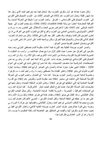 ‫ﻭﻜﺎﻥ ﺤﻤﺯﺓ ﻋﺒﺩﺍﷲ ﻫﻭ ﺃﻭل ﺴﻜﺭﺘﻴﺭ ﻟﻠﺤﺯﺏ، ﻭﻗﺩ ﺍﺴﺘﺒﺩل ﻓﻴﻤﺎ ﺒﻌﺩ ﺒﺈﺒﺭﺍﻫﻴﻡ ﺃﺤﻤﺩ ﺍﻟﺫﻱ ﺭﺤل ﻋﻨﺎ‬
‫ﻤﻨﺫ ﺸﻬﻭﺭ ﻗﻠﻴﻠﺔ· ﻭﺘﺒﺩل ﺍﺴﻡ ﺍﻟﺤﺯﺏ ﻋﺎﻡ 3591 ﻓﻲ ﺍﻟﻤﺅﺘﻤﺭ ﺍﻟﺜﺎﻟﺙ ﻤﻥ ﺍﻟﺤﺯﺏ ﺍﻟﺩﻴﻤﻭﻗﺭﺍﻁﻲ ﺍﻟﻜﺭﺩﻱ‬
‫ﺇﻟﻰ ﺍﻟﺤﺯﺏ ﺍﻟﺩﻴﻤﻭﻗﺭﺍﻁﻲ ﺍﻟﻜﺭﺩﺴﺘﺎﻨﻲ – ﺍﻟﻌﺭﺍﻕ. ﻭﻟﻌﺏ ﺍﻟﺤﺯﺏ ﺩﻭﺭﺍ ﻨﺸﻴﻁﺎ ﻓﻲ ﺍﻟﺤﺭﻜﺔ ﺍﻟﺴﻴﺎﺴـﻴﺔ‬
                     ‫ﹰ‬     ‫ﹰ‬
‫ﺍﻟﻌﺭﺍﻗﻴﺔ ﺍﻟﻤﻌﺎﺭﻀﺔ ﺍﻋﺘﺒﺎﺭﹰ ﻤﻥ ﻭﺜﺒﺔ 8491 ﻓﺎﻨﺘﻔﺎﻀﺎﺕ 2591، 6591، ﻭﻟﻡ ﻴﻨﻀﻡ ﺍﻟﺤﺯﺏ ﺇﻟﻰ ﺠﺒﻬﺔ‬
                                                                  ‫ﺍ‬
‫ﺍﻻﺘﺤﺎﺩ ﺍﻟﻭﻁﻨﻲ ﻟﻌﺎﻡ 7591؛ ﻨﻅﺭﺍ ﻻﻋﺘﺭﺍﺽ ﺤﺯﺒﻲ ﺍﻟﺒﻌﺙ ﻭﺍﻻﺴﺘﻘﻼل ﻋﻠﻰ ﺍﻟﺘﻌﺎﻭﻥ ﻤﻌـﻪ· ﻭﺭﻏـﻡ‬
                                                             ‫ﹰ‬
‫ﺍﻟﺘﻨﺎﻓﺱ ﺍﻻﻴﺩﻴﻭﻟﻭﺠﻲ ﻭﺍﻟﺴﻴﺎﺴﻲ ﺍﻟﺤﺎﻤﻲ ﺒﻴﻥ ﺍﻟﺤﺯﺏ ﻭﺍﻟﻔﺭﻉ ﺍﻟﻜﺭﺩﻱ ﻟﻠﺤﺯﺏ ﺍﻟﺸﻴﻭﻋﻲ ﺍﻟﻌﺭﺍﻗـﻲ ﻓـﺈﻥ‬
‫ﺘﻌﺎﻭﻥ ﺍﻟﺤﺯﺒﻴﻥ ﻜﺎﻥ ﻗﺎﺌﻤﺎ ﻭﻴﺘﻭﻁﺩ، ﻭﻗﺩ ﺘﻁﻭﺭ ﺃﻜﺜﺭ ﺒﻌﺩ ﺍﻟﺜﻭﺭﺓ ﻓﻲ 8591· ﻭﻜﺎﻥ ﻤﻥ ﺸﻌﺎﺭﺍﺕ ﺍﻟﺤﺯﺏ:‬
                                                                    ‫ﹰ‬
‫ﺍﻟﺤﻜﻡ ﺍﻟﺫﺍﺘﻲ ﻟﻜﺭﺩﺴﺘﺎﻥ ﻭﺍﻟﺩﻴﻤﻭﻗﺭﺍﻁﻴﺔ ﻟﻠﻌﺭﺍﻕ، ﻭﻜﺎﻥ ﺒﺭﻨﺎﻤﺠﻪ ﻗﺎﺌﻤﺎ ﻋﻠﻰ ﺃﺴﺎﺱ ﺍﻟﺘـﺂﺨﻲ ﺍﻟﻌﺭﺒـﻲ -‬
                               ‫ﹰ‬
                                                 ‫ﺍﻟﻜﺭﺩﻱ ﻭﻀﻤﺎﻥ ﺍﻟﺤﻘﻭﻕ ﺍﻟﻘﻭﻤﻴﺔ ﻀﻤﻥ ﺍﻟﻌﺭﺍﻕ·‬
‫ﻭﺃﺼﺩﺭ ﺍﻟﺤﺯﺏ ﺠﺭﻴﺩﺘﻪ ﺍﻟﻌﻠﻨﻴﺔ ﺒﻌﺩ ﺍﻟﺜﻭﺭﺓ، ﻓﻴﻤﺎ ﺃﻋﺎﺩﺕ ﺤﻜﻭﻤﺔ ﻗﺎﺴﻡ ﻤﺼﻁﻔﻰ ﺍﻟﺒﺎﺭﻨﻲ ﻭﺼـﺤﺒﻪ‬
‫ﻤﻜﺭﻤﻴﻥ ﺇﻟﻰ ﺍﻟﻌﺭﺍﻕ ﻋﺒﺭ ﻤﺼﺭ؛ ﺤﻴﺙ ﺘﻘﺎﺒل ﻷﻭل ﻤﺭﺓ ﻤﻊ ﺠﻤﺎل ﻋﺒﺩﺍﻟﻨﺎﺼـﺭ· ﻭﺃﺴﺴـﺕ ﺍﻟﺤﻜﻭﻤـﺔ‬
‫ﺍﻟﻤﺩﻴﺭﻴﺔ ﺍﻟﻌﺎﻤﺔ ﻟﻠﺘﺭﺒﻴﺔ ﺍﻟﻜﺭﺩﻴﺔ ﻭﺴﻠﺴﻠﺔ ﻤﻥ ﺍﻹﺠﺭﺍﺀﺍﺕ ﺍﻷﺨﺭﻯ ﻟﺼـﺎﻟﺢ ﺍﻷﻜـﺭﺍﺩ· ﻭﻜـﺎﻥ ﺍﻟﺤـﺯﺏ‬
‫ﺍﻟﺩﻴﻤﻭﻗﺭﺍﻁﻲ ﺍﻟﻜﺭﺩﺴﺘﺎﻨﻲ )ﻭﺒﺎﺨﺘﺼﺎﺭ ﻴﻌﺭﻑ ﺒﺎﺴﻡ ﺍﻟﺒﺎﺭﻨﻲ ( ﻗﺩ ﺍﺘﺠﻪ ﻨﺤﻭ ﺍﻟﻴﺴـﺎﺭ ﻭﺘﺒﻨـﻰ ﺒﻌـﺽ‬
‫ﺍﻟﻤﺼﻁﻠﺤﺎﺕ ﺍﻟﻤﺎﺭﻜﺴﻴﺔ ﻤﻨﺫ ﻤﻨﺘﺼﻑ ﺍﻟﺨﻤﺴﻴﻨﺎﺕ· ﻭﻗﺩ ﻨﺸﺄ ﺼﺭﺍﻉ ﺩﺍﺨﻠﻲ ﺸﺩﻴﺩ ﻓﻲ ﺍﻟﺤﺯﺏ ﻓﻲ ﺃﻋﻭﺍﻡ‬
‫9591 - 0691 ﺍﻨﺘﻬﻰ ﺒﻁﺭﺩ ﺤﻤﺯﺓ ﻋﺒﺩﺍﷲ ﻭﺃﻨﺼﺎﺭﻩ ﻓﻲ ﺍﻟﻤﺅﺘﻤﺭ ﺍﻟﺭﺍﺒﻊ ﻟﻌﺎﻡ 0691· ﻭﺠﺎﺀﺕ ﺇﺠﺎﺯﺓ‬
‫ﺍﻟﺤﺭﺏ ﻗﺎﻨﻭﻨﻴﺎ ﻓﻲ ﻴﻨﺎﻴﺭ 0691 ﻭﺍﺨﺘﻴﺭ ﻟﻠﻘﻴﺎﺩﺓ ﻤﻼ ﻤﺼﻁﻔﻰ ﺭﺌﻴﺴـﺎ، ﻭﺇﺒـﺭﺍﻫﻴﻡ ﺃﺤﻤـﺩ ﺴـﻜﺭﺘﻴﺭﺍ،‬
 ‫ﹰ‬                                                                            ‫ﹰ‬
‫ﻭﻋﻀﻭﻴﺔ ﺜﻤﺎﻨﻴﺔ ﺁﺨﺭﻴﻥ، ﻭﺃﺼﺩﺭ ﺍﻟﺤﺯﺏ ﺠﺭﻴﺩﺘﻪ "ﺨﻪ ﺒﺎﺕ" ﺃﻱ ﺍﻟﻨﻀﺎل· ﻭﺍﻨﻀﻡ ﺍﻟﺤﺯﺏ ﺇﻟﻰ ﺍﻟﺤﺭﻜﺔ‬
‫ﺍﻟﻜﺭﺩﻴﺔ ﺍﻟﻤﺴﻠﺤﺔ ﺍﻟﺘﻲ ﺍﻨﺩﻟﻌﺕ ﻓﻲ ﺴﺒﺘﻤﺒﺭ 1691 ﻀﺩ ﺤﻜﻭﻤﺔ ﻗﺎﺴﻡ، ﻭﺘﻔﺎﻭﺽ ﻋﺎﻡ 2691 ﻤﻊ ﺍﻟﻘـﻭﺓ‬
‫ﺍﻟﻘﻭﻤﻴﺔ ﺍﻟﻤﻌﺎﺩﻴﺔ ﻟﻬﺎ ﺍﻟﺘﻲ ﺃﺴﻘﻁﺘﻬﺎ ﻓﻲ ﻓﺒﺭﺍﻴﺭ 3691· ﻭﻫﺎﺩﻥ ﺍﻟﺤﺯﺏ ﺍﻟﺴﻠﻁﺔ ﺍﻟﺠﺩﻴﺩﺓ، ﻭﺩﺨل ﻤﻌﻬﺎ ﻓﻲ‬
‫ﻤﻔﺎﻭﻀﺎﺕ ﻟﺤل ﺍﻟﻤﺴﺄﻟﺔ ﺍﻟﻜﺭﺩﻴﺔ، ﻋﻨﺩﻤﺎ ﻁﺭﺡ ﺍﻟﺤﻜﻡ ﺍﻟﺠﺩﻴﺩ ﺸﻌﺎﺭ ﺍﻟﻼﻤﺭﻜﺯﻴﺔ. ﻜﻤﺎ ﺸﺎﺭﻙ ﺍﻟﺤـﺯﺏ‬
‫ﻓﻲ ﺍﻟﻤﺒﺎﺤﺜﺎﺕ ﺍﻟﻌﺭﺍﻗﻴﺔ - ﺍﻟﻤﺼﺭﻴﺔ - ﺍﻟﺴﻭﺭﻴﺔ ﻹﻗﺎﻤﺔ ﺍﻟﻭﺤﺩﺓ ﺍﻻﺘﺤﺎﺩﻴﺔ، ﻭﻜﺎﻥ ﻤﻤﺜل ﺍﻟﺠﺎﻨﺏ ﺍﻟﻜﺭﺩﻱ‬
‫ﺠﻼل ﺍﻟﻁﺎﻟﺒﺎﻨﻲ· ﻭﻋﺎﺩ ﺍﻟﻘﺘﺎل ﻓﻲ ﻴﻭﻨﻴﻭ 3691 ﻭﻋﻘﺩﺕ ﻫﺩﻨﺔ ﻓﻲ ﻓﺒﺭﺍﻴﺭ 4691 ﻭﺘﻁـﻭﺭﺕ ﺍﻷﺤـﺩﺍﺙ‬
‫ﻋﻠﻰ ﻨﺤﻭ ﻤﺎ ﻤﺭ ﺨﻁﻔﺎ ﻓﻲ ﺍﻟﺤﻠﻘﺔ ﺍﻟﺴﺎﺒﻘﺔ· ﻭﻟﻜﻥ ﺍﻟﺤﺩﺙ ﺍﻟﻜﺭﺩﻱ - ﺍﻟﺤﺯﺒﻲ ﺍﻷﻫﻡ ﻜﺎﻥ ﺍﻨﻘﺴﺎﻡ ﺍﻟﺤـﺯﺏ‬
                                                                       ‫ﹰ‬    ‫‪‬‬
‫ﺒﺨﺭﻭﺝ ﻤﺠﻤﻭﻋﺔ ﺍﻟﻤﻜﺘﺏ ﺍﻟﺴﻴﺎﺴﻲ ﺇﺒﺭﺍﻫﻴﻡ ﺃﺤﻤﺩ ﻭﺠﺎﺯل ﺍﻟﻁﺎﻟﺒﺎﻨﻲ ﻭﺍﻨﻔﺼﺎﻟﻬﺎ ﻋﻥ ﺤﺭﻜـﺔ ﺍﻟﺒﺭﺯﺍﻨـﻲ‬
‫ﻭﺤﺯﺒﻪ· ﻭﻓﻲ ﻓﺘﺭﺓ ﻋﺒﺩﺍﻟﺭﺤﻤﻥ ﻋﺎﺭﻑ ﺃﺼﺩﺭ ﺍﻟﺤﺯﺏ ﺠﺭﻴﺩﺘﻪ ﺍﻟﻌﻠﻨﻴﺔ ﺍﻟﺘﺂﺨﻲ، ﻭﺍﺨﺘﺎﺭ ﺍﻟﻜﺭﺩﻱ ﺍﻟﻔﻴﻠـﻲ‬
‫ﺤﺒﻴﺏ ﻤﺤﻤﺩ ﻜﺭﻴﻡ ﺴﻜﺭﺘﻴﺭﺍ ﻟﻬﺎ، ﻭﺃﻗﻴﻤﺕ ﻓﻲ ﺍﻟﻤﻨﺎﻁﻕ ﻏﻴﺭ ﺍﻟﺨﺎﻀﻌﺔ ﻟﻠﺴـﻠﻁﺔ ﺍﻟﺤﻜﻭﻤﻴـﺔ ﻤﺅﺴﺴـﺎﺕ‬
                                                            ‫ﹸ‬     ‫ﹰ‬
                                                  ‫ﺇﺩﺍﺭﻴﺔ ﺭﻏﻡ ﺃﻥ ﺍﻟﺩﻭﺭ ﺍﻟﻌﺸﺎﺌﺭﻱ ﻅل ﻗﻭﻴﺎ ﺠﺩﺍ·‬
                                                   ‫ﹰ ﹰ‬
                                            ‫69‬
 