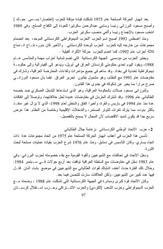 ‫ﺒﻌﺩ ﺍﻨﻬﻴﺎﺭ ﺍﻟﺤﺭﻜﺔ ﺍﻟﻤﺴﻠﺤﺔ ﻋﺎﻡ 5791 ﺘﺸﻜﻠﺕ ﻗﻴﺎﺩﺓ ﻤﺅﻗﺘﺔ ﻟﻠﺤﺯﺏ )ﺍﺨﺘﺼﺎﺭﺍ ﻴﺴـﻤﻰ ﺤﻴـﻙ (‬
            ‫‪‬‬   ‫ﹰ‬
‫ﻭﺃﺼﺒﺢ ﻤﺴﻌﻭﺩ ﺍﻟﺒﺭﺯﺍﻨﻲ ﺭﺌﻴﺴﺎ ﻭﺴﺎﻤﻲ ﻋﺒﺩﺍﻟﺭﺤﻤﻥ ﺴﻜﺭﺘﻴﺭﺍ ﻟﻠﻌﻭﺩﺓ ﺇﻟﻰ ﺍﻟﻜﻔﺎﺡ ﺍﻟﻤﺴﻠﺢ. ﻭﻓﻲ 9891‬
                                     ‫ﹰ‬                          ‫ﹰ‬
                                   ‫ﺍﻨﺘﺨﺏ ﻤﺴﻌﻭﺩ ﺒﺎﻹﺠﻤﺎﻉ ﺭﺌﻴﺴﺎ ﻭﺃﻟﻐﻲ ﻤﻨﺼﺏ ﺴﻜﺭﺘﻴﺭ ﺍﻟﺤﺯﺏ·‬
                                                               ‫ﹰ ُ‬
‫ﻭﻤﻨﺫ ﺃﻏﺴﻁﺱ 3991 ﺃﺼﺒﺢ ﺍﺴﻡ ﺍﻟﺤﺯﺏ "ﺍﻟﺤﺯﺏ ﺍﻟﺩﻴﻤﻭﻗﺭﺍﻁﻲ ﺍﻟﻜﺭﺩﺴﺘﺎﻨﻲ ﺍﻟﻤﻭﺤﺩ، ﺒﻌﺩ ﺍﻨﻀﻤﺎﻡ‬
‫ﻤﺠﻤﻭﻋﺎﺕ ﻤﻥ ﺨﺎﺭﺠﻪ ﺇﻟﻴﻪ ﻜﺤﺯﺏ ﺍﻟﺤﺯﺏ ﺍﻟﻭﺤﺩﺓ ﺍﻟﻜﺭﺩﺴﺘﺎﻨﻲ. ﻭﺍﻷﺨﻴﺭ ﻜﺎﻥ ﺒﺩﻭﺭﻩ ﻨﺘـﺎﺝ ﺍﻨـﺩﻤﺎﺝ‬
                             ‫ﺜﻼﺜﺔ ﺃﺤﺯﺍﺏ ﻋﺎﻡ 2991، ﻜﻤﺎ ﺍﻨﻀﻡ ﻟﻠﺤﺯﺏ ﺤﺭﻜﺔ ﺍﻷﻜﺭﺍﺩ ﺍﻟﻔﻴﻠﻴﺔ ·‬
‫ﻭﻴﻌﺘﺒﺭ ﺍﻟﺤﺯﺏ ﻤﻥ ﻤﺅﺴﺴﻲ ﺍﻟﺠﺒﻬﺔ ﺍﻟﻜﺭﺩﺴﺘﺎﻨﻴﺔ ﺍﻟﺘﻲ ﺘﻀﻡ ﺜﻤﺎﻨﻴﺔ ﺃﺤﺯﺍﺏ ﻤﻬﻤﺔ ﻭﺍﻟﻤﺘﺄﺴﺱ ﻋـﺎﻡ‬     ‫‪‬‬
‫8891، ﻭﻴﻘﻭﺩ ﺍﻟﻴﻭﻡ ﺇﺤﺩﻯ ﺤﻜﻭﻤﺘﻲ ﻜﺭﺩﺴﺘﺎﻥ ﺍﻟﻌﺭﺍﻕ ﻓﻲ ﺃﺒﺭﻴل، ﻭﻴﺩﻋﻭ ﺇﻟﻰ ﺍﻟﻔﻴﺩﺭﺍﻟﻴﺔ ﻭﺇﻟﻰ ﺤﻜﻭﻤـﺔ‬
‫ﺩﻴﻤﻭﻗﺭﺍﻁﻴﺔ ﺘﻌﺩﺩﻴﺔ ﻓﻲ ﺒﻐﺩﺍﺩ· ﻭﻗﺩ ﺴﺎﻫﻡ ﻓﻲ ﺠﻤﻴﻊ ﻤﺅﺘﻤﺭﺍﺕ ﻭﻟﻘﺎﺀﺍﺕ ﺍﻟﻤﻌﺎﺭﻀﺔ ﺍﻟﻌﺭﺍﻗﻴﺔ، ﻭﺸﺎﺭﻙ ﻓﻲ‬
‫ﻤﻔﺎﻭﻀﺎﺕ ﻋﺎﻡ 1991 ﻤﻊ ﺍﻟﻨﻅﺎﻡ، ﻭﻫﻭ ﻤﺸﻤﻭل ﺒﻘﺎﻨﻭﻥ ﺘﺤﺭﻴﺭ ﺍﻟﻌﺭﺍﻕ. ﻋﻠﻤﺎ ﺒﺄﻥ ﻤﺴﻌﻭﺩ ﺍﻟﺒﺭﺯﺍﻨـﻲ‬
                     ‫ﹰ‬
                                         ‫ﺼﺭﺡ ﻤﺭﺍﺭﺍ ﺒﻤﺎ ﻴﻌﺒﺭ ﻋﻥ ﺸﻜﻭﻜﻪ ﻓﻲ ﺠﺩﻭﻯ ﻫﺫﺍ ﺍﻟﻘﺎﻨﻭﻥ·‬
                                                                          ‫‪‬‬     ‫ﹰ‬
‫ﻭﻟﻠﺒﺭﺯﺍﻨﻲ ﻤﺴﻌﻭﺩ ﺼﻼﺕ ﺒﺎﻟﺤﻜﻭﻤﺔ ﺍﻟﻌﺭﺍﻗﻴﺔ، ﻭﻫﻭ ﺍﻟﺫﻱ ﺍﺴﺘﺩﻋﺎﻫﺎ ﻟﻠﺘﺩﺨل ﺍﻟﻌﺴﻜﺭﻱ ﻀﺩ ﺨﺼﻤﻪ‬
‫ﺍﻟﻁﺎﻟﺒﺎﻨﻲ ﻋﺎﻡ 6991· ﻭﻗﺩ ﺍﺸﺘﺭﻙ ﺍﻟﺤﺯﺒﺎﻥ ﻓﻲ ﻤﻔﺎﻭﻀﺎﺕ ﻋﺩﻴﺩﺓ ﻟﺤل ﺨﻼﻓﺎﺘﻬﻤﺎ، ﻭﺘﻭﺼﻼ ﺇﻟﻰ ﺍﺘﻔﺎﻗﺎﺕ‬
‫ﻋﺩﺓ ﻤﻨﺫ ﻋﺎﻡ 4991 ﻓﻲ ﺒﺎﺭﻴﺱ ﻭﺃﻨﻘﺭﺓ، ﻭﺃﺨﻴﺭﺍ ﺍﺘﻔﺎﻕ ﻭﺍﺸﻨﻁﻥ ﻟﻌﺎﻡ 8991، ﺍﻟﺫﻱ ﻻ ﻴﺯﺍل ﻏﻴﺭ ﻤﻨﻔـﺫ‬
                                                    ‫ﹰ‬
‫ﺒﺄﻜﺜﺭ ﺒﻨﻭﺩﻩ، ﻤﻤﺎ ﻴﺘﺭﻙ ﺜﻐﺭﺍﺕ ﻟﻠﺘﻭﺘﺭ ﺍﻟﻤﺴﺘﻤﺭ، ﻭﺍﻟﺘﺩﺨﻼﺕ ﺍﻹﻗﻠﻴﻤﻴﺔ ﻭﺨﺎﺼﺔ ﻤﻥ ﺍﻟﻨﻅﺎﻡ. ﻫﺫﺍ ﻋﺭﺽ‬
                              ‫ﺴﺭﻴﻊ ﺠﺩﺍ ﻗﺩ ﻴﻜﻭﻥ ﺸﺩﻴﺩ ﺍﻻﻗﺘﻀﺎﺏ ﻷﻥ ﺍﻟﻤﺠﺎل ﻻ ﻴﺴﻤﺢ ﺒﺎﻟﺘﻔﺼﻴل·‬
                                                                                   ‫ﹰ‬

                                ‫2- ﺤﺯﺏ ﺍﻻﺘﺤﺎﺩ ﺍﻟﻭﻁﻨﻲ ﺍﻟﻜﺭﺩﺴﺘﺎﻨﻲ ﺒﺯﻋﺎﻤﺔ ﺠﻼل ﺍﻟﻁﺎﻟﺒﺎﻨﻲ‬
‫ﺘﺄﺴﺱ ﻫﺫﺍ ﺍﻟﺤﺯﺏ ﻓﻲ ﺃﻋﻘﺎﺏ ﺍﻨﻬﻴﺎﺭ ﺍﻟﺤﺭﻜﺔ ﺍﻟﻤﺴﻠﺤﺔ ﻋﺎﻡ 5791 ﻤﻥ ﺍﺘﺤﺎﺩ ﻤﺠﻤﻭﻋﺎﺕ ﻋﺩﺓ ﺫﺍﺕ‬
‫ﺍﺘﺠﺎﻩ ﻴﺴﺎﺭﻱ· ﻭﻜﺎﻥ ﺍﻟﺘﺄﺴﻴﺱ ﻓﻲ ﺩﻤﺸﻕ· ﻭﻤﻨﺫ ﻋﺎﻡ 6791 ﺸﺭﻉ ﺍﻟﺤﺯﺏ ﺒﻘﻴﺎﺩﺓ ﻋﻤﻠﻴﺎﺕ ﻤﺴﻠﺤﺔ ﻟﺒﻌﺙ‬
                                                                                  ‫ﺍﻟﺜﻭﺭﺓ·‬
‫ﻭﺩﺨل ﺍﻻﺘﺤﺎﺩ ﻓﻲ ﺘﺤﺎﻟﻔﺎﺕ ﻤﻊ ﺍﻟﺸﻴﻭﻋﻴﻴﻥ ﻭﺍﻟﻘﻭﺓ ﺍﻟﻘﻭﻤﻴﺔ ﻤﻊ ﺒﻘﺎﺀ ﺨﺼﻭﻤﺘﻪ ﻟﺤﺯﺏ ﺍﻟﺒﺭﺯﺍﻨﻲ· ﻭﻓﻲ‬
‫ﻋﺎﻡ 3891 ﺩﺨل ﻓﻲ ﻤﻔﺎﻭﻀﺎﺕ ﻤﻊ ﺍﻟﺴﻠﻁﺔ ﺍﻟﻌﺭﺍﻗﻴﺔ ﺘﻭﻗﻔﺕ ﺒﻌﺩ ﺃﺭﺒﻊ ﺠﻭﻻﺕ ﻓـﻲ ﺴـﺒﺘﻤﺒﺭ 4891·‬
‫ﻭﺨﻼل ﺘﻠﻙ ﺍﻟﻔﺘﺭﺓ ﺤﺩﺙ ﺃﻋﻨﻑ ﺍﺸﺘﺒﺎﻙ ﻟﻘﻭﺍﺕ ﺍﻟﻁﺎﻟﺒﺎﻨﻲ ﻤﻊ ﺍﻟﺸﻴﻭﻋﻴﻴﻥ ﻓﻲ ﻤﻭﻀﻊ ﺒﺸﺕ ﺁﺸﺎﻥ ﻗﺘـل‬
                          ‫ﻓﻴﻬﺎ ﻋﺩﺩ ﻜﺒﻴﺭ ﻤﻥ ﺍﻟﺸﻴﻭﻋﻴﻴﻥ· ﻭﻟﻜﻥ ﺍﻟﻌﻼﻗﺎﺕ ﺴﺎﺭﺕ ﻟﻠﺘﺤﺴﻥ ﻓﻴﻤﺎ ﺒﻌﺩ·‬
‫ﻭﻜﺎﻥ ﺍﻻﺘﺤﺎﺩ ﻗﻭﺓ ﻜﺒﺭﻯ ﻭﻤﺒﺎﺩﺭﺓ ﻓﻲ ﺍﻟﺠﺒﻬﺔ ﺍﻟﻜﺭﺩﺴﺘﺎﻨﻴﺔ ﺍﻟﺘﻲ ﺘﺸﻜﻠﺕ ﻋﺎﻡ 8891 ، ﻭﻀﻤﺘﻪ ﻤـﻊ‬
                          ‫ﹼ‬
‫ﺍﻟﺤﺯﺏ ﺍﻟﺩﻴﻤﻭﻗﺭﺍﻁﻲ ﻭﺤﺯﺏ ﺍﻟﺸﻌﺏ )ﺍﻟﻜﺭﺩﻱ( ﻭﺍﻟﺤﺯﺏ ﺍﻻﺸـﺘﺭﺍﻜﻲ ﻭﺤـﺯﺏ ﺍﺴـﺘﻘﻼل ﻜﺭﺩﺴـﺘﺎﻥ‬
                                           ‫79‬
 