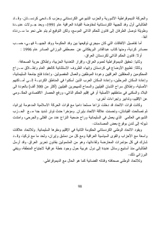 ‫ﻭﺍﻟﺤﺭﻜﺔ ﺍﻟﺩﻴﻤﻭﻗﺭﺍﻁﻴﺔ ﺍﻵﺸﻭﺭﻴﺔ ﻭﺍﻟﺤﺯﺏ ﺍﻟﺸﻴﻭﻋﻲ ﺍﻟﻜﺭﺩﺴﺘﺎﻨﻲ ﻭﺤﺯﺏ ﻜـﺎﺩﺤﻲ ﻜﺭﺩﺴـﺘﺎﻥ· ﻭﻗـﺎﺩ‬
‫ﺍﻟﻁﺎﻟﺒﺎﻨﻲ ﺃﻭل ﻭﻓﺩ ﻟﻠﺠﺒﻬﺔ ﺍﻟﻜﺭﺩﺴﺘﺎﻨﻴﺔ ﻟﻤﻔﺎﻭﻀﺔ ﺍﻟﻘﻴﺎﺩﺓ ﺍﻟﻌﺭﺍﻗﻴﺔ ﻋﺎﻡ 1991، ﻭﺒﻌﺩ ﺠـﻭﻻﺕ ﻋﺩﻴـﺩﺓ‬
‫ﻭﻁﻭﻴﻠﺔ ﺘﻭﺼل ﺍﻟﻁﺭﻓﺎﻥ ﺇﻟﻰ ﻗﺎﻨﻭﻥ ﻟﻠﺤﻜﻡ ﺍﻟﺫﺍﺘﻲ ﺍﻟﻤﻭﺴﻊ، ﻭﻟﻜﻥ ﺍﻟﺘﻭﻗﻴﻊ ﻟﻡ ﻴﺘﻡ ﻋﻠﻰ ﻨﺤﻭ ﻤﺎ ﺴـﺭﺩﻨﺎﻩ‬
                                                                                            ‫ﺁﻨﻔﹰ·‬
                                                                                             ‫ﺎ‬
‫ﺃﻤﺎ ﺘﻔﺎﺼﻴل ﺍﻻﺘﻔﺎﻗﺎﺕ ﺍﻟﺘﻲ ﻜﺎﻥ ﺴﻴﺠﺭﻱ ﺘﻭﻗﻴﻌﻬﺎ ﺒﻴﻥ ﻭﻓﺩ ﺍﻟﺤﻜﻭﻤﺔ ﻭﻭﻓﺩ ﺍﻟﺠﺒﻬـﺔ ﻓﻬـﻲ، ﺤﺴـﺏ‬
       ‫ﻤﺼﺎﺩﺭ ﻜﺭﺩﻴﺔ، ﻭﻤﻨﻬﺎ ﻜﺘﺎﺏ ﻋﺒﺩﺍﻟﻘﺎﺩﺭ ﺍﻟﺒﺭﻴﻔﻜﺎﻨﻲ ﻋﻥ ﻤﺼﻁﻔﻰ ﺍﻟﺒﺭﺯﺍﻨﻲ ﺍﻟﺼﺎﺩﺭ ﻋﺎﻡ 6991 :‬
                                                   ‫ﺃﻭﻻ: ﻗﺎﻨﻭﻥ ﺍﻟﺤﻜﻡ ﺍﻟﺫﺍﺘﻲ ﻟﻜﺭﺩﺴﺘﺎﻥ ﺍﻟﻌﺭﺍﻕ·‬
                                                                                         ‫ﹰ‬
     ‫ﻭﺜﺎﻨﻴﺎ: ﺘﺤﻘﻴﻕ ﺍﻟﺩﻴﻤﻭﻗﺭﺍﻁﻴﺔ ﻟﻌﻤﻭﻡ ﺍﻟﻌﺭﺍﻕ، ﻭﺇﻗﺭﺍﺭ ﺍﻟﺘﻌﺩﺩﻴﺔ ﺍﻟﺤﺯﺒﻴﺔ، ﻭﺇﻁﻼﻕ ﺤﺭﻴﺔ ﺍﻟﺼﺤﺎﻓﺔ·‬
                                                                                       ‫ﹰ‬
‫ﻭﺜﺎﻟﺜﺎ: ﺘﻁﺒﻴﻊ ﺍﻷﻭﻀﺎﻉ ﻓﻲ ﻜﺭﺩﺴﺘﺎﻥ ﻭﺇﻨﻬﺎﺀ ﺍﻟﻅﺭﻭﻑ ﺍﻻﺴﺘﺜﻨﺎﺌﻴﺔ ﻜﺎﻟﻌﻔﻭ ﺍﻟﻌﺎﻡ ﻭﺇﻁـﻼﻕ ﺴـﺭﺍﺡ‬     ‫ﹰ‬
‫ﺍﻟﻤﺤﻜﻭﻤﻴﻥ ﻭﺍﻟﻤﻌﺘﻘﻠﻴﻥ ﺍﻟﻌﺭﺍﻗﻴﻴﻥ ﻭﻋﻭﺩﺓ ﺍﻟﻤﻭﻅﻔﻴﻥ ﻭﺍﻟﻌﻤﺎل ﺍﻟﻤﻔﺼﻭﻟﻴﻥ· ﻭﺇﻋﺎﺩﺓ ﻓﺘﺢ ﺠﺎﻤﻌﺔ ﺍﻟﺴﻠﻴﻤﺎﻨﻴﺔ،‬
‫ﻭﺇﻋﺎﺩﺓ ﺍﻟﺴﻜﺎﻥ ﺍﻟﻤﺭﺤﻠﻴﻥ، ﻭﺇﻋﺎﺩﺓ ﺍﻟﺴﻜﺎﻥ ﺍﻟﻌﺭﺏ ﺍﻟﺫﻴﻥ ﺃﺴﻜﻨﻭﺍ ﻓﻲ ﺍﻟﻤﻨﺎﻁﻕ ﺍﻟﻜﺭﺩﻴـﺔ ﺇﻟـﻰ ﺃﻤـﺎﻜﻨﻬﻡ‬
‫ﺍﻷﺼﻠﻴﺔ، ﻭﺇﻁﻼﻕ ﺴﺭﺍﺡ ﺍﻟﺸﺒﺎﻥ ﺍﻟﻔﻴﻠﻴﻴﻥ ﻭﺍﻟﺴﻤﺎﺡ ﻟﻠﻤﻬﺠﺭﻴﻥ ﺍﻟﻔﻴﻠﻴﻴﻥ )ﺃﻜﺜﺭ ﻤﻥ 003 ﺃﻟﻑ( ﺒﺎﻟﻌﻭﺩﺓ ﺍﻟﻰ‬
‫ﺍﻟﺒﻼﺩ ﻭﺍﻟﺴﻜﻨﻰ ﻓﻲ ﻤﻨﺎﻁﻘﻬﻡ ﺍﻷﺼﻠﻴﺔ ﺃﻭ ﻓﻲ ﺇﻗﻠﻴﻡ ﺍﻟﺤﻜﻡ ﺍﻟﺫﺍﺘﻲ، ﻭﺭﻓﻊ ﺍﻟﺤﺼﺎﺭ ﺍﻻﻗﺘﺼﺎﺩﻱ ﺍﻟﺤﻜـﻭﻤﻲ‬
                                                           ‫ﻋﻥ ﺍﻹﻗﻠﻴﻡ، ﻭﺘﺩﺍﺒﻴﺭ ﻭﺇﺠﺭﺍﺀﺍﺕ ﺃﺨﺭﻯ·‬
‫ﻭﻜﺎﻨﺕ ﻗﻭﺍﺕ ﺍﻻﺘﺤﺎﺩ ﻗﺩ ﺩﺨﻠﺕ ﻨﺯﺍﻋﺎ ﻤﺴﻠﺤﺎ ﺩﺍﻤﻴﺎ ﻤﻊ ﻗﻭﺍﺕ ﺍﻟﺤﺭﻜﺔ ﺍﻻﺴﻼﻤﻴﺔ ﺍﻟﻤﺩﻋﻭﻤﺔ ﺇﻴﺭﺍﻨﻴﹰ،‬
 ‫ﺎ‬                                          ‫ﹰ‬    ‫ﹰ‬      ‫ﹰ‬
‫ﺜﻡ ﺘﺼﺎﻟﺤﺕ ﺍﻟﻘﻴﺎﺩﺘﺎﻥ، ﻭﺘﺤﺴﻨﺕ ﻋﻼﻗﺔ ﺍﻻﺘﺤﺎﺩ ﺒﺈﻴﺭﺍﻥ. ﻭﻤﺅﺨﺭﺍ ﺤﺩﺙ ﺘﻭﺘﺭ ﺸﺩﻴﺩ ﺠﺩﺍ ﻤـﻊ ﺍﻟﺤـﺯﺏ‬
                 ‫ﹰ‬                  ‫ﹰ‬
‫ﺍﻟﺸﻴﻭﻋﻲ ﺍﻟﻌﺎﻟﻤﻲ ﺍﻟﺫﻱ ﻴﻌﻤل ﻓﻲ ﺍﻟﺴﻠﻴﻤﺎﻨﻴﺔ ﻭﺭﺍﺡ ﻀﺤﻴﺔ ﺍﻟﻨﺯﺍﻉ ﻋﺩﺩ ﻤﻥ ﺍﻟﻘﺘﻠﻰ ﻭﺍﻟﺠﺭﺤﻰ، ﻭﺍﻤﺘﺩﺕ‬
                                                        ‫ﺫﻴﻭﻟﻪ ﺇﻟﻰ ﻟﻨﺩﻥ ﺒﻭﻗﻭﻉ ﺒﻌﺽ ﺍﻟﻤﺼﺎﺩﻤﺎﺕ·‬
‫ﻭﻴﻘﻭﺩ ﺍﻻﺘﺤﺎﺩ ﺍﻟﻭﻁﻨﻲ ﺍﻟﻜﺭﺩﺴﺘﺎﻨﻲ ﺍﻟﺤﻜﻭﻤﺔ ﺍﻟﺜﺎﻨﻴﺔ ﻓﻲ ﺍﻹﻗﻠﻴﻡ ﻭﻤﻘﺭﻫﺎ ﺍﻟﺴﻠﻴﻤﺎﻨﻴﺔ. ﻭﻟﻼﺘﺤﺎﺩ ﻋﻼﻗﺎﺕ‬
‫ﻭﺍﺴﻌﺔ ﻤﻊ ﺍﻷﺤﺯﺍﺏ ﻭﺍﻟﻘﻭﻯ ﺍﻟﺴﻴﺎﺴﻴﺔ ﺍﻟﻌﺭﺍﻗﻴﺔ ﻭﻤﻊ ﻜل ﻤﻥ ﺩﻤﺸﻕ ﻭﺇﻴﺭﺍﻥ، ﻭﻟﺤﺩ ﻤﺎ ﻤﻊ ﺘﺭﻜﻴﺎ، ﻭﻗـﺩ‬
                    ‫‪‬‬
‫ﺸﺎﺭﻙ ﻓﻲ ﻜل ﻤﺅﺘﻤﺭﺍﺕ ﺍﻟﻤﻌﺎﺭﻀﺔ ﻭﻟﻘﺎﺀﺍﺘﻬﺎ، ﻭﻫﻭ ﻤﻥ ﺍﻟﻤﺸﻤﻭﻟﻴﻥ ﺒﻘﺎﻨﻭﻥ ﺘﺤﺭﻴﺭ ﺍﻟﻌﺭﺍﻕ· ﻭﻗﺩ ﺃﺭﺴل‬
‫ﺍﻟﻁﺎﻟﺒﺎﻨﻲ ﻤﻨﺫ ﺃﺴﺎﺒﻴﻊ ﺭﺴﺎﺌل ﻋﺩﻴﺩﺓ ﺇﻟﻰ ﺩﻭل ﻏﺭﺒﻴﺔ ﺤﻭل ﻭﺠﻭﺩ ﺨﻁﺔ ﻋﺭﺍﻗﻴﺔ ﻻﺠﺘﻴﺎﺡ ﺍﻟﻤﻨﻁﻘﺔ، ﻭﻴﻨﻔﻲ‬
                                                                                  ‫ﺍﻟﺒﺭﺯﺍﻨﻲ ﺫﻟﻙ·‬
                      ‫ﻭﻟﻼﺘﺤﺎﺩ ﺍﻟﻭﻁﻨﻲ ﺼﺤﺎﻓﺘﻪ ﻭﻗﻨﺎﺘﻪ ﺍﻟﻔﻀﺎﺌﻴﺔ ﻜﻤﺎ ﻫﻭ ﺍﻟﺤﺎل ﻤﻊ ﺍﻟﺩﻴﻤﻭﻗﺭﺍﻁﻲ·‬




                                               ‫89‬
 