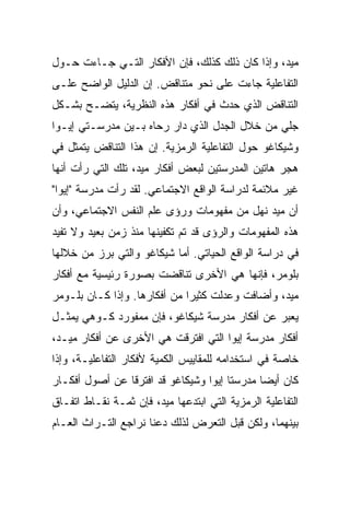 ‫ﻤﻴﺩ، ﻭﺇﺫﺍ ﻜﺎﻥ ﺫﻟﻙ ﻜﺫﻟﻙ، ﻓﺈﻥ ﺍﻷﻓﻜﺎﺭ ﺍﻟﺘـﻲ ﺠـﺎﺀﺕ ﺤـﻭل‬
‫ﺍﻟﺘﻔﺎﻋﻠﻴﺔ ﺠﺎﺀﺕ ﻋﻠﻰ ﻨﺤﻭ ﻤﺘﻨﺎﻗﺽ. ﺇﻥ ﺍﻟﺩﻟﻴل ﺍﻟﻭﺍﻀﺢ ﻋﻠـﻰ‬
‫ﺍﻟﺘﻨﺎﻗﺽ ﺍﻟﺫﻱ ﺤﺩﺙ ﻓﻲ ﺃﻓﻜﺎﺭ ﻫﺫﻩ ﺍﻟﻨﻅﺭﻴﺔ، ﻴﺘﻀـﺢ ﺒﺸـﻜل‬
‫ﺠﻠﻲ ﻤﻥ ﺨﻼل ﺍﻟﺠﺩل ﺍﻟﺫﻱ ﺩﺍﺭ ﺭﺤﺎﻩ ﺒـﻴﻥ ﻤﺩﺭﺴـﺘﻲ ﺇﻴـﻭﺍ‬
‫ﻭﺸﻴﻜﺎﻏﻭ ﺤﻭل ﺍﻟﺘﻔﺎﻋﻠﻴﺔ ﺍﻟﺭﻤﺯﻴﺔ. ﺇﻥ ﻫﺫﺍ ﺍﻟﺘﻨﺎﻗﺽ ﻴﺘﻤﺜل ﻓﻲ‬
‫ﻫﺠﺭ ﻫﺎﺘﻴﻥ ﺍﻟﻤﺩﺭﺴﺘﻴﻥ ﻟﺒﻌﺽ ﺃﻓﻜﺎﺭ ﻤﻴﺩ، ﺘﻠﻙ ﺍﻟﺘﻲ ﺭﺃﺕ ﺃﻨﻬﺎ‬
‫ﻏﻴﺭ ﻤﻼﺌﻤﺔ ﻟﺩﺭﺍﺴﺔ ﺍﻟﻭﺍﻗﻊ ﺍﻻﺠﺘﻤﺎﻋﻲ. ﻟﻘﺩ ﺭﺃﺕ ﻤﺩﺭﺴﺔ "ﺇﻴﻭﺍ"‬
‫ﺃﻥ ﻤﻴﺩ ﻨﻬل ﻤﻥ ﻤﻔﻬﻭﻤﺎﺕ ﻭﺭﺅﻯ ﻋﻠﻡ ﺍﻟﻨﻔﺱ ﺍﻻﺠﺘﻤﺎﻋﻲ، ﻭﺃﻥ‬
‫ﻫﺫﻩ ﺍﻟﻤﻔﻬﻭﻤﺎﺕ ﻭﺍﻟﺭﺅﻯ ﻗﺩ ﺘﻡ ﺘﻜﻔﻴﻨﻬﺎ ﻤﻨﺫ ﺯﻤﻥ ﺒﻌﻴﺩ ﻭﻻ ﺘﻔﻴﺩ‬
‫ﻓﻲ ﺩﺭﺍﺴﺔ ﺍﻟﻭﺍﻗﻊ ﺍﻟﺤﻴﺎﺘﻲ. ﺃﻤﺎ ﺸﻴﻜﺎﻏﻭ ﻭﺍﻟﺘﻲ ﺒﺭﺯ ﻤﻥ ﺨﻼﻟﻬﺎ‬
‫ﺒﻠﻭﻤﺭ، ﻓﺈﻨﻬﺎ ﻫﻲ ﺍﻷﺨﺭﻯ ﺘﻨﺎﻗﻀﺕ ﺒﺼﻭﺭﺓ ﺭﺌﻴﺴﻴﺔ ﻤﻊ ﺃﻓﻜﺎﺭ‬
‫ﻤﻴﺩ، ﻭﺃﻀﺎﻓﺕ ﻭﻋﺩﻟﺕ ﻜﺜﻴ ‪‬ﺍ ﻤﻥ ﺃﻓﻜﺎﺭﻫﺎ. ﻭﺇﺫﺍ ﻜـﺎﻥ ﺒﻠـﻭﻤﺭ‬
                              ‫ﺭ‬
‫ﻴﻌﺒﺭ ﻋﻥ ﺃﻓﻜﺎﺭ ﻤﺩﺭﺴﺔ ﺸﻴﻜﺎﻏﻭ، ﻓﺈﻥ ﻤﻤﻔﻭﺭﺩ ﻜـﻭﻫﻲ ﻴﻤﺜـل‬
‫ﺃﻓﻜﺎﺭ ﻤﺩﺭﺴﺔ ﺇﻴﻭﺍ ﺍﻟﺘﻲ ﺍﻓﺘﺭﻗﺕ ﻫﻲ ﺍﻷﺨﺭﻯ ﻋﻥ ﺃﻓﻜﺎﺭ ﻤﻴـﺩ،‬
‫ﺨﺎﺼﺔ ﻓﻲ ﺍﺴﺘﺨﺩﺍﻤﻪ ﻟﻠﻤﻘﺎﻴﻴﺱ ﺍﻟﻜﻤﻴﺔ ﻷﻓﻜﺎﺭ ﺍﻟﺘﻔﺎﻋﻠﻴـﺔ، ﻭﺇﺫﺍ‬
‫ﻜﺎﻥ ﺃﻴ ‪‬ﺎ ﻤﺩﺭﺴﺘﺎ ﺇﻴﻭﺍ ﻭﺸﻴﻜﺎﻏﻭ ﻗﺩ ﺍﻓﺘﺭﻗﺎ ﻋﻥ ﺃﺼﻭل ﺃﻓﻜـﺎﺭ‬
                                              ‫ﻀ‬
‫ﺍﻟﺘﻔﺎﻋﻠﻴﺔ ﺍﻟﺭﻤﺯﻴﺔ ﺍﻟﺘﻲ ﺍﺒﺘﺩﻋﻬﺎ ﻤﻴﺩ، ﻓﺈﻥ ﺜﻤـﺔ ﻨﻘـﺎﻁ ﺍﺘﻔـﺎﻕ‬
‫ﺒﻴﻨﻬﻤﺎ، ﻭﻟﻜﻥ ﻗﺒل ﺍﻟﺘﻌﺭﺽ ﻟﺫﻟﻙ ﺩﻋﻨﺎ ﻨﺭﺍﺠﻊ ﺍﻟﺘـﺭﺍﺙ ﺍﻟﻌـﺎﻡ‬
 