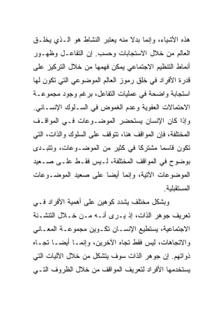 ‫ﻫﺫﻩ ﺍﻷﺸﻴﺎﺀ، ﻭﺇﻨﻤﺎ ﺒﺩﻻ ﻤﻨﻪ ﻴﻌﺘﺒﺭ ﺍﻟﻨﺸﺎﻁ ﻫﻭ ﺍﻟـﺫﻱ ﻴﺨﻠـﻕ‬
                                ‫ﹰ‬
‫ﺍﻟﻌﺎﻟﻡ ﻤﻥ ﺨﻼل ﺍﻻﺴﺘﺠﺎﺒﺎﺕ ﻭﺤﺴﺏ. ﺇﻥ ﺍﻟﺘﻔﺎﻋـل ﻭﻅﻬـﻭﺭ‬
‫ﺃﻨﻤﺎﻁ ﺍﻟﺘﻨﻅﻴﻡ ﺍﻻﺠﺘﻤﺎﻋﻲ ﻴﻤﻜﻥ ﻓﻬﻤﻬﺎ ﻤﻥ ﺨﻼل ﺍﻟﺘﺭﻜﻴﺯ ﻋﻠﻰ‬
‫ﻗﺩﺭﺓ ﺍﻷﻓﺭﺍﺩ ﻓﻲ ﺨﻠﻕ ﺭﻤﻭﺯ ﺍﻟﻌﺎﻟﻡ ﺍﻟﻤﻭﻀﻭﻋﻲ ﺍﻟﺘﻲ ﺘﻜﻭﻥ ﻟﻬﺎ‬
‫ﺍﺴﺘﺠﺎﺒﺔ ﻭﺍﻀﺤﺔ ﻓﻲ ﻋﻤﻠﻴﺎﺕ ﺍﻟﺘﻔﺎﻋل، ﺒﺭﻏﻡ ﻭﺠﻭﺩ ﻤﺠﻤﻭﻋـﺔ‬
‫ﺍﻻﺤﺘﻤﺎﻻﺕ ﺍﻟﻌﻔﻭﻴﺔ ﻭﻋﺩﻡ ﺍﻟﻐﻤﻭﺽ ﻓﻲ ﺍﻟﺴـﻠﻭﻙ ﺍﻹﻨﺴـﺎﻨﻲ.‬
‫ﻭﺇﺫﺍ ﻜﺎﻥ ﺍﻹﻨﺴﺎﻥ ﻴﺴﺘﺤﻀﺭ ﺍﻟﻤﻭﻀـﻭﻋﺎﺕ ﻓـﻲ ﺍﻟﻤﻭﺍﻗـﻑ‬
‫ﺍﻟﻤﺨﺘﻠﻔﺔ، ﻓﺈﻥ ﺍﻟﻤﻭﺍﻗﻑ ﻫﻨﺎ، ﺘﺘﻭﻗﻑ ﻋﻠﻰ ﺍﻟﺴﻠﻭﻙ ﻭﺍﻟﺫﺍﺕ، ﺍﻟﺘﻲ‬
‫ﺘﻜﻭﻥ ﻗﺎﺴ ‪‬ﺎ ﻤﺸﺘﺭ ﹰﺎ ﻓﻲ ﻜﺜﻴﺭ ﻤﻥ ﺍﻟﻤﻭﻀـﻭﻋﺎﺕ، ﻭﺘﺘﺒـﺩﻯ‬
                                ‫ﻜ‬       ‫ﻤ‬
‫ﺒﻭﻀﻭﺡ ﻓﻲ ﺍﻟﻤﻭﺍﻗﻑ ﺍﻟﻤﺨﺘﻠﻔﺔ، ﻟـﻴﺱ ﻓﻘـﻁ ﻋﻠـﻰ ﺼـﻌﻴﺩ‬
‫ﺍﻟﻤﻭﻀﻭﻋﺎﺕ ﺍﻵﺘﻴﺔ، ﻭﺇﻨﻤﺎ ﺃﻴ ‪‬ﺎ ﻋﻠﻰ ﺼﻌﻴﺩ ﺍﻟﻤﻭﻀـﻭﻋﺎﺕ‬
                     ‫ﻀ‬
                                              ‫ﺍﻟﻤﺴﺘﻘﺒﻠﻴﺔ.‬
‫ﻭﺒﺸﻜل ﻤﺨﺘﻠﻑ ﻴﺸﺩﺩ ﻜﻭﻫﻴﻥ ﻋﻠﻰ ﺃﻫﻤﻴﺔ ﺍﻷﻓﺭﺍﺩ ﻓـﻲ‬
‫ﺘﻌﺭﻴﻑ ﺠﻭﻫﺭ ﺍﻟﺫﺍﺕ، ﺇﺫ ﻴـﺭﻯ ﺃﻨـﻪ ﻤـﻥ ﺨـﻼل ﺍﻟﺘﻨﺸـﺌﺔ‬
‫ﺍﻻﺠﺘﻤﺎﻋﻴﺔ، ﻴﺴﺘﻁﻴﻊ ﺍﻹﻨﺴـﺎﻥ ﺘﻜـﻭﻴﻥ ﻤﺠﻤﻭﻋـﺔ ﺍﻟﻤﻌـﺎﻨﻲ‬
‫ﻭﺍﻻﺘﺠﺎﻫﺎﺕ، ﻟﻴﺱ ﻓﻘﻁ ﺘﺠﺎﻩ ﺍﻵﺨﺭﻴﻥ، ﻭﺇﻨﻤـﺎ ﺃﻴ ‪‬ـﺎ ﺘﺠـﺎﻩ‬
        ‫ﻀ‬
‫ﺫﻭﺍﺘﻬﻡ. ﺇﻥ ﺠﻭﻫﺭ ﺍﻟﺫﺍﺕ ﺴﻭﻑ ﻴﺘﺸﻜل ﻤﻥ ﺨﻼل ﺍﻵﻟﻴﺎﺕ ﺍﻟﺘﻲ‬
‫ﻴﺴﺘﺨﺩﻤﻬﺎ ﺍﻷﻓﺭﺍﺩ ﻟﺘﻌﺭﻴﻑ ﺍﻟﻤﻭﺍﻗﻑ ﻤﻥ ﺨﻼل ﺍﻟﻅﺭﻭﻑ ﺍﻟﺘـﻲ‬
 