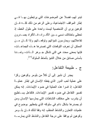 ‫ﺘﺒﺩﻭ ﻟﻬﻡ، ﻓﻀﻼ ﻋﻥ ﺍﻟﻤﻭﻀﻭﻋﺎﺕ ﺍﻟﺘﻲ ﻴﺭﺘﺒﻁﻭﻥ ﺒﻬـﺎ ﻓـﻲ‬
                                   ‫ﹰ‬
‫ﺇﻁﺎﺭ ﺍﻟﻤﻭﺍﻗﻑ ﺍﻻﺠﺘﻤﺎﻋﻴﺔ، ﻭﻋﻠﻰ ﺍﻟﺭﻏﻡ ﻤﻥ ﺫﻟﻙ ﻜﻠـﻪ ﻓـﺈﻥ‬
‫ﻜﻭﻫﻴﻥ ﻴﺭﻯ ﺃﻥ ﺍﻟﺸﺨﺼﻴﺔ ﻟﻴﺴﺕ ﻭﺍﺤﺩﺓ ﻋﻠﻰ ﻁﻭل ﺍﻟﺨﻁ، ﺇﺫ‬
‫ﺘﺤﻅﻰ ﺒﺎﺨﺘﻼﻑ ﻨﺴﺒﻲ ﺒـﻴﻥ ﺍﻷﻓـﺭﺍﺩ، ﻓـﺎﻷﻓﺭﺍﺩ ﻴﺼـﺩﺭﻭﻥ‬
‫ﺘﻔﺎﻋﻼﺘﻬﻡ، ﻭﻴﻤﺎﺭﺴﻭﻥ ﺘﻨﺒﺅﺍﺘﻬﻡ ﻭﺘﻭﻗﻌـﺎﺘﻬﻡ ﻭﺇﺫﺍ ﻜـﺎﻥ ﻤـﻥ‬
‫ﺍﻟﻤﻤﻜﻥ ﺃﻥ ﻨﻌﺭﻑ ﺍﻟﺘﻭﻗﻌﺎﺕ ﺍﻟﺘﻲ ﺘﺼﺩﺭﻫﺎ ﻫـﺫﻩ ﺍﻟﺠﻤﺎﻋـﺎﺕ،‬
‫ﻓﺈﻨﻬﺎ ﺒﻤﻌﻨﻰ ﻤﺤﺩﺩ ﻫﻲ ﺍﻟﺘﻲ ﺘﺸﻜل ﺠـﻭﻫﺭ ﺍﻟـﺫﺍﺕ، ﻭﺘﻤـﺩﻨﺎ‬
          ‫ﺒﺄﺴﺎﺱ ﺼﺎﺩﻕ ﻤﻥ ﺨﻼل ﺍﻟﺘﻨﺒﺅ ﺒﺄﻨﻤﺎﻁ ﺍﻟﺴﻠﻭﻙ)٥٤(.‬

                               ‫ﺝ ـ ﻁﺒﻴﻌﺔ ﺍﻟﺘﻔﺎﻋل:‬
‫ﻴﺠﺩﺭ ﺃﻥ ﻨﺸﻴﺭ ﺇﻟﻰ ﺃﻥ ﻜﻼ ﻤﻥ ﺒﻠﻭﻤﺭ ﻭﻜﻭﻫﻴﻥ ﺭﻜﺯﺍ‬
                     ‫‪‬‬
‫ﻋﻠﻰ ﻋﻤﻠﻴﺔ ﻟﻌﺏ ﺍﻟﺩﻭﺭ ﺍﻟﺫﻱ ﻴﻔﻌﻠﻪ ﺍﻹﻨﺴﺎﻥ ﻓﻲ ﺇﻁﺎﺭ ﻋﻤﻠﻴـﺔ‬
‫ﺍﻟﺘﻔﺎﻋل، ﺇﺫ ﻓﺴﺭﺍ ﻫﺫﻩ ﺍﻟﻌﻤﻠﻴﺔ ﻓﻲ ﻀﻭﺀ ﺍﻹﻴﻤﺎﺀﺍﺕ. ﺇﻨﻪ ﻴﻤﻜﻥ‬
‫ﺘﻔﺴﻴﺭ ﺍﻟﺘﻔﺎﻋل ﻓﻲ ﻀﻭﺀ ﺘﻔﺴﻴﺭ ﺍﻹﻴﻤﺎﺀﺍﺕ. ﻓﺎﻟﻔﺎﻋل ﻴﺴـﺘﻁﻴﻊ‬
‫ﺃﻥ ﻴﺘﺩﺭﺏ ﻋﻠﻰ ﻤﺨﺘﻠﻑ ﺍﻟﻨﺸﺎﻁﺎﺕ ﺍﻟﺘﻲ ﻴﻤﺎﺭﺴﻬﺎ ﺍﻹﻨﺴﺎﻥ ﻭﻤﻥ‬
‫ﺜﻡ ﻴﺼﺩﺭﻫﺎ ﺒﺸﻜل ﺩﺍﺌﻡ ﻓﻲ ﺴﻠﻭﻜﻪ ﺍﻟﺫﻱ ﻴﺘﻤﻅﻬﺭ ﺒﻭﻀﻭﺡ ﻓﻲ‬
‫ﻋﻠﻤﻴﺎﺕ ﺍﻟﺘﻌﺎﻭﻥ ﻭﺍﻟﻨﺸﺎﻁ ﺍﻟﻤﻨﻅﻡ، ﺇﻨﻪ ﻭﻓ ﹰﺎ ﻟﺫﻟﻙ ﻓـﺈﻥ ﺒﻠـﻭﻤﺭ‬
                  ‫ﻘ‬
‫ﻭﻜﻭﻫﻴﻥ ﻟﻡ ﻴﻭﺍﻓﻘﺎ ﻋﻠﻰ ﺩﺭﺠﺔ ﺍﻟﺘﻔﺎﻋل ﻭﺍﻟﻨﺸﺎﻁ ﺍﻟﺫﻱ ﻴﻤﺎﺭﺴـﻪ‬
 