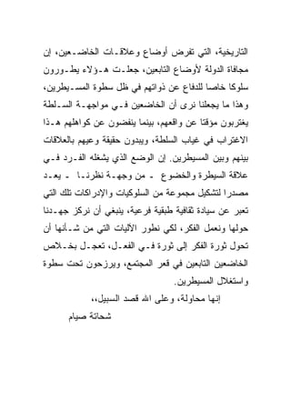 ‫ﺍﻟﺘﺎﺭﻴﺨﻴﺔ، ﺍﻟﺘﻲ ﺘﻔﺭﺽ ﺃﻭﻀﺎﻉ ﻭﻋﻼﻗـﺎﺕ ﺍﻟﺨﺎﻀـﻌﻴﻥ، ﺇﻥ‬
‫ﻤﺠﺎﻓﺎﺓ ﺍﻟﺩﻭﻟﺔ ﻷﻭﻀﺎﻉ ﺍﻟﺘﺎﺒﻌﻴﻥ، ﺠﻌﻠـﺕ ﻫـﺅﻻﺀ ﻴﻁـﻭﺭﻭﻥ‬
‫ﺴﻠﻭ ﹰﺎ ﺨﺎﺼﺎ ﻟﻠﺩﻓﺎﻉ ﻋﻥ ﺫﻭﺍﺘﻬﻡ ﻓﻲ ﻅل ﺴﻁﻭﺓ ﺍﻟﻤﺴـﻴﻁﺭﻴﻥ،‬
                                              ‫ﻜ‬
‫ﻭﻫﺫﺍ ﻤﺎ ﻴﺠﻌﻠﻨﺎ ﻨﺭﻯ ﺃﻥ ﺍﻟﺨﺎﻀﻌﻴﻥ ﻓـﻲ ﻤﻭﺍﺠﻬـﺔ ﺍﻟﺴـﻠﻁﺔ‬
‫ﻴﻐﺘﺭﺒﻭﻥ ﻤﺅﻗ ﹰﺎ ﻋﻥ ﻭﺍﻗﻌﻬﻡ، ﺒﻴﻨﻤﺎ ﻴﻨﻔﻀﻭﻥ ﻋﻥ ﻜﻭﺍﻫﻠﻬﻡ ﻫـﺫﺍ‬
                                         ‫ﺘ‬
‫ﺍﻻﻏﺘﺭﺍﺏ ﻓﻲ ﻏﻴﺎﺏ ﺍﻟﺴﻠﻁﺔ، ﻭﻴﺒﺩﻭﻥ ﺤﻘﻴﻘﺔ ﻭﻋﻴﻬﻡ ﺒﺎﻟﻌﻼﻗﺎﺕ‬
‫ﺒﻴﻨﻬﻡ ﻭﺒﻴﻥ ﺍﻟﻤﺴﻴﻁﺭﻴﻥ. ﺇﻥ ﺍﻟﻭﻀﻊ ﺍﻟﺫﻱ ﻴﺸﻐﻠﻪ ﺍﻟﻔـﺭﺩ ﻓـﻲ‬
‫ﻋﻼﻗﺔ ﺍﻟﺴﻴﻁﺭﺓ ﻭﺍﻟﺨﻀﻭﻉ ـ ﻤﻥ ﻭﺠﻬـﺔ ﻨﻅﺭﻨـﺎ ـ ﻴﻌـﺩ‬
‫ﻤﺼﺩﺭﺍ ﻟﺘﺸﻜﻴل ﻤﺠﻤﻭﻋﺔ ﻤﻥ ﺍﻟﺴﻠﻭﻜﻴﺎﺕ ﻭﺍﻹﺩﺭﺍﻜﺎﺕ ﺘﻠﻙ ﺍﻟﺘﻲ‬
                                               ‫‪‬‬
‫ﺘﻌﺒﺭ ﻋﻥ ﺴﻴﺎﺩﺓ ﺜﻘﺎﻓﻴﺔ ﻁﺒﻘﻴﺔ ﻓﺭﻋﻴﺔ، ﻴﻨﺒﻐﻲ ﺃﻥ ﻨﺭﻜﺯ ﺠﻬـﺩﻨﺎ‬
‫ﺤﻭﻟﻬﺎ ﻭﻨﻌﻤل ﺍﻟﻔﻜﺭ، ﻟﻜﻲ ﻨﻁﻭﺭ ﺍﻵﻟﻴﺎﺕ ﺍﻟﺘﻲ ﻤﻥ ﺸـﺄﻨﻬﺎ ﺃﻥ‬
‫ﺘﺤﻭل ﺜﻭﺭﺓ ﺍﻟﻔﻜﺭ ﺇﻟﻰ ﺜﻭﺭﺓ ﻓـﻲ ﺍﻟﻔﻌـل، ﺘﻌﺠـل ﺒﺨـﻼﺹ‬
‫ﺍﻟﺨﺎﻀﻌﻴﻥ ﺍﻟﺘﺎﺒﻌﻴﻥ ﻓﻲ ﻗﻌﺭ ﺍﻟﻤﺠﺘﻤﻊ، ﻭﻴﺭﺯﺤﻭﻥ ﺘﺤﺕ ﺴﻁﻭﺓ‬
                                  ‫ﻭﺍﺴﺘﻐﻼل ﺍﻟﻤﺴﻴﻁﺭﻴﻥ.‬
            ‫ﺇﻨﻬﺎ ﻤﺤﺎﻭﻟﺔ، ﻭﻋﻠﻰ ﺍﷲ ﻗﺼﺩ ﺍﻟﺴﺒﻴل،،‬
      ‫ﺸﺤﺎﺘﺔ ﺼﻴﺎﻡ‬
 