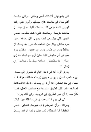 ‫ﺍﻟﻠﻲ ﺒﺸﻭﻓﻬﺎ.. ﺃﻨﺎ ﻜﻨﺕ ﺃﺒﺹ ﻭﻁﻨﺵ.. ﻭﻜﺎﻥ ﺴﺎﻋﺎﺕ‬
‫ﺃﻜﻠﻡ ﻤﻌﺎﻩ ﻓﻲ ﺤﺎﺠﺎﺕ ﻜﺎﻥ ﺒﻴﻌﻤﻠﻬﺎ ﻭﺃﺩﻭﺭ ﻋﻠﻰ ﻭﻗﺕ‬
‫ﻜﻭﻴﺱ ﺃﻜﻠﻤﻪ ﻓﻴﻪ.. ﻜﻨﺕ ﺴﺎﻋﺎﺕ ﺃﻗﻭﻟـﻪ ﺃﻥ ﺒﻴﻌﻤـل‬
‫ﺤﺎﺠﺎﺕ ﻜﻭﻴﺴﺔ. ﻭﺴﺎﻋﺎﺕ ﻜﺜﻴﺭﺓ ﻜﻨﺕ ﺒﻜﻠﻤـﻪ ﻋﻠـﻰ‬
‫ﺍﻟﻠﺒﺱ ﺍﻟﻠﻲ ﺒﻴﻠﺒﺴﻪ.. ﻜﻨﺕ ﺒﺤﺎﻭل ﺁﻜل ﺩﻤﺎﻏﻪ.. ﺒﺱ‬
‫ﻫﻭﻩ ﻤﻜﻨﺵ ﺒﻴﺎﻜل ﻤﻥ ﺍﻟﺤﺎﺠـﺎﺕ ﺩﻱ.. ﻫـﻭﻩ ﻜـﺎﻥ‬
‫ﺤﺎﻁﻁ ﻭﺩﻥ ﻤﻥ ﻁﻴﻥ ﻭﻭﺩﻥ ﻤﻥ ﻋﺠﻴﻥ.. ﻤﻜﻨﺵ ﺒﻴﺭﺩ‬
‫ﻋﻠﻴﺎ ﻓﻲ ﺃﻱ ﺤﺎﺠﺔ.. ﻜﻨﺕ ﻋﺎﻴﺯ ﺃﺭﺠـﻊ ﺍﻟﻌﻼﻗـﺔ ﺯﻱ‬
‫ﺯﻤﺎﻥ.. ﺃﻨﺎ ﻤﻔﻠﺤﺘﺵ.. ﺩﻤﺎﻏﻪ ﻤﺒﻘـﺘﺵ ﻤﻌﺎﻴـﺎ ﺯﻱ‬
                                       ‫ﺯﻤﺎﻥ..".‬
‫ﻭﻴﺭﻯ "ﺵ"، ﺃﻨﻪ ﻓﻲ ﺫﺍﺕ ﺍﻷﻴﺎﻡ ﻗﺩ ﺘﺘﻁﺭﻕ ﺇﻟﻰ ﺴﻤﻌﻪ،‬
‫ﺃﻥ ﺼﺎﺤﺏ ﺍﻟﻌﻤل ﻴﺩﻭﺭ ﺒﻴﻨﻪ ﻭﺒﻴﻥ ﺯﻭﺠﺘﻪ ﻤﺸﻜﻠﺔ ﻤﻌﻴﻨﺔ، ﻗـﺩ‬
‫ﺘﺼل ﺇﻟﻰ ﺤﺩ ﺍﻟﻁﻼﻕ، ﺇﻨﻪ ﺃﺭﺍﺩ ﺃﻥ ﻴﺴـﺘﻐل ﻫـﺫﻩ ﺍﻹﺸـﻜﺎﻟﻴﺔ‬
‫ﻟﺼﺎﻟﺤﻪ، ﻓﻠﻤﺎ ﻜﺎﻥ ﺍﻟﻁﺭﻴﻕ ﻤﺴﺩﻭﺩﺍ ﻤﻊ ﺼﺎﺤﺏ ﺍﻟﻌﻤل، ﻓﻤـﺎ‬
                     ‫‪‬‬
   ‫ﻜﺎﻥ ﻤﻨﻪ ﺇﻻ ﺃﻥ ﻋﺒﺭ ﺍﻟﻁﺭﻴﻕ ﺇﻟﻰ ﺍﻟﺯﻭﺠﺔ. ﻭﻓﻲ ﺫﻟﻙ ﻴﻘﻭل:‬
‫".. ﻓﻲ ﻴﻭﻡ ﺃﻨﺎ ﺴﻤﻌﺕ ﺃﻥ ﻓﻲ ﻤﺸﻜﻠﺔ ﺒﻴﻥ ﺍﻟﺒﺎﺸﺎ‬
‫ﻭﻤﺭﺍﺘﻪ.. ﻭﺃﻥ ﺍﻟﻤﻭﻀﻭﻉ ﺩﻩ ﻫﻴﻭﺼل ﻟﻠﻁﻼﻕ.. ﻓـﻲ‬
‫ﺍﻟﺤﻘﻴﻘﺔ ﺃﻨﺎ ﺍﻟﺸﻴﻁﺎﻥ ﻟﻌﺏ ﺒﻴﺎ.. ﻭﻗﻠﺕ ﺍﻟﻭﺍﺤﺩ ﻴﺴﺘﻐل‬
 