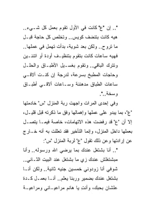 ‫".. ﺇﻥ "ﻉ" ﻜﺎﻨﺕ ﻓﻲ ﺍﻷﻭل ﺘﻘﻭﻡ ﺒﻌﻤل ﻜل ﺸـﻲﺀ..‬
‫ﻫﻴﻪ ﻜﺎﻨﺕ ﺒﺘﻨﻀﻑ ﻜﻭﻴﺱ.. ﻭﺘﺨﻠﺹ ﻜل ﺤﺎﺠﺔ ﻗﺒـل‬
‫ﻤﺎ ﺘﺭﻭﺡ.. ﻭﻟﻜﻥ ﺒﻌﺩ ﺸﻭﻴﺔ، ﺒﺩﺃﺕ ﺘﻬﻤل ﻓﻲ ﻋﻤﻠﻬﺎ..‬
‫ﻓﻬﻴﻪ ﺴﺎﻋﺎﺕ ﻜﺎﻨﺕ ﺒﺘﻘﻭﻡ ﺒﺘﻨﻅﻴـﻑ ﺃﻭﺩﺓ ﺃﻭ ﺍﺘﻨﻨـﻴﻥ‬
‫ﻭﺘﺘﺭﻙ ﺍﻟﺒﺎﻗﻲ.. ﻭﺘﻘﻭﻡ ﺒﻐﺴـﻴل ﺍﻷﻁﺒـﺎﻕ ﻭﺍﻟﺤﻠـل‬
‫ﻭﺤﺎﺠﺎﺕ ﺍﻟﻤﻁﺒﺦ ﺒﺴﺭﻋﺔ، ﻟﺩﺭﺠﺔ ﺇﻥ ﻜﻨـﺕ ﺃﻻﻗـﻲ‬
‫ﺴﺎﻋﺎﺕ ﺍﻟﻁﺒﺎﻕ ﻤﺩﻫﻨﻨﺔ ﻭﺴـﺎﻋﺎﺕ ﺃﻻﻗـﻲ ﺃﻁﺒـﺎﻕ‬
                                       ‫ﻭﺴﺨﺔ..".‬
‫ﻭﻓﻲ ﺇﺤﺩﻯ ﺍﻟﻤﺭﺍﺕ ﻭﺍﺠﻬﺕ ﺭﺒﺔ ﺍﻟﻤﻨﺯل "ﺱ" ﺨﺎﺩﻤﺘﻬﺎ‬
‫"ﻉ"، ﺒﻤﺎ ﻴﺒﺩﻭ ﻋﻠﻰ ﻋﻤﻠﻬﺎ ﻭﺇﻫﻤﺎﻟﻬﺎ ﻭﻓﻕ ﻤﺎ ﺫﻜﺭﺘﻪ ﻗﺒل ﻗﻠﻴـل،‬
‫ﺇﻻ ﺃﻥ "ﻉ" ﻗﺩ ﺭﻓﻀﺕ ﻫﺫﻩ ﺍﻻﺘﻬﺎﻤﺎﺕ، ﺨﺎﺼﺔ ﻓﻴﻤـﺎ ﻴﺘﺼـل‬
‫ﺒﻌﻤﻠﻬﺎ ﺩﺍﺨل ﺍﻟﻤﻨﺯل، ﻭﺇﻨﻤﺎ ﺍﻟﺘﺄﺨﻴﺭ ﻓﻘﺩ ﺘﻌﻠﻠﺕ ﺒﻪ ﺃﻨﻪ ﺨـﺎﺭﺝ‬
          ‫ﻋﻥ ﺇﺭﺍﺩﺘﻬﺎ ﻭﻋﻥ ﺫﻟﻙ ﺘﻘﻭل "ﻉ" ﻟﺭﺒﺔ ﺍﻟﻤﻨﺯل "ﺱ":‬
‫".. ﺃﻨﺎ ﺒﺸﺘﻐل ﻋﻨﺩﻙ ﺒﻤﺎ ﻴﺭﻀﻲ ﺍﷲ ﻭﺭﺴﻭﻟﻪ.. ﻭﺃﻨﺎ‬
‫ﻤﺒﺸﺘﻐﻠﺵ ﻋﻨﺩﻙ ﺯﻱ ﻤﺎ ﺒﺸﺘﻐل ﻋﻨﺩ ﺍﻟﺒﻴﺕ ﺍﻟﺜـﺎﻨﻲ..‬
‫ﺸﻭﻓﻲ ﺃﻨﺎ ﺯﻭﺩﻭﻨﻲ ﺨﻤﺴﻴﻥ ﺠﻨﻴﻪ ﺜﺎﻨﻴﺔ.. ﻭﻟﻜﻥ ﺃﻨـﺎ‬
‫ﺒﺸﺘﻐل ﻋﻨﺩﻙ ﺒﻀﻤﻴﺭ ﻭﺭﺒﻨﺎ ﻴﻌﻠﻡ.. ﺃﻨـﺎ ﺒﻌﻤـل ﻜـﺩﺓ‬
‫ﻋﻠﺸﺎﻥ ﺒﺤﺒﻙ، ﻭﺃﻨﺕ ﻴﺎ ﻫﺎﻨﻡ ﻤﺭﺍﻋﻴـﺎﻨﻲ ﻭﻤﺭﺍﻋﻴـﺔ‬
                           ‫ِ‬
 