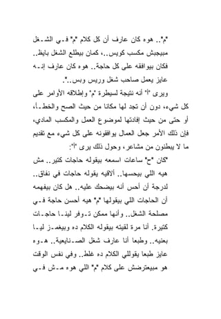 ‫"ﻡ".. ﻫﻭﻩ ﻜﺎﻥ ﻋﺎﺭﻑ ﺃﻥ ﻜل ﻜﻼﻡ "ﻡ" ﻓـﻲ ﺍﻟﺸـﻐل‬
‫ﻤﺒﻴﺠﺒﺵ ﻤﻜﺴﺏ ﻜﻭﻴﺱ..، ﻜﻤﺎﻥ ﺒﻴﻁﻠﻊ ﺍﻟﺸﻐل ﺒﺎﻴﻅ..‬
‫ﻓﻜﺎﻥ ﺒﻴﻭﺍﻓﻘﻪ ﻋﻠﻰ ﻜل ﺤﺎﺠﺔ.. ﻫﻭﻩ ﻜﺎﻥ ﻋﺎﺭﻑ ﺇﻨـﻪ‬
          ‫ﻋﺎﻴﺯ ﻴﻌﻤل ﺼﺎﺤﺏ ﺸﻐل ﻭﺭﻴﺱ ﻭﺒﺱ..".‬
‫ﻭﻴﺭﻯ "ﺃ" ﺃﻨﻪ ﻨﺘﻴﺠﺔ ﻟﺴﻴﻁﺭﺓ "ﻡ" ﻭﺇﻁﻼﻗﻪ ﺍﻷﻭﺍﻤﺭ ﻋﻠﻰ‬
‫ﻜل ﺸﻲﺀ، ﺩﻭﻥ ﺃﻥ ﺘﺠﺩ ﻟﻬﺎ ﻤﻜﺎ ﹰﺎ ﻤﻥ ﺤﻴﺙ ﺍﻟﺼﺢ ﻭﺍﻟﺨﻁـﺄ،‬
                      ‫ﻨ‬
‫ﺃﻭ ﺤﺘﻰ ﻤﻥ ﺤﻴﺙ ﺇﻓﺎﺩﺘﻬﺎ ﻟﻤﻭﻀﻭﻉ ﺍﻟﻌﻤل ﻭﺍﻟﻤﻜﺴﺏ ﺍﻟﻤﺎﺩﻱ،‬
‫ﻓﺈﻥ ﺫﻟﻙ ﺍﻷﻤﺭ ﺠﻌل ﺍﻟﻌﻤﺎل ﻴﻭﺍﻓﻘﻭﻨﻪ ﻋﻠﻰ ﻜل ﺸﻲﺀ ﻤﻊ ﺘﻘﺩﻴﻡ‬
             ‫ﻤﺎ ﻻ ﻴﺒﻁﻨﻭﻥ ﻤﻥ ﻤﺸﺎﻋﺭ، ﻭﺤﻭل ﺫﻟﻙ ﻴﺭﻯ "ﺃ":‬
‫"ﻜﺎﻥ "ﺡ" ﺴﺎﻋﺎﺕ ﺍﺴﻤﻌﻪ ﺒﻴﻘﻭﻟﻪ ﺤﺎﺠﺎﺕ ﻜﺘﻴﺭ.. ﻤﺵ‬
‫ﻫﻴﻪ ﺍﻟﻠﻲ ﺒﻴﺤﺴﻬﺎ.. ﺃﻻﻗﻴﻪ ﻴﻘﻭﻟﻪ ﺤﺎﺠﺎﺕ ﻓﻲ ﻨﻔﺎﻕ..‬
‫ﻟﺩﺭﺠﺔ ﺃﻥ ﺃﺤﺱ ﺃﻨﻪ ﺒﻴﻀﺤﻙ ﻋﻠﻴﻪ.. ﻫل ﻜﺎﻥ ﺒﻴﻔﻬﻤﻪ‬
‫ﺃﻥ ﺍﻟﺤﺎﺠﺎﺕ ﺍﻟﻠﻲ ﺒﻴﻘﻭﻟﻬﺎ "ﻡ" ﻫﻴﻪ ﺃﺤﺴﻥ ﺤﺎﺠﺔ ﻓـﻲ‬
‫ﻤﺼﻠﺤﺔ ﺍﻟﺸﻐل.. ﻭﺃﻨﻬﺎ ﻤﻤﻜﻥ ﺘـﻭﻓﺭ ﻟﻴﻨـﺎ ﺤﺎﺠـﺎﺕ‬
‫ﻜﺘﻴﺭﺓ. ﺃﻨﺎ ﻤﺭﺓ ﻟﻘﻴﺘﻪ ﺒﻴﻘﻭﻟﻪ ﺍﻟﻜﻼﻡ ﺩﻩ ﻭﺒﻴﻐﻤـﺯ ﻟﻴـﺎ‬
‫ﺒﻌﻨﻴﻪ.. ﻭﻁﺒ ‪‬ﺎ ﺃﻨﺎ ﻋﺎﺭﻑ ﺸﻐل ﺍﻟﺼـﻨﺎﻴﻌﻴﺔ.. ﻫـﻭﻩ‬
                                ‫ﻌ‬
‫ﻋﺎﻴﺯ ﻁﺒ ‪‬ﺎ ﻴﻘﻭﻟﻠﻲ ﺍﻟﻜﻼﻡ ﺩﻩ ﻏﻠﻁ.. ﻭﻓﻲ ﻨﻔﺱ ﺍﻟﻭﻗﺕ‬
                                     ‫ﻌ‬
‫ﻫﻭ ﻤﺒﻴﻌﺘﺭﻀﺵ ﻋﻠﻰ ﻜﻼﻡ "ﻡ" ﺍﻟﻠﻲ ﻫﻭﻩ ﻤـﺵ ﻓـﻲ‬
 