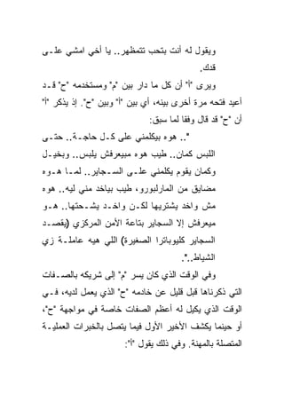 ‫ﻭﻴﻘﻭل ﻟﻪ ﺃﻨﺕ ﺒﺘﺤﺏ ﺘﺘﻤﻅﻬﺭ.. ﻴﺎ ﺃﺨﻲ ﺍﻤﺸﻲ ﻋﻠـﻰ‬
                                             ‫ﻗﺩﻙ.‬
‫ﻭﻴﺭﻯ "ﺃ" ﺃﻥ ﻜل ﻤﺎ ﺩﺍﺭ ﺒﻴﻥ "ﻡ" ﻭﻤﺴﺘﺨﺩﻤﻪ "ﺡ" ﻗـﺩ‬
‫ﺃﻋﻴﺩ ﻓﺘﺤﻪ ﻤﺭﺓ ﺃﺨﺭﻯ ﺒﻴﻨﻪ، ﺃﻱ ﺒﻴﻥ "ﺃ" ﻭﺒﻴﻥ "ﺡ". ﺇﺫ ﻴﺫﻜﺭ "ﺃ"‬
                              ‫ﺃﻥ "ﺡ" ﻗﺩ ﻗﺎل ﻭﻓ ﹰﺎ ﻟﻤﺎ ﺴﺒﻕ:‬
                                        ‫ﻘ‬
‫".. ﻫﻭﻩ ﺒﻴﻜﻠﻤﻨﻲ ﻋﻠﻰ ﻜـل ﺤﺎﺠـﺔ.. ﺤﺘـﻰ‬
‫ﺍﻟﻠﺒﺱ ﻜﻤﺎﻥ.. ﻁﻴﺏ ﻫﻭﻩ ﻤﺒﻴﻌﺭﻓﺵ ﻴﻠﺒﺱ.. ﻭﺒﺨﻴـل‬
‫ﻭﻜﻤﺎﻥ ﻴﻘﻭﻡ ﻴﻜﻠﻤﻨﻲ ﻋﻠـﻰ ﺍﻟﺴـﺠﺎﻴﺭ.. ﻟﻤـﺎ ﻫـﻭﻩ‬
‫ﻤﻀﺎﻴﻕ ﻤﻥ ﺍﻟﻤﺎﺭﻟﺒﻭﺭﻭ، ﻁﻴﺏ ﺒﻴﺎﺨﺩ ﻤﻨﻲ ﻟﻴﻪ.. ﻫﻭﻩ‬
‫ﻤﺵ ﻭﺍﺨﺩ ﻴﺸﺘﺭﻴﻬﺎ ﻟﻜـﻥ ﻭﺍﺨـﺩ ﻴﺸـﺤﺘﻬﺎ.. ﻫـﻭ‬
‫ﻤﻴﻌﺭﻓﺵ ﺇﻻ ﺍﻟﺴﺠﺎﻴﺭ ﺒﺘﺎﻋﺔ ﺍﻷﻤﻥ ﺍﻟﻤﺭﻜﺯﻱ )ﻴﻘﺼـﺩ‬
‫ﺍﻟﺴﺠﺎﻴﺭ ﻜﻠﻴﻭﺒﺎﺘﺭﺍ ﺍﻟﺼﻐﻴﺭﺓ( ﺍﻟﻠﻲ ﻫﻴﻪ ﻋﺎﻤﻠـﺔ ﺯﻱ‬
                                       ‫ﺍﻟﺸﻴﺎﻁ..".‬
‫ﻭﻓﻲ ﺍﻟﻭﻗﺕ ﺍﻟﺫﻱ ﻜﺎﻥ ﻴﺴﺭ "ﻡ" ﺇﻟﻰ ﺸﺭﻴﻜﻪ ﺒﺎﻟﺼـﻔﺎﺕ‬
‫ﺍﻟﺘﻲ ﺫﻜﺭﻨﺎﻫﺎ ﻗﺒل ﻗﻠﻴل ﻋﻥ ﺨﺎﺩﻤﻪ "ﺡ" ﺍﻟﺫﻱ ﻴﻌﻤل ﻟﺩﻴﻪ، ﻓـﻲ‬
‫ﺍﻟﻭﻗﺕ ﺍﻟﺫﻱ ﻴﻜﻴل ﻟﻪ ﺃﻋﻅﻡ ﺍﻟﺼﻔﺎﺕ ﺨﺎﺼﺔ ﻓﻲ ﻤﻭﺍﺠﻬﺔ "ﺡ"،‬
‫ﺃﻭ ﺤﻴﻨﻤﺎ ﻴﻜﺸﻑ ﺍﻷﺨﻴﺭ ﺍﻷﻭل ﻓﻴﻤﺎ ﻴﺘﺼل ﺒﺎﻟﺨﺒﺭﺍﺕ ﺍﻟﻌﻤﻠﻴـﺔ‬
                       ‫ﺍﻟﻤﺘﺼﻠﺔ ﺒﺎﻟﻤﻬﻨﺔ. ﻭﻓﻲ ﺫﻟﻙ ﻴﻘﻭل "ﺃ":‬
 