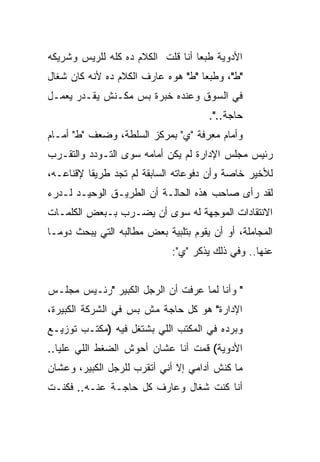 ‫ﺍﻷﺩﻭﻴﺔ ﻁﺒ ‪‬ﺎ ﺃﻨﺎ ﻗﻠﺕ ﺍﻟﻜﻼﻡ ﺩﻩ ﻜﻠﻪ ﻟﻠﺭﻴﺱ ﻭﺸﺭﻴﻜﻪ‬
                                   ‫ﻌ‬
‫"ﻁ"، ﻭﻁﺒ ‪‬ﺎ "ﻁ" ﻫﻭﻩ ﻋﺎﺭﻑ ﺍﻟﻜﻼﻡ ﺩﻩ ﻷﻨﻪ ﻜﺎﻥ ﺸﻐﺎل‬
                                    ‫ﻌ‬
‫ﻓﻲ ﺍﻟﺴﻭﻕ ﻭﻋﻨﺩﻩ ﺨﺒﺭﺓ ﺒﺱ ﻤﻜـﻨﺵ ﻴﻘـﺩﺭ ﻴﻌﻤـل‬
                                       ‫ﺤﺎﺠﺔ..".‬
‫ﻭﺃﻤﺎﻡ ﻤﻌﺭﻓﺔ "ﻱ" ﺒﻤﺭﻜﺯ ﺍﻟﺴﻠﻁﺔ، ﻭﻀﻌﻑ "ﻁ" ﺃﻤـﺎﻡ‬
‫ﺭﺌﻴﺱ ﻤﺠﻠﺱ ﺍﻹﺩﺍﺭﺓ ﻟﻡ ﻴﻜﻥ ﺃﻤﺎﻤﻪ ﺴﻭﻯ ﺍﻟﺘـﻭﺩﺩ ﻭﺍﻟﺘﻘـﺭﺏ‬
‫ﻟﻸﺨﻴﺭ ﺨﺎﺼﺔ ﻭﺃﻥ ﺩﻓﻭﻋﺎﺘﻪ ﺍﻟﺴﺎﺒﻘﺔ ﻟﻡ ﺘﺠﺩ ﻁﺭﻴ ﹰﺎ ﻹﻗﻨﺎﻋـﻪ،‬
          ‫ﻘ‬
‫ﻟﻘﺩ ﺭﺃﻯ ﺼﺎﺤﺏ ﻫﺫﻩ ﺍﻟﺤﺎﻟـﺔ ﺃﻥ ﺍﻟﻁﺭﻴـﻕ ﺍﻟﻭﺤﻴـﺩ ﻟـﺩﺭﺀ‬
‫ﺍﻻﻨﺘﻘﺎﺩﺍﺕ ﺍﻟﻤﻭﺠﻬﺔ ﻟﻪ ﺴﻭﻯ ﺃﻥ ﻴﻀـﺭﺏ ﺒـﺒﻌﺽ ﺍﻟﻜﻠﻤـﺎﺕ‬
‫ﺍﻟﻤﺠﺎﻤﻠﺔ، ﺃﻭ ﺃﻥ ﻴﻘﻭﻡ ﺒﺘﻠﺒﻴﺔ ﺒﻌﺽ ﻤﻁﺎﻟﺒﻪ ﺍﻟﺘﻲ ﻴﺒﺤﺙ ﺩﻭ ‪‬ـﺎ‬
  ‫ﻤ‬
                              ‫ﻋﻨﻬﺎ.. ﻭﻓﻲ ﺫﻟﻙ ﻴﺫﻜﺭ "ﻱ":‬


‫" ﻭﺃﻨﺎ ﻟﻤﺎ ﻋﺭﻓﺕ ﺃﻥ ﺍﻟﺭﺠل ﺍﻟﻜﺒﻴﺭ "ﺭﺌـﻴﺱ ﻤﺠﻠـﺱ‬
‫ﺍﻹﺩﺍﺭﺓ" ﻫﻭ ﻜل ﺤﺎﺠﺔ ﻤﺵ ﺒﺱ ﻓﻲ ﺍﻟﺸﺭﻜﺔ ﺍﻟﻜﺒﻴﺭﺓ،‬
‫ﻭﺒﺭﺩﻩ ﻓﻲ ﺍﻟﻤﻜﺘﺏ ﺍﻟﻠﻲ ﺒﺸﺘﻐل ﻓﻴﻪ )ﻤﻜﺘـﺏ ﺘﻭﺯﻴـﻊ‬
‫ﺍﻷﺩﻭﻴﺔ( ﻗﻤﺕ ﺃﻨﺎ ﻋﺸﺎﻥ ﺃﺤﻭﺵ ﺍﻟﻀﻐﻁ ﺍﻟﻠﻲ ﻋﻠﻴﺎ..‬
‫ﻤﺎ ﻜﻨﺵ ﺃﺩﺍﻤﻲ ﺇﻻ ﺃﻨﻲ ﺃﺘﻘﺭﺏ ﻟﻠﺭﺠل ﺍﻟﻜﺒﻴﺭ، ﻭﻋﺸﺎﻥ‬
‫ﺃﻨﺎ ﻜﻨﺕ ﺸﻐﺎل ﻭﻋﺎﺭﻑ ﻜل ﺤﺎﺠـﺔ ﻋﻨـﻪ.. ﻓﻜﻨـﺕ‬
 