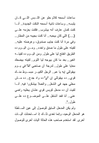 ‫ﺴﺎﻋﺎﺕ ﺃﺴﻤﻌﻪ ﻜﻼﻡ ﺤﻠﻭ ﻋﻥ ﺍﻟﻠـﺒﺱ ﺍﻟﻠـﻲ ﻜـﺎﻥ‬
‫ﻴﻠﺒﺴﻪ.. ﻭﺴﺎﻋﺎﺕ ﺘﺎﻨﻴﺔ ﺃﺴﻤﻌﻪ ﺍﻟﻨﻜﺕ ﺍﻟﺠﺩﻴﺩﺓ.. ﺃﻨـﺎ‬
‫ﻜﻨﺕ ﻜﻤﺎﻥ ﻋﺎﺭﻑ ﺃﻨﻪ ﺒﻴﺸﺭﺏ.. ﻓﻜﻨﺕ ﺒﻌﺯﻤﻪ ﻋﻠـﻰ‬
‫)....( ﺍﻟﻠﻲ ﻜﺎﻥ ﺒﻴﺤﺒﻪ.. ﺃﻨﺎ ﻜﻨﺕ ﺒﺠﻴﺒﻪ ﻤﻥ ﺍﻟﻤﻁﺎﺭ..‬
‫ﻭﻓﻲ ﻤﺭﺓ ﺃﻨﺎ ﻜﻨﺕ ﺠﺎﻴﺏ ﺼﻨﺩﻭﻕ، ﻭﻋﺭﻀﺘﻪ ﻋﻠﻴﻪ..‬
‫ﻟﻘﻴﺘﻪ ﻋﻠﻰ ﻁﻭل ﻤﺎ ﺼﺩﻕ ﻭﺍﺨﺩﻩ.. ﻭﻤـﻥ ﺍﻟﻴـﻭﻡ ﺩﻩ‬
‫ﺍﻟﻁﺭﻴﻕ ﺍﺘﻔﺘﺢ ﻟﻴﺎ ﻋﻠﻰ ﻁﻭل. ﻭﻤﻥ ﺍﻟﻴـﻭﻡ ﺩﻩ ﻟﻘﻴﺘـﻪ‬
‫ﺍﺘﻐﻴﺭ.. ﺒﻌﺩ ﻤﺎ ﻜﺎﻥ ﺒﻴﻭﺠﻪ ﻟﻴﺎ ﺍﻟﻠﻭﻡ.. ﻟﻘﻴﺘﻪ ﺒﻴﻀﺤﻙ‬
‫ﻤﻌﺎﻴﺎ ﻋﻠﻰ ﻁﻭل.. ﻟﺩﺭﺠﺔ ﺃﻥ ﺼﺎﺤﺒﻲ "ﻁ" ﻓﻲ ﻴـﻭﻡ‬
‫ﺒﻴﻘﻭﻟﻠﻲ ﺇﻴﻪ ﻴﺎ ﻋﻡ.. ﺍﻟﺭﺠل ﺍﻟﻜﺒﻴـﺭ ﻤﺒﺴـﻭﻁ ﻤﻨـﻙ‬
‫ﻗﻭﻱ.. ﺩﻩ ﺒﻴﻘﻭﻟﻠﻲ ﺇﻥ "ﻱ" ﺩﻩ ﻭﺍﺩ ﺠﺩﻉ.. ﺩﻩ ﻤـﺵ‬
‫ﻤﺨﻠﻲ ﺠﻬﺩ ﻓﻲ ﺍﻟﺸﻐل.. ﻭﺍﻟﻌﻤﻼ ﺒﻴﺸﻜﺭﻭﺍ ﻓﻴﻪ. ﺃﻨـﺎ‬
‫ﻟﻘﻴﺕ ﺃﻥ ﺩﻩ ﻤﺩﺨل ﻜﻭﻴﺱ ﻗﻭﻱ ﻋﺸﺎﻥ ﻴﺨﻠﻴﻪ ﺭﺍﻀﻲ‬
‫ﻋﻨﻲ.. ﺃﻨﺎ ﻗﻌﺩ ﺃﺸﺘﻐل ﻋﻠـﻰ ﺍﻟﻤﻭﻀـﻭﻉ ﺩﻩ ﻋﻠـﻰ‬
                                         ‫ﻁﻭل..".‬
‫ﻭﻟﻡ ﻴﻜﻥ ﺍﻟﻤﺩﺨل ﺍﻟﺴﺎﺒﻕ ﻟﻠﻭﺼﻭل ﺇﻟﻰ ﻋﻴﻥ ﺍﻟﺴـﻠﻁﺔ‬
‫ﻫﻭ ﺍﻟﻤﺩﺨل ﺍﻟﻭﺤﻴﺩ، ﻭﺇﻨﻤﺎ ﺘﻌﺩﻯ ﺫﻟـﻙ ﺇﺫ ﺍﺴـﺘﺤﺩﺜﺕ ﺁﻟﻴـﺎﺕ‬
‫ﺃﺨﺭﻯ. ﻟﻘﺩ ﺍﺴﺘﺨﺩﻡ ﺼﺎﺤﺏ ﻫﺫﻩ ﺍﻟﺤﺎﻟﺔ ﺁﻟﻴﺎﺕ ﺃﺨﺭﻯ ﻟﻠﻭﺼﻭل‬
 
