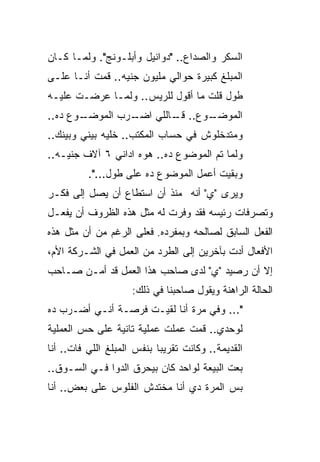 ‫ﺍﻟﺴﻜﺭ ﻭﺍﻟﺼﺩﺍﻉ.. "ﺩﻭﺍﻨﻴل ﻭﺃﺒﻠـﻭﻨﺞ". ﻭﻟﻤـﺎ ﻜـﺎﻥ‬
‫ﺍﻟﻤﺒﻠﻎ ﻜﺒﻴﺭﺓ ﺤﻭﺍﻟﻲ ﻤﻠﻴﻭﻥ ﺠﻨﻴﻪ.. ﻗﻤﺕ ﺃﻨـﺎ ﻋﻠـﻰ‬
‫ﻁﻭل ﻗﻠﺕ ﻤﺎ ﺃﻗﻭل ﻟﻠﺭﻴﺱ.. ﻭﻟﻤـﺎ ﻋﺭﻀـﺕ ﻋﻠﻴـﻪ‬
‫ـﻭﻉ ﺩﻩ..‬
       ‫ـﺭﺏ ﺍﻟﻤﻭﻀـ‬
                ‫ـﻭﻉ.. ـﺎﻟﻠﻲ ﺍﻀـ‬
                        ‫ﻗـ‬    ‫ﺍﻟﻤﻭﻀـ‬
‫ﻭﻤﺘﺩﺨﻠﻭﺵ ﻓﻲ ﺤﺴﺎﺏ ﺍﻟﻤﻜﺘﺏ.. ﺨﻠﻴﻪ ﺒﻴﻨﻲ ﻭﺒﻴﻨﻙ..‬
‫ﻭﻟﻤﺎ ﺘﻡ ﺍﻟﻤﻭﻀﻭﻉ ﺩﻩ.. ﻫﻭﻩ ﺍﺩﺍﻨﻲ ٦ ﺁﻻﻑ ﺠﻨﻴـﻪ..‬
          ‫ﻭﺒﻘﻴﺕ ﺃﻋﻤل ﺍﻟﻤﻭﻀﻭﻉ ﺩﻩ ﻋﻠﻰ ﻁﻭل...".‬
‫ﻭﻴﺭﻯ "ﻱ" ﺃﻨﻪ ﻤﻨﺫ ﺃﻥ ﺍﺴﺘﻁﺎﻉ ﺃﻥ ﻴﺼل ﺇﻟﻰ ﻓﻜـﺭ‬
‫ﻭﺘﺼﺭﻓﺎﺕ ﺭﺌﻴﺴﻪ ﻓﻘﺩ ﻭﻓﺭﺕ ﻟﻪ ﻤﺜل ﻫﺫﻩ ﺍﻟﻅﺭﻭﻑ ﺃﻥ ﻴﻔﻌـل‬
‫ﺍﻟﻔﻌل ﺍﻟﺴﺎﺒﻕ ﻟﺼﺎﻟﺤﻪ ﻭﺒﻤﻔﺭﺩﻩ. ﻓﻌﻠﻰ ﺍﻟﺭﻏﻡ ﻤﻥ ﺃﻥ ﻤﺜل ﻫﺫﻩ‬
‫ﺍﻷﻓﻌﺎل ﺃﺩﺕ ﺒﺂﺨﺭﻴﻥ ﺇﻟﻰ ﺍﻟﻁﺭﺩ ﻤﻥ ﺍﻟﻌﻤل ﻓﻲ ﺍﻟﺸـﺭﻜﺔ ﺍﻷﻡ،‬
‫ﺇﻻ ﺃﻥ ﺭﺼﻴﺩ "ﻱ" ﻟﺩﻯ ﺼﺎﺤﺏ ﻫﺫﺍ ﺍﻟﻌﻤل ﻗﺩ ﺃﻤـﻥ ﺼـﺎﺤﺏ‬
                     ‫ﺍﻟﺤﺎﻟﺔ ﺍﻟﺭﺍﻫﻨﺔ ﻭﻴﻘﻭل ﺼﺎﺤﺒﻨﺎ ﻓﻲ ﺫﻟﻙ:‬
‫"... ﻭﻓﻲ ﻤﺭﺓ ﺃﻨﺎ ﻟﻘﻴـﺕ ﻓﺭﺼـﺔ ﺃﻨـﻲ ﺃﻀـﺭﺏ ﺩﻩ‬
‫ﻟﻭﺤﺩﻱ.. ﻗﻤﺕ ﻋﻤﻠﺕ ﻋﻤﻠﻴﺔ ﺘﺎﻨﻴﺔ ﻋﻠﻰ ﺤﺱ ﺍﻟﻌﻤﻠﻴﺔ‬
‫ﺍﻟﻘﺩﻴﻤﺔ.. ﻭﻜﺎﻨﺕ ﺘﻘﺭﻴ ‪‬ﺎ ﺒﻨﻔﺱ ﺍﻟﻤﺒﻠﻎ ﺍﻟﻠﻲ ﻓﺎﺕ.. ﺃﻨﺎ‬
                            ‫ﺒ‬
‫ﺒﻌﺕ ﺍﻟﺒﻴﻌﺔ ﻟﻭﺍﺤﺩ ﻜﺎﻥ ﺒﻴﺤﺭﻕ ﺍﻟﺩﻭﺍ ﻓـﻲ ﺍﻟﺴـﻭﻕ..‬
‫ﺒﺱ ﺍﻟﻤﺭﺓ ﺩﻱ ﺃﻨﺎ ﻤﺨﺘﺩﺵ ﺍﻟﻔﻠﻭﺱ ﻋﻠﻰ ﺒﻌﺽ.. ﺃﻨﺎ‬
 