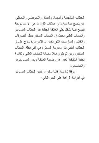 ‫ﺍﻟﺨﻁﺎﺏ ﺍﻟﻼﻤﻬﻤﻴﺔ ﻭﺍﻟﻤﻀﺎﺩ ﻭﺍﻟﻤﻨﺸﻕ ﻭﺍﻟﺘﺤﺭﻴﻀﻲ ﻭﺍﻟﺘﺤﺎﻴﻠﻲ.‬
‫ﺇﻨﻪ ﻴﺘﻀﺢ ﻤﻤﺎ ﺴﺒﻕ، ﺃﻥ ﻋﻼﻗﺎﺕ ﺍﻟﻘﻭﺓ ﻤﺎ ﻫﻲ ﺇﻻ ﻤﺴـﺭﺤﻴﺔ‬
‫ﻴﺘﻀﺢ ﻓﻴﻬﺎ ﺒﺸﻜل ﺠﻠﻲ ﺍﻟﻌﻼﻗﺔ ﺍﻟﺠﺩﻟﻴﺔ ﺒﻴﻥ ﺍﻟﺨﻁﺎﺏ ﺍﻟﻤﺴـﺘﺘﺭ‬
‫ﻭﺍﻟﺨﻁﺎﺏ ﺍﻟﻌﻠﻨﻲ ﺒﺤﻴﺙ ﺇﻥ ﺍﻟﺨﻁﺎﺏ ﺍﻟﻤﺴﺘﺘﺭ ﻴﻤﺜل ﺍﻟﺘﺼﺭﻓﺎﺕ‬
‫ﻭﺍﻟﻜﻼﻡ ﻭﺍﻟﻤﻤﺎﺭﺴﺎﺕ ﺍﻟﺫﻱ ﻴﻜﻭﻥ ﺒـﺎﻷﺤﺭﻯ ﺨـﺎﺭﺝ ﺇﻁـﺎﺭ‬
‫ﺍﻟﺨﻁﺎﺏ ﺍﻟﻌﻠﻨﻲ ﻓﺈﻥ ﻤﻤﺎﺭﺴﺔ ﺍﻟﺴﻴﻁﺭﺓ ﻫﻲ ﺍﻟﺘﻲ ﺘﺨﻠﻕ ﺍﻟﺨﻁﺎﺏ‬
‫ﺍﻟﻤﺴﺘﺘﺭ، ﻭﻤﻥ ﺜﻡ ﻴﻜﻭﻥ ﻓﻌﻼ ﻤﻀﺎ ‪‬ﺍ ﻟﻠﺨﻁﺎﺏ ﺍﻟﻌﻠﻨﻲ ﻭﺜﻘﺎﻓـﺔ‬
                       ‫ﺩ‬     ‫ﹰ‬
‫ﺘﺤﺘﻴﺔ ﺍﻨﺸﻘﺎﻗﻴﺔ ﺘﻌﺒﺭ ﻋﻥ ﻭﻀﻌﻴﺔ ﺍﻟﻌﻼﻗﺔ ﺒـﻴﻥ ﺍﻟﻤﺴـﻴﻁﺭﻴﻥ‬
                                             ‫ﻭﺍﻟﺨﺎﻀﻌﻴﻥ.‬
‫ﻭﻭﻓ ﹰﺎ ﻟﻤﺎ ﺴﺒﻕ ﻓﺈﻨﻨﺎ ﻴﻤﻜﻥ ﺃﻥ ﻨﻌﻴﻥ ﺍﻟﺨﻁﺎﺏ ﺍﻟﻤﺴـﺘﺘﺭ‬
                                            ‫ﻘ‬
                     ‫ﻓﻲ ﺍﻟﺩﺭﺍﺴﺔ ﺍﻟﺭﺍﻫﻨﺔ ﻋﻠﻰ ﺍﻟﻨﺤﻭ ﺍﻟﺘﺎﻟﻲ:‬
 