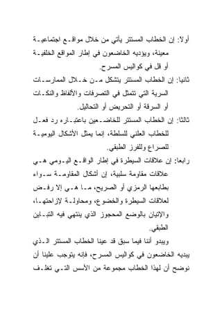 ‫ﺃﻭﻻ: ﺇﻥ ﺍﻟﺨﻁﺎﺏ ﺍﻟﻤﺴﺘﺘﺭ ﻴﺄﺘﻲ ﻤﻥ ﺨﻼل ﻤﻭﺍﻗـﻊ ﺍﺠﺘﻤﺎﻋﻴـﺔ‬
                                                ‫ً‬
‫ﻤﻌﻴﻨﺔ، ﻭﻴﺅﺩﻴﻪ ﺍﻟﺨﺎﻀﻌﻭﻥ ﻓﻲ ﺇﻁﺎﺭ ﺍﻟﻤﻭﺍﻗﻊ ﺍﻟﺨﻠﻔﻴـﺔ‬
                       ‫ﺃﻭ ﻗل ﻓﻲ ﻜﻭﺍﻟﻴﺱ ﺍﻟﻤﺴﺭﺡ.‬
‫ﺜﺎﻨ ‪‬ﺎ: ﺇﻥ ﺍﻟﺨﻁﺎﺏ ﺍﻟﻤﺴﺘﺘﺭ ﻴﺘﺸﻜل ﻤـﻥ ﺨـﻼل ﺍﻟﻤﻤﺎﺭﺴـﺎﺕ‬
                                              ‫ﻴ‬
‫ﺍﻟﺴﺭﻴﺔ ﺍﻟﺘﻲ ﺘﺘﻤﺜل ﻓﻲ ﺍﻟﺘﺼﺭﻓﺎﺕ ﻭﺍﻷﻟﻔﺎﻅ ﻭﺍﻟﻨﻜـﺎﺕ‬
               ‫ﺃﻭ ﺍﻟﺴﺭﻗﺔ ﺃﻭ ﺍﻟﺘﺤﺭﻴﺽ ﺃﻭ ﺍﻟﺘﺤﺎﻟﻴل.‬
‫ﺜﺎﻟ ﹰﺎ: ﺇﻥ ﺍﻟﺨﻁﺎﺏ ﺍﻟﻤﺴﺘﺘﺭ ﻟﻠﺨﺎﻀـﻌﻴﻥ ﺒﺎﻋﺘﺒـﺎﺭﻩ ﺭﺩ ﻓﻌـل‬
                                                ‫ﺜ‬
‫ﻟﻠﺨﻁﺎﺏ ﺍﻟﻌﻠﻨﻲ ﻟﻠﺴﻠﻁﺔ، ﺇﻨﻤﺎ ﻴﻤﺜل ﺍﻷﺸﻜﺎل ﺍﻟﻴﻭﻤﻴـﺔ‬
                          ‫ﻟﻠﺼﺭﺍﻉ ﻭﻟﻠﻔﺭﺯ ﺍﻟﻁﺒﻘﻲ.‬
‫ﺭﺍﺒ ‪‬ﺎ: ﺇﻥ ﻋﻼﻗﺎﺕ ﺍﻟﺴﻴﻁﺭﺓ ﻓﻲ ﺇﻁﺎﺭ ﺍﻟﻭﺍﻗـﻊ ﺍﻟﻴـﻭﻤﻲ ﻫـﻲ‬
                                               ‫ﻌ‬
‫ﻋﻼﻗﺎﺕ ﻤﻘﺎﻭﻤﺔ ﺴﻠﺒﻴﺔ، ﺇﻥ ﺃﺸﻜﺎل ﺍﻟﻤﻘﺎﻭﻤـﺔ ﺴـﻭﺍﺀ‬
‫ﺒﻁﺎﺒﻌﻬﺎ ﺍﻟﺭﻤﺯﻱ ﺃﻭ ﺍﻟﺼﺭﻴﺢ، ﻤـﺎ ﻫـﻲ ﺇﻻ ﺭﻓـﺽ‬
‫ﻟﻌﻼﻗﺎﺕ ﺍﻟﺴﻴﻁﺭﺓ ﻭﺍﻟﺨﻀﻭﻉ، ﻭﻤﺤﺎﻭﻟـﺔ ﻹﺯﺍﺤﺘﻬـﺎ،‬
‫ﻭﺍﻹﺘﻴﺎﻥ ﺒﺎﻟﻭﻀﻊ ﺍﻟﻤﺤﺠﻭﺯ ﺍﻟﺫﻱ ﻴﻨﺘﻬﻲ ﻓﻴﻪ ﺍﻟﺘﺒـﺎﻴﻥ‬
                                         ‫ﺍﻟﻁﺒﻘﻲ.‬
‫ﻭﻴﺒﺩﻭ ﺃﻨﻨﺎ ﻓﻴﻤﺎ ﺴﺒﻕ ﻗﺩ ﻋﻴﻨﺎ ﺍﻟﺨﻁﺎﺏ ﺍﻟﻤﺴﺘﺘﺭ ﺍﻟـﺫﻱ‬
‫ﻴﺒﺩﻴﻪ ﺍﻟﺨﺎﻀﻌﻭﻥ ﻓﻲ ﻜﻭﺍﻟﻴﺱ ﺍﻟﻤﺴﺭﺡ، ﻓﺈﻨﻪ ﻴﺘﻭﺠﺏ ﻋﻠﻴﻨﺎ ﺃﻥ‬
‫ﻨﻭﻀﺢ ﺃﻥ ﻟﻬﺫﺍ ﺍﻟﺨﻁﺎﺏ ﻤﺠﻤﻭﻋﺔ ﻤﻥ ﺍﻷﺴﺱ ﺍﻟﺘـﻲ ﺘﻐﻠـﻑ‬
 