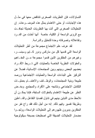 ‫ﺍﻟﺘﺴﺎﺅﻻﺕ، ﻓﺈﻥ ﺍﻟﻨﻅﺭﻴﺎﺕ ﺍﻟﺼﻐﺭﻯ ﺘﺘﻨﺎﻗﺽ ﻤﻌﻬﺎ ﻓﻲ ﻤﺜـل‬
‫ﻫﺫﻩ ﺍﻹﺠﺎﺒﺎﺕ، ﺃﻭ ﺤﺘﻰ ﺍﻻﻫﺘﻤﺎﻡ ﺒﻤﺜل ﻫﺫﻩ ﺍﻟﻤﻭﻀـﻭﻋﺎﺕ. ﺇﻥ‬
‫ﺍﻟﺘﺤﻠﻴﻼﺕ ﺍﻟﺼﻐﺭﻯ ﺍﻟﺘﻲ ﺃﺘﺕ ﺒﻬﺎ ﺍﻟﻨﻅﺭﻴﺎﺕ ﺍﻟﺤﺩﻴﺜﺔ ﺘﺠﺎﻓـﺕ‬
‫ﻤﻊ ﺍﻟﺭﺅﻯ ﺍﻟﻭﺍﺴﻌﺔ ﺃﻭ ﺍﻟﻜﻠﻴﺔ، ﺨﺎﺼﺔ ﺃﻨﻬﺎ ﺃﺨﺫﺕ ﻤﻥ ﺍﻟﻔـﺭﺩ‬
              ‫ﻭﺘﻔﺎﻋﻼﺘﻪ ﻭﺘﺼﺭﻓﺎﺘﻪ ﻭﺤﺩﺓ ﻟﻠﺘﺤﻠﻴل ﻭﺍﻟﺩﺭﺍﺴﺔ.‬
‫ﻟﻘﺩ ﻋﺭﻑ ﻋﻠﻡ ﺍﻻﺠﺘﻤﺎﻉ ﻤﺠﻤﻭﻋﺔ ﻤﻥ ﺃﻁﺭ ﺍﻟﺘﺤﻠﻴﻼﺕ‬
‫ﺍﻟﻭﺍﺴﻌﺔ ﺍﻟﺘﻲ ﻗﺩﻤﻬﺎ ﻜل ﻤﻥ ﻤﺎﺭﻜﺱ ﻭﺩﻭﺭ ﻜـﺎﻴﻡ ﻭﺴﺒﻨﺴـﺭ،‬
‫ﻭﻏﻴﺭﻫﻡ ﻤﻥ ﺍﻟﻤﻔﻜﺭﻴﻥ ﺍﻟﺫﻴﻥ ﻗﺩﻤﻭﺍ ﻤﺠﻤﻭﻋﺔ ﻤـﻥ ﺍﻟﻤﻔـﺎﻫﻴﻡ‬
‫ﻭﺍﻟﻤﻘﻭﻻﺕ ﺍﻟﻨﻅﺭﻴﺔ ﺍﻟﺨﺎﺼﺔ ﺒﺎﻟﻌﻤﻠﻴﺎﺕ ﺍﻟﺘﻲ ﺘـﺭﺒﻁ ﺍﻷﻓـﺭﺍﺩ‬
‫ﺒﻌﻀﻬﻡ ﺍﻟﺒﻌﺽ ﻭﺒﻴﻨﻬﻡ ﻭﺒﻴﻥ ﺍﻟﻤﺠﺘﻤﻌﺎﺕ ﺍﻹﻨﺴﺎﻨﻴﺔ، ﻓﻀﻼ ﻋﻥ‬
   ‫ﹰ‬
‫ﺍﻟﺘﺭﻜﻴﺯ ﻋﻠﻰ ﺍﻟﺒﻨﺎﺀﺍﺕ ﺍﻟﻭﺍﺴﻌﺔ ﻭﺍﻟﻌﻤﻠﻴﺎﺕ ﺍﻻﺠﺘﻤﺎﻋﻴﺔ ﻭﺭﺼﺩ‬
‫ﻁﺒﻴﻌﺔ ﻭﺒﻨﻴﺔ ﺍﻟﻤﺠﺘﻤﻌﺎﺕ، ﻭﺍﻟﻭﻅـﺎﺌﻑ ﻭﺍﻻﻫﺘﻤـﺎﻡ ﺒﻌﻤﻠﻴـﺎﺕ‬
‫ﺍﻟﺘﻜﺎﻤل ﺍﻻﺠﺘﻤﺎﻋﻲ ﻭﻨﺘﺎﺌﺠﻪ ﻋﻠﻰ ﺍﻷﻓﺭﺍﺩ ﻭﺍﻟﻤﺠﺘﻤﻊ. ﻭﺒﻐـﺽ‬
‫ﺍﻟﻨﻅﺭ ﻋﻥ ﻁﺒﻴﻌﺔ ﺍﻻﻫﺘﻤﺎﻡ ﺒﺎﻟﻤﻘﻭﻻﺕ ﺍﻟﺴﺎﺒﻘﺔ، ﻓﺈﻨﻨﺎ ﻴﻤﻜـﻥ ﺃﻥ‬
‫ﻨﻼﺤﻅ ﻤﺩﻯ ﺍﻟﺘﺒﺎﻴﻥ ﺒﻴﻨﻬﻡ ﻓﻲ ﺘﻨﺎﻭل ﻗﻀﺎﻴﺎ ﺍﻟﺘﻔﺎﻋل ﻭﺍﻟﻔـﺎﻋﻠﻴﻥ‬
‫ﻭﻁﺭﻴﻘﺔ ﺘﻔﺴﻴﺭ ﻭﻓﻬﻡ ﺫﻟﻙ. ﺇﻨﻪ ﻤﻥ ﺃﺠل ﺫﻟﻙ ﻓﻘﺩ ﺭﺍﺡ ﻨﻔﺭ ﻤﻥ‬
‫ﺍﻟﻤﻔﻜﺭﻴﻥ ﻴﺩﻴﺭﻭﻥ ﻅﻬﻭﺭﻫﻡ ﺇﻟﻰ ﺍﻟﺘﺤﻠﻴﻼﺕ ﺍﻟﻭﺍﺴﻌﺔ، ﻭﻭﻟﺠـﻭﺍ‬
‫ﻤﻀﻤﺎﺭ ﺍﻟﺘﺤﻠﻴﻼﺕ ﺍﻟﻀﻴﻘﺔ ﺍﻟﺘﻲ ﺍﺼﻁﺒﻐﺕ ﺒﺼﺒﻐﺔ ﺴﻴﻜﻭﻟﻭﺠﻴﺔ‬
 