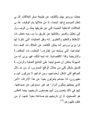 ‫ﺠﻌﻠﺕ ﺒﺭﻭﺩﻴﻭ ﻴﻬﺘﻡ ﺒﺎﻟﻜﺸﻑ ﻋﻥ ﻁﺒﻴﻌﺔ ﻨﺴﻕ ﺍﻟﻌﻼﻗﺎﺕ ﺍﻟﺘـﻲ‬
‫ﺘﻨﻅﻡ ﺍﻟﻤﻭﻀﻭﻉ ﻗﻴﺩ ﺍﻟﺒﺤﺙ، ﺇﺫ ﻤﻥ ﺨﻼﻟﻬﺎ ﻴﺘﻡ ﺍﻟﻭﻗﻭﻑ ﻋﻠـﻰ‬
‫ﺍﻟﻌﻼﻗﺎﺕ ﺍﻟﺩﺍﺨﻠﻴﺔ ﺍﻟﺠﺩﻴﺩﺓ ﺍﻟﺘﻲ ﻋﻥ ﻁﺭﻴﻘﻬﺎ ﻴﻤﻜـﻥ ﺍﻟﻭﺼـﻭل‬
‫ﺇﻟﻰ ﺘﺤﻠﻴل ﻭﺘﻔﺴﻴﺭ ﻭﻅﺎﺌﻔﻬﺎ ﻋﻥ ﻁﺭﻴﻕ ﻤﺎ ﻴﺴـﻤﻴﻪ ﺒﻌﻤﻠﻴـﺎﺕ‬
‫ﺍﻹﺴﻘﺎﻁ ﻭﺍﻟﺘﻌﻠﻴﻡ ﻭﺍﻟﺘﻁﻭﻴﺭ. ﺇﻨﻪ ﻭﻓﻕ ﺍﻟﻌﻤﻠﻴﺎﺕ ﺍﻟﺘﻲ ﺫﻜﺭﻨﺎ ﻟﻬﺎ‬
‫ﺘ ‪‬ﺍ ﻴﺭﻯ ﺒﺭﻭﺩﻴﻭ ﺃﻨﻪ ﻴﻤﻜﻥ ﺍﻟﻜﺸﻑ ﻋﻥ ﺍﻟﻌﻼﻗـﺎﺕ ﺍﻟﻤﺤـﺩﺩﺓ‬
                                                ‫ﻭ‬
‫ﺍﺠﺘﻤﺎﻋ ‪‬ﺎ، ﺍﻟﺘﻲ ﻴﺴﺘﺒﻌﺩ ﻤﻥ ﺇﻁﺎﺭﻫـﺎ ﺍﻟﻤﻌﻠﻭﻤـﺎﺕ ﺍﻟﺤﻜﺎﺌﻴـﺔ‬
                                              ‫ﻴ‬
‫ﻭﺍﻟﺘﺎﺭﻴﺨﻴﺔ ﻭﻜﺫﺍ ﺍﻻﻗﺘﺼﺎﺩﻴﺔ. ﺇﻨﻪ ﺘﺒ ‪‬ﺎ ﻟﺫﻟﻙ، ﻓﻬﻭ ﻴﺭﻯ ﺃﻨﻪ ﻤﻥ‬
                      ‫ﻌ‬
‫ﺍﻟﺴﻬﻭﻟﺔ ﺒﻤﻜﺎﻥ ﺃﻥ ﻨﻀﻊ ﺃﻴﺩﻴﻨﺎ ﻋﻠﻰ ﺍﻟﻨﺘﺎﺌﺞ ﺍﻟﻌﻤﻠﻴﺔ ﻭﺍﻟﺭﻤﺯﻴـﺔ‬
‫ﻟﻠﻨﺴﻕ ﺒﺸﻜل ﻜﻠﻲ ﻤﻥ ﺨﻼل ﺍﻟﻭﺍﻗﻊ ﺍﻟﻤﻤﺎﺭﺱ، ﺃﻭ ﻤﻥ ﺨـﻼل‬
‫ﺍﻟﻤﻭﺍﻗﻊ ﺍﻟﺘﻲ ﺘﺸﻜل ﺃﻭﻀﺎﻋﻬﻡ، ﻭﻤﻥ ﺜﻡ ﻓﻬﻡ ﻻ ﻴﺩﺭﻜﻭﻥ ﺃﻨﻬـﻡ‬
‫ﻤﻘﻬﻭﺭﻭﻥ، ﻟﺫﺍ ﻨﺠﺩﻫﻡ ﻴﺘﻌﺭﻓﻭﻥ ﺒﻌﻴ ‪‬ﺍ ﻋﻥ ﻫﺫﺍ ﺍﻹﺩﺭﺍﻙ، ﺍﻷﻤﺭ‬
                     ‫ﺩ‬
‫ﺍﻟﺫﻱ ﻴﺠﻌﻠﻬﻡ ﻴﻤﺜﻠﻭﻥ ﺃﺩﻭﺍ ‪‬ﺍ ﻫﻡ ﻏﻴﺭ ﻤﺴﺌﻭﻟﻴﻥ ﻋﻥ ﺼﻴﺎﻏﺘﻬﺎ.‬
                            ‫ﺭ‬
‫ﺇﻨﻬﻡ ﻓﻲ ﺫﻟﻙ ﻴﺘﺼﻭﺭﻭﻥ ﺃﻨﻬﻡ ﻴﺼﻨﻌﻭﻥ ﺘﺎﺭﻴﺨﻬﻡ، ﺒﻴﻨﻤﺎ ﺍﻟﻌﻜﺱ‬
‫ﻫﻭ ﺍﻟﺼﺤﻴﺢ، ﺇﺫ ﺇﻥ ﺘﺎﺭﻴﺨﻬﻡ ﻴﺘﻡ ﺼﻨﺎﻋﺘﻪ ﺒﻌﻴ ‪‬ﺍ ﻋﻨﻬﻡ، ﺃﻭ ﻤﻥ‬
             ‫ﺩ‬
                                      ‫ﺨﻠﻑ ﻅﻬﻭﺭﻫﻡ )٣٢(.‬
 