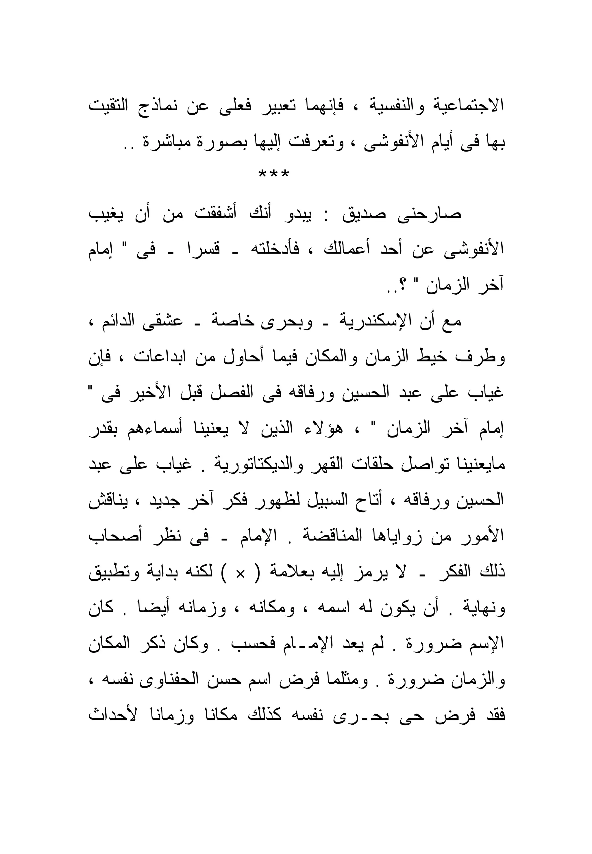 ‫ﺍﻻﺠﺘﻤﺎﻋﻴﺔ ﻭﺍﻟﻨﻔﺴﻴﺔ ، ﻓﺈﻨﻬﻤﺎ ﺘﻌﺒﻴﺭ ﻓﻌﻠﻰ ﻋﻥ ﻨﻤﺎﺫﺝ ﺍﻟﺘﻘﻴﺕ‬
    ‫ﺒﻬﺎ ﻓﻰ ﺃﻴﺎﻡ ﺍﻷﻨﻔﻭﺸﻰ ، ﻭﺘﻌﺭﻓﺕ ﺇﻟﻴﻬﺎ ﺒﺼﻭﺭﺓ ﻤﺒﺎﺸﺭﺓ ..‬
                      ‫***‬
‫ﺼﺎﺭﺤﻨﻰ ﺼﺩﻴﻕ : ﻴﺒﺩﻭ ﺃﻨﻙ ﺃﺸﻔﻘﺕ ﻤﻥ ﺃﻥ ﻴﻐﻴﺏ‬
‫ﺍﻷﻨﻔﻭﺸﻰ ﻋﻥ ﺃﺤﺩ ﺃﻋﻤﺎﻟﻙ ، ﻓﺄﺩﺨﻠﺘﻪ ـ ﻗﺴﺭﺍ ـ ﻓﻰ " ﺇﻤﺎﻡ‬
            ‫ﹰ‬
                                       ‫ﺁﺨﺭ ﺍﻟﺯﻤﺎﻥ " ؟..‬
‫ﻤﻊ ﺃﻥ ﺍﻹﺴﻜﻨﺩﺭﻴﺔ ـ ﻭﺒﺤﺭﻯ ﺨﺎﺼﺔ ـ ﻋﺸﻘﻰ ﺍﻟﺩﺍﺌﻡ ،‬
‫ﻭﻁﺭﻑ ﺨﻴﻁ ﺍﻟﺯﻤﺎﻥ ﻭﺍﻟﻤﻜﺎﻥ ﻓﻴﻤﺎ ﺃﺤﺎﻭل ﻤﻥ ﺍﺒﺩﺍﻋﺎﺕ ، ﻓﺈﻥ‬
‫ﻏﻴﺎﺏ ﻋﻠﻰ ﻋﺒﺩ ﺍﻟﺤﺴﻴﻥ ﻭﺭﻓﺎﻗﻪ ﻓﻰ ﺍﻟﻔﺼل ﻗﺒل ﺍﻷﺨﻴﺭ ﻓﻰ "‬
‫ﺇﻤﺎﻡ ﺁﺨﺭ ﺍﻟﺯﻤﺎﻥ " ، ﻫﺅﻻﺀ ﺍﻟﺫﻴﻥ ﻻ ﻴﻌﻨﻴﻨﺎ ﺃﺴﻤﺎﺀﻫﻡ ﺒﻘﺩﺭ‬
‫ﻤﺎﻴﻌﻨﻴﻨﺎ ﺘﻭﺍﺼل ﺤﻠﻘﺎﺕ ﺍﻟﻘﻬﺭ ﻭﺍﻟﺩﻴﻜﺘﺎﺘﻭﺭﻴﺔ . ﻏﻴﺎﺏ ﻋﻠﻰ ﻋﺒﺩ‬
‫ﺍﻟﺤﺴﻴﻥ ﻭﺭﻓﺎﻗﻪ ، ﺃﺘﺎﺡ ﺍﻟﺴﺒﻴل ﻟﻅﻬﻭﺭ ﻓﻜﺭ ﺁﺨﺭ ﺠﺩﻴﺩ ، ﻴﻨﺎﻗﺵ‬
‫ﺍﻷﻤﻭﺭ ﻤﻥ ﺯﻭﺍﻴﺎﻫﺎ ﺍﻟﻤﻨﺎﻗﻀﺔ . ﺍﻹﻤﺎﻡ ـ ﻓﻰ ﻨﻅﺭ ﺃﺼﺤﺎﺏ‬
‫ﺫﻟﻙ ﺍﻟﻔﻜﺭ ـ ﻻ ﻴﺭﻤﺯ ﺇﻟﻴﻪ ﺒﻌﻼﻤﺔ ) × ( ﻟﻜﻨﻪ ﺒﺩﺍﻴﺔ ﻭﺘﻁﺒﻴﻕ‬
‫ﻭﻨﻬﺎﻴﺔ . ﺃﻥ ﻴﻜﻭﻥ ﻟﻪ ﺍﺴﻤﻪ ، ﻭﻤﻜﺎﻨﻪ ، ﻭﺯﻤﺎﻨﻪ ﺃﻴﻀﺎ . ﻜﺎﻥ‬
      ‫ﹰ‬
‫ﺍﻹﺴﻡ ﻀﺭﻭﺭﺓ . ﻟﻡ ﻴﻌﺩ ﺍﻹﻤـﺎﻡ ﻓﺤﺴﺏ . ﻭﻜﺎﻥ ﺫﻜﺭ ﺍﻟﻤﻜﺎﻥ‬
‫ﻭﺍﻟﺯﻤﺎﻥ ﻀﺭﻭﺭﺓ . ﻭﻤﺜﻠﻤﺎ ﻓﺭﺽ ﺍﺴﻡ ﺤﺴﻥ ﺍﻟﺤﻔﻨﺎﻭﻯ ﻨﻔﺴﻪ ،‬
‫ﻓﻘﺩ ﻓﺭﺽ ﺤﻰ ﺒﺤـﺭﻯ ﻨﻔﺴﻪ ﻜﺫﻟﻙ ﻤﻜﺎﻨﺎ ﻭﺯﻤﺎﻨﺎ ﻷﺤﺩﺍﺙ‬
      ‫ﹰ‬      ‫ﹰ‬
 