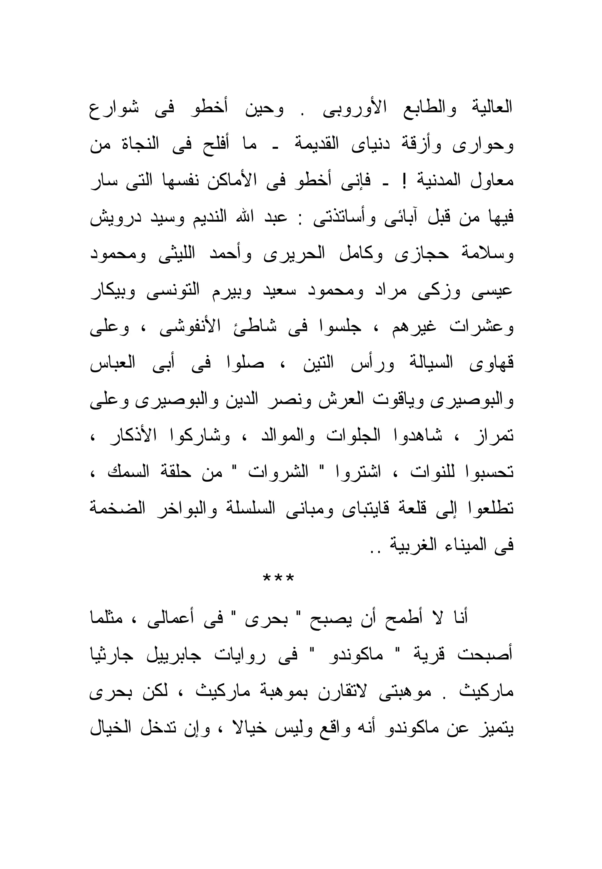 ‫ﺍﻟﻌﺎﻟﻴﺔ ﻭﺍﻟﻁﺎﺒﻊ ﺍﻷﻭﺭﻭﺒﻰ . ﻭﺤﻴﻥ ﺃﺨﻁﻭ ﻓﻰ ﺸﻭﺍﺭﻉ‬
‫ﻭﺤﻭﺍﺭﻯ ﻭﺃﺯﻗﺔ ﺩﻨﻴﺎﻯ ﺍﻟﻘﺩﻴﻤﺔ ـ ﻤﺎ ﺃﻓﻠﺢ ﻓﻰ ﺍﻟﻨﺠﺎﺓ ﻤﻥ‬
‫ﻤﻌﺎﻭل ﺍﻟﻤﺩﻨﻴﺔ ! ـ ﻓﺈﻨﻰ ﺃﺨﻁﻭ ﻓﻰ ﺍﻷﻤﺎﻜﻥ ﻨﻔﺴﻬﺎ ﺍﻟﺘﻰ ﺴﺎﺭ‬
‫ﻓﻴﻬﺎ ﻤﻥ ﻗﺒل ﺁﺒﺎﺌﻰ ﻭﺃﺴﺎﺘﺫﺘﻰ : ﻋﺒﺩ ﺍﷲ ﺍﻟﻨﺩﻴﻡ ﻭﺴﻴﺩ ﺩﺭﻭﻴﺵ‬
‫ﻭﺴﻼﻤﺔ ﺤﺠﺎﺯﻯ ﻭﻜﺎﻤل ﺍﻟﺤﺭﻴﺭﻯ ﻭﺃﺤﻤﺩ ﺍﻟﻠﻴﺜﻰ ﻭﻤﺤﻤﻭﺩ‬
‫ﻋﻴﺴﻰ ﻭﺯﻜﻰ ﻤﺭﺍﺩ ﻭﻤﺤﻤﻭﺩ ﺴﻌﻴﺩ ﻭﺒﻴﺭﻡ ﺍﻟﺘﻭﻨﺴﻰ ﻭﺒﻴﻜﺎﺭ‬
‫ﻭﻋﺸﺭﺍﺕ ﻏﻴﺭﻫﻡ ، ﺠﻠﺴﻭﺍ ﻓﻰ ﺸﺎﻁﺊ ﺍﻷﻨﻔﻭﺸﻰ ، ﻭﻋﻠﻰ‬
‫ﻗﻬﺎﻭﻯ ﺍﻟﺴﻴﺎﻟﺔ ﻭﺭﺃﺱ ﺍﻟﺘﻴﻥ ، ﺼﻠﻭﺍ ﻓﻰ ﺃﺒﻰ ﺍﻟﻌﺒﺎﺱ‬
‫ﻭﺍﻟﺒﻭﺼﻴﺭﻯ ﻭﻴﺎﻗﻭﺕ ﺍﻟﻌﺭﺵ ﻭﻨﺼﺭ ﺍﻟﺩﻴﻥ ﻭﺍﻟﺒﻭﺼﻴﺭﻯ ﻭﻋﻠﻰ‬
‫ﺘﻤﺭﺍﺯ ، ﺸﺎﻫﺩﻭﺍ ﺍﻟﺠﻠﻭﺍﺕ ﻭﺍﻟﻤﻭﺍﻟﺩ ، ﻭﺸﺎﺭﻜﻭﺍ ﺍﻷﺫﻜﺎﺭ ،‬
‫ﺘﺤ ‪‬ﺒﻭﺍ ﻟﻠﻨﻭﺍﺕ ، ﺍﺸﺘﺭﻭﺍ " ﺍﻟﺸﺭﻭﺍﺕ " ﻤﻥ ﺤﻠﻘﺔ ﺍﻟﺴﻤﻙ ،‬
                                               ‫ﺴ‬
‫ﺘﻁﻠﻌﻭﺍ ﺇﻟﻰ ﻗﻠﻌﺔ ﻗﺎﻴﺘﺒﺎﻯ ﻭﻤﺒﺎﻨﻰ ﺍﻟﺴﻠﺴﻠﺔ ﻭﺍﻟﺒﻭﺍﺨﺭ ﺍﻟﻀﺨﻤﺔ‬
                                   ‫ﻓﻰ ﺍﻟﻤﻴﻨﺎﺀ ﺍﻟﻐﺭﺒﻴﺔ ..‬
                     ‫***‬
‫ﺃﻨﺎ ﻻ ﺃﻁﻤﺢ ﺃﻥ ﻴﺼﺒﺢ " ﺒﺤﺭﻯ " ﻓﻰ ﺃﻋﻤﺎﻟﻰ ، ﻤﺜﻠﻤﺎ‬
‫ﺃﺼﺒﺤﺕ ﻗﺭﻴﺔ " ﻤﺎﻜﻭﻨﺩﻭ " ﻓﻰ ﺭﻭﺍﻴﺎﺕ ﺠﺎﺒﺭﻴﻴل ﺠﺎﺭﺜﻴﺎ‬
‫ﻤﺎﺭﻜﻴﺙ . ﻤﻭﻫﺒﺘﻰ ﻻﺘﻘﺎﺭﻥ ﺒﻤﻭﻫﺒﺔ ﻤﺎﺭﻜﻴﺙ ، ﻟﻜﻥ ﺒﺤﺭﻯ‬
‫ﻴﺘﻤﻴﺯ ﻋﻥ ﻤﺎﻜﻭﻨﺩﻭ ﺃﻨﻪ ﻭﺍﻗﻊ ﻭﻟﻴﺱ ﺨﻴﺎﻻ ، ﻭﺇﻥ ﺘﺩ ﹼل ﺍﻟﺨﻴﺎل‬
        ‫ﺨ‬          ‫ﹰ‬
 