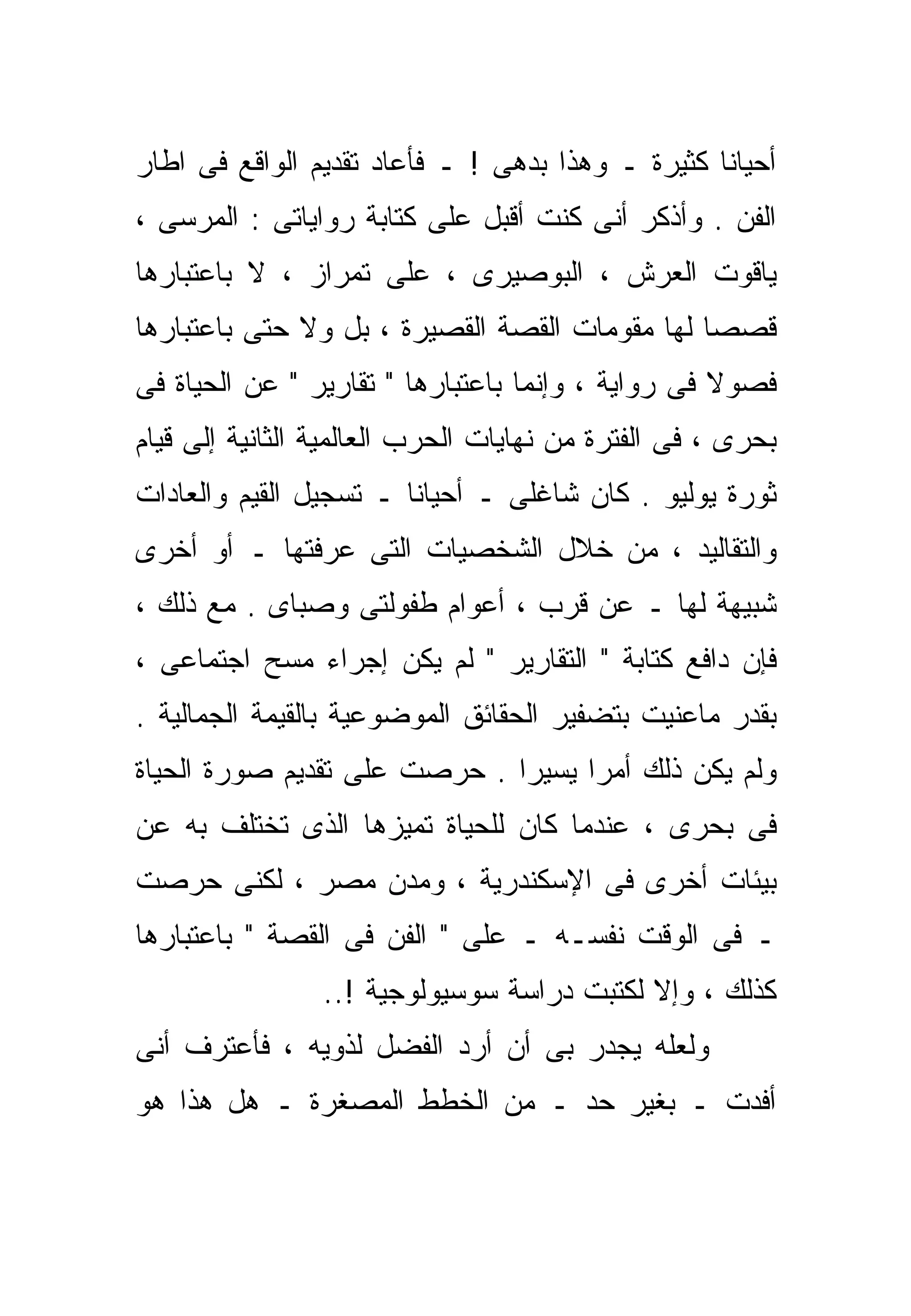 ‫ﺃﺤﻴﺎﻨﺎ ﻜﺜﻴﺭﺓ ـ ﻭﻫﺫﺍ ﺒﺩﻫﻰ ! ـ ﻓﺄﻋﺎﺩ ﺘﻘﺩﻴﻡ ﺍﻟﻭﺍﻗﻊ ﻓﻰ ﺍﻁﺎﺭ‬
‫ﺍﻟﻔﻥ . ﻭﺃﺫﻜﺭ ﺃﻨﻰ ﻜﻨﺕ ﺃﻗﺒل ﻋﻠﻰ ﻜﺘﺎﺒﺔ ﺭﻭﺍﻴﺎﺘﻰ : ﺍﻟﻤﺭﺴﻰ ،‬
‫ﻴﺎﻗﻭﺕ ﺍﻟﻌﺭﺵ ، ﺍﻟﺒﻭﺼﻴﺭﻯ ، ﻋﻠﻰ ﺘﻤﺭﺍﺯ ، ﻻ ﺒﺎﻋﺘﺒﺎﺭﻫﺎ‬
‫ﻗﺼﺼﺎ ﻟﻬﺎ ﻤﻘﻭﻤﺎﺕ ﺍﻟﻘﺼﺔ ﺍﻟﻘﺼﻴﺭﺓ ، ﺒل ﻭﻻ ﺤﺘﻰ ﺒﺎﻋﺘﺒﺎﺭﻫﺎ‬
                                               ‫ﹰ‬
‫ﻓﺼﻭﻻ ﻓﻰ ﺭﻭﺍﻴﺔ ، ﻭﺇﻨﻤﺎ ﺒﺎﻋﺘﺒﺎﺭﻫﺎ " ﺘﻘﺎﺭﻴﺭ " ﻋﻥ ﺍﻟﺤﻴﺎﺓ ﻓﻰ‬
                                                   ‫ﹰ‬
‫ﺒﺤﺭﻯ ، ﻓﻰ ﺍﻟﻔﺘﺭﺓ ﻤﻥ ﻨﻬﺎﻴﺎﺕ ﺍﻟﺤﺭﺏ ﺍﻟﻌﺎﻟﻤﻴﺔ ﺍﻟﺜﺎﻨﻴﺔ ﺇﻟﻰ ﻗﻴﺎﻡ‬
‫ﺜﻭﺭﺓ ﻴﻭﻟﻴﻭ . ﻜﺎﻥ ﺸﺎﻏﻠﻰ ـ ﺃﺤﻴﺎﻨﺎ ـ ﺘﺴﺠﻴل ﺍﻟﻘﻴﻡ ﻭﺍﻟﻌﺎﺩﺍﺕ‬
                       ‫ﹰ‬
‫ﻭﺍﻟﺘﻘﺎﻟﻴﺩ ، ﻤﻥ ﺨﻼل ﺍﻟﺸﺨﺼﻴﺎﺕ ﺍﻟﺘﻰ ﻋﺭﻓﺘﻬﺎ ـ ﺃﻭ ﺃﺨﺭﻯ‬
‫ﺸﺒﻴﻬﺔ ﻟﻬﺎ ـ ﻋﻥ ﻗﺭﺏ ، ﺃﻋﻭﺍﻡ ﻁﻔﻭﻟﺘﻰ ﻭﺼﺒﺎﻯ . ﻤﻊ ﺫﻟﻙ ،‬
‫ﻓﺈﻥ ﺩﺍﻓﻊ ﻜﺘﺎﺒﺔ " ﺍﻟﺘﻘﺎﺭﻴﺭ " ﻟﻡ ﻴﻜﻥ ﺇﺠﺭﺍﺀ ﻤﺴﺢ ﺍﺠﺘﻤﺎﻋﻰ ،‬
‫ﺒﻘﺩﺭ ﻤﺎﻋﻨﻴﺕ ﺒﺘﻀﻔﻴﺭ ﺍﻟﺤﻘﺎﺌﻕ ﺍﻟﻤﻭﻀﻭﻋﻴﺔ ﺒﺎﻟﻘﻴﻤﺔ ﺍﻟﺠﻤﺎﻟﻴﺔ .‬
‫ﻭﻟﻡ ﻴﻜﻥ ﺫﻟﻙ ﺃﻤﺭﺍ ﻴﺴﻴﺭﺍ . ﺤﺭﺼﺕ ﻋﻠﻰ ﺘﻘﺩﻴﻡ ﺼﻭﺭﺓ ﺍﻟﺤﻴﺎﺓ‬
                             ‫ﹰ‬     ‫ﹰ‬
‫ﻓﻰ ﺒﺤﺭﻯ ، ﻋﻨﺩﻤﺎ ﻜﺎﻥ ﻟﻠﺤﻴﺎﺓ ﺘﻤ ‪‬ﺯﻫﺎ ﺍﻟﺫﻯ ﺘﺨﺘﻠﻑ ﺒﻪ ﻋﻥ‬
                    ‫ﻴ‬
‫ﺒﻴﺌﺎﺕ ﺃﺨﺭﻯ ﻓﻰ ﺍﻹﺴﻜﻨﺩﺭﻴﺔ ، ﻭﻤﺩﻥ ﻤﺼﺭ ، ﻟﻜﻨﻰ ﺤﺭﺼﺕ‬
‫ـ ﻓﻰ ﺍﻟﻭﻗﺕ ﻨﻔﺴـﻪ ـ ﻋﻠﻰ " ﺍﻟﻔﻥ ﻓﻰ ﺍﻟﻘﺼﺔ " ﺒﺎﻋﺘﺒﺎﺭﻫﺎ‬
                ‫ﻜﺫﻟﻙ ، ﻭﺇﻻ ﻟﻜﺘﺒﺕ ﺩﺭﺍﺴﺔ ﺴﻭﺴﻴﻭﻟﻭﺠﻴﺔ !..‬
                                           ‫ﹼ‬
‫ﻭﻟﻌﻠﻪ ﻴﺠﺩﺭ ﺒﻰ ﺃﻥ ﺃﺭﺩ ﺍﻟﻔﻀل ﻟﺫﻭﻴﻪ ، ﻓﺄﻋﺘﺭﻑ ﺃﻨﻰ‬
‫ﺃﻓﺩﺕ ـ ﺒﻐﻴﺭ ﺤﺩ ـ ﻤﻥ ﺍﻟﺨﻁﻁ ﺍﻟﻤﺼﻐﺭﺓ ـ ﻫل ﻫﺫﺍ ﻫﻭ‬
 