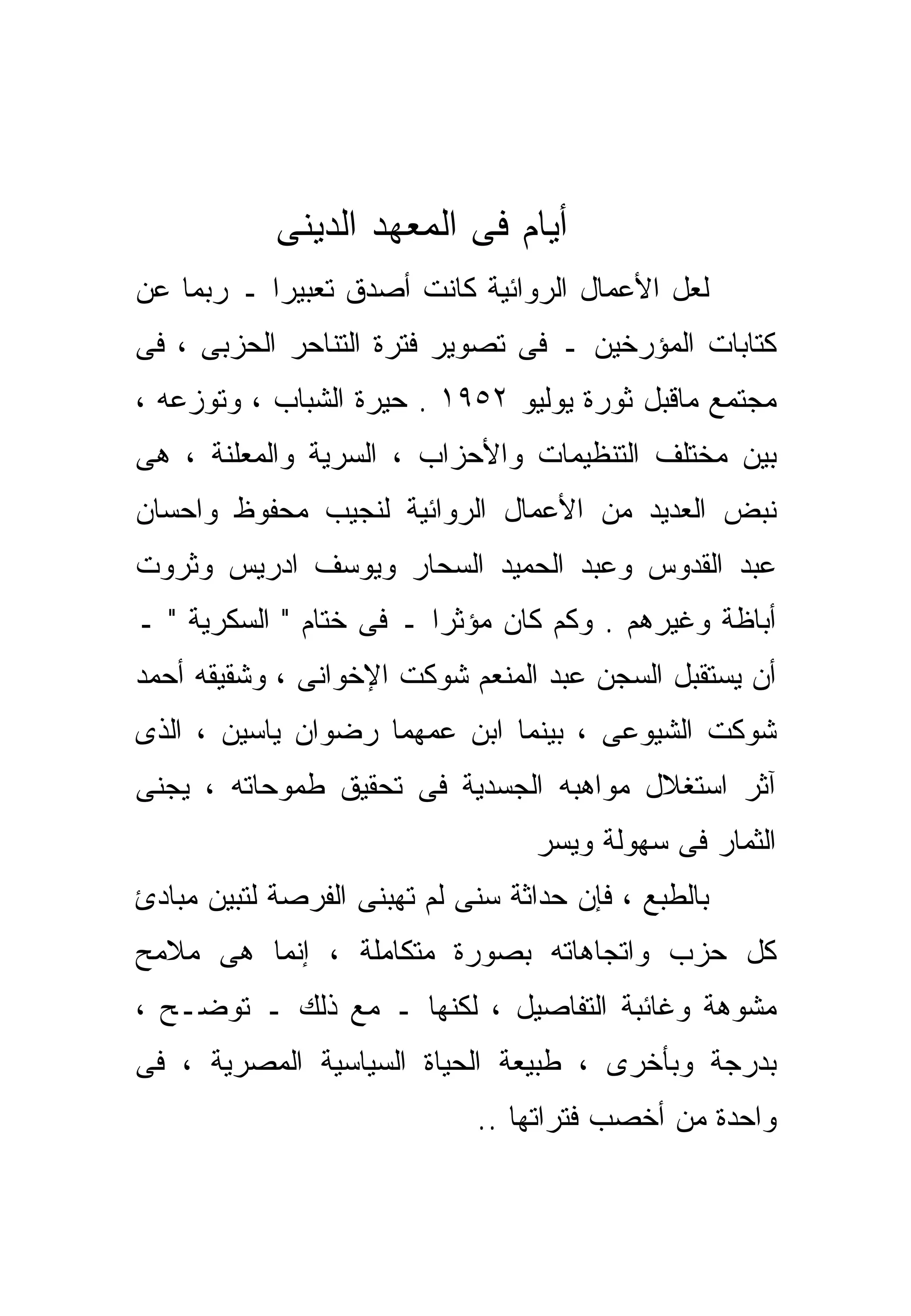 ‫ﺃﻴﺎﻡ ﻓﻰ ﺍﻟﻤﻌﻬﺩ ﺍﻟﺩﻴﻨﻰ‬
‫ﻟﻌل ﺍﻷﻋﻤﺎل ﺍﻟﺭﻭﺍﺌﻴﺔ ﻜﺎﻨﺕ ﺃﺼﺩﻕ ﺘﻌﺒﻴﺭﺍ ـ ﺭﺒﻤﺎ ﻋﻥ‬
          ‫ﹰ‬
‫ﻜﺘﺎﺒﺎﺕ ﺍﻟﻤﺅﺭﺨﻴﻥ ـ ﻓﻰ ﺘﺼﻭﻴﺭ ﻓﺘﺭﺓ ﺍﻟﺘﻨﺎﺤﺭ ﺍﻟﺤﺯﺒﻰ ، ﻓﻰ‬
‫ﻤﺠﺘﻤﻊ ﻤﺎﻗﺒل ﺜﻭﺭﺓ ﻴﻭﻟﻴﻭ ٢٥٩١ . ﺤﻴﺭﺓ ﺍﻟﺸﺒﺎﺏ ، ﻭﺘﻭﺯﻋﻪ ،‬
‫ﺒﻴﻥ ﻤﺨﺘﻠﻑ ﺍﻟﺘﻨﻅﻴﻤﺎﺕ ﻭﺍﻷﺤﺯﺍﺏ ، ﺍﻟﺴﺭﻴﺔ ﻭﺍﻟﻤﻌﻠﻨﺔ ، ﻫﻰ‬
‫ﻨﺒﺽ ﺍﻟﻌﺩﻴﺩ ﻤﻥ ﺍﻷﻋﻤﺎل ﺍﻟﺭﻭﺍﺌﻴﺔ ﻟﻨﺠﻴﺏ ﻤﺤﻔﻭﻅ ﻭﺍﺤﺴﺎﻥ‬
‫ﻋﺒﺩ ﺍﻟﻘﺩﻭﺱ ﻭﻋﺒﺩ ﺍﻟﺤﻤﻴﺩ ﺍﻟﺴﺤﺎﺭ ﻭﻴﻭﺴﻑ ﺍﺩﺭﻴﺱ ﻭﺜﺭﻭﺕ‬
‫ﺃﺒﺎﻅﺔ ﻭﻏﻴﺭﻫﻡ . ﻭﻜﻡ ﻜﺎﻥ ﻤﺅﺜﺭﺍ ـ ﻓﻰ ﺨﺘﺎﻡ " ﺍﻟﺴﻜﺭﻴﺔ " ـ‬
                        ‫ﹰ‬
‫ﺃﻥ ﻴﺴﺘﻘﺒل ﺍﻟﺴﺠﻥ ﻋﺒﺩ ﺍﻟﻤﻨﻌﻡ ﺸﻭﻜﺕ ﺍﻹﺨﻭﺍﻨﻰ ، ﻭﺸﻘﻴﻘﻪ ﺃﺤﻤﺩ‬
‫ﺸﻭﻜﺕ ﺍﻟﺸﻴﻭﻋﻰ ، ﺒﻴﻨﻤﺎ ﺍﺒﻥ ﻋﻤﻬﻤﺎ ﺭﻀﻭﺍﻥ ﻴﺎﺴﻴﻥ ، ﺍﻟﺫﻯ‬
‫ﺁﺜﺭ ﺍﺴﺘﻐﻼل ﻤﻭﺍﻫﺒﻪ ﺍﻟﺠﺴﺩﻴﺔ ﻓﻰ ﺘﺤﻘﻴﻕ ﻁﻤﻭﺤﺎﺘﻪ ، ﻴﺠﻨﻰ‬
                                  ‫ﺍﻟﺜﻤﺎﺭ ﻓﻰ ﺴﻬﻭﻟﺔ ﻭﻴﺴﺭ‬
‫ﺒﺎﻟﻁﺒﻊ ، ﻓﺈﻥ ﺤﺩﺍﺜﺔ ﺴﻨﻰ ﻟﻡ ﺘﻬﺒﻨﻰ ﺍﻟﻔﺭﺼﺔ ﻟﺘﺒﻴﻥ ﻤﺒﺎﺩﺉ‬
‫ﻜل ﺤﺯﺏ ﻭﺍﺘﺠﺎﻫﺎﺘﻪ ﺒﺼﻭﺭﺓ ﻤﺘﻜﺎﻤﻠﺔ ، ﺇﻨﻤﺎ ﻫﻰ ﻤﻼﻤﺢ‬
‫ﻤﺸﻭﻫﺔ ﻭﻏﺎﺌﺒﺔ ﺍﻟﺘﻔﺎﺼﻴل ، ﻟﻜﻨﻬﺎ ـ ﻤﻊ ﺫﻟﻙ ـ ﺘﻭﻀـﺢ ،‬
‫ﺒﺩﺭﺠﺔ ﻭﺒﺄﺨﺭﻯ ، ﻁﺒﻴﻌﺔ ﺍﻟﺤﻴﺎﺓ ﺍﻟﺴﻴﺎﺴﻴﺔ ﺍﻟﻤﺼﺭﻴﺔ ، ﻓﻰ‬
                             ‫ﻭﺍﺤﺩﺓ ﻤﻥ ﺃﺨﺼﺏ ﻓﺘﺭﺍﺘﻬﺎ ..‬
 