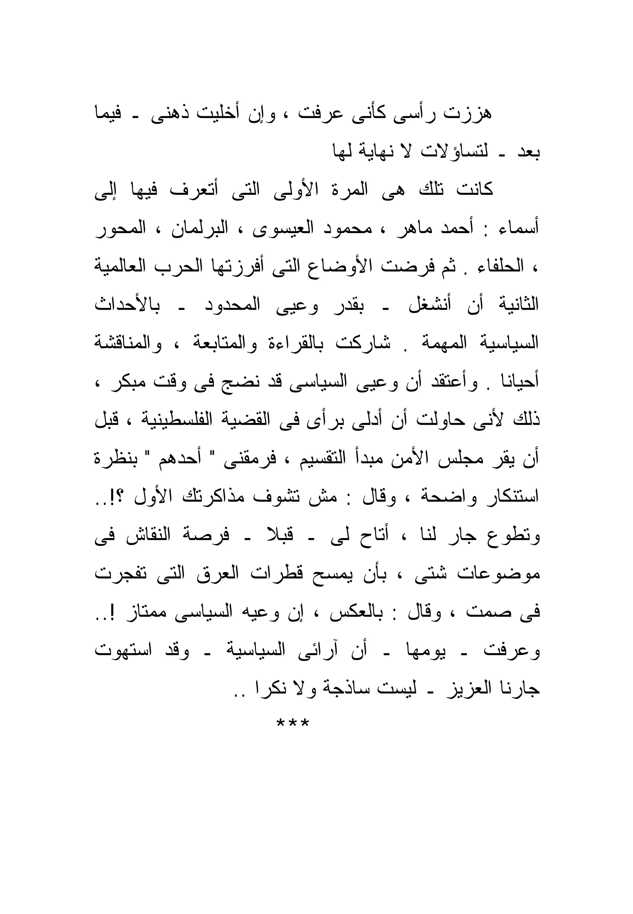 ‫ﻫﺯﺯﺕ ﺭﺃﺴﻰ ﻜﺄﻨﻰ ﻋﺭﻓﺕ ، ﻭﺇﻥ ﺃﺨﻠﻴﺕ ﺫﻫﻨﻰ ـ ﻓﻴﻤﺎ‬
                            ‫ﺒﻌﺩ ـ ﻟﺘﺴﺎﺅﻻﺕ ﻻ ﻨﻬﺎﻴﺔ ﻟﻬﺎ‬
‫ﻜﺎﻨﺕ ﺘﻠﻙ ﻫﻰ ﺍﻟﻤﺭﺓ ﺍﻷﻭﻟﻰ ﺍﻟﺘﻰ ﺃﺘﻌﺭﻑ ﻓﻴﻬﺎ ﺇﻟﻰ‬
‫ﺃﺴﻤﺎﺀ : ﺃﺤﻤﺩ ﻤﺎﻫﺭ ، ﻤﺤﻤﻭﺩ ﺍﻟﻌﻴﺴﻭﻯ ، ﺍﻟﺒﺭﻟﻤﺎﻥ ، ﺍﻟﻤﺤﻭﺭ‬
‫، ﺍﻟﺤﻠﻔﺎﺀ . ﺜﻡ ﻓﺭﻀﺕ ﺍﻷﻭﻀﺎﻉ ﺍﻟﺘﻰ ﺃﻓﺭﺯﺘﻬﺎ ﺍﻟﺤﺭﺏ ﺍﻟﻌﺎﻟﻤﻴﺔ‬
‫ﺍﻟﺜﺎﻨﻴﺔ ﺃﻥ ﺃﻨﺸﻐل ـ ﺒﻘﺩﺭ ﻭﻋﻴﻰ ﺍﻟﻤﺤﺩﻭﺩ ـ ﺒﺎﻷﺤﺩﺍﺙ‬
‫ﺍﻟﺴﻴﺎﺴﻴﺔ ﺍﻟﻤﻬﻤﺔ . ﺸﺎﺭﻜﺕ ﺒﺎﻟﻘﺭﺍﺀﺓ ﻭﺍﻟﻤﺘﺎﺒﻌﺔ ، ﻭﺍﻟﻤﻨﺎﻗﺸﺔ‬
‫ﺃﺤﻴﺎﻨﺎ . ﻭﺃﻋﺘﻘﺩ ﺃﻥ ﻭﻋﻴﻰ ﺍﻟﺴﻴﺎﺴﻰ ﻗﺩ ﻨﻀﺞ ﻓﻰ ﻭﻗﺕ ﻤﺒﻜﺭ ،‬
                                              ‫ﹰ‬
‫ﺫﻟﻙ ﻷﻨﻰ ﺤﺎﻭﻟﺕ ﺃﻥ ﺃﺩﻟﻰ ﺒﺭﺃﻯ ﻓﻰ ﺍﻟﻘﻀﻴﺔ ﺍﻟﻔﻠﺴﻁﻴﻨﻴﺔ ، ﻗﺒل‬
‫ﺃﻥ ﻴﻘﺭ ﻤﺠﻠﺱ ﺍﻷﻤﻥ ﻤﺒﺩﺃ ﺍﻟﺘﻘﺴﻴﻡ ، ﻓﺭﻤﻘﻨﻰ " ﺃﺤﺩﻫﻡ " ﺒﻨﻅﺭﺓ‬
‫ﺍﺴﺘﻨﻜﺎﺭ ﻭﺍﻀﺤﺔ ، ﻭﻗﺎل : ﻤﺵ ﺘﺸﻭﻑ ﻤﺫﺍﻜﺭﺘﻙ ﺍﻷﻭل ؟!..‬
‫ﻭﺘﻁﻭﻉ ﺠﺎﺭ ﻟﻨﺎ ، ﺃﺘﺎﺡ ﻟﻰ ـ ﻗﺒﻼ ـ ﻓﺭﺼﺔ ﺍﻟﻨﻘﺎﺵ ﻓﻰ‬
                 ‫ﹰ‬
‫ﻤﻭﻀﻭﻋﺎﺕ ﺸﺘﻰ ، ﺒﺄﻥ ﻴﻤﺴﺢ ﻗﻁﺭﺍﺕ ﺍﻟﻌﺭﻕ ﺍﻟﺘﻰ ﺘﻔﺠﺭﺕ‬
‫ﻓﻰ ﺼﻤﺕ ، ﻭﻗﺎل : ﺒﺎﻟﻌﻜﺱ ، ﺇﻥ ﻭﻋﻴﻪ ﺍﻟﺴﻴﺎﺴﻰ ﻤﻤﺘﺎﺯ !..‬
‫ﻭﻋﺭﻓﺕ ـ ﻴﻭﻤﻬﺎ ـ ﺃﻥ ﺁﺭﺍﺌﻰ ﺍﻟﺴﻴﺎﺴﻴﺔ ـ ﻭﻗﺩ ﺍﺴﺘﻬﻭﺕ‬
                ‫ﺠﺎﺭﻨﺎ ﺍﻟﻌﺯﻴﺯ ـ ﻟﻴﺴﺕ ﺴﺎﺫﺠﺔ ﻭﻻ ﻨﻜﺭﺍ ..‬
                   ‫ﹰ‬
                     ‫***‬
 