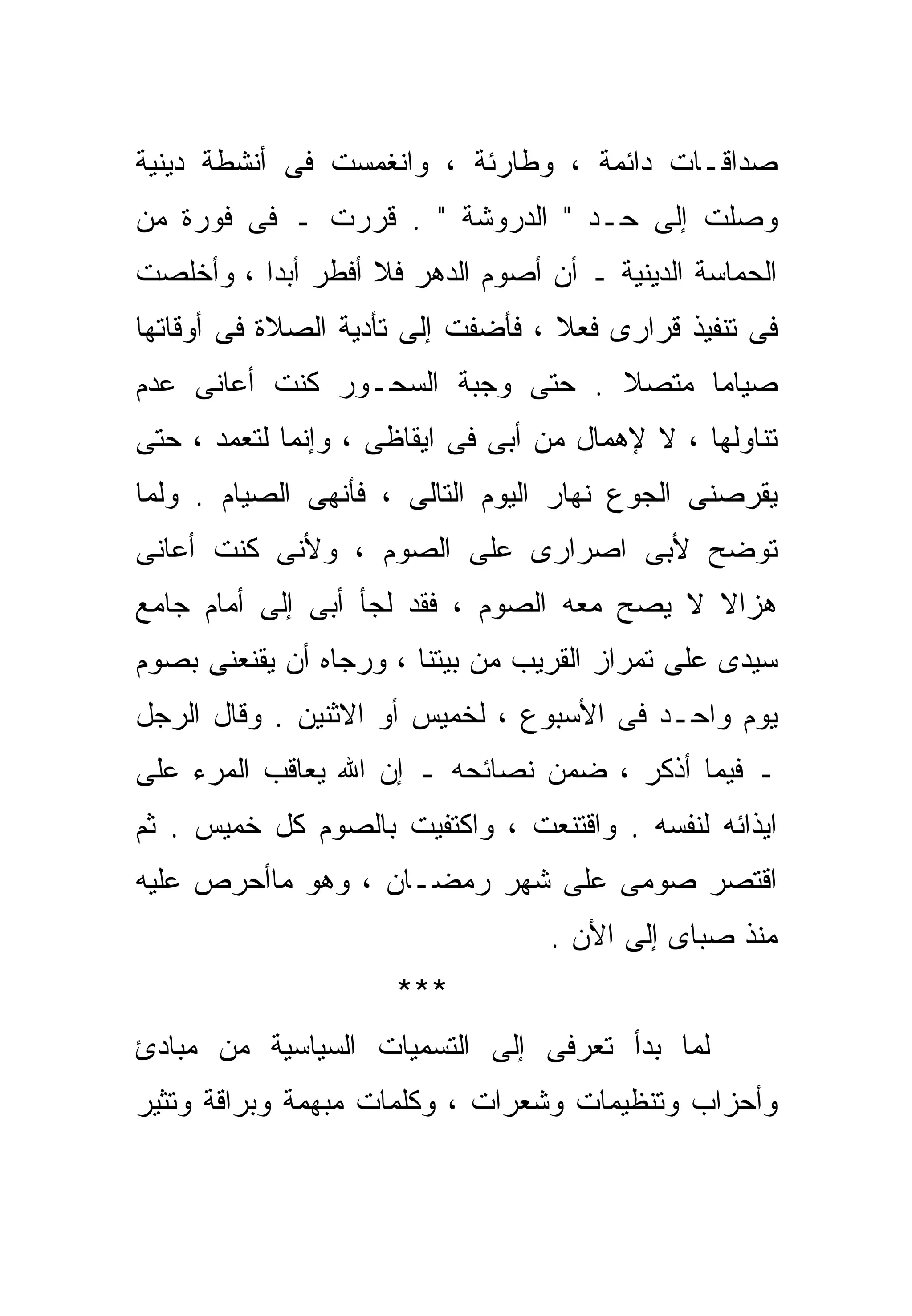 ‫ﺼﺩﺍﻗـﺎﺕ ﺩﺍﺌﻤﺔ ، ﻭﻁﺎﺭﺌﺔ ، ﻭﺍﻨﻐﻤﺴﺕ ﻓﻰ ﺃﻨﺸﻁﺔ ﺩﻴﻨﻴﺔ‬
‫ﻭﺼﻠﺕ ﺇﻟﻰ ﺤـﺩ " ﺍﻟﺩﺭﻭﺸﺔ " . ﻗﺭﺭﺕ ـ ﻓﻰ ﻓﻭﺭﺓ ﻤﻥ‬
‫ﺍﻟﺤﻤﺎﺴﺔ ﺍﻟﺩﻴﻨﻴﺔ ـ ﺃﻥ ﺃﺼﻭﻡ ﺍﻟﺩﻫﺭ ﻓﻼ ﺃﻓﻁﺭ ﺃﺒﺩﺍ ، ﻭﺃﺨﻠﺼﺕ‬
         ‫ﹰ‬
‫ﻓﻰ ﺘﻨﻔﻴﺫ ﻗﺭﺍﺭﻯ ﻓﻌﻼ ، ﻓﺄﻀﻔﺕ ﺇﻟﻰ ﺘﺄﺩﻴﺔ ﺍﻟﺼﻼﺓ ﻓﻰ ﺃﻭﻗﺎﺘﻬﺎ‬
                                   ‫ﹰ‬
‫ﺼﻴﺎﻤﺎ ﻤﺘﺼﻼ . ﺤﺘﻰ ﻭﺠﺒﺔ ﺍﻟﺴﺤـﻭﺭ ﻜﻨﺕ ﺃﻋﺎﻨﻰ ﻋﺩﻡ‬
                                 ‫ﹰ‬    ‫ﹰ‬
‫ﺘﻨﺎﻭﻟﻬﺎ ، ﻻ ﻹﻫﻤﺎل ﻤﻥ ﺃﺒﻰ ﻓﻰ ﺍﻴﻘﺎﻅﻰ ، ﻭﺇﻨﻤﺎ ﻟﺘﻌﻤﺩ ، ﺤﺘﻰ‬
‫ﻴﻘﺭﺼﻨﻰ ﺍﻟﺠﻭﻉ ﻨﻬﺎﺭ ﺍﻟﻴﻭﻡ ﺍﻟﺘﺎﻟﻰ ، ﻓﺄﻨﻬﻰ ﺍﻟﺼﻴﺎﻡ . ﻭﻟﻤﺎ‬
‫ﺘﻭﻀﺢ ﻷﺒﻰ ﺍﺼﺭﺍﺭﻯ ﻋﻠﻰ ﺍﻟﺼﻭﻡ ، ﻭﻷﻨﻰ ﻜﻨﺕ ﺃﻋﺎﻨﻰ‬
‫ﻫﺯﺍﻻ ﻻ ﻴﺼﺢ ﻤﻌﻪ ﺍﻟﺼﻭﻡ ، ﻓﻘﺩ ﻟﺠﺄ ﺃﺒﻰ ﺇﻟﻰ ﺃﻤﺎﻡ ﺠﺎﻤﻊ‬
                                            ‫ﹰ‬
‫ﺴﻴﺩﻯ ﻋﻠﻰ ﺘﻤﺭﺍﺯ ﺍﻟﻘﺭﻴﺏ ﻤﻥ ﺒﻴﺘﻨﺎ ، ﻭﺭﺠﺎﻩ ﺃﻥ ﻴﻘﻨﻌﻨﻰ ﺒﺼﻭﻡ‬
‫ﻴﻭﻡ ﻭﺍﺤـﺩ ﻓﻰ ﺍﻷﺴﺒﻭﻉ ، ﻟﺨﻤﻴﺱ ﺃﻭ ﺍﻻﺜﻨﻴﻥ . ﻭﻗﺎل ﺍﻟﺭﺠل‬
‫ـ ﻓﻴﻤﺎ ﺃﺫﻜﺭ ، ﻀﻤﻥ ﻨﺼﺎﺌﺤﻪ ـ ﺇﻥ ﺍﷲ ﻴﻌﺎﻗﺏ ﺍﻟﻤﺭﺀ ﻋﻠﻰ‬
‫ﺍﻴﺫﺍﺌﻪ ﻟﻨﻔﺴﻪ . ﻭﺍﻗﺘﻨﻌﺕ ، ﻭﺍﻜﺘﻔﻴﺕ ﺒﺎﻟﺼﻭﻡ ﻜل ﺨﻤﻴﺱ . ﺜﻡ‬
‫ﺍﻗﺘﺼﺭ ﺼﻭﻤﻰ ﻋﻠﻰ ﺸﻬﺭ ﺭﻤﻀـﺎﻥ ، ﻭﻫﻭ ﻤﺎﺃﺤﺭﺹ ﻋﻠﻴﻪ‬
                                  ‫ﻤﻨﺫ ﺼﺒﺎﻯ ﺇﻟﻰ ﺍﻷﻥ .‬
                     ‫***‬
‫ﻟﻤﺎ ﺒﺩﺃ ﺘﻌﺭﻓﻰ ﺇﻟﻰ ﺍﻟﺘﺴﻤﻴﺎﺕ ﺍﻟﺴﻴﺎﺴﻴﺔ ﻤﻥ ﻤﺒﺎﺩﺉ‬
‫ﻭﺃﺤﺯﺍﺏ ﻭﺘﻨﻅﻴﻤﺎﺕ ﻭﺸﻌﺭﺍﺕ ، ﻭﻜﻠﻤﺎﺕ ﻤﺒﻬﻤﺔ ﻭﺒ ‪‬ﺍﻗﺔ ﻭﺘﺜﻴﺭ‬
         ‫ﺭ‬
 