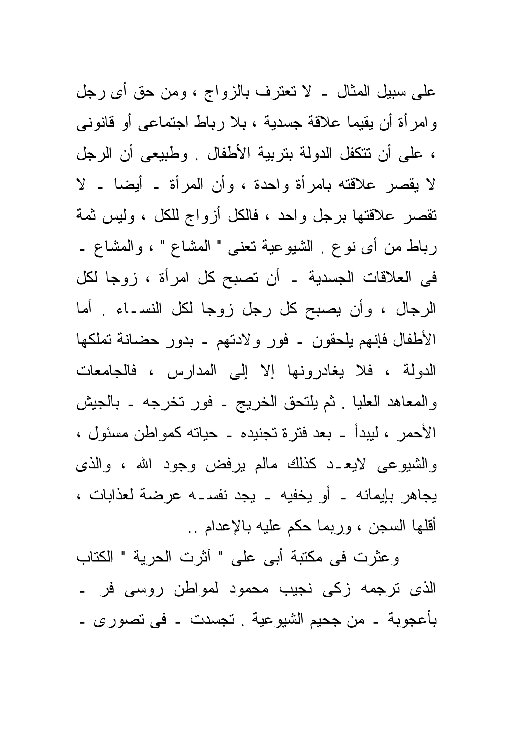 ‫ﻋﻠﻰ ﺴﺒﻴل ﺍﻟﻤﺜﺎل ـ ﻻ ﺘﻌﺘﺭﻑ ﺒﺎﻟﺯﻭﺍﺝ ، ﻭﻤﻥ ﺤﻕ ﺃﻯ ﺭﺠل‬
‫ﻭﺍﻤﺭﺃﺓ ﺃﻥ ﻴﻘﻴﻤﺎ ﻋﻼﻗﺔ ﺠﺴﺩﻴﺔ ، ﺒﻼ ﺭﺒﺎﻁ ﺍﺠﺘﻤﺎﻋﻰ ﺃﻭ ﻗﺎﻨﻭﻨﻰ‬
‫، ﻋﻠﻰ ﺃﻥ ﺘﺘﻜﻔل ﺍﻟﺩﻭﻟﺔ ﺒﺘﺭﺒﻴﺔ ﺍﻷﻁﻔﺎل . ﻭﻁﺒﻴﻌﻰ ﺃﻥ ﺍﻟﺭﺠل‬
‫ﻻ ﻴﻘﺼﺭ ﻋﻼﻗﺘﻪ ﺒﺎﻤﺭﺃﺓ ﻭﺍﺤﺩﺓ ، ﻭﺃﻥ ﺍﻟﻤﺭﺃﺓ ـ ﺃﻴﻀﺎ ـ ﻻ‬
    ‫ﹰ‬
‫ﺘﻘﺼﺭ ﻋﻼﻗﺘﻬﺎ ﺒﺭﺠل ﻭﺍﺤﺩ ، ﻓﺎﻟﻜل ﺃﺯﻭﺍﺝ ﻟﻠﻜل ، ﻭﻟﻴﺱ ﺜﻤﺔ‬
‫ﺭﺒﺎﻁ ﻤﻥ ﺃﻯ ﻨﻭﻉ . ﺍﻟﺸﻴﻭﻋﻴﺔ ﺘﻌﻨﻰ " ﺍﻟﻤﺸﺎﻉ " ، ﻭﺍﻟﻤﺸﺎﻉ ـ‬
‫ﻓﻰ ﺍﻟﻌﻼﻗﺎﺕ ﺍﻟﺠﺴﺩﻴﺔ ـ ﺃﻥ ﺘﺼﺒﺢ ﻜل ﺍﻤﺭﺃﺓ ، ﺯﻭﺠﺎ ﻟﻜل‬
    ‫ﹰ‬
‫ﺍﻟﺭﺠﺎل ، ﻭﺃﻥ ﻴﺼﺒﺢ ﻜل ﺭﺠل ﺯﻭﺠﺎ ﻟﻜل ﺍﻟﻨﺴـﺎﺀ . ﺃﻤﺎ‬
                  ‫ﹰ‬
‫ﺍﻷﻁﻔﺎل ﻓﺈﻨﻬﻡ ﻴﻠﺤﻘﻭﻥ ـ ﻓﻭﺭ ﻭﻻﺩﺘﻬﻡ ـ ﺒﺩﻭﺭ ﺤﻀﺎﻨﺔ ﺘﻤﻠﻜﻬﺎ‬
‫ﺍﻟﺩﻭﻟﺔ ، ﻓﻼ ﻴﻐﺎﺩﺭﻭﻨﻬﺎ ﺇﻻ ﺇﻟﻰ ﺍﻟﻤﺩﺍﺭﺱ ، ﻓﺎﻟﺠﺎﻤﻌﺎﺕ‬
                        ‫ﹼ‬
‫ﻭﺍﻟﻤﻌﺎﻫﺩ ﺍﻟﻌﻠﻴﺎ . ﺜﻡ ﻴﻠﺘﺤﻕ ﺍﻟﺨﺭﻴﺞ ـ ﻓﻭﺭ ﺘﺨﺭﺠﻪ ـ ﺒﺎﻟﺠﻴﺵ‬
‫ﺍﻷﺤﻤﺭ ، ﻟﻴﺒﺩﺃ ـ ﺒﻌﺩ ﻓﺘﺭﺓ ﺘﺠﻨﻴﺩﻩ ـ ﺤﻴﺎﺘﻪ ﻜﻤﻭﺍﻁﻥ ﻤﺴﺌﻭل ،‬
‫ﻭﺍﻟﺸﻴﻭﻋﻰ ﻻﻴﻌـﺩ ﻜﺫﻟﻙ ﻤﺎﻟﻡ ﻴﺭﻓﺽ ﻭﺠﻭﺩ ﺍﷲ ، ﻭﺍﻟﺫﻯ‬
‫ﻴﺠﺎﻫﺭ ﺒﺈﻴﻤﺎﻨﻪ ـ ﺃﻭ ﻴﺨﻔﻴﻪ ـ ﻴﺠﺩ ﻨﻔﺴـﻪ ﻋﺭﻀﺔ ﻟﻌﺫﺍﺒﺎﺕ ،‬
                ‫ﺃﻗﻠﻬﺎ ﺍﻟﺴﺠﻥ ، ﻭﺭﺒﻤﺎ ﺤﻜﻡ ﻋﻠﻴﻪ ﺒﺎﻹﻋﺩﺍﻡ ..‬
‫ﻭﻋﺜﺭﺕ ﻓﻰ ﻤﻜﺘﺒﺔ ﺃﺒﻰ ﻋﻠﻰ " ﺁﺜﺭﺕ ﺍﻟﺤﺭﻴﺔ " ﺍﻟﻜﺘﺎﺏ‬
‫ﺍﻟﺫﻯ ﺘﺭﺠﻤﻪ ﺯﻜﻰ ﻨﺠﻴﺏ ﻤﺤﻤﻭﺩ ﻟﻤﻭﺍﻁﻥ ﺭﻭﺴﻰ ﻓﺭ ـ‬
‫ﺒﺄﻋﺠﻭﺒﺔ ـ ﻤﻥ ﺠﺤﻴﻡ ﺍﻟﺸﻴﻭﻋﻴﺔ . ﺘﺠﺴﺩﺕ ـ ﻓﻰ ﺘﺼﻭﺭﻯ ـ‬
 