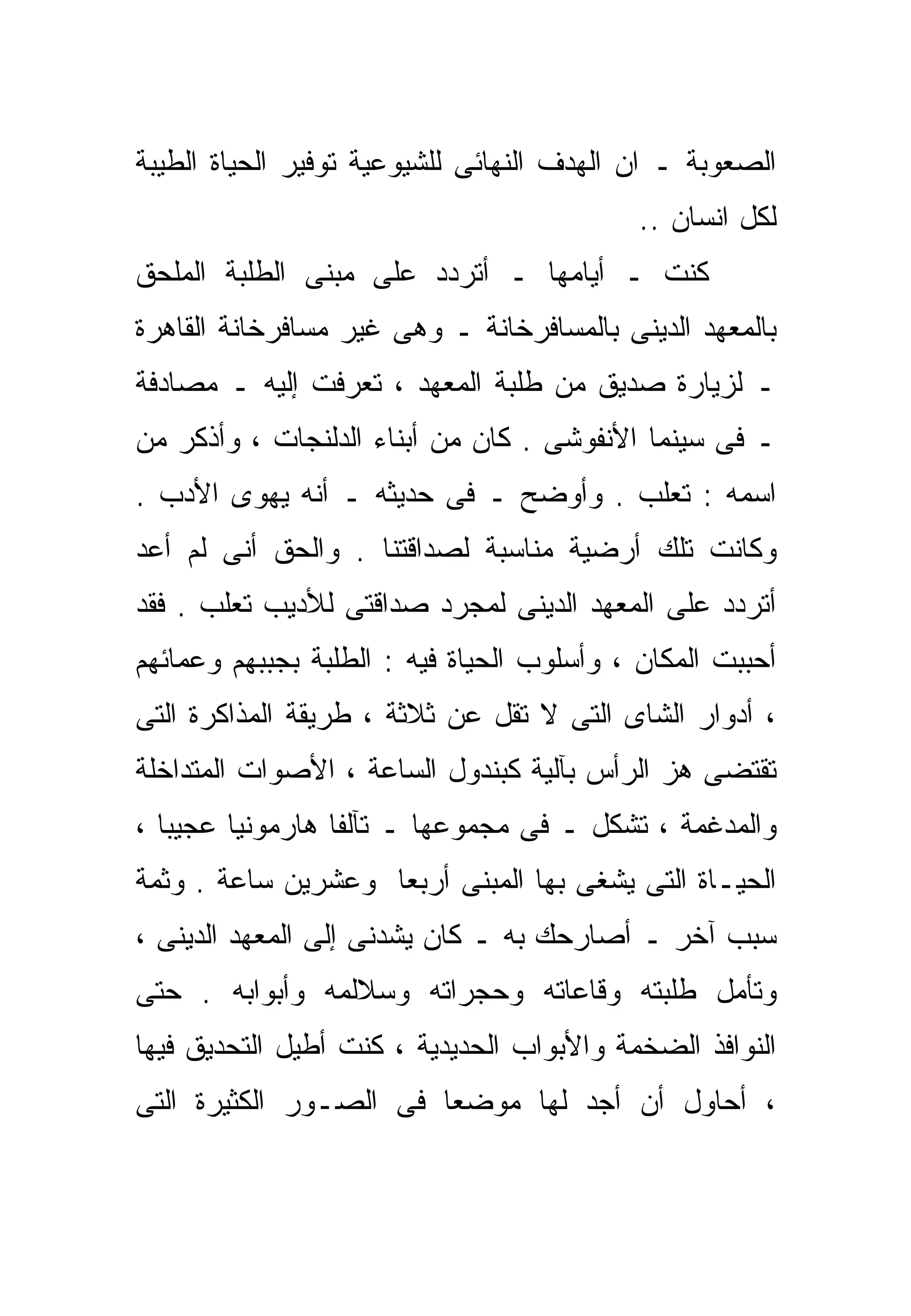 ‫ﺍﻟﺼﻌﻭﺒﺔ ـ ﺍﻥ ﺍﻟﻬﺩﻑ ﺍﻟﻨﻬﺎﺌﻰ ﻟﻠﺸﻴﻭﻋﻴﺔ ﺘﻭﻓﻴﺭ ﺍﻟﺤﻴﺎﺓ ﺍﻟﻁﻴﺒﺔ‬
                                            ‫ﻟﻜل ﺍﻨﺴﺎﻥ ..‬
‫ﻜﻨﺕ ـ ﺃﻴﺎﻤﻬﺎ ـ ﺃﺘﺭﺩﺩ ﻋﻠﻰ ﻤﺒﻨﻰ ﺍﻟﻁﻠﺒﺔ ﺍﻟﻤﻠﺤﻕ‬
‫ﺒﺎﻟﻤﻌﻬﺩ ﺍﻟﺩﻴﻨﻰ ﺒﺎﻟﻤﺴﺎﻓﺭﺨﺎﻨﺔ ـ ﻭﻫﻰ ﻏﻴﺭ ﻤﺴﺎﻓﺭﺨﺎﻨﺔ ﺍﻟﻘﺎﻫﺭﺓ‬
‫ـ ﻟﺯﻴﺎﺭﺓ ﺼﺩﻴﻕ ﻤﻥ ﻁﻠﺒﺔ ﺍﻟﻤﻌﻬﺩ ، ﺘﻌﺭﻓﺕ ﺇﻟﻴﻪ ـ ﻤﺼﺎﺩﻓﺔ‬
‫ـ ﻓﻰ ﺴﻴﻨﻤﺎ ﺍﻷﻨﻔﻭﺸﻰ . ﻜﺎﻥ ﻤﻥ ﺃﺒﻨﺎﺀ ﺍﻟﺩﻟﻨﺠﺎﺕ ، ﻭﺃﺫﻜﺭ ﻤﻥ‬
‫ﺍﺴﻤﻪ : ﺘﻌﻠﺏ . ﻭﺃﻭﻀﺢ ـ ﻓﻰ ﺤﺩﻴﺜﻪ ـ ﺃﻨﻪ ﻴﻬﻭﻯ ﺍﻷﺩﺏ .‬
‫ﻭﻜﺎﻨﺕ ﺘﻠﻙ ﺃﺭﻀﻴﺔ ﻤﻨﺎﺴﺒﺔ ﻟﺼﺩﺍﻗﺘﻨﺎ . ﻭﺍﻟﺤﻕ ﺃﻨﻰ ﻟﻡ ﺃﻋﺩ‬
‫ﺃﺘﺭﺩﺩ ﻋﻠﻰ ﺍﻟﻤﻌﻬﺩ ﺍﻟﺩﻴﻨﻰ ﻟﻤﺠﺭﺩ ﺼﺩﺍﻗﺘﻰ ﻟﻸﺩﻴﺏ ﺘﻌﻠﺏ . ﻓﻘﺩ‬
‫ﺃﺤﺒﺒﺕ ﺍﻟﻤﻜﺎﻥ ، ﻭﺃﺴﻠﻭﺏ ﺍﻟﺤﻴﺎﺓ ﻓﻴﻪ : ﺍﻟﻁﻠﺒﺔ ﺒﺠﺒﺒﻬﻡ ﻭﻋﻤﺎﺌﻬﻡ‬
‫، ﺃﺩﻭﺍﺭ ﺍﻟﺸﺎﻯ ﺍﻟﺘﻰ ﻻ ﺘﻘل ﻋﻥ ﺜﻼﺜﺔ ، ﻁﺭﻴﻘﺔ ﺍﻟﻤﺫﺍﻜﺭﺓ ﺍﻟﺘﻰ‬
‫ﺘﻘﺘﻀﻰ ﻫﺯ ﺍﻟﺭﺃﺱ ﺒﺂﻟﻴﺔ ﻜﺒﻨﺩﻭل ﺍﻟﺴﺎﻋﺔ ، ﺍﻷﺼﻭﺍﺕ ﺍﻟﻤﺘﺩﺍﺨﻠﺔ‬
‫ﻭﺍﻟﻤﺩﻏﻤﺔ ، ﺘﺸﻜل ـ ﻓﻰ ﻤﺠﻤﻭﻋﻬﺎ ـ ﺘﺂﻟﻔﺎ ﻫﺎﺭﻤﻭﻨﻴﺎ ﻋﺠﻴﺒﺎ ،‬
  ‫ﹰ‬     ‫ﹰ‬        ‫ﹰ‬
‫ﺍﻟﺤﻴـﺎﺓ ﺍﻟﺘﻰ ﻴﺸﻐﻰ ﺒﻬﺎ ﺍﻟﻤﺒﻨﻰ ﺃﺭﺒﻌﺎ ﻭﻋﺸﺭﻴﻥ ﺴﺎﻋﺔ . ﻭﺜﻤﺔ‬
                   ‫ﹰ‬
‫ﺴﺒﺏ ﺁﺨﺭ ـ ﺃﺼﺎﺭﺤﻙ ﺒﻪ ـ ﻜﺎﻥ ﻴﺸﺩﻨﻰ ﺇﻟﻰ ﺍﻟﻤﻌﻬﺩ ﺍﻟﺩﻴﻨﻰ ،‬
‫ﻭﺘﺄﻤل ﻁﻠﺒﺘﻪ ﻭﻗﺎﻋﺎﺘﻪ ﻭﺤﺠﺭﺍﺘﻪ ﻭﺴﻼﻟﻤﻪ ﻭﺃﺒﻭﺍﺒﻪ . ﺤﺘﻰ‬
‫ﺍﻟﻨﻭﺍﻓﺫ ﺍﻟﻀﺨﻤﺔ ﻭﺍﻷﺒﻭﺍﺏ ﺍﻟﺤﺩﻴﺩﻴﺔ ، ﻜﻨﺕ ﺃﻁﻴل ﺍﻟﺘﺤﺩﻴﻕ ﻓﻴﻬﺎ‬
‫، ﺃﺤﺎﻭل ﺃﻥ ﺃﺠﺩ ﻟﻬﺎ ﻤﻭﻀﻌﺎ ﻓﻰ ﺍﻟﺼـﻭﺭ ﺍﻟﻜﺜﻴﺭﺓ ﺍﻟﺘﻰ‬
                       ‫ﹰ‬
 