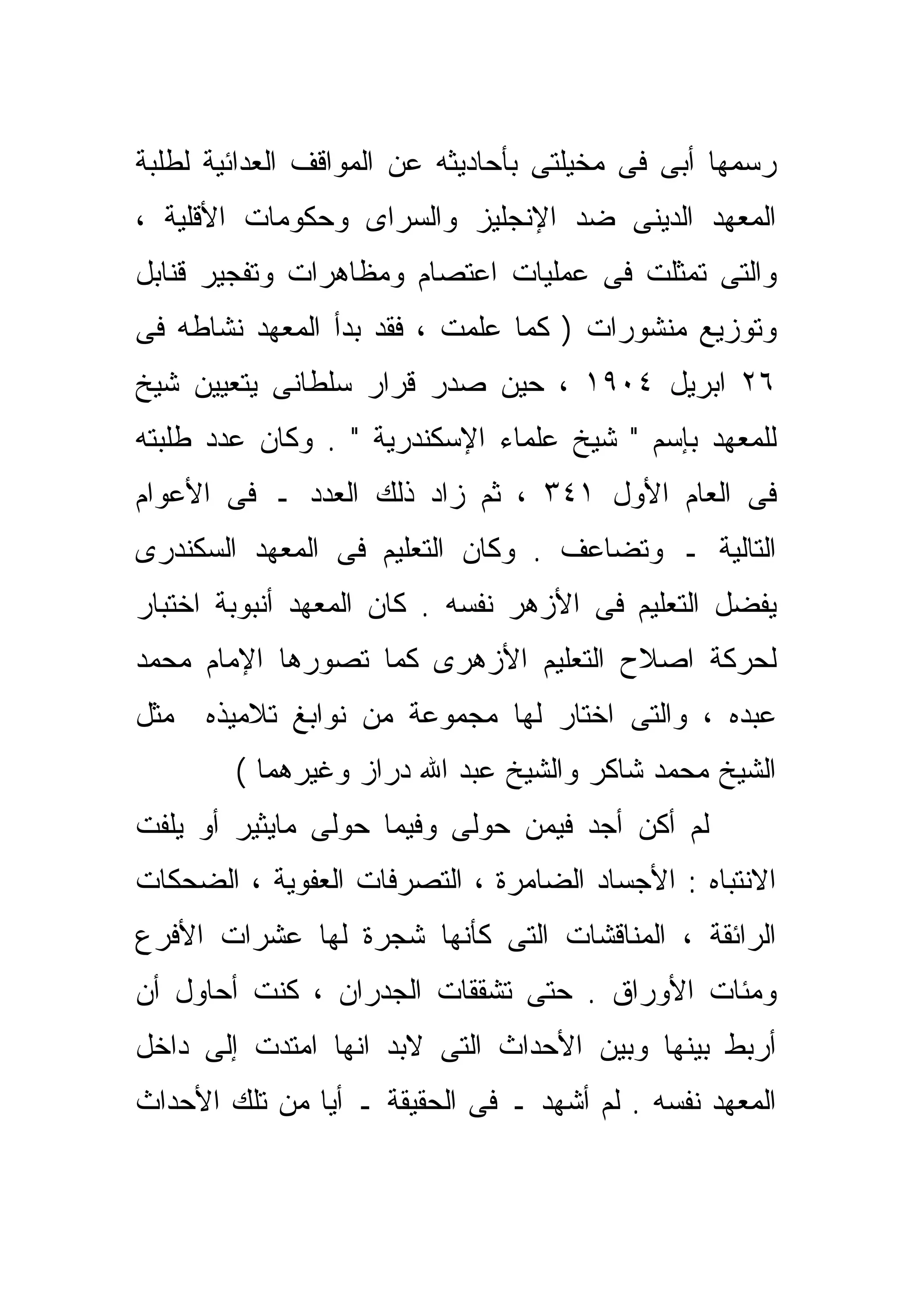 ‫ﺭﺴﻤﻬﺎ ﺃﺒﻰ ﻓﻰ ﻤﺨﻴﻠﺘﻰ ﺒﺄﺤﺎﺩﻴﺜﻪ ﻋﻥ ﺍﻟﻤﻭﺍﻗﻑ ﺍﻟﻌﺩﺍﺌﻴﺔ ﻟﻁﻠﺒﺔ‬
‫ﺍﻟﻤﻌﻬﺩ ﺍﻟﺩﻴﻨﻰ ﻀﺩ ﺍﻹﻨﺠﻠﻴﺯ ﻭﺍﻟﺴﺭﺍﻯ ﻭﺤﻜﻭﻤﺎﺕ ﺍﻷﻗﻠﻴﺔ ،‬
‫ﻭﺍﻟﺘﻰ ﺘﻤ ﹼﻠﺕ ﻓﻰ ﻋﻤﻠﻴﺎﺕ ﺍﻋﺘﺼﺎﻡ ﻭﻤﻅﺎﻫﺭﺍﺕ ﻭﺘﻔﺠﻴﺭ ﻗﻨﺎﺒل‬
                                         ‫ﺜ‬
‫ﻭﺘﻭﺯﻴﻊ ﻤﻨﺸﻭﺭﺍﺕ ) ﻜﻤﺎ ﻋﻠﻤﺕ ، ﻓﻘﺩ ﺒﺩﺃ ﺍﻟﻤﻌﻬﺩ ﻨﺸﺎﻁﻪ ﻓﻰ‬
‫٦٢ ﺍﺒﺭﻴل ٤٠٩١ ، ﺤﻴﻥ ﺼﺩﺭ ﻗﺭﺍﺭ ﺴﻠﻁﺎﻨﻰ ﻴﺘﻌﻴﻴﻥ ﺸﻴﺦ‬
‫ﻟﻠﻤﻌﻬﺩ ﺒﺈﺴﻡ " ﺸﻴﺦ ﻋﻠﻤﺎﺀ ﺍﻹﺴﻜﻨﺩﺭﻴﺔ " . ﻭﻜﺎﻥ ﻋﺩﺩ ﻁﻠﺒﺘﻪ‬
‫ﻓﻰ ﺍﻟﻌﺎﻡ ﺍﻷﻭل ١٤٣ ، ﺜﻡ ﺯﺍﺩ ﺫﻟﻙ ﺍﻟﻌﺩﺩ ـ ﻓﻰ ﺍﻷﻋﻭﺍﻡ‬
‫ﺍﻟﺘﺎﻟﻴﺔ ـ ﻭﺘﻀﺎﻋﻑ . ﻭﻜﺎﻥ ﺍﻟﺘﻌﻠﻴﻡ ﻓﻰ ﺍﻟﻤﻌﻬﺩ ﺍﻟﺴﻜﻨﺩﺭﻯ‬
‫ﻴﻔﻀل ﺍﻟﺘﻌﻠﻴﻡ ﻓﻰ ﺍﻷﺯﻫﺭ ﻨﻔﺴﻪ . ﻜﺎﻥ ﺍﻟﻤﻌﻬﺩ ﺃﻨﺒﻭﺒﺔ ﺍﺨﺘﺒﺎﺭ‬
‫ﻟﺤﺭﻜﺔ ﺍﺼﻼﺡ ﺍﻟﺘﻌﻠﻴﻡ ﺍﻷﺯﻫﺭﻯ ﻜﻤﺎ ﺘﺼﻭﺭﻫﺎ ﺍﻹﻤﺎﻡ ﻤﺤﻤﺩ‬
‫ﻋﺒﺩﻩ ، ﻭﺍﻟﺘﻰ ﺍﺨﺘﺎﺭ ﻟﻬﺎ ﻤﺠﻤﻭﻋﺔ ﻤﻥ ﻨﻭﺍﺒﻎ ﺘﻼﻤﻴﺫﻩ ﻤﺜل‬
        ‫ﺍﻟﺸﻴﺦ ﻤﺤﻤﺩ ﺸﺎﻜﺭ ﻭﺍﻟﺸﻴﺦ ﻋﺒﺩ ﺍﷲ ﺩﺭﺍﺯ ﻭﻏﻴﺭﻫﻤﺎ (‬
‫ﻟﻡ ﺃﻜﻥ ﺃﺠﺩ ﻓﻴﻤﻥ ﺤﻭﻟﻰ ﻭﻓﻴﻤﺎ ﺤﻭﻟﻰ ﻤﺎﻴﺜﻴﺭ ﺃﻭ ﻴﻠﻔﺕ‬
‫ﺍﻻﻨﺘﺒﺎﻩ : ﺍﻷﺠﺴﺎﺩ ﺍﻟﻀﺎﻤﺭﺓ ، ﺍﻟﺘﺼﺭﻓﺎﺕ ﺍﻟﻌﻔﻭﻴﺔ ، ﺍﻟﻀﺤﻜﺎﺕ‬
‫ﺍﻟﺭﺍﺌﻘﺔ ، ﺍﻟﻤﻨﺎﻗﺸﺎﺕ ﺍﻟﺘﻰ ﻜﺄﻨﻬﺎ ﺸﺠﺭﺓ ﻟﻬﺎ ﻋﺸﺭﺍﺕ ﺍﻷﻓﺭﻉ‬
‫ﻭﻤﺌﺎﺕ ﺍﻷﻭﺭﺍﻕ . ﺤﺘﻰ ﺘﺸﻘﻘﺎﺕ ﺍﻟﺠﺩﺭﺍﻥ ، ﻜﻨﺕ ﺃﺤﺎﻭل ﺃﻥ‬
‫ﺃﺭﺒﻁ ﺒﻴﻨﻬﺎ ﻭﺒﻴﻥ ﺍﻷﺤﺩﺍﺙ ﺍﻟﺘﻰ ﻻﺒﺩ ﺍﻨﻬﺎ ﺍﻤﺘﺩﺕ ﺇﻟﻰ ﺩﺍﺨل‬
‫ﺍﻟﻤﻌﻬﺩ ﻨﻔﺴﻪ . ﻟﻡ ﺃﺸﻬﺩ ـ ﻓﻰ ﺍﻟﺤﻘﻴﻘﺔ ـ ﺃﻴﺎ ﻤﻥ ﺘﻠﻙ ﺍﻷﺤﺩﺍﺙ‬
              ‫ﹰ‬
 