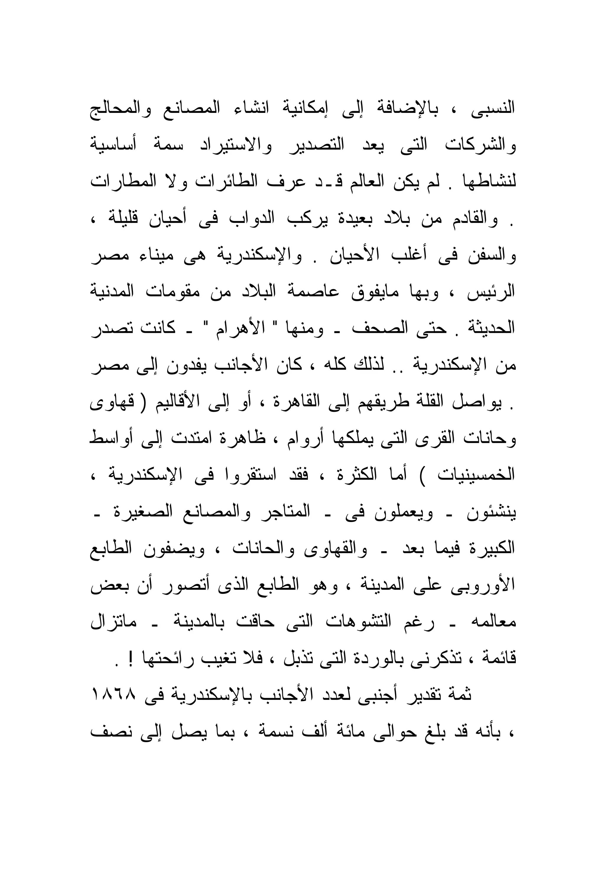‫ﺍﻟﻨﺴﺒﻰ ، ﺒﺎﻹﻀﺎﻓﺔ ﺇﻟﻰ ﺇﻤﻜﺎﻨﻴﺔ ﺍﻨﺸﺎﺀ ﺍﻟﻤﺼﺎﻨﻊ ﻭﺍﻟﻤﺤﺎﻟﺞ‬
‫ﻭﺍﻟﺸﺭﻜﺎﺕ ﺍﻟﺘﻰ ﻴﻌﺩ ﺍﻟﺘﺼﺩﻴﺭ ﻭﺍﻻﺴﺘﻴﺭﺍﺩ ﺴﻤﺔ ﺃﺴﺎﺴﻴﺔ‬
‫ﻟﻨﺸﺎﻁﻬﺎ . ﻟﻡ ﻴﻜﻥ ﺍﻟﻌﺎﻟﻡ ﻗـﺩ ﻋﺭﻑ ﺍﻟﻁﺎﺌﺭﺍﺕ ﻭﻻ ﺍﻟﻤﻁﺎﺭﺍﺕ‬
‫. ﻭﺍﻟﻘﺎﺩﻡ ﻤﻥ ﺒﻼﺩ ﺒﻌﻴﺩﺓ ﻴﺭﻜﺏ ﺍﻟﺩﻭﺍﺏ ﻓﻰ ﺃﺤﻴﺎﻥ ﻗﻠﻴﻠﺔ ،‬
‫ﻭﺍﻟﺴﻔﻥ ﻓﻰ ﺃﻏﻠﺏ ﺍﻷﺤﻴﺎﻥ . ﻭﺍﻹﺴﻜﻨﺩﺭﻴﺔ ﻫﻰ ﻤﻴﻨﺎﺀ ﻤﺼﺭ‬
‫ﺍﻟﺭﺌﻴﺱ ، ﻭﺒﻬﺎ ﻤﺎﻴﻔﻭﻕ ﻋﺎﺼﻤﺔ ﺍﻟﺒﻼﺩ ﻤﻥ ﻤﻘﻭﻤﺎﺕ ﺍﻟﻤﺩﻨﻴﺔ‬
‫ﺍﻟﺤﺩﻴﺜﺔ . ﺤﺘﻰ ﺍﻟﺼﺤﻑ ـ ﻭﻤﻨﻬﺎ " ﺍﻷﻫﺭﺍﻡ " ـ ﻜﺎﻨﺕ ﺘﺼﺩﺭ‬
‫ﻤﻥ ﺍﻹﺴﻜﻨﺩﺭﻴﺔ .. ﻟﺫﻟﻙ ﻜﻠﻪ ، ﻜﺎﻥ ﺍﻷﺠﺎﻨﺏ ﻴﻔﺩﻭﻥ ﺇﻟﻰ ﻤﺼﺭ‬
‫. ﻴﻭﺍﺼل ﺍﻟﻘﻠﺔ ﻁﺭﻴﻘﻬﻡ ﺇﻟﻰ ﺍﻟﻘﺎﻫﺭﺓ ، ﺃﻭ ﺇﻟﻰ ﺍﻷﻗﺎﻟﻴﻡ ) ﻗﻬﺎﻭﻯ‬
‫ﻭﺤﺎﻨﺎﺕ ﺍﻟﻘﺭﻯ ﺍﻟﺘﻰ ﻴﻤﻠﻜﻬﺎ ﺃﺭﻭﺍﻡ ، ﻅﺎﻫﺭﺓ ﺍﻤﺘﺩﺕ ﺇﻟﻰ ﺃﻭﺍﺴﻁ‬
‫ﺍﻟﺨﻤﺴﻴﻨﻴﺎﺕ ( ﺃﻤﺎ ﺍﻟﻜﺜﺭﺓ ، ﻓﻘﺩ ﺍﺴﺘﻘﺭﻭﺍ ﻓﻰ ﺍﻹﺴﻜﻨﺩﺭﻴﺔ ،‬
‫ﻴﻨﺸﺌﻭﻥ ـ ﻭﻴﻌﻤﻠﻭﻥ ﻓﻰ ـ ﺍﻟﻤﺘﺎﺠﺭ ﻭﺍﻟﻤﺼﺎﻨﻊ ﺍﻟﺼﻐﻴﺭﺓ ـ‬
‫ﺍﻟﻜﺒﻴﺭﺓ ﻓﻴﻤﺎ ﺒﻌﺩ ـ ﻭﺍﻟﻘﻬﺎﻭﻯ ﻭﺍﻟﺤﺎﻨﺎﺕ ، ﻭﻴﻀﻔﻭﻥ ﺍﻟﻁﺎﺒﻊ‬
‫ﺍﻷﻭﺭﻭﺒﻰ ﻋﻠﻰ ﺍﻟﻤﺩﻴﻨﺔ ، ﻭﻫﻭ ﺍﻟﻁﺎﺒﻊ ﺍﻟﺫﻯ ﺃﺘﺼﻭﺭ ﺃﻥ ﺒﻌﺽ‬
‫ﻤﻌﺎﻟﻤﻪ ـ ﺭﻏﻡ ﺍﻟﺘﺸﻭﻫﺎﺕ ﺍﻟﺘﻰ ﺤﺎﻗﺕ ﺒﺎﻟﻤﺩﻴﻨﺔ ـ ﻤﺎﺘﺯﺍل‬
   ‫ﻗﺎﺌﻤﺔ ، ﺘﺫﻜﺭﻨﻰ ﺒﺎﻟﻭﺭﺩﺓ ﺍﻟﺘﻰ ﺘﺫﺒل ، ﻓﻼ ﺘﻐﻴﺏ ﺭﺍﺌﺤﺘﻬﺎ ! .‬
‫ﺜﻤﺔ ﺘﻘﺩﻴﺭ ﺃﺠﻨﺒﻰ ﻟﻌﺩﺩ ﺍﻷﺠﺎﻨﺏ ﺒﺎﻹﺴﻜﻨﺩﺭﻴﺔ ﻓﻰ ٨٦٨١‬
‫، ﺒﺄﻨﻪ ﻗﺩ ﺒﻠﻎ ﺤﻭﺍﻟﻰ ﻤﺎﺌﺔ ﺃﻟﻑ ﻨﺴﻤﺔ ، ﺒﻤﺎ ﻴﺼل ﺇﻟﻰ ﻨﺼﻑ‬
 