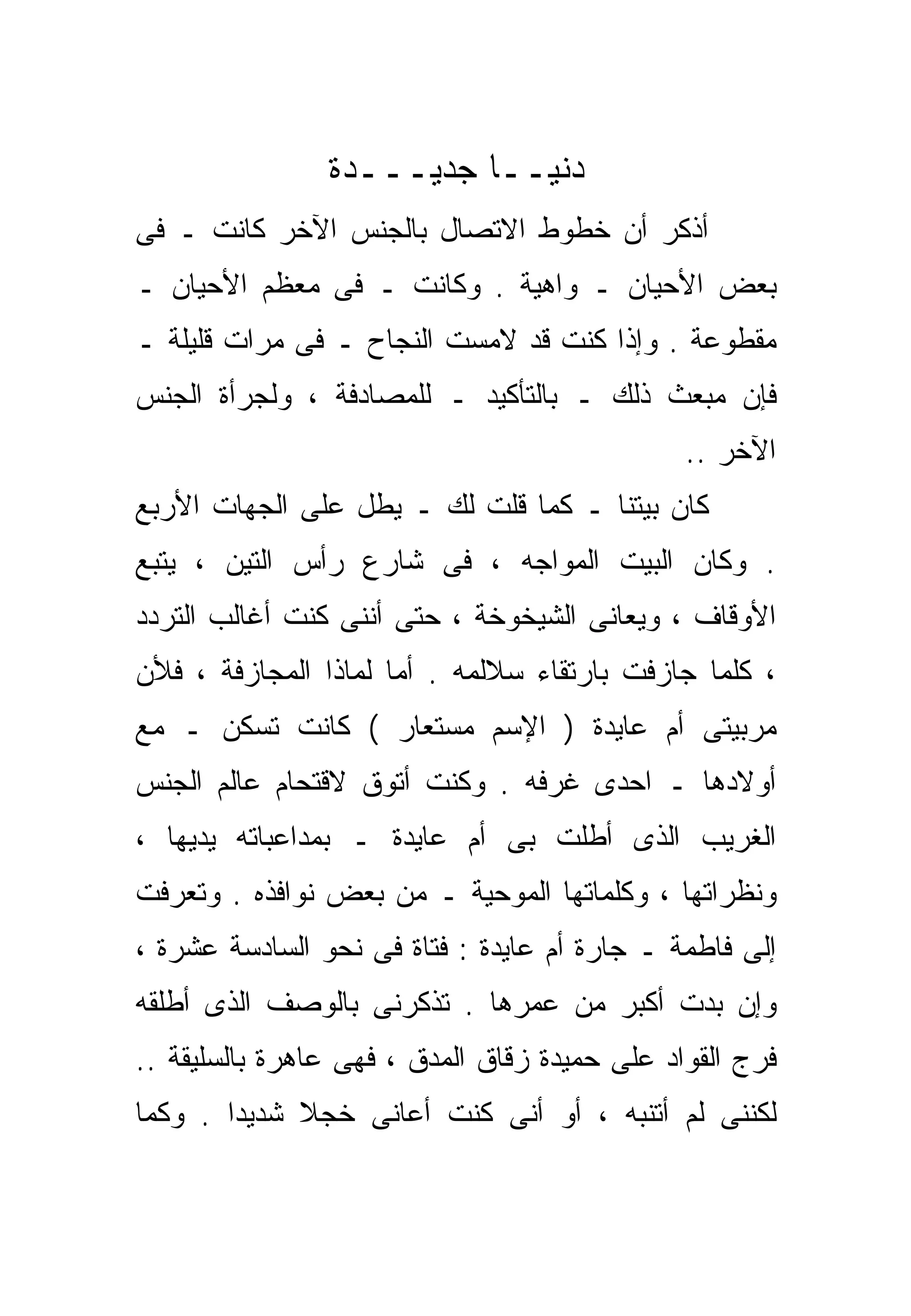 ‫ﺩﻨﻴــﺎ ﺠﺩﻴـــﺩﺓ‬
‫ﺃﺫﻜﺭ ﺃﻥ ﺨﻁﻭﻁ ﺍﻻﺘﺼﺎل ﺒﺎﻟﺠﻨﺱ ﺍﻵﺨﺭ ﻜﺎﻨﺕ ـ ﻓﻰ‬
‫ﺒﻌﺽ ﺍﻷﺤﻴﺎﻥ ـ ﻭﺍﻫﻴﺔ . ﻭﻜﺎﻨﺕ ـ ﻓﻰ ﻤﻌﻅﻡ ﺍﻷﺤﻴﺎﻥ ـ‬
‫ﻤﻘﻁﻭﻋﺔ . ﻭﺇﺫﺍ ﻜﻨﺕ ﻗﺩ ﻻﻤﺴﺕ ﺍﻟﻨﺠﺎﺡ ـ ﻓﻰ ﻤﺭﺍﺕ ﻗﻠﻴﻠﺔ ـ‬
‫ﻓﺈﻥ ﻤﺒﻌﺙ ﺫﻟﻙ ـ ﺒﺎﻟﺘﺄﻜﻴﺩ ـ ﻟﻠﻤﺼﺎﺩﻓﺔ ، ﻭﻟﺠﺭﺃﺓ ﺍﻟﺠﻨﺱ‬
                                               ‫ﺍﻵﺨﺭ ..‬
‫ﻜﺎﻥ ﺒﻴﺘﻨﺎ ـ ﻜﻤﺎ ﻗﻠﺕ ﻟﻙ ـ ﻴﻁل ﻋﻠﻰ ﺍﻟﺠﻬﺎﺕ ﺍﻷﺭﺒﻊ‬
‫. ﻭﻜﺎﻥ ﺍﻟﺒﻴﺕ ﺍﻟﻤﻭﺍﺠﻪ ، ﻓﻰ ﺸﺎﺭﻉ ﺭﺃﺱ ﺍﻟﺘﻴﻥ ، ﻴﺘﺒﻊ‬
‫ﺍﻷﻭﻗﺎﻑ ، ﻭﻴﻌﺎﻨﻰ ﺍﻟﺸﻴﺨﻭﺨﺔ ، ﺤﺘﻰ ﺃﻨﻨﻰ ﻜﻨﺕ ﺃﻏﺎﻟﺏ ﺍﻟﺘﺭﺩﺩ‬
‫، ﻜﻠﻤﺎ ﺠﺎﺯﻓﺕ ﺒﺎﺭﺘﻘﺎﺀ ﺴﻼﻟﻤﻪ . ﺃﻤﺎ ﻟﻤﺎﺫﺍ ﺍﻟﻤﺠﺎﺯﻓﺔ ، ﻓﻸﻥ‬
‫ﻤﺭﺒﻴﺘﻰ ﺃﻡ ﻋﺎﻴﺩﺓ ) ﺍﻹﺴﻡ ﻤﺴﺘﻌﺎﺭ ( ﻜﺎﻨﺕ ﺘﺴﻜﻥ ـ ﻤﻊ‬
‫ﺃﻭﻻﺩﻫﺎ ـ ﺍﺤﺩﻯ ﻏﺭﻓﻪ . ﻭﻜﻨﺕ ﺃﺘﻭﻕ ﻻﻗﺘﺤﺎﻡ ﻋﺎﻟﻡ ﺍﻟﺠﻨﺱ‬
‫ﺍﻟﻐﺭﻴﺏ ﺍﻟﺫﻯ ﺃﻁﻠﺕ ﺒﻰ ﺃﻡ ﻋﺎﻴﺩﺓ ـ ﺒﻤﺩﺍﻋﺒﺎﺘﻪ ﻴﺩﻴﻬﺎ ،‬
‫ﻭﻨﻅﺭﺍﺘﻬﺎ ، ﻭﻜﻠﻤﺎﺘﻬﺎ ﺍﻟﻤﻭﺤﻴﺔ ـ ﻤﻥ ﺒﻌﺽ ﻨﻭﺍﻓﺫﻩ . ﻭﺘﻌﺭﻓﺕ‬
‫ﺇﻟﻰ ﻓﺎﻁﻤﺔ ـ ﺠﺎﺭﺓ ﺃﻡ ﻋﺎﻴﺩﺓ : ﻓﺘﺎﺓ ﻓﻰ ﻨﺤﻭ ﺍﻟﺴﺎﺩﺴﺔ ﻋﺸﺭﺓ ،‬
‫ﻭﺇﻥ ﺒﺩﺕ ﺃﻜﺒﺭ ﻤﻥ ﻋﻤﺭﻫﺎ . ﺘﺫ ﹼﺭﻨﻰ ﺒﺎﻟﻭﺼﻑ ﺍﻟﺫﻯ ﺃﻁﻠﻘﻪ‬
                     ‫ﻜ‬
‫ﻓﺭﺝ ﺍﻟﻘﻭﺍﺩ ﻋﻠﻰ ﺤﻤﻴﺩﺓ ﺯﻗﺎﻕ ﺍﻟﻤﺩﻕ ، ﻓﻬﻰ ﻋﺎﻫﺭﺓ ﺒﺎﻟﺴﻠﻴﻘﺔ ..‬
‫ﻟﻜﻨﻨﻰ ﻟﻡ ﺃﺘﻨﺒﻪ ، ﺃﻭ ﺃﻨﻰ ﻜﻨﺕ ﺃﻋﺎﻨﻰ ﺨﺠﻼ ﺸﺩﻴﺩﺍ . ﻭﻜﻤﺎ‬
       ‫ﹰ‬     ‫ﹰ‬
 