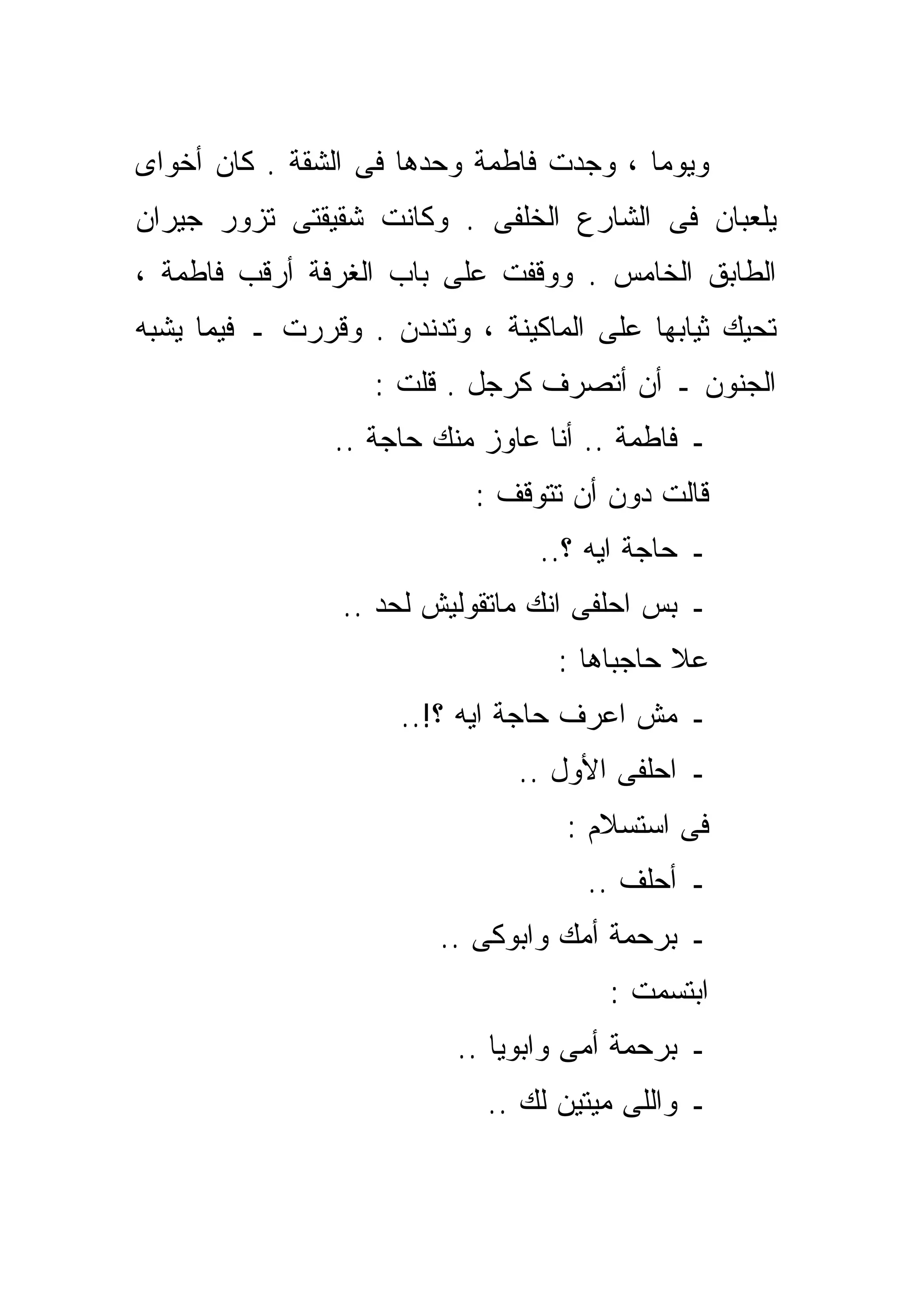 ‫ﻭﻴﻭﻤﺎ ، ﻭﺠﺩﺕ ﻓﺎﻁﻤﺔ ﻭﺤﺩﻫﺎ ﻓﻰ ﺍﻟﺸﻘﺔ . ﻜﺎﻥ ﺃﺨﻭﺍﻯ‬
                                        ‫ﹰ‬
‫ﻴﻠﻌﺒﺎﻥ ﻓﻰ ﺍﻟﺸﺎﺭﻉ ﺍﻟﺨﻠﻔﻰ . ﻭﻜﺎﻨﺕ ﺸﻘﻴﻘﺘﻰ ﺘﺯﻭﺭ ﺠﻴﺭﺍﻥ‬
‫ﺍﻟﻁﺎﺒﻕ ﺍﻟﺨﺎﻤﺱ . ﻭﻭﻗﻔﺕ ﻋﻠﻰ ﺒﺎﺏ ﺍﻟﻐﺭﻓﺔ ﺃﺭﻗﺏ ﻓﺎﻁﻤﺔ ،‬
‫ﺘﺤﻴﻙ ﺜﻴﺎﺒﻬﺎ ﻋﻠﻰ ﺍﻟﻤﺎﻜﻴﻨﺔ ، ﻭﺘﺩﻨﺩﻥ . ﻭﻗﺭﺭﺕ ـ ﻓﻴﻤﺎ ﻴﺸﺒﻪ‬
                   ‫ﺍﻟﺠﻨﻭﻥ ـ ﺃﻥ ﺃﺘﺼﺭﻑ ﻜﺭﺠل . ﻗﻠﺕ :‬
                ‫ـ ﻓﺎﻁﻤﺔ .. ﺃﻨﺎ ﻋﺎﻭﺯ ﻤﻨﻙ ﺤﺎﺠﺔ ..‬
                            ‫ﻗﺎﻟﺕ ﺩﻭﻥ ﺃﻥ ﺘﺘﻭﻗﻑ :‬
                                 ‫ـ ﺤﺎﺠﺔ ﺍﻴﻪ ؟..‬
                 ‫ـ ﺒﺱ ﺍﺤﻠﻔﻰ ﺍﻨﻙ ﻤﺎﺘﻘﻭﻟﻴﺵ ﻟﺤﺩ ..‬
                                   ‫ﻋﻼ ﺤﺎﺠﺒﺎﻫﺎ :‬
                     ‫ـ ﻤﺵ ﺍﻋﺭﻑ ﺤﺎﺠﺔ ﺍﻴﻪ ؟!..‬
                               ‫ـ ﺍﺤﻠﻔﻰ ﺍﻷﻭل ..‬
                                   ‫ﻓﻰ ﺍﺴﺘﺴﻼﻡ :‬
                                     ‫ـ ﺃﺤﻠﻑ ..‬
                         ‫ـ ﺒﺭﺤﻤﺔ ﺃﻤﻙ ﻭﺍﺒﻭﻜﻰ ..‬
                                       ‫ﺍﺒﺘﺴﻤﺕ :‬
                          ‫ـ ﺒﺭﺤﻤﺔ ﺃﻤﻰ ﻭﺍﺒﻭﻴﺎ ..‬
                             ‫ـ ﻭﺍﻟﻠﻰ ﻤﻴﺘﻴﻥ ﻟﻙ ..‬
 