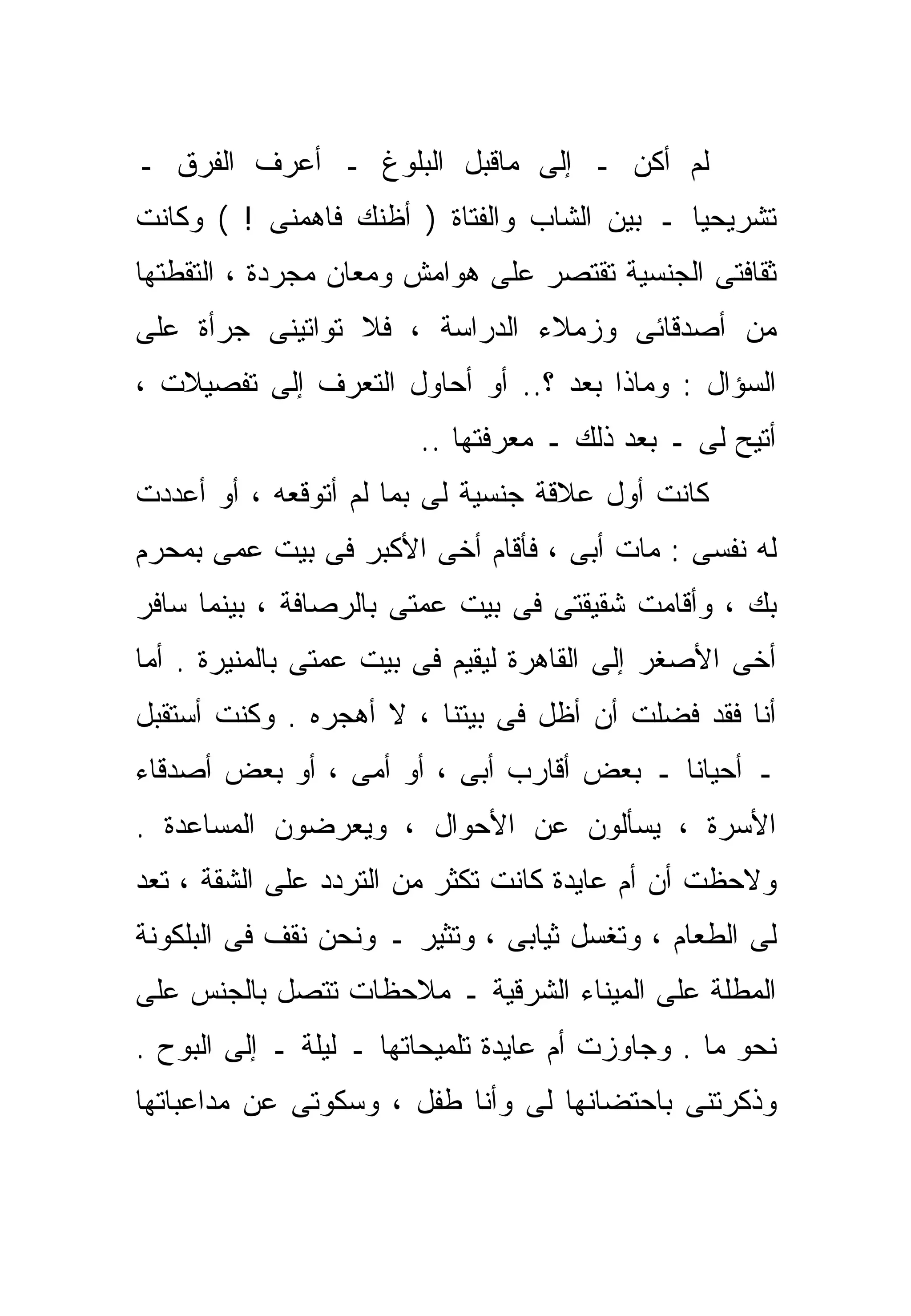 ‫ﻟﻡ ﺃﻜﻥ ـ ﺇﻟﻰ ﻤﺎﻗﺒل ﺍﻟﺒﻠﻭﻍ ـ ﺃﻋﺭﻑ ﺍﻟﻔﺭﻕ ـ‬
‫ﺘﺸﺭﻴﺤﻴﺎ ـ ﺒﻴﻥ ﺍﻟﺸﺎﺏ ﻭﺍﻟﻔﺘﺎﺓ ) ﺃﻅﻨﻙ ﻓﺎﻫﻤﻨﻰ ! ( ﻭﻜﺎﻨﺕ‬
                                            ‫ﹰ‬
‫ﺜﻘﺎﻓﺘﻰ ﺍﻟﺠﻨﺴﻴﺔ ﺘﻘﺘﺼﺭ ﻋﻠﻰ ﻫﻭﺍﻤﺵ ﻭﻤﻌﺎﻥ ﻤﺠﺭﺩﺓ ، ﺍﻟﺘﻘﻁﺘﻬﺎ‬
‫ﻤﻥ ﺃﺼﺩﻗﺎﺌﻰ ﻭﺯﻤﻼﺀ ﺍﻟﺩﺭﺍﺴﺔ ، ﻓﻼ ﺘﻭﺍﺘﻴﻨﻰ ﺠﺭﺃﺓ ﻋﻠﻰ‬
‫ﺍﻟﺴﺅﺍل : ﻭﻤﺎﺫﺍ ﺒﻌﺩ ؟.. ﺃﻭ ﺃﺤﺎﻭل ﺍﻟﺘﻌﺭﻑ ﺇﻟﻰ ﺘﻔﺼﻴﻼﺕ ،‬
                        ‫ﺃﺘﻴﺢ ﻟﻰ ـ ﺒﻌﺩ ﺫﻟﻙ ـ ﻤﻌﺭﻓﺘﻬﺎ ..‬
‫ﻜﺎﻨﺕ ﺃﻭل ﻋﻼﻗﺔ ﺠﻨﺴﻴﺔ ﻟﻰ ﺒﻤﺎ ﻟﻡ ﺃﺘﻭﻗﻌﻪ ، ﺃﻭ ﺃﻋﺩﺩﺕ‬
‫ﻟﻪ ﻨﻔﺴﻰ : ﻤﺎﺕ ﺃﺒﻰ ، ﻓﺄﻗﺎﻡ ﺃﺨﻰ ﺍﻷﻜﺒﺭ ﻓﻰ ﺒﻴﺕ ﻋﻤﻰ ﺒﻤﺤﺭﻡ‬
‫ﺒﻙ ، ﻭﺃﻗﺎﻤﺕ ﺸﻘﻴﻘﺘﻰ ﻓﻰ ﺒﻴﺕ ﻋﻤﺘﻰ ﺒﺎﻟﺭﺼﺎﻓﺔ ، ﺒﻴﻨﻤﺎ ﺴﺎﻓﺭ‬
‫ﺃﺨﻰ ﺍﻷﺼﻐﺭ ﺇﻟﻰ ﺍﻟﻘﺎﻫﺭﺓ ﻟﻴﻘﻴﻡ ﻓﻰ ﺒﻴﺕ ﻋﻤﺘﻰ ﺒﺎﻟﻤﻨﻴﺭﺓ . ﺃﻤﺎ‬
‫ﺃﻨﺎ ﻓﻘﺩ ﻓﻀﻠﺕ ﺃﻥ ﺃﻅل ﻓﻰ ﺒﻴﺘﻨﺎ ، ﻻ ﺃﻫﺠﺭﻩ . ﻭﻜﻨﺕ ﺃﺴﺘﻘﺒل‬
‫ـ ﺃﺤﻴﺎﻨﺎ ـ ﺒﻌﺽ ﺃﻗﺎﺭﺏ ﺃﺒﻰ ، ﺃﻭ ﺃﻤﻰ ، ﺃﻭ ﺒﻌﺽ ﺃﺼﺩﻗﺎﺀ‬
                                         ‫ﹰ‬
‫ﺍﻷﺴﺭﺓ ، ﻴﺴﺄﻟﻭﻥ ﻋﻥ ﺍﻷﺤﻭﺍل ، ﻭﻴﻌﺭﻀﻭﻥ ﺍﻟﻤﺴﺎﻋﺩﺓ .‬
‫ﻭﻻﺤﻅﺕ ﺃﻥ ﺃﻡ ﻋﺎﻴﺩﺓ ﻜﺎﻨﺕ ﺘﻜﺜﺭ ﻤﻥ ﺍﻟﺘﺭﺩﺩ ﻋﻠﻰ ﺍﻟﺸﻘﺔ ، ﺘﻌﺩ‬
‫ﻟﻰ ﺍﻟﻁﻌﺎﻡ ، ﻭﺘﻐﺴل ﺜﻴﺎﺒﻰ ، ﻭﺘﺜﻴﺭ ـ ﻭﻨﺤﻥ ﻨﻘﻑ ﻓﻰ ﺍﻟﺒﻠﻜﻭﻨﺔ‬
‫ﺍﻟﻤﻁﻠﺔ ﻋﻠﻰ ﺍﻟﻤﻴﻨﺎﺀ ﺍﻟﺸﺭﻗﻴﺔ ـ ﻤﻼﺤﻅﺎﺕ ﺘﺘﺼل ﺒﺎﻟﺠﻨﺱ ﻋﻠﻰ‬
‫ﻨﺤﻭ ﻤﺎ . ﻭﺠﺎﻭﺯﺕ ﺃﻡ ﻋﺎﻴﺩﺓ ﺘﻠﻤﻴﺤﺎﺘﻬﺎ ـ ﻟﻴﻠﺔ ـ ﺇﻟﻰ ﺍﻟﺒﻭﺡ .‬
‫ﻭﺫﻜﺭﺘﻨﻰ ﺒﺎﺤﺘﻀﺎﻨﻬﺎ ﻟﻰ ﻭﺃﻨﺎ ﻁﻔل ، ﻭﺴﻜﻭﺘﻰ ﻋﻥ ﻤﺩﺍﻋﺒﺎﺘﻬﺎ‬
 