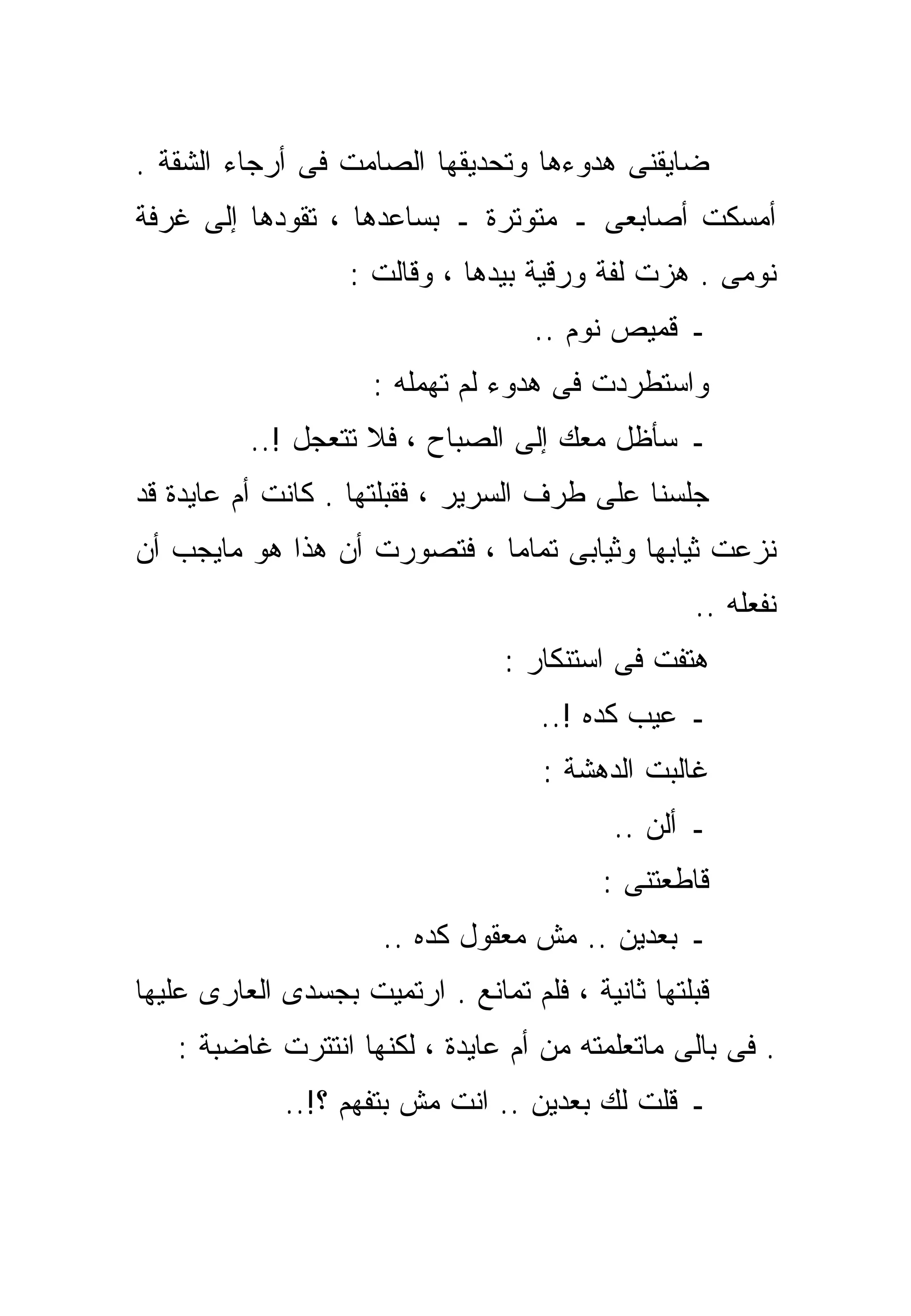 ‫ﻀﺎﻴﻘﻨﻰ ﻫﺩﻭﺀﻫﺎ ﻭﺘﺤﺩﻴﻘﻬﺎ ﺍﻟﺼﺎﻤﺕ ﻓﻰ ﺃﺭﺠﺎﺀ ﺍﻟﺸﻘﺔ .‬
‫ﺃﻤﺴﻜﺕ ﺃﺼﺎﺒﻌﻰ ـ ﻤﺘﻭﺘﺭﺓ ـ ﺒﺴﺎﻋﺩﻫﺎ ، ﺘﻘﻭﺩﻫﺎ ﺇﻟﻰ ﻏﺭﻓﺔ‬
                   ‫ﻨﻭﻤﻰ . ﻫﺯﺕ ﻟﻔﺔ ﻭﺭﻗﻴﺔ ﺒﻴﺩﻫﺎ ، ﻭﻗﺎﻟﺕ :‬
                                    ‫ـ ﻗﻤﻴﺹ ﻨﻭﻡ ..‬
                     ‫ﻭﺍﺴﺘﻁﺭﺩﺕ ﻓﻰ ﻫﺩﻭﺀ ﻟﻡ ﺘﻬﻤﻠﻪ :‬
          ‫ـ ﺴﺄﻅل ﻤﻌﻙ ﺇﻟﻰ ﺍﻟﺼﺒﺎﺡ ، ﻓﻼ ﺘﺘﻌﺠل !..‬
‫ﺠﻠﺴﻨﺎ ﻋﻠﻰ ﻁﺭﻑ ﺍﻟﺴﺭﻴﺭ ، ﻓﻘ ‪‬ﻠﺘﻬﺎ . ﻜﺎﻨﺕ ﺃﻡ ﻋﺎﻴﺩﺓ ﻗﺩ‬
                       ‫ﺒ‬
‫ﻨﺯﻋﺕ ﺜﻴﺎﺒﻬﺎ ﻭﺜﻴﺎﺒﻰ ﺘﻤﺎﻤﺎ ، ﻓﺘﺼﻭﺭﺕ ﺃﻥ ﻫﺫﺍ ﻫﻭ ﻤﺎﻴﺠﺏ ﺃﻥ‬
                            ‫ﹰ‬
                                                   ‫ﻨﻔﻌﻠﻪ ..‬
                                  ‫ﻫﺘﻔﺕ ﻓﻰ ﺍﺴﺘﻨﻜﺎﺭ :‬
                                     ‫ـ ﻋﻴﺏ ﻜﺩﻩ !..‬
                                     ‫ﻏﺎﻟﺒﺕ ﺍﻟﺩﻫﺸﺔ :‬
                                            ‫ـ ﺃﻟﻥ ..‬
                                           ‫ﻗﺎﻁﻌﺘﻨﻰ :‬
                      ‫ـ ﺒﻌﺩﻴﻥ .. ﻤﺵ ﻤﻌﻘﻭل ﻜﺩﻩ ..‬
‫ﻗ ‪‬ﻠﺘﻬﺎ ﺜﺎﻨﻴﺔ ، ﻓﻠﻡ ﺘﻤﺎﻨﻊ . ﺍﺭﺘﻤﻴﺕ ﺒﺠﺴﺩﻯ ﺍﻟﻌﺎﺭﻯ ﻋﻠﻴﻬﺎ‬
                                                  ‫ﺒ‬
   ‫. ﻓﻰ ﺒﺎﻟﻰ ﻤﺎﺘﻌﻠﻤﺘﻪ ﻤﻥ ﺃﻡ ﻋﺎﻴﺩﺓ ، ﻟﻜﻨﻬﺎ ﺍﻨﺘﺘﺭﺕ ﻏﺎﻀﺒﺔ :‬
             ‫ـ ﻗﻠﺕ ﻟﻙ ﺒﻌﺩﻴﻥ .. ﺍﻨﺕ ﻤﺵ ﺒﺘﻔﻬﻡ ؟!..‬
 