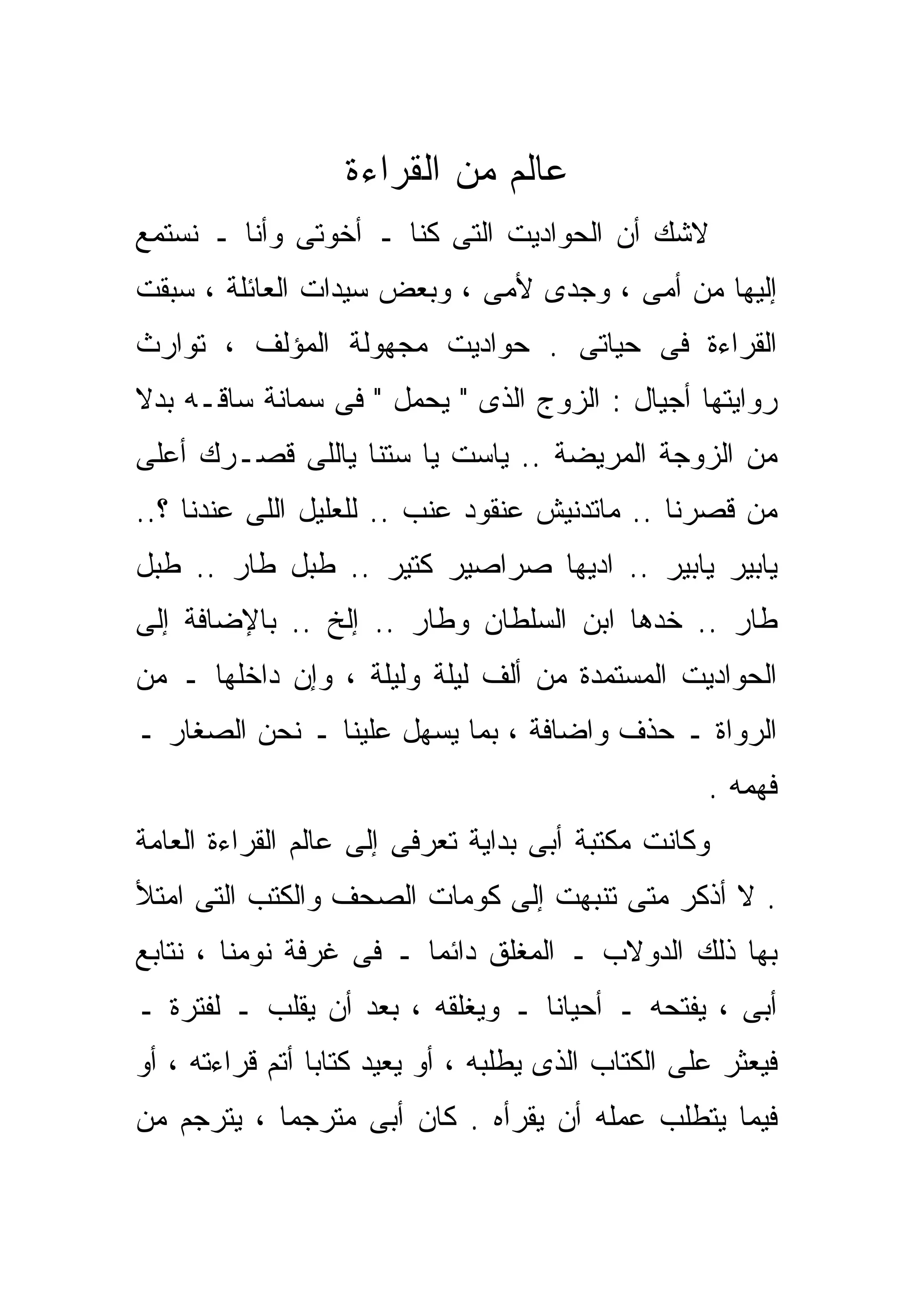‫ﻋﺎﻟﻡ ﻤﻥ ﺍﻟﻘﺭﺍﺀﺓ‬
‫ﻻﺸﻙ ﺃﻥ ﺍﻟﺤﻭﺍﺩﻴﺕ ﺍﻟﺘﻰ ﻜﻨﺎ ـ ﺃﺨﻭﺘﻰ ﻭﺃﻨﺎ ـ ﻨﺴﺘﻤﻊ‬
‫ﺇﻟﻴﻬﺎ ﻤﻥ ﺃﻤﻰ ، ﻭﺠﺩﻯ ﻷﻤﻰ ، ﻭﺒﻌﺽ ﺴﻴﺩﺍﺕ ﺍﻟﻌﺎﺌﻠﺔ ، ﺴﺒﻘﺕ‬
‫ﺍﻟﻘﺭﺍﺀﺓ ﻓﻰ ﺤﻴﺎﺘﻰ . ﺤﻭﺍﺩﻴﺕ ﻤﺠﻬﻭﻟﺔ ﺍﻟﻤﺅﻟﻑ ، ﺘﻭﺍﺭﺙ‬
‫ﺭﻭﺍﻴﺘﻬﺎ ﺃﺠﻴﺎل : ﺍﻟﺯﻭﺝ ﺍﻟﺫﻯ " ﻴﺤﻤل " ﻓﻰ ﺴﻤﺎﻨﺔ ﺴﺎﻗـﻪ ﺒﺩﻻ‬
‫ﹰ‬
‫ﻤﻥ ﺍﻟﺯﻭﺠﺔ ﺍﻟﻤﺭﻴﻀﺔ .. ﻴﺎﺴﺕ ﻴﺎ ﺴﺘﻨﺎ ﻴﺎﻟﻠﻰ ﻗﺼـﺭﻙ ﺃﻋﻠﻰ‬
‫ﻤﻥ ﻗﺼﺭﻨﺎ .. ﻤﺎﺘﺩﻨﻴﺵ ﻋﻨﻘﻭﺩ ﻋﻨﺏ .. ﻟﻠﻌﻠﻴل ﺍﻟﻠﻰ ﻋﻨﺩﻨﺎ ؟..‬
‫ﻴﺎﺒﻴﺭ ﻴﺎﺒﻴﺭ .. ﺍ ‪‬ﻴﻬﺎ ﺼﺭﺍﺼﻴﺭ ﻜﺘﻴﺭ .. ﻁ ‪‬ل ﻁﺎﺭ .. ﻁ ‪‬ل‬
 ‫ﺒ‬           ‫ﺒ‬                     ‫ﺩ‬
‫ﻁﺎﺭ .. ﺨﺩﻫﺎ ﺍﺒﻥ ﺍﻟﺴﻠﻁﺎﻥ ﻭﻁﺎﺭ .. ﺇﻟﺦ .. ﺒﺎﻹﻀﺎﻓﺔ ﺇﻟﻰ‬
‫ﺍﻟﺤﻭﺍﺩﻴﺕ ﺍﻟﻤﺴﺘﻤﺩﺓ ﻤﻥ ﺃﻟﻑ ﻟﻴﻠﺔ ﻭﻟﻴﻠﺔ ، ﻭﺇﻥ ﺩﺍﺨﻠﻬﺎ ـ ﻤﻥ‬
‫ﺍﻟﺭﻭﺍﺓ ـ ﺤﺫﻑ ﻭﺍﻀﺎﻓﺔ ، ﺒﻤﺎ ﻴﺴﻬل ﻋﻠﻴﻨﺎ ـ ﻨﺤﻥ ﺍﻟﺼﻐﺎﺭ ـ‬
                                                    ‫ﻓﻬﻤﻪ .‬
‫ﻭﻜﺎﻨﺕ ﻤﻜﺘﺒﺔ ﺃﺒﻰ ﺒﺩﺍﻴﺔ ﺘﻌﺭﻓﻰ ﺇﻟﻰ ﻋﺎﻟﻡ ﺍﻟﻘﺭﺍﺀﺓ ﺍﻟﻌﺎﻤﺔ‬
‫. ﻻ ﺃﺫﻜﺭ ﻤﺘﻰ ﺘﻨﺒﻬﺕ ﺇﻟﻰ ﻜﻭﻤﺎﺕ ﺍﻟﺼﺤﻑ ﻭﺍﻟﻜﺘﺏ ﺍﻟﺘﻰ ﺍﻤﺘﻸ‬
‫ﺒﻬﺎ ﺫﻟﻙ ﺍﻟﺩﻭﻻﺏ ـ ﺍﻟﻤﻐﻠﻕ ﺩﺍﺌﻤﺎ ـ ﻓﻰ ﻏﺭﻓﺔ ﻨﻭﻤﻨﺎ ، ﻨﺘﺎﺒﻊ‬
                        ‫ﹰ‬
‫ﺃﺒﻰ ، ﻴﻔﺘﺤﻪ ـ ﺃﺤﻴﺎﻨﺎ ـ ﻭﻴﻐﻠﻘﻪ ، ﺒﻌﺩ ﺃﻥ ﻴﻘﹼﺏ ـ ﻟﻔﺘﺭﺓ ـ‬
           ‫ﻠ‬                     ‫ﹰ‬
‫ﻓﻴﻌﺜﺭ ﻋﻠﻰ ﺍﻟﻜﺘﺎﺏ ﺍﻟﺫﻯ ﻴﻁﻠﺒﻪ ، ﺃﻭ ﻴﻌﻴﺩ ﻜﺘﺎﺒﺎ ﺃﺘﻡ ﻗﺭﺍﺀﺘﻪ ، ﺃﻭ‬
                ‫ﹰ‬
‫ﻓﻴﻤﺎ ﻴﺘﻁﻠﺏ ﻋﻤﻠﻪ ﺃﻥ ﻴﻘﺭﺃﻩ . ﻜﺎﻥ ﺃﺒﻰ ﻤﺘﺭﺠﻤﺎ ، ﻴﺘﺭﺠﻡ ﻤﻥ‬
           ‫ﹰ‬
 