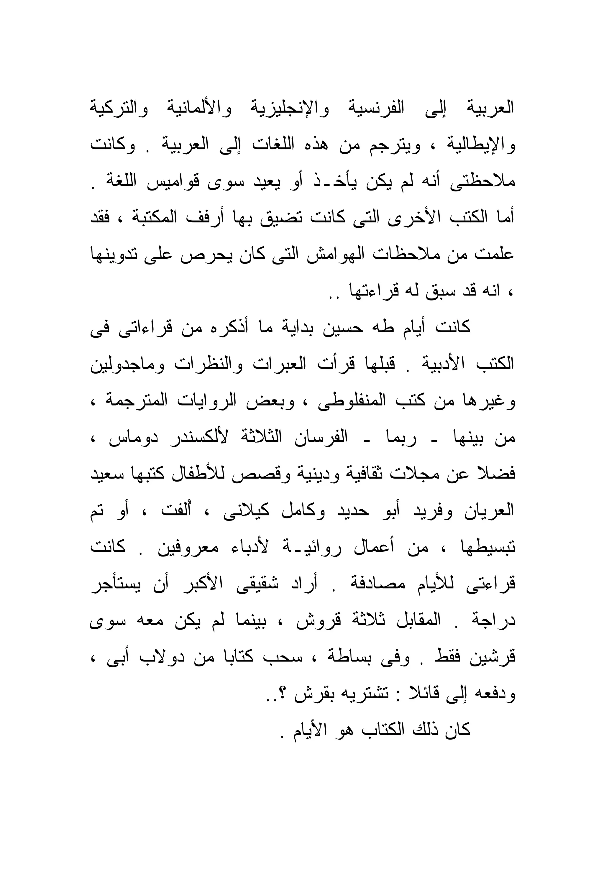 ‫ﺍﻟﻌﺭﺒﻴﺔ ﺇﻟﻰ ﺍﻟﻔﺭﻨﺴﻴﺔ ﻭﺍﻹﻨﺠﻠﻴﺯﻴﺔ ﻭﺍﻷﻟﻤﺎﻨﻴﺔ ﻭﺍﻟﺘﺭﻜﻴﺔ‬
‫ﻭﺍﻹﻴﻁﺎﻟﻴﺔ ، ﻭﻴﺘﺭﺠﻡ ﻤﻥ ﻫﺫﻩ ﺍﻟﻠﻐﺎﺕ ﺇﻟﻰ ﺍﻟﻌﺭﺒﻴﺔ . ﻭﻜﺎﻨﺕ‬
‫ﻤﻼﺤﻅﺘﻰ ﺃﻨﻪ ﻟﻡ ﻴﻜﻥ ﻴﺄﺨـﺫ ﺃﻭ ﻴﻌﻴﺩ ﺴﻭﻯ ﻗﻭﺍﻤﻴﺱ ﺍﻟﻠﻐﺔ .‬
‫ﺃﻤﺎ ﺍﻟﻜﺘﺏ ﺍﻷﺨﺭﻯ ﺍﻟﺘﻰ ﻜﺎﻨﺕ ﺘﻀﻴﻕ ﺒﻬﺎ ﺃﺭﻓﻑ ﺍﻟﻤﻜﺘﺒﺔ ، ﻓﻘﺩ‬
‫ﻋﻠﻤﺕ ﻤﻥ ﻤﻼﺤﻅﺎﺕ ﺍﻟﻬﻭﺍﻤﺵ ﺍﻟﺘﻰ ﻜﺎﻥ ﻴﺤﺭﺹ ﻋﻠﻰ ﺘﺩﻭﻴﻨﻬﺎ‬
                             ‫، ﺍﻨﻪ ﻗﺩ ﺴﺒﻕ ﻟﻪ ﻗﺭﺍﺀﺘﻬﺎ ..‬
‫ﻜﺎﻨﺕ ﺃﻴﺎﻡ ﻁﻪ ﺤﺴﻴﻥ ﺒﺩﺍﻴﺔ ﻤﺎ ﺃﺫﻜﺭﻩ ﻤﻥ ﻗﺭﺍﺀﺍﺘﻰ ﻓﻰ‬
‫ﺍﻟﻜﺘﺏ ﺍﻷﺩﺒﻴﺔ . ﻗﺒﻠﻬﺎ ﻗﺭﺃﺕ ﺍﻟﻌﺒﺭﺍﺕ ﻭﺍﻟﻨﻅﺭﺍﺕ ﻭﻤﺎﺠﺩﻭﻟﻴﻥ‬
‫ﻭﻏﻴﺭﻫﺎ ﻤﻥ ﻜﺘﺏ ﺍﻟﻤﻨﻔﻠﻭﻁﻰ ، ﻭﺒﻌﺽ ﺍﻟﺭﻭﺍﻴﺎﺕ ﺍﻟﻤﺘﺭﺠﻤﺔ ،‬
‫ﻤﻥ ﺒﻴﻨﻬﺎ ـ ﺭﺒﻤﺎ ـ ﺍﻟﻔﺭﺴﺎﻥ ﺍﻟﺜﻼﺜﺔ ﻷﻟﻜﺴﻨﺩﺭ ﺩﻭﻤﺎﺱ ،‬
‫ﻓﻀﻼ ﻋﻥ ﻤﺠﻼﺕ ﺜﻘﺎﻓﻴﺔ ﻭﺩﻴﻨﻴﺔ ﻭﻗﺼﺹ ﻟﻸﻁﻔﺎل ﻜﺘﺒﻬﺎ ﺴﻌﻴﺩ‬
                                             ‫ﹰ‬
‫ﺍﻟﻌﺭﻴﺎﻥ ﻭﻓﺭﻴﺩ ﺃﺒﻭ ﺤﺩﻴﺩ ﻭﻜﺎﻤل ﻜﻴﻼﻨﻰ ، ﺃﹼﻔﺕ ، ﺃﻭ ﺘﻡ‬
          ‫ُﻟ‬
‫ﺘﺒﺴﻴﻁﻬﺎ ، ﻤﻥ ﺃﻋﻤﺎل ﺭﻭﺍﺌﻴـﺔ ﻷﺩﺒﺎﺀ ﻤﻌﺭﻭﻓﻴﻥ . ﻜﺎﻨﺕ‬
‫ﻗﺭﺍﺀﺘﻰ ﻟﻸﻴﺎﻡ ﻤﺼﺎﺩﻓﺔ . ﺃﺭﺍﺩ ﺸﻘﻴﻘﻰ ﺍﻷﻜﺒﺭ ﺃﻥ ﻴﺴﺘﺄﺠﺭ‬
‫ﺩﺭﺍﺠﺔ . ﺍﻟﻤﻘﺎﺒل ﺜﻼﺜﺔ ﻗﺭﻭﺵ ، ﺒﻴﻨﻤﺎ ﻟﻡ ﻴﻜﻥ ﻤﻌﻪ ﺴﻭﻯ‬
‫ﻗﺭﺸﻴﻥ ﻓﻘﻁ . ﻭﻓﻰ ﺒﺴﺎﻁﺔ ، ﺴﺤﺏ ﻜﺘﺎﺒﺎ ﻤﻥ ﺩﻭﻻﺏ ﺃﺒﻰ ،‬
              ‫ﹰ‬
                     ‫ﻭﺩﻓﻌﻪ ﺇﻟﻰ ﻗﺎﺌﻼ : ﺘﺸﺘﺭﻴﻪ ﺒﻘﺭﺵ ؟..‬
                                       ‫‪ ‬ﹰ‬
                       ‫ﻜﺎﻥ ﺫﻟﻙ ﺍﻟﻜﺘﺎﺏ ﻫﻭ ﺍﻷﻴﺎﻡ .‬
 