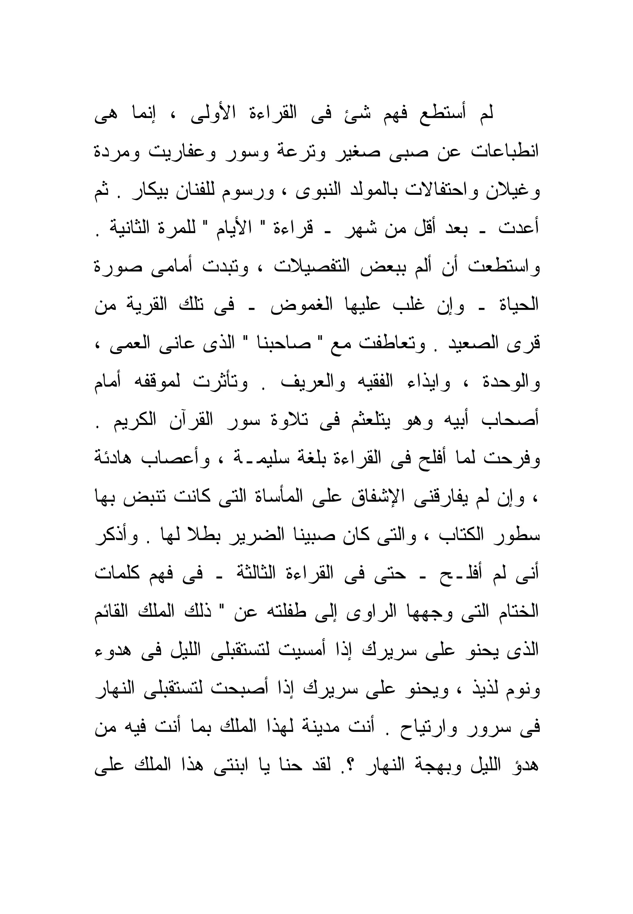 ‫ﻟﻡ ﺃﺴﺘﻁﻊ ﻓﻬﻡ ﺸﺊ ﻓﻰ ﺍﻟﻘﺭﺍﺀﺓ ﺍﻷﻭﻟﻰ ، ﺇﻨﻤﺎ ﻫﻰ‬
‫ﺍﻨﻁﺒﺎﻋﺎﺕ ﻋﻥ ﺼﺒﻰ ﺼﻐﻴﺭ ﻭﺘﺭﻋﺔ ﻭﺴﻭﺭ ﻭﻋﻔﺎﺭﻴﺕ ﻭﻤﺭﺩﺓ‬
‫ﻭﻏﻴﻼﻥ ﻭﺍﺤﺘﻔﺎﻻﺕ ﺒﺎﻟﻤﻭﻟﺩ ﺍﻟﻨﺒﻭﻯ ، ﻭﺭﺴﻭﻡ ﻟﻠﻔﻨﺎﻥ ﺒﻴﻜﺎﺭ . ﺜﻡ‬
‫ﺃﻋﺩﺕ ـ ﺒﻌﺩ ﺃﻗل ﻤﻥ ﺸﻬﺭ ـ ﻗﺭﺍﺀﺓ " ﺍﻷﻴﺎﻡ " ﻟﻠﻤﺭﺓ ﺍﻟﺜﺎﻨﻴﺔ .‬
‫ﻭﺍﺴﺘﻁﻌﺕ ﺃﻥ ﺃﻟﻡ ﺒﺒﻌﺽ ﺍﻟﺘﻔﺼﻴﻼﺕ ، ﻭﺘﺒﺩﺕ ﺃﻤﺎﻤﻰ ﺼﻭﺭﺓ‬
‫ﺍﻟﺤﻴﺎﺓ ـ ﻭﺇﻥ ﻏﻠﺏ ﻋﻠﻴﻬﺎ ﺍﻟﻐﻤﻭﺽ ـ ﻓﻰ ﺘﻠﻙ ﺍﻟﻘﺭﻴﺔ ﻤﻥ‬
‫ﻗﺭﻯ ﺍﻟﺼﻌﻴﺩ . ﻭﺘﻌﺎﻁﻔﺕ ﻤﻊ " ﺼﺎﺤﺒﻨﺎ " ﺍﻟﺫﻯ ﻋﺎﻨﻰ ﺍﻟﻌﻤﻰ ،‬
‫ﻭﺍﻟﻭﺤﺩﺓ ، ﻭﺍﻴﺫﺍﺀ ﺍﻟﻔﻘﻴﻪ ﻭﺍﻟﻌﺭﻴﻑ . ﻭﺘﺄﺜﺭﺕ ﻟﻤﻭﻗﻔﻪ ﺃﻤﺎﻡ‬
‫ﺃﺼﺤﺎﺏ ﺃﺒﻴﻪ ﻭﻫﻭ ﻴﺘﻠﻌﺜﻡ ﻓﻰ ﺘﻼﻭﺓ ﺴﻭﺭ ﺍﻟﻘﺭﺁﻥ ﺍﻟﻜﺭﻴﻡ .‬
‫ﻭﻓﺭﺤﺕ ﻟﻤﺎ ﺃﻓﻠﺢ ﻓﻰ ﺍﻟﻘﺭﺍﺀﺓ ﺒﻠﻐﺔ ﺴﻠﻴﻤـﺔ ، ﻭﺃﻋﺼﺎﺏ ﻫﺎﺩﺌﺔ‬
‫، ﻭﺇﻥ ﻟﻡ ﻴﻔﺎﺭﻗﻨﻰ ﺍﻹﺸﻔﺎﻕ ﻋﻠﻰ ﺍﻟﻤﺄﺴﺎﺓ ﺍﻟﺘﻰ ﻜﺎﻨﺕ ﺘﻨﺒﺽ ﺒﻬﺎ‬
‫ﺴﻁﻭﺭ ﺍﻟﻜﺘﺎﺏ ، ﻭﺍﻟﺘﻰ ﻜﺎﻥ ﺼﺒﻴﻨﺎ ﺍﻟﻀﺭﻴﺭ ﺒﻁﻼ ﻟﻬﺎ . ﻭﺃﺫﻜﺭ‬
            ‫ﹰ‬
‫ﺃﻨﻰ ﻟﻡ ﺃﻓﻠـﺢ ـ ﺤﺘﻰ ﻓﻰ ﺍﻟﻘﺭﺍﺀﺓ ﺍﻟﺜﺎﻟﺜﺔ ـ ﻓﻰ ﻓﻬﻡ ﻜﻠﻤﺎﺕ‬
‫ﺍﻟﺨﺘﺎﻡ ﺍﻟﺘﻰ ﻭﺠﻬﻬﺎ ﺍﻟﺭﺍﻭﻯ ﺇﻟﻰ ﻁﻔﻠﺘﻪ ﻋﻥ " ﺫﻟﻙ ﺍﻟﻤﻠﻙ ﺍﻟﻘﺎﺌﻡ‬
‫ﺍﻟﺫﻯ ﻴﺤﻨﻭ ﻋﻠﻰ ﺴﺭﻴﺭﻙ ﺇﺫﺍ ﺃﻤﺴﻴﺕ ﻟﺘﺴﺘﻘﺒﻠﻰ ﺍﻟﻠﻴل ﻓﻰ ﻫﺩﻭﺀ‬
‫ﻭﻨﻭﻡ ﻟﺫﻴﺫ ، ﻭﻴﺤﻨﻭ ﻋﻠﻰ ﺴﺭﻴﺭﻙ ﺇﺫﺍ ﺃﺼﺒﺤﺕ ﻟﺘﺴﺘﻘﺒﻠﻰ ﺍﻟﻨﻬﺎﺭ‬
‫ﻓﻰ ﺴﺭﻭﺭ ﻭﺍﺭﺘﻴﺎﺡ . ﺃﻨﺕ ﻤﺩﻴﻨﺔ ﻟﻬﺫﺍ ﺍﻟﻤﻠﻙ ﺒﻤﺎ ﺃﻨﺕ ﻓﻴﻪ ﻤﻥ‬
‫ﻫﺩﺅ ﺍﻟﻠﻴل ﻭﺒﻬﺠﺔ ﺍﻟﻨﻬﺎﺭ ؟. ﻟﻘﺩ ﺤﻨﺎ ﻴﺎ ﺍﺒﻨﺘﻰ ﻫﺫﺍ ﺍﻟﻤﻠﻙ ﻋﻠﻰ‬
 