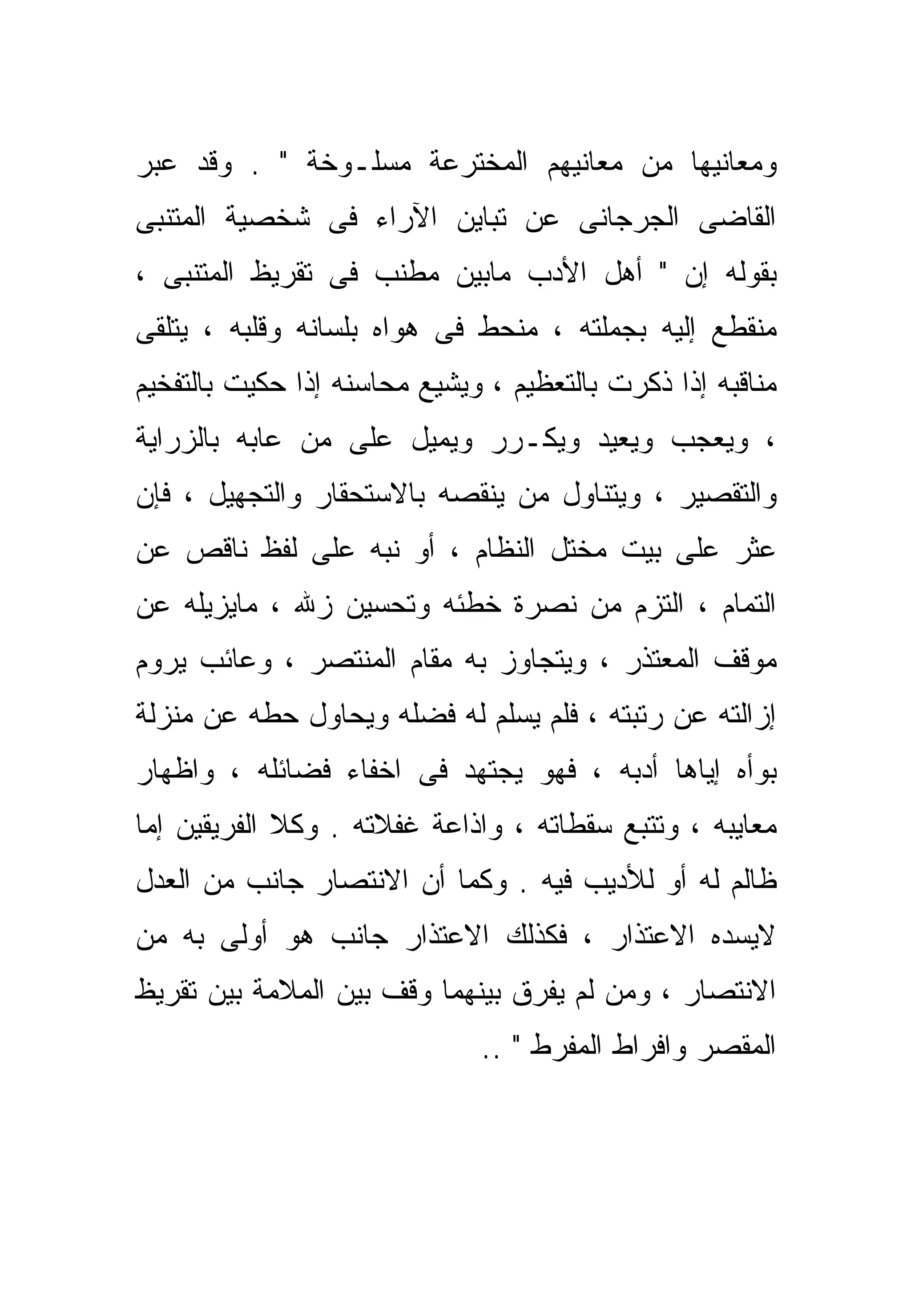 ‫ﻭﻤﻌﺎﻨﻴﻬﺎ ﻤﻥ ﻤﻌﺎﻨﻴﻬﻡ ﺍﻟﻤﺨﺘﺭﻋﺔ ﻤﺴﻠـﻭﺨﺔ " . ﻭﻗﺩ ﻋ ‪‬ﺭ‬
 ‫ﺒ‬
‫ﺍﻟﻘﺎﻀﻰ ﺍﻟﺠﺭﺠﺎﻨﻰ ﻋﻥ ﺘﺒﺎﻴﻥ ﺍﻵﺭﺍﺀ ﻓﻰ ﺸﺨﺼﻴﺔ ﺍﻟﻤﺘﻨﺒﻰ‬
‫ﺒﻘﻭﻟﻪ ﺇﻥ " ﺃﻫل ﺍﻷﺩﺏ ﻤﺎﺒﻴﻥ ﻤﻁﻨﺏ ﻓﻰ ﺘﻘﺭﻴﻅ ﺍﻟﻤﺘﻨﺒﻰ ،‬
‫ﻤﻨﻘﻁﻊ ﺇﻟﻴﻪ ﺒﺠﻤﻠﺘﻪ ، ﻤﻨﺤﻁ ﻓﻰ ﻫﻭﺍﻩ ﺒﻠﺴﺎﻨﻪ ﻭﻗﻠﺒﻪ ، ﻴﺘﻠﻘﻰ‬
‫ﻤﻨﺎﻗﺒﻪ ﺇﺫﺍ ﹸﻜﺭﺕ ﺒﺎﻟﺘﻌﻅﻴﻡ ، ﻭﻴﺸﻴﻊ ﻤﺤﺎﺴﻨﻪ ﺇﺫﺍ ﺤﻜﻴﺕ ﺒﺎﻟﺘﻔﺨﻴﻡ‬
                                             ‫ﺫ‬
‫، ﻭﻴﻌﺠﺏ ﻭﻴﻌﻴﺩ ﻭﻴﻜـﺭﺭ ﻭﻴﻤﻴل ﻋﻠﻰ ﻤﻥ ﻋﺎﺒﻪ ﺒﺎﻟﺯﺭﺍﻴﺔ‬
‫ﻭﺍﻟﺘﻘﺼﻴﺭ ، ﻭﻴﺘﻨﺎﻭل ﻤﻥ ﻴﻨﻘﺼﻪ ﺒﺎﻻﺴﺘﺤﻘﺎﺭ ﻭﺍﻟﺘﺠﻬﻴل ، ﻓﺈﻥ‬
‫ﻋﺜﺭ ﻋﻠﻰ ﺒﻴﺕ ﻤﺨﺘل ﺍﻟﻨﻅﺎﻡ ، ﺃﻭ ﻨ ‪‬ﻪ ﻋﻠﻰ ﻟﻔﻅ ﻨﺎﻗﺹ ﻋﻥ‬
                 ‫ﺒ‬
‫ﺍﻟﺘﻤﺎﻡ ، ﺍﻟﺘﺯﻡ ﻤﻥ ﻨﺼﺭﺓ ﺨﻁﺌﻪ ﻭﺘﺤﺴﻴﻥ ﺯﷲ ، ﻤﺎﻴﺯﻴﻠﻪ ﻋﻥ‬
‫ﻤﻭﻗﻑ ﺍﻟﻤﻌﺘﺫﺭ ، ﻭﻴﺘﺠﺎﻭﺯ ﺒﻪ ﻤﻘﺎﻡ ﺍﻟﻤﻨﺘﺼﺭ ، ﻭﻋﺎﺌﺏ ﻴﺭﻭﻡ‬
‫ﺇﺯﺍﻟﺘﻪ ﻋﻥ ﺭﺘﺒﺘﻪ ، ﻓﻠﻡ ﻴﺴﻠﻡ ﻟﻪ ﻓﻀﻠﻪ ﻭﻴﺤﺎﻭل ﺤ ﹼﻪ ﻋﻥ ﻤﻨﺯﻟﺔ‬
          ‫ﻁ‬
‫ﺒﻭﺃﻩ ﺇ ‪‬ﺎﻫﺎ ﺃﺩﺒﻪ ، ﻓﻬﻭ ﻴﺠﺘﻬﺩ ﻓﻰ ﺍﺨﻔﺎﺀ ﻓﻀﺎﺌﻠﻪ ، ﻭﺍﻅﻬﺎﺭ‬
                                             ‫ﻴ‬
‫ﻤﻌﺎﻴﺒﻪ ، ﻭﺘﺘﺒﻊ ﺴﻘﻁﺎﺘﻪ ، ﻭﺍﺫﺍﻋﺔ ﻏﻔﻼﺘﻪ . ﻭﻜﻼ ﺍﻟﻔﺭﻴﻘﻴﻥ ﺇﻤﺎ‬
‫ﹼ‬
‫ﻅﺎﻟﻡ ﻟﻪ ﺃﻭ ﻟﻸﺩﻴﺏ ﻓﻴﻪ . ﻭﻜﻤﺎ ﺃﻥ ﺍﻻﻨﺘﺼﺎﺭ ﺠﺎﻨﺏ ﻤﻥ ﺍﻟﻌﺩل‬
‫ﻻﻴﺴ ‪‬ﻩ ﺍﻻﻋﺘﺫﺍﺭ ، ﻓﻜﺫﻟﻙ ﺍﻻﻋﺘﺫﺍﺭ ﺠﺎﻨﺏ ﻫﻭ ﺃﻭﻟﻰ ﺒﻪ ﻤﻥ‬
                                            ‫ﺩ‬
‫ﺍﻻﻨﺘﺼﺎﺭ ، ﻭﻤﻥ ﻟﻡ ﻴﻔﺭﻕ ﺒﻴﻨﻬﻤﺎ ﻭﻗﻑ ﺒﻴﻥ ﺍﻟﻤﻼﻤﺔ ﺒﻴﻥ ﺘﻘﺭﻴﻅ‬
                              ‫ﺍﻟﻤﻘ ‪‬ﺭ ﻭﺍﻓﺭﺍﻁ ﺍﻟﻤﻔ ‪‬ﻁ " ..‬
                                    ‫ﺭ‬              ‫ﺼ‬
 