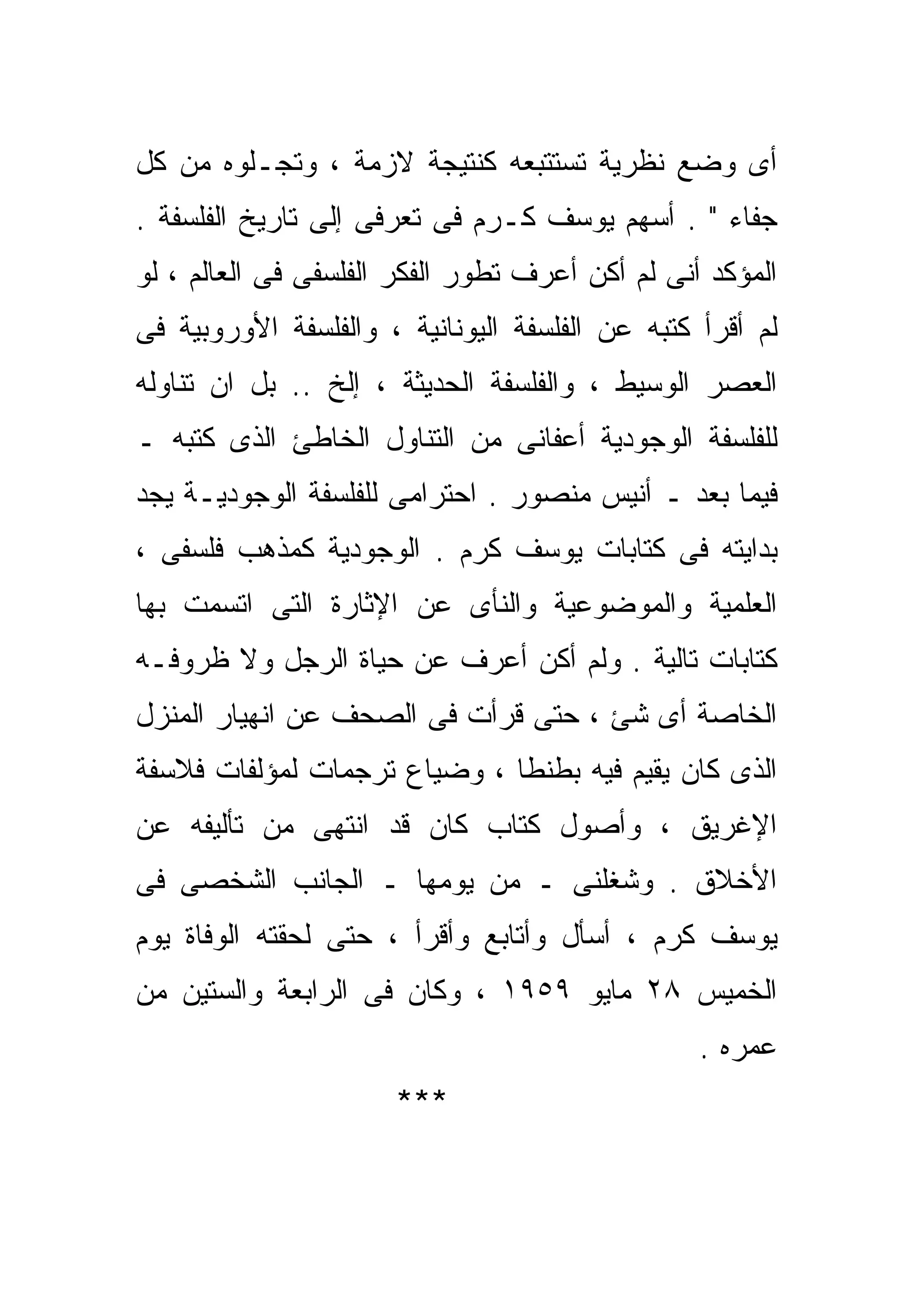 ‫ﺃﻯ ﻭﻀﻊ ﻨﻅﺭﻴﺔ ﺘﺴﺘﺘﺒﻌﻪ ﻜﻨﺘﻴﺠﺔ ﻻﺯﻤﺔ ، ﻭﺘﺠـﻠﻭﻩ ﻤﻥ ﻜل‬
‫ﺠﻔﺎﺀ " . ﺃﺴﻬﻡ ﻴﻭﺴﻑ ﻜـﺭﻡ ﻓﻰ ﺘﻌ ‪‬ﻓﻰ ﺇﻟﻰ ﺘﺎﺭﻴﺦ ﺍﻟﻔﻠﺴﻔﺔ .‬
                      ‫ﺭ‬
‫ﺍﻟﻤﺅﻜﺩ ﺃﻨﻰ ﻟﻡ ﺃﻜﻥ ﺃﻋﺭﻑ ﺘﻁﻭﺭ ﺍﻟﻔﻜﺭ ﺍﻟﻔﻠﺴﻔﻰ ﻓﻰ ﺍﻟﻌﺎﻟﻡ ، ﻟﻭ‬
‫ﻟﻡ ﺃﻗﺭﺃ ﻜﺘﺒﻪ ﻋﻥ ﺍﻟﻔﻠﺴﻔﺔ ﺍﻟﻴﻭﻨﺎﻨﻴﺔ ، ﻭﺍﻟﻔﻠﺴﻔﺔ ﺍﻷﻭﺭﻭﺒﻴﺔ ﻓﻰ‬
‫ﺍﻟﻌﺼﺭ ﺍﻟﻭﺴﻴﻁ ، ﻭﺍﻟﻔﻠﺴﻔﺔ ﺍﻟﺤﺩﻴﺜﺔ ، ﺇﻟﺦ .. ﺒل ﺍﻥ ﺘﻨﺎﻭﻟﻪ‬
‫ﻟﻠﻔﻠﺴﻔﺔ ﺍﻟﻭﺠﻭﺩﻴﺔ ﺃﻋﻔﺎﻨﻰ ﻤﻥ ﺍﻟﺘﻨﺎﻭل ﺍﻟﺨﺎﻁﺊ ﺍﻟﺫﻯ ﻜﺘﺒﻪ ـ‬
‫ﻓﻴﻤﺎ ﺒﻌﺩ ـ ﺃﻨﻴﺱ ﻤﻨﺼﻭﺭ . ﺍﺤﺘﺭﺍﻤﻰ ﻟﻠﻔﻠﺴﻔﺔ ﺍﻟﻭﺠﻭﺩﻴـﺔ ﻴﺠﺩ‬
‫ﺒﺩﺍﻴﺘﻪ ﻓﻰ ﻜﺘﺎﺒﺎﺕ ﻴﻭﺴﻑ ﻜﺭﻡ . ﺍﻟﻭﺠﻭﺩﻴﺔ ﻜﻤﺫﻫﺏ ﻓﻠﺴﻔﻰ ،‬
‫ﺍﻟﻌﻠﻤﻴﺔ ﻭﺍﻟﻤﻭﻀﻭﻋﻴﺔ ﻭﺍﻟﻨﺄﻯ ﻋﻥ ﺍﻹﺜﺎﺭﺓ ﺍﻟﺘﻰ ﺍﺘﺴﻤﺕ ﺒﻬﺎ‬
‫ﻜﺘﺎﺒﺎﺕ ﺘﺎﻟﻴﺔ . ﻭﻟﻡ ﺃﻜﻥ ﺃﻋﺭﻑ ﻋﻥ ﺤﻴﺎﺓ ﺍﻟﺭﺠل ﻭﻻ ﻅﺭﻭﻓـﻪ‬
‫ﺍﻟﺨﺎﺼﺔ ﺃﻯ ﺸﺊ ، ﺤﺘﻰ ﻗﺭﺃﺕ ﻓﻰ ﺍﻟﺼﺤﻑ ﻋﻥ ﺍﻨﻬﻴﺎﺭ ﺍﻟﻤﻨﺯل‬
‫ﺍﻟﺫﻯ ﻜﺎﻥ ﻴﻘﻴﻡ ﻓﻴﻪ ﺒﻁﻨﻁﺎ ، ﻭﻀﻴﺎﻉ ﺘﺭﺠﻤﺎﺕ ﻟﻤﺅﻟﻔﺎﺕ ﻓﻼﺴﻔﺔ‬
‫ﺍﻹﻏﺭﻴﻕ ، ﻭﺃﺼﻭل ﻜﺘﺎﺏ ﻜﺎﻥ ﻗﺩ ﺍﻨﺘﻬﻰ ﻤﻥ ﺘﺄﻟﻴﻔﻪ ﻋﻥ‬
‫ﺍﻷﺨﻼﻕ . ﻭﺸﻐﻠﻨﻰ ـ ﻤﻥ ﻴﻭﻤﻬﺎ ـ ﺍﻟﺠﺎﻨﺏ ﺍﻟﺸﺨﺼﻰ ﻓﻰ‬
‫ﻴﻭﺴﻑ ﻜﺭﻡ ، ﺃﺴﺄل ﻭﺃﺘﺎﺒﻊ ﻭﺃﻗﺭﺃ ، ﺤﺘﻰ ﻟﺤﻘﺘﻪ ﺍﻟﻭﻓﺎﺓ ﻴﻭﻡ‬
‫ﺍﻟﺨﻤﻴﺱ ٨٢ ﻤﺎﻴﻭ ٩٥٩١ ، ﻭﻜﺎﻥ ﻓﻰ ﺍﻟﺭﺍﺒﻌﺔ ﻭﺍﻟﺴﺘﻴﻥ ﻤﻥ‬
                                                 ‫ﻋﻤﺭﻩ .‬
                      ‫***‬
 