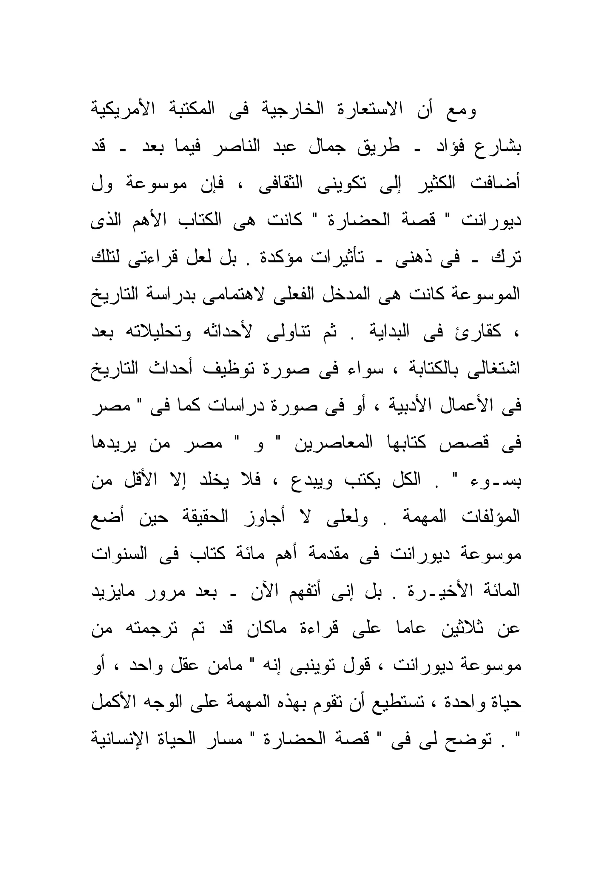 ‫ﻭﻤﻊ ﺃﻥ ﺍﻻﺴﺘﻌﺎﺭﺓ ﺍﻟﺨﺎﺭﺠﻴﺔ ﻓﻰ ﺍﻟﻤﻜﺘﺒﺔ ﺍﻷﻤﺭﻴﻜﻴﺔ‬
‫ﺒﺸﺎﺭﻉ ﻓﺅﺍﺩ ـ ﻁﺭﻴﻕ ﺠﻤﺎل ﻋﺒﺩ ﺍﻟﻨﺎﺼﺭ ﻓﻴﻤﺎ ﺒﻌﺩ ـ ﻗﺩ‬
‫ﺃﻀﺎﻓﺕ ﺍﻟﻜﺜﻴﺭ ﺇﻟﻰ ﺘﻜﻭﻴﻨﻰ ﺍﻟﺜﻘﺎﻓﻰ ، ﻓﺈﻥ ﻤﻭﺴﻭﻋﺔ ﻭل‬
‫ﺩﻴﻭﺭﺍﻨﺕ " ﻗﺼﺔ ﺍﻟﺤﻀﺎﺭﺓ " ﻜﺎﻨﺕ ﻫﻰ ﺍﻟﻜﺘﺎﺏ ﺍﻷﻫﻡ ﺍﻟﺫﻯ‬
‫ﺘﺭﻙ ـ ﻓﻰ ﺫﻫﻨﻰ ـ ﺘﺄﺜﻴﺭﺍﺕ ﻤﺅﻜﺩﺓ . ﺒل ﻟﻌل ﻗﺭﺍﺀﺘﻰ ﻟﺘﻠﻙ‬
‫ﺍﻟﻤﻭﺴﻭﻋﺔ ﻜﺎﻨﺕ ﻫﻰ ﺍﻟﻤﺩﺨل ﺍﻟﻔﻌﻠﻰ ﻻﻫﺘﻤﺎﻤﻰ ﺒﺩﺭﺍﺴﺔ ﺍﻟﺘﺎﺭﻴﺦ‬
‫، ﻜﻘﺎﺭﺉ ﻓﻰ ﺍﻟﺒﺩﺍﻴﺔ . ﺜﻡ ﺘﻨﺎﻭﻟﻰ ﻷﺤﺩﺍﺜﻪ ﻭﺘﺤﻠﻴﻼﺘﻪ ﺒﻌﺩ‬
‫ﺍﺸﺘﻐﺎﻟﻰ ﺒﺎﻟﻜﺘﺎﺒﺔ ، ﺴﻭﺍﺀ ﻓﻰ ﺼﻭﺭﺓ ﺘﻭﻅﻴﻑ ﺃﺤﺩﺍﺙ ﺍﻟﺘﺎﺭﻴﺦ‬
‫ﻓﻰ ﺍﻷﻋﻤﺎل ﺍﻷﺩﺒﻴﺔ ، ﺃﻭ ﻓﻰ ﺼﻭﺭﺓ ﺩﺭﺍﺴﺎﺕ ﻜﻤﺎ ﻓﻰ " ﻤﺼﺭ‬
‫ﻓﻰ ﻗﺼﺹ ﻜﺘﺎﺒﻬﺎ ﺍﻟﻤﻌﺎﺼﺭﻴﻥ " ﻭ " ﻤﺼﺭ ﻤﻥ ﻴﺭﻴﺩﻫﺎ‬
‫ﺒﺴـﻭﺀ " . ﺍﻟﻜل ﻴﻜﺘﺏ ﻭﻴﺒﺩﻉ ، ﻓﻼ ﻴﺨﻠﺩ ﺇﻻ ﺍﻷﻗل ﻤﻥ‬
        ‫ﹼ‬
‫ﺍﻟﻤﺅﻟﻔﺎﺕ ﺍﻟﻤﻬﻤﺔ . ﻭﻟﻌﻠﻰ ﻻ ﺃﺠﺎﻭﺯ ﺍﻟﺤﻘﻴﻘﺔ ﺤﻴﻥ ﺃﻀﻊ‬
‫ﻤﻭﺴﻭﻋﺔ ﺩﻴﻭﺭﺍﻨﺕ ﻓﻰ ﻤﻘﺩﻤﺔ ﺃﻫﻡ ﻤﺎﺌﺔ ﻜﺘﺎﺏ ﻓﻰ ﺍﻟﺴﻨﻭﺍﺕ‬
‫ﺍﻟﻤﺎﺌﺔ ﺍﻷﺨﻴـﺭﺓ . ﺒل ﺇﻨﻰ ﺃﺘﻔﻬﻡ ﺍﻵﻥ ـ ﺒﻌﺩ ﻤﺭﻭﺭ ﻤﺎﻴﺯﻴﺩ‬
‫ﻋﻥ ﺜﻼﺜﻴﻥ ﻋﺎﻤﺎ ﻋﻠﻰ ﻗﺭﺍﺀﺓ ﻤﺎﻜﺎﻥ ﻗﺩ ﺘﻡ ﺘﺭﺠﻤﺘﻪ ﻤﻥ‬
‫ﻤﻭﺴﻭﻋﺔ ﺩﻴﻭﺭﺍﻨﺕ ، ﻗﻭل ﺘﻭﻴﻨﺒﻰ ﺇﻨﻪ " ﻤﺎﻤﻥ ﻋﻘل ﻭﺍﺤﺩ ، ﺃﻭ‬
‫ﺤﻴﺎﺓ ﻭﺍﺤﺩﺓ ، ﺘﺴﺘﻁﻴﻊ ﺃﻥ ﺘﻘﻭﻡ ﺒﻬﺫﻩ ﺍﻟﻤﻬﻤﺔ ﻋﻠﻰ ﺍﻟﻭﺠﻪ ﺍﻷﻜﻤل‬
‫" . ﺘﻭ ‪‬ﺢ ﻟﻰ ﻓﻰ " ﻗﺼﺔ ﺍﻟﺤﻀﺎﺭﺓ " ﻤﺴﺎﺭ ﺍﻟﺤﻴﺎﺓ ﺍﻹﻨﺴﺎﻨﻴﺔ‬
                                            ‫ﻀ‬
 