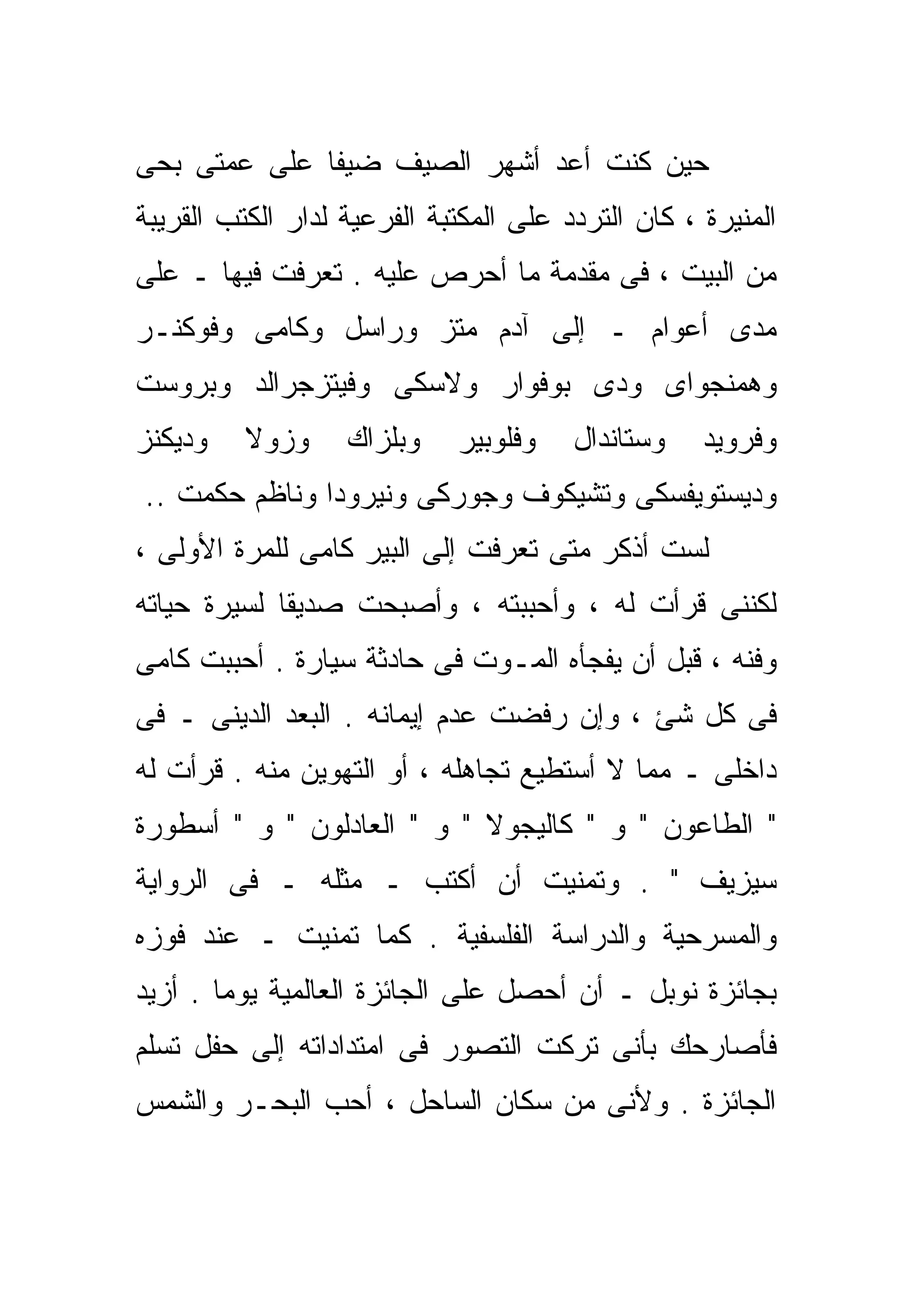 ‫ﺤﻴﻥ ﻜﻨﺕ ﺃﻋﺩ ﺃﺸﻬﺭ ﺍﻟﺼﻴﻑ ﻀﻴﻔﺎ ﻋﻠﻰ ﻋﻤﺘﻰ ﺒﺤﻰ‬
             ‫ﹰ‬
‫ﺍﻟﻤﻨﻴﺭﺓ ، ﻜﺎﻥ ﺍﻟﺘﺭﺩﺩ ﻋﻠﻰ ﺍﻟﻤﻜﺘﺒﺔ ﺍﻟﻔﺭﻋﻴﺔ ﻟﺩﺍﺭ ﺍﻟﻜﺘﺏ ﺍﻟﻘﺭﻴﺒﺔ‬
‫ﻤﻥ ﺍﻟﺒﻴﺕ ، ﻓﻰ ﻤﻘﺩﻤﺔ ﻤﺎ ﺃﺤﺭﺹ ﻋﻠﻴﻪ . ﺘﻌﺭﻓﺕ ﻓﻴﻬﺎ ـ ﻋﻠﻰ‬
‫ﻤﺩﻯ ﺃﻋﻭﺍﻡ ـ ﺇﻟﻰ ﺁﺩﻡ ﻤﺘﺯ ﻭﺭﺍﺴل ﻭﻜﺎﻤﻰ ﻭﻓﻭﻜﻨـﺭ‬
‫ﻭﻫﻤﻨﺠﻭﺍﻯ ﻭﺩﻯ ﺒﻭﻓﻭﺍﺭ ﻭﻻﺴﻜﻰ ﻭﻓﻴﺘﺯﺠﺭﺍﻟﺩ ﻭﺒﺭﻭﺴﺕ‬
‫ﻭﺩﻴﻜﻨﺯ‬    ‫ﻭﺯﻭﻻ‬     ‫ﻭﺒﻠﺯﺍﻙ‬    ‫ﻭﻓﻠﻭﺒﻴﺭ‬    ‫ﻭﺴﺘﺎﻨﺩﺍل‬    ‫ﻭﻓﺭﻭﻴﺩ‬
‫ﻭﺩﻴﺴﺘﻭﻴﻔﺴﻜﻰ ﻭﺘﺸﻴﻜﻭﻑ ﻭﺠﻭﺭﻜﻰ ﻭﻨﻴﺭﻭﺩﺍ ﻭﻨﺎﻅﻡ ﺤﻜﻤﺕ ..‬
‫ﻟﺴﺕ ﺃﺫﻜﺭ ﻤﺘﻰ ﺘﻌﺭﻓﺕ ﺇﻟﻰ ﺍﻟﺒﻴﺭ ﻜﺎﻤﻰ ﻟﻠﻤﺭﺓ ﺍﻷﻭﻟﻰ ،‬
‫ﻟﻜﻨﻨﻰ ﻗﺭﺃﺕ ﻟﻪ ، ﻭﺃﺤﺒﺒﺘﻪ ، ﻭﺃﺼﺒﺤﺕ ﺼﺩﻴﻘﺎ ﻟﺴﻴﺭﺓ ﺤﻴﺎﺘﻪ‬
            ‫ﹰ‬
‫ﻭﻓﻨﻪ ، ﻗﺒل ﺃﻥ ﻴﻔﺠﺄﻩ ﺍﻟﻤـﻭﺕ ﻓﻰ ﺤﺎﺩﺜﺔ ﺴﻴﺎﺭﺓ . ﺃﺤﺒﺒﺕ ﻜﺎﻤﻰ‬
‫ﻓﻰ ﻜل ﺸﺊ ، ﻭﺇﻥ ﺭﻓﻀﺕ ﻋﺩﻡ ﺇﻴﻤﺎﻨﻪ . ﺍﻟﺒﻌﺩ ﺍﻟﺩﻴﻨﻰ ـ ﻓﻰ‬
‫ﺩﺍﺨﻠﻰ ـ ﻤﻤﺎ ﻻ ﺃﺴﺘﻁﻴﻊ ﺘﺠﺎﻫﻠﻪ ، ﺃﻭ ﺍﻟﺘﻬﻭﻴﻥ ﻤﻨﻪ . ﻗﺭﺃﺕ ﻟﻪ‬
‫" ﺍﻟﻁﺎﻋﻭﻥ " ﻭ " ﻜﺎﻟﻴﺠﻭﻻ " ﻭ " ﺍﻟﻌﺎﺩﻟﻭﻥ " ﻭ " ﺃﺴﻁﻭﺭﺓ‬
‫ﺴﻴﺯﻴﻑ " . ﻭﺘﻤﻨﻴﺕ ﺃﻥ ﺃﻜﺘﺏ ـ ﻤﺜﻠﻪ ـ ﻓﻰ ﺍﻟﺭﻭﺍﻴﺔ‬
‫ﻭﺍﻟﻤﺴﺭﺤﻴﺔ ﻭﺍﻟﺩﺭﺍﺴﺔ ﺍﻟﻔﻠﺴﻔﻴﺔ . ﻜﻤﺎ ﺘﻤﻨﻴﺕ ـ ﻋﻨﺩ ﻓﻭﺯﻩ‬
‫ﺒﺠﺎﺌﺯﺓ ﻨﻭﺒل ـ ﺃﻥ ﺃﺤﺼل ﻋﻠﻰ ﺍﻟﺠﺎﺌﺯﺓ ﺍﻟﻌﺎﻟﻤﻴﺔ ﻴﻭﻤﺎ . ﺃﺯﻴﺩ‬
       ‫ﹰ‬
‫ﻓﺄﺼﺎﺭﺤﻙ ﺒﺄﻨﻰ ﺘﺭﻜﺕ ﺍﻟﺘﺼﻭﺭ ﻓﻰ ﺍﻤﺘﺩﺍﺩﺍﺘﻪ ﺇﻟﻰ ﺤﻔل ﺘﺴﻠﻡ‬
‫ﺍﻟﺠﺎﺌﺯﺓ . ﻭﻷﻨﻰ ﻤﻥ ﺴﻜﺎﻥ ﺍﻟﺴﺎﺤل ، ﺃﺤﺏ ﺍﻟﺒﺤـﺭ ﻭﺍﻟﺸﻤﺱ‬
 