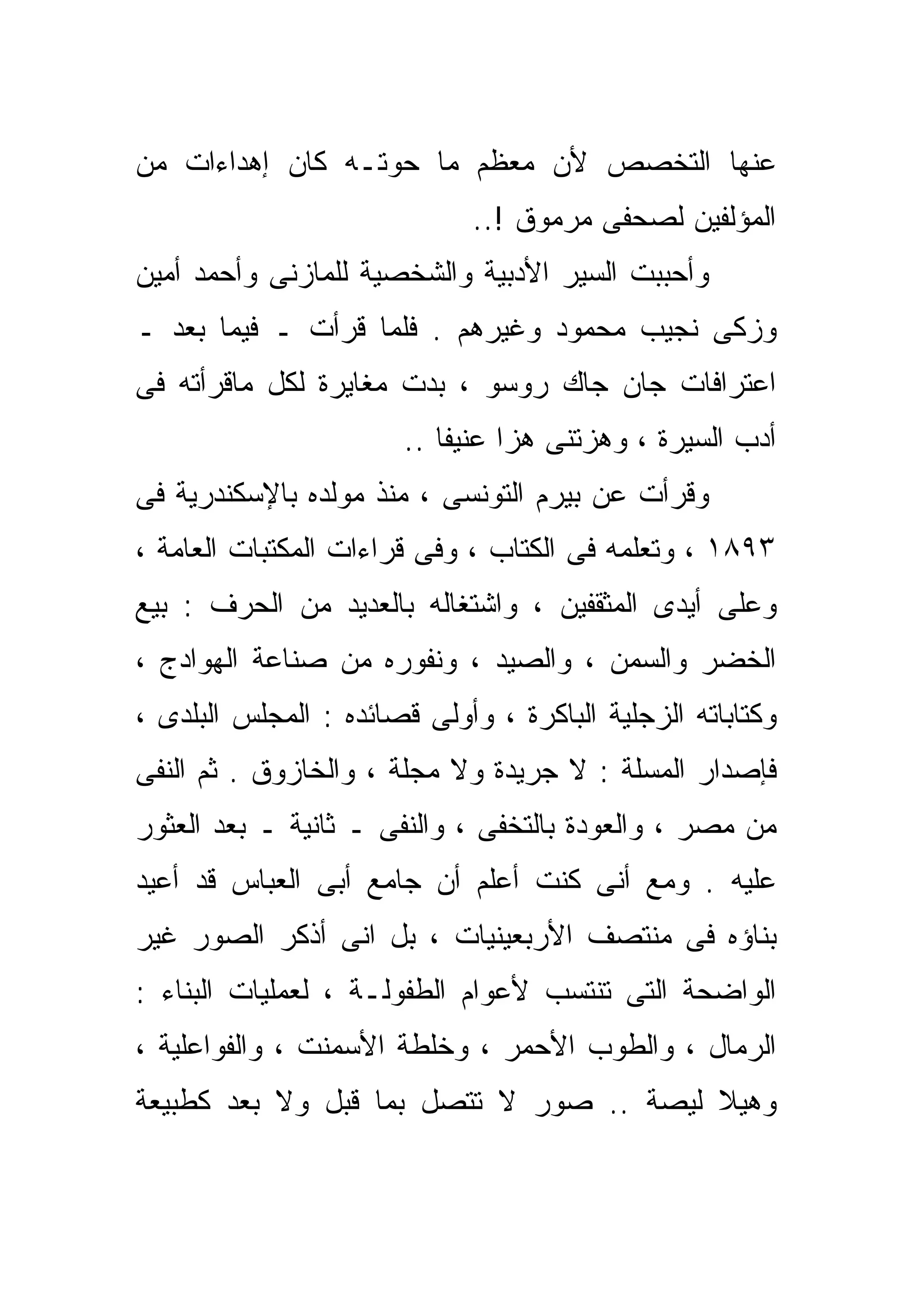 ‫ﻋﻨﻬﺎ ﺍﻟﺘﺨﺼﺹ ﻷﻥ ﻤﻌﻅﻡ ﻤﺎ ﺤﻭﺘـﻪ ﻜﺎﻥ ﺇﻫﺩﺍﺀﺍﺕ ﻤﻥ‬
                             ‫ﺍﻟﻤﺅﻟﻔﻴﻥ ﻟﺼﺤﻔﻰ ﻤﺭﻤﻭﻕ !..‬
‫ﻭﺃﺤﺒﺒﺕ ﺍﻟﺴﻴﺭ ﺍﻷﺩﺒﻴﺔ ﻭﺍﻟﺸﺨﺼﻴﺔ ﻟﻠﻤﺎﺯﻨﻰ ﻭﺃﺤﻤﺩ ﺃﻤﻴﻥ‬
‫ﻭﺯﻜﻰ ﻨﺠﻴﺏ ﻤﺤﻤﻭﺩ ﻭﻏﻴﺭﻫﻡ . ﻓﻠﻤﺎ ﻗﺭﺃﺕ ـ ﻓﻴﻤﺎ ﺒﻌﺩ ـ‬
‫ﺍﻋﺘﺭﺍﻓﺎﺕ ﺠﺎﻥ ﺠﺎﻙ ﺭﻭﺴﻭ ، ﺒﺩﺕ ﻤﻐﺎﻴﺭﺓ ﻟﻜل ﻤﺎﻗﺭﺃﺘﻪ ﻓﻰ‬
                       ‫ﺃﺩﺏ ﺍﻟﺴﻴﺭﺓ ، ﻭﻫﺯﺘﻨﻰ ﻫﺯﺍ ﻋﻨﻴﻔﺎ ..‬
                          ‫ﹰ‬     ‫ﹰ‬
‫ﻭﻗﺭﺃﺕ ﻋﻥ ﺒﻴﺭﻡ ﺍﻟﺘﻭﻨﺴﻰ ، ﻤﻨﺫ ﻤﻭﻟﺩﻩ ﺒﺎﻹﺴﻜﻨﺩﺭﻴﺔ ﻓﻰ‬
‫٣٩٨١ ، ﻭﺘﻌﻠﻤﻪ ﻓﻰ ﺍﻟﻜ ﹼﺎﺏ ، ﻭﻓﻰ ﻗﺭﺍﺀﺍﺕ ﺍﻟﻤﻜﺘﺒﺎﺕ ﺍﻟﻌﺎﻤﺔ ،‬
                                 ‫ﺘ‬
‫ﻭﻋﻠﻰ ﺃﻴﺩﻯ ﺍﻟﻤﺜﻘﻔﻴﻥ ، ﻭﺍﺸﺘﻐﺎﻟﻪ ﺒﺎﻟﻌﺩﻴﺩ ﻤﻥ ﺍﻟﺤﺭﻑ : ﺒﻴﻊ‬
‫ﺍﻟﺨﻀﺭ ﻭﺍﻟﺴﻤﻥ ، ﻭﺍﻟﺼﻴﺩ ، ﻭﻨﻔﻭﺭﻩ ﻤﻥ ﺼﻨﺎﻋﺔ ﺍﻟﻬﻭﺍﺩﺝ ،‬
‫ﻭﻜﺘﺎﺒﺎﺘﻪ ﺍﻟﺯﺠﻠﻴﺔ ﺍﻟﺒﺎﻜﺭﺓ ، ﻭﺃﻭﻟﻰ ﻗﺼﺎﺌﺩﻩ : ﺍﻟﻤﺠﻠﺱ ﺍﻟﺒﻠﺩﻯ ،‬
‫ﻓﺈﺼﺩﺍﺭ ﺍﻟﻤﺴﻠﺔ : ﻻ ﺠﺭﻴﺩﺓ ﻭﻻ ﻤﺠﻠﺔ ، ﻭﺍﻟﺨﺎﺯﻭﻕ . ﺜﻡ ﺍﻟﻨﻔﻰ‬
‫ﻤﻥ ﻤﺼﺭ ، ﻭﺍﻟﻌﻭﺩﺓ ﺒﺎﻟﺘﺨ ﹼﻰ ، ﻭﺍﻟﻨﻔﻰ ـ ﺜﺎﻨﻴﺔ ـ ﺒﻌﺩ ﺍﻟﻌﺜﻭﺭ‬
                               ‫ﻔ‬
‫ﻋﻠﻴﻪ . ﻭﻤﻊ ﺃﻨﻰ ﻜﻨﺕ ﺃﻋﻠﻡ ﺃﻥ ﺠﺎﻤﻊ ﺃﺒﻰ ﺍﻟﻌﺒﺎﺱ ﻗﺩ ﺃﻋﻴﺩ‬
‫ﺒﻨﺎﺅﻩ ﻓﻰ ﻤﻨﺘﺼﻑ ﺍﻷﺭﺒﻌﻴﻨﻴﺎﺕ ، ﺒل ﺍﻨﻰ ﺃﺫﻜﺭ ﺍﻟﺼﻭﺭ ﻏﻴﺭ‬
‫ﺍﻟﻭﺍﻀﺤﺔ ﺍﻟﺘﻰ ﺘﻨﺘﺴﺏ ﻷﻋﻭﺍﻡ ﺍﻟﻁﻔﻭﻟـﺔ ، ﻟﻌﻤﻠﻴﺎﺕ ﺍﻟﺒﻨﺎﺀ :‬
‫ﺍﻟﺭﻤﺎل ، ﻭﺍﻟﻁﻭﺏ ﺍﻷﺤﻤﺭ ، ﻭﺨﻠﻁﺔ ﺍﻷﺴﻤﻨﺕ ، ﻭﺍﻟﻔﻭﺍﻋﻠﻴﺔ ،‬
‫ﻭﻫﻴﻼ ﻟﻴﺼﺔ .. ﺼﻭﺭ ﻻ ﺘﺘﺼل ﺒﻤﺎ ﻗﺒل ﻭﻻ ﺒﻌﺩ ﻜﻁﺒﻴﻌﺔ‬
 