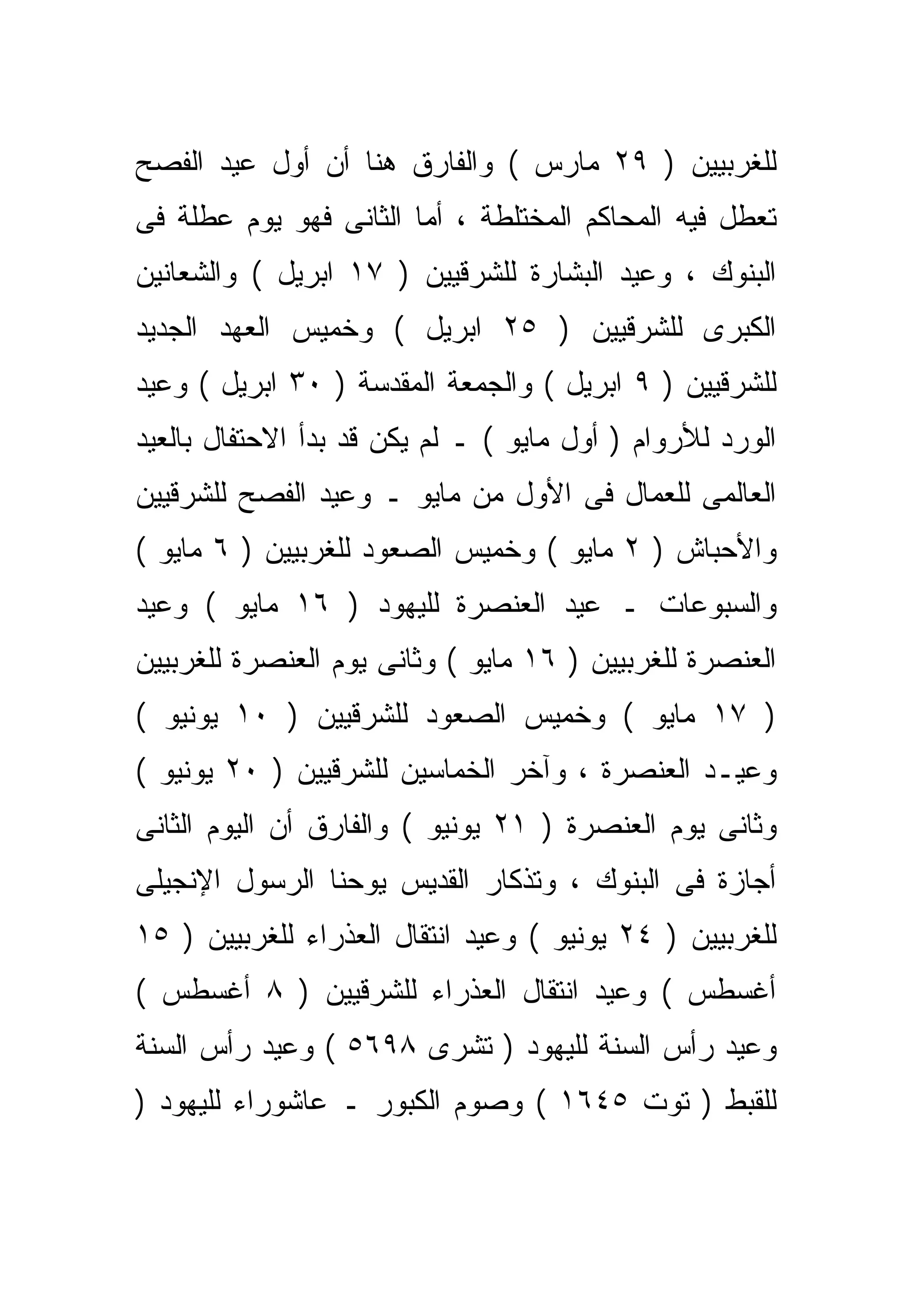 ‫ﻟﻠﻐﺭﺒﻴﻴﻥ ) ٩٢ ﻤﺎﺭﺱ ( ﻭﺍﻟﻔﺎﺭﻕ ﻫﻨﺎ ﺃﻥ ﺃﻭل ﻋﻴﺩ ﺍﻟﻔﺼﺢ‬
‫ﺘﻌﻁل ﻓﻴﻪ ﺍﻟﻤﺤﺎﻜﻡ ﺍﻟﻤﺨﺘﻠﻁﺔ ، ﺃﻤﺎ ﺍﻟﺜﺎﻨﻰ ﻓﻬﻭ ﻴﻭﻡ ﻋﻁﻠﺔ ﻓﻰ‬
                                                   ‫ﹼ‬
‫ﺍﻟﺒﻨﻭﻙ ، ﻭﻋﻴﺩ ﺍﻟﺒﺸﺎﺭﺓ ﻟﻠﺸﺭﻗﻴﻴﻥ ) ٧١ ﺍﺒﺭﻴل ( ﻭﺍﻟﺸﻌﺎﻨﻴﻥ‬
‫ﺍﻟﻜﺒﺭﻯ ﻟﻠﺸﺭﻗﻴﻴﻥ ) ٥٢ ﺍﺒﺭﻴل ( ﻭﺨﻤﻴﺱ ﺍﻟﻌﻬﺩ ﺍﻟﺠﺩﻴﺩ‬
‫ﻟﻠﺸﺭﻗﻴﻴﻥ ) ٩ ﺍﺒﺭﻴل ( ﻭﺍﻟﺠﻤﻌﺔ ﺍﻟﻤﻘﺩﺴﺔ ) ٠٣ ﺍﺒﺭﻴل ( ﻭﻋﻴﺩ‬
‫ﺍﻟﻭﺭﺩ ﻟﻸﺭﻭﺍﻡ ) ﺃﻭل ﻤﺎﻴﻭ ( ـ ﻟﻡ ﻴﻜﻥ ﻗﺩ ﺒﺩﺃ ﺍﻻﺤﺘﻔﺎل ﺒﺎﻟﻌﻴﺩ‬
‫ﺍﻟﻌﺎﻟﻤﻰ ﻟﻠﻌﻤﺎل ﻓﻰ ﺍﻷﻭل ﻤﻥ ﻤﺎﻴﻭ ـ ﻭﻋﻴﺩ ﺍﻟﻔﺼﺢ ﻟﻠﺸﺭﻗﻴﻴﻥ‬
‫ﻭﺍﻷﺤﺒﺎﺵ ) ٢ ﻤﺎﻴﻭ ( ﻭﺨﻤﻴﺱ ﺍﻟﺼﻌﻭﺩ ﻟﻠﻐﺭﺒﻴﻴﻥ ) ٦ ﻤﺎﻴﻭ (‬
‫ﻭﺍﻟﺴﺒﻭﻋﺎﺕ ـ ﻋﻴﺩ ﺍﻟﻌﻨﺼﺭﺓ ﻟﻠﻴﻬﻭﺩ ) ٦١ ﻤﺎﻴﻭ ( ﻭﻋﻴﺩ‬
‫ﺍﻟﻌﻨﺼﺭﺓ ﻟﻠﻐﺭﺒﻴﻴﻥ ) ٦١ ﻤﺎﻴﻭ ( ﻭﺜﺎﻨﻰ ﻴﻭﻡ ﺍﻟﻌﻨﺼﺭﺓ ﻟﻠﻐﺭﺒﻴﻴﻥ‬
‫) ٧١ ﻤﺎﻴﻭ ( ﻭﺨﻤﻴﺱ ﺍﻟﺼﻌﻭﺩ ﻟﻠﺸﺭﻗﻴﻴﻥ ) ٠١ ﻴﻭﻨﻴﻭ (‬
‫ﻭﻋﻴـﺩ ﺍﻟﻌﻨﺼﺭﺓ ، ﻭﺁﺨﺭ ﺍﻟﺨﻤﺎﺴﻴﻥ ﻟﻠﺸﺭﻗﻴﻴﻥ ) ٠٢ ﻴﻭﻨﻴﻭ (‬
‫ﻭﺜﺎﻨﻰ ﻴﻭﻡ ﺍﻟﻌﻨﺼﺭﺓ ) ١٢ ﻴﻭﻨﻴﻭ ( ﻭﺍﻟﻔﺎﺭﻕ ﺃﻥ ﺍﻟﻴﻭﻡ ﺍﻟﺜﺎﻨﻰ‬
‫ﺃﺠﺎﺯﺓ ﻓﻰ ﺍﻟﺒﻨﻭﻙ ، ﻭﺘﺫﻜﺎﺭ ﺍﻟﻘﺩﻴﺱ ﻴﻭﺤﻨﺎ ﺍﻟﺭﺴﻭل ﺍﻹﻨﺠﻴﻠﻰ‬
‫ﻟﻠﻐﺭﺒﻴﻴﻥ ) ٤٢ ﻴﻭﻨﻴﻭ ( ﻭﻋﻴﺩ ﺍﻨﺘﻘﺎل ﺍﻟﻌﺫﺭﺍﺀ ﻟﻠﻐﺭﺒﻴﻴﻥ ) ٥١‬
‫ﺃﻏﺴﻁﺱ ( ﻭﻋﻴﺩ ﺍﻨﺘﻘﺎل ﺍﻟﻌﺫﺭﺍﺀ ﻟﻠﺸﺭﻗﻴﻴﻥ ) ٨ ﺃﻏﺴﻁﺱ (‬
‫ﻭﻋﻴﺩ ﺭﺃﺱ ﺍﻟﺴﻨﺔ ﻟﻠﻴﻬﻭﺩ ) ﺘﺸﺭﻯ ٨٩٦٥ ( ﻭﻋﻴﺩ ﺭﺃﺱ ﺍﻟﺴﻨﺔ‬
‫ﻟﻠﻘﺒﻁ ) ﺘﻭﺕ ٥٤٦١ ( ﻭﺼﻭﻡ ﺍﻟﻜﺒﻭﺭ ـ ﻋﺎﺸﻭﺭﺍﺀ ﻟﻠﻴﻬﻭﺩ )‬
 