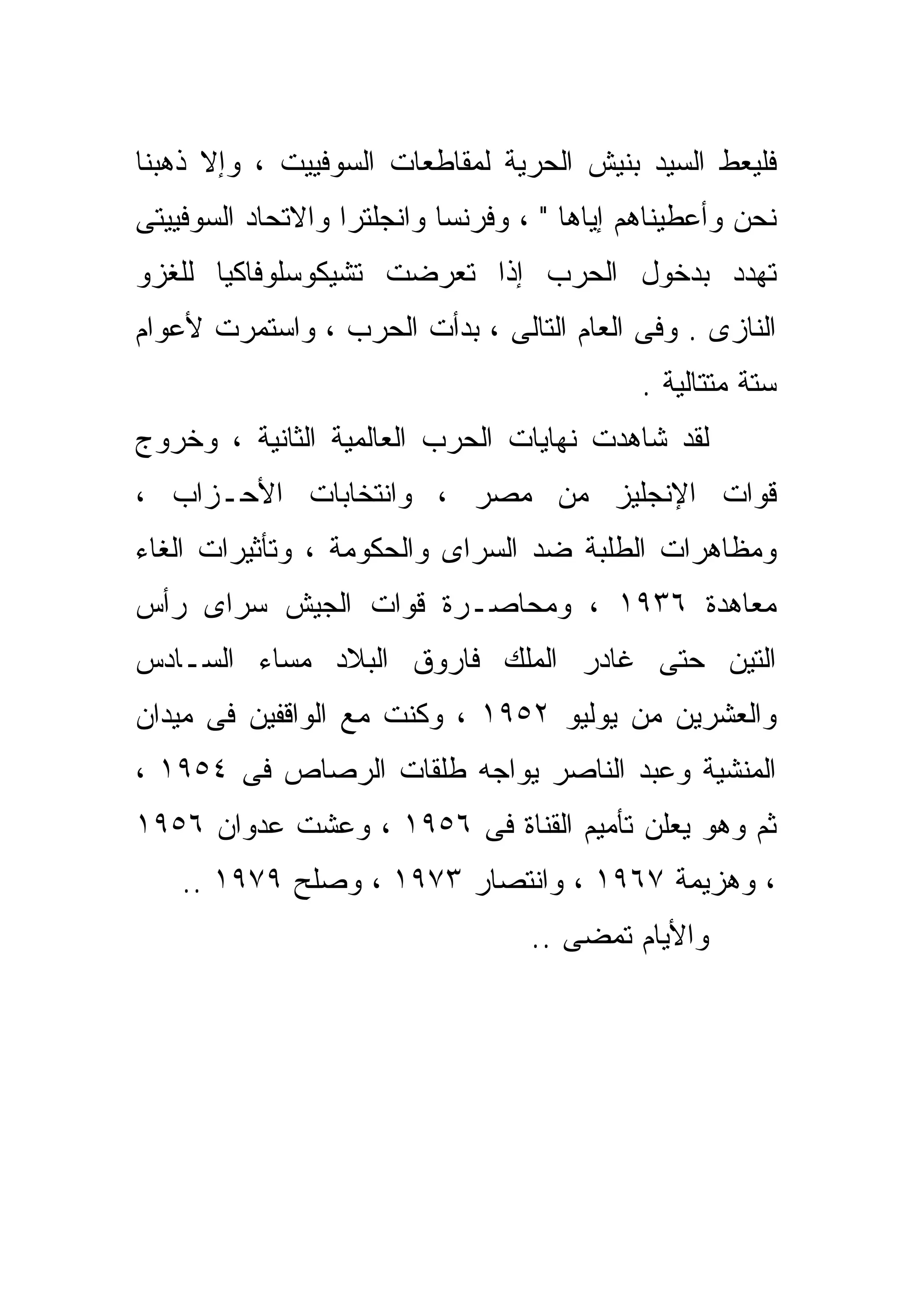 ‫ﻓﻠﻴﻌﻁ ﺍﻟﺴﻴﺩ ﺒﻨﻴﺵ ﺍﻟﺤﺭﻴﺔ ﻟﻤﻘﺎﻁﻌﺎﺕ ﺍﻟﺴﻭﻓﻴﻴﺕ ، ﻭﺇﻻ ﺫﻫﺒﻨﺎ‬
      ‫ﹼ‬
‫ﻨﺤﻥ ﻭﺃﻋﻁﻴﻨﺎﻫﻡ ﺇ ‪‬ﺎﻫﺎ " ، ﻭﻓﺭﻨﺴﺎ ﻭﺍﻨﺠﻠﺘﺭﺍ ﻭﺍﻻﺘﺤﺎﺩ ﺍﻟﺴﻭﻓﻴﻴﺘﻰ‬
                                         ‫ﻴ‬
‫ﺘﻬﺩﺩ ﺒﺩﺨﻭل ﺍﻟﺤﺭﺏ ﺇﺫﺍ ﺘﻌﺭﻀﺕ ﺘﺸﻴﻜﻭﺴﻠﻭﻓﺎﻜﻴﺎ ﻟﻠﻐﺯﻭ‬
‫ﺍﻟﻨﺎﺯﻯ . ﻭﻓﻰ ﺍﻟﻌﺎﻡ ﺍﻟﺘﺎﻟﻰ ، ﺒﺩﺃﺕ ﺍﻟﺤﺭﺏ ، ﻭﺍﺴﺘﻤﺭﺕ ﻷﻋﻭﺍﻡ‬
                                             ‫ﺴﺘﺔ ﻤﺘﺘﺎﻟﻴﺔ .‬
‫ﻟﻘﺩ ﺸﺎﻫﺩﺕ ﻨﻬﺎﻴﺎﺕ ﺍﻟﺤﺭﺏ ﺍﻟﻌﺎﻟﻤﻴﺔ ﺍﻟﺜﺎﻨﻴﺔ ، ﻭﺨﺭﻭﺝ‬
‫ﻗﻭﺍﺕ ﺍﻹﻨﺠﻠﻴﺯ ﻤﻥ ﻤﺼﺭ ، ﻭﺍﻨﺘﺨﺎﺒﺎﺕ ﺍﻷﺤـﺯﺍﺏ ،‬
‫ﻭﻤﻅﺎﻫﺭﺍﺕ ﺍﻟﻁﻠﺒﺔ ﻀﺩ ﺍﻟﺴﺭﺍﻯ ﻭﺍﻟﺤﻜﻭﻤﺔ ، ﻭﺘﺄﺜﻴﺭﺍﺕ ﺍﻟﻐﺎﺀ‬
‫ﻤﻌﺎﻫﺩﺓ ٦٣٩١ ، ﻭﻤﺤﺎﺼـﺭﺓ ﻗﻭﺍﺕ ﺍﻟﺠﻴﺵ ﺴﺭﺍﻯ ﺭﺃﺱ‬
‫ﺍﻟﺘﻴﻥ ﺤﺘﻰ ﻏﺎﺩﺭ ﺍﻟﻤﻠﻙ ﻓﺎﺭﻭﻕ ﺍﻟﺒﻼﺩ ﻤﺴﺎﺀ ﺍﻟﺴـﺎﺩﺱ‬
‫ﻭﺍﻟﻌﺸﺭﻴﻥ ﻤﻥ ﻴﻭﻟﻴﻭ ٢٥٩١ ، ﻭﻜﻨﺕ ﻤﻊ ﺍﻟﻭﺍﻗﻔﻴﻥ ﻓﻰ ﻤﻴﺩﺍﻥ‬
‫ﺍﻟﻤﻨﺸﻴﺔ ﻭﻋﺒﺩ ﺍﻟﻨﺎﺼﺭ ﻴﻭﺍﺠﻪ ﻁﻠﻘﺎﺕ ﺍﻟﺭﺼﺎﺹ ﻓﻰ ٤٥٩١ ،‬
‫ﺜﻡ ﻭﻫﻭ ﻴﻌﻠﻥ ﺘﺄﻤﻴﻡ ﺍﻟﻘﻨﺎﺓ ﻓﻰ ٦٥٩١ ، ﻭﻋﺸﺕ ﻋﺩﻭﺍﻥ ٦٥٩١‬
    ‫، ﻭﻫﺯﻴﻤﺔ ٧٦٩١ ، ﻭﺍﻨﺘﺼﺎﺭ ٣٧٩١ ، ﻭﺼﻠﺢ ٩٧٩١ ..‬
                                   ‫ﻭﺍﻷﻴﺎﻡ ﺘﻤﻀﻰ ..‬
 